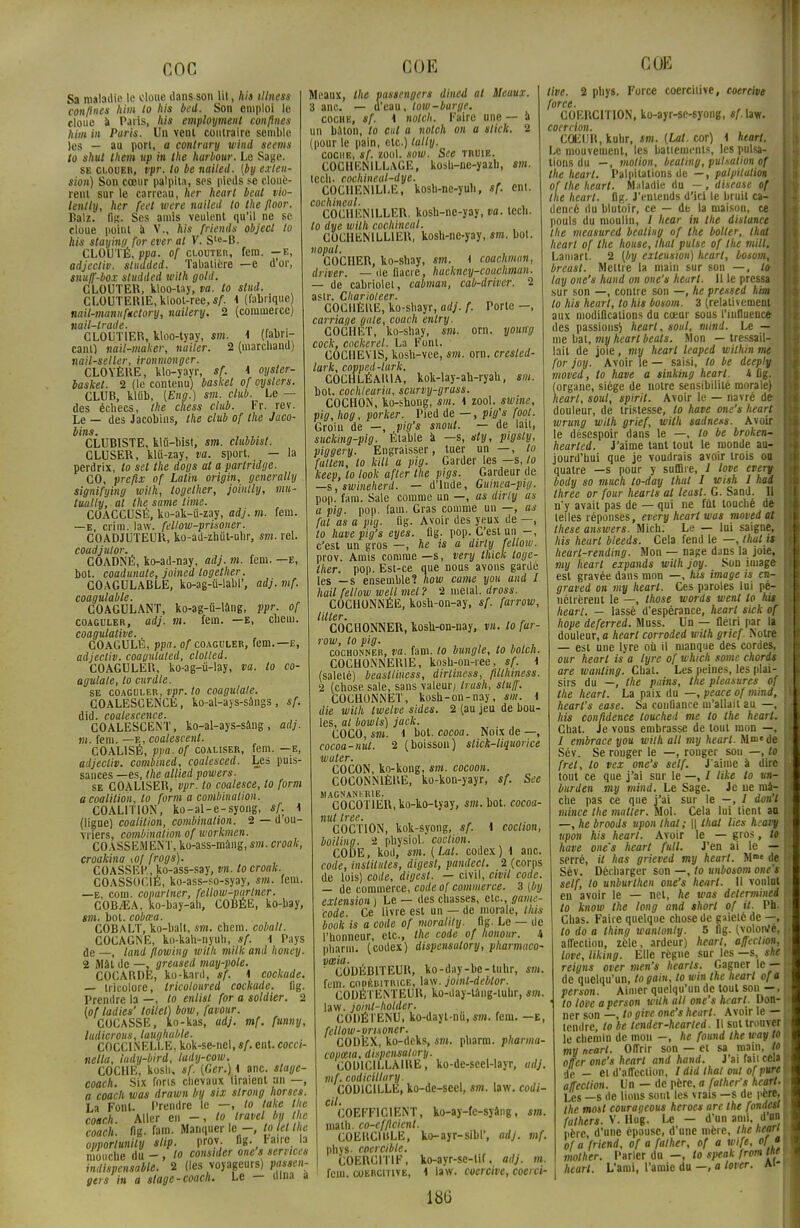 coc Sa maladie le doue dans son Ul, Ai* tllness confines him lo his bed. Son emploi le cloue à Paris, his employaient confines him in Paris. Un vent contraire semble les — an port, a eontrary wind seems to shut them up in Ihe hurbour. Le Sage. se clouer, vpr. lo be nailed. [by exten- sion) Son cœur palpita, ses pieds se clouè- rent sur le carreau, her heart beat vio- lenlly, her feet were nailed to the fioor. Batz. fis. Ses amis veulent qu'il ne se cloue point a V., his friends object to his staying for ever at V. Sle-B. CLOUTÉ, ppa. of clouter, fem. —e, adjecliv. studded. Tabatière —e d'or, snuff-box studded with gold. CLOUTER, kloo-tay, ta. to stud. CLOUTERIE, kloot-ree, sf. i (fabrique) nail-manuftctory, nailery. 2 (commerce) nail-lrade. • . CLOUT1ER, kloo-tyay, sm. \ (fabri- cant) nail-maker, nailer. 2 (marchand) nail-seller, ironmonger. CLOYÉHE, klo-yayr, sf. < oysler- basket. 2 (le contenu) basket of oyslcrs. CLUB, klûb, (Ena.) sm. club. Le — des échecs, the chess club. Fr. rev. Le — des Jacobins, the club of the Jaco- bins. CLUBISTE, klu-bist, sm. clubbist. CLUSER, klû-zay, va. sport. — la perdrix, to set the dogs al a parlridge. CO, prefix of Latin origin, gcncrally signifying with, logelher, joinlly, mu- tually, al the same lime. COACCUSÉ, ko-ak-û-zay, ad), m. fem. —e, crim. law. fellow-prisoner. COADJUTEUR, ko-ad-zhiit-uhr, sm. tel. coadjulor. COADNÉ, ko-ad-nay, adj. in. fem. —e, bot. coadanale, joined together. GOAGULABLE, ko-ag-û-labl', adj. mf. coagulable. COAGULANT, ko-ag-û-làng, ppr. of coaguler, adj. m. fem. —e, cbem. coagulative., COAGULE, ppa. of coaguler, fem.—e, adjecliv. coauuluted, clolled. COAGULER, ko-ag-û-lay, va. lo co- agulale, lo curdle. se coaguler, vpr. lo coagulale. COALESCENCE, ko-al-ays-sangs, sf. did. coalescence. COALESCENT, ko-al-ays-sang, adj. m. fem. —e, coalescent. COALISÉ, ppa.of coaliser, fem. —e, adjecliv. combined, coalesced. Les puis- sances —es, the allied powers. se COALISER, vpr. lo coalesce, lo form a coalition, lo form a combinat ion. COALITION, ko-al-e-syong, sf. 1 (ligne) coalition, combination. 2 — d ou- vriers, combinalion of workmen. COASSEMENT, ko-ass-màng, sm. croak, croakino \0f frogs). COASSEK, ko-ass-say, vn. to croak. COASSOCIÉ, ko-ass-so-syay, sm. fem. —e, com. copartner, fellow-parlner. COB.EA, ko-bay-ah, COBÉE, ko-bay, sm. bol. cobœa. COBALT, ko-balt, sm. chem. cobalt. COCAGNE, kn-kah-nyuh, sf. \ Pays de —, land flowing with mille and honey. 2 Mât de —, greased may-pole. COCARDE, ko-kard, sf. 4 cockade. — tricolore, Iricoloured cockade. fig. Prendre la —, to enlist for a soldier. 2 lot ladies' toilel) bow, favour. COCASSE, ko-kas, adj. mf. funny, ludicrous, laughable. COCCINELLE, kok-se-nel, sf. ent. cocci- nella, iady-bird, ludy-cow. COCHE, kosh. sf. {Ger.) i anc stage- coach. Six forts chevaux liraient un —, a coach was drawn by six slrong horscs. La Foui. Prendre le —, to lake the coach. Aller en -, to Iravelby tic coach. fig- fom. Manquer le —, lo tel Ihe opportunily slip. proy fig. Faire la mouche du - , to consider one s services indispensable. 2 (les voyageurs) »««»- gers in a stage-coach. Le — dîna a COE Meaux, the pussengers dined at Meaux. 3 anc. — d'eau, tow-barge. cocue, sf. 1 notch. Faire une — à un bMon, to cal a notch on a stick. 2 (pour le pain, etc.) tally. coche, sf. zool. sow. See truie. COCHENILLAGE, kosh-ne-yazb, sm. lecli. cochineal-dye. COCHENILLE, kosb-ne-yuh, sf. cm. coohineal. COCHEN1LLER. kosh-ne-yay, va. tech. to dye with cochincal. COCI1EN1LL1ER, kosh-ne-yay, «m. bot. nopal. COCHER, ko-sbay, sm. i coaehman, driver. — de fiacre, huckney-couchmun. — de cabriolet, cabman, cab-driver. 2 astr. Charioleer. COCilÈRE, ko-shayr, adj. f. Porte —, carriage gale, coach entry. COCHET, ko-shay, sm. orn. young cock, cockerel. La Font. COCHEV1S, kosn-vee, sm. orn. cresled- lurk, copped-lurk. COCHLÉA1UA, kok-lay-ah-ryah, sm. bot. cochlearia, scurvy-grass. COCHON, ko-shong, sm. i zool. swine, pig, hog, porker. Pied de — , pig's fool. Groin de —, pig's snout. — de lait, sucking-pig. Étable à —s, sty, pigsly, piggery. Engraisser, tuer un —, to fulten, lo kill a pig. Garder les —s, to leeep, lo look after the pigs. Gardeur de —s, swineherd. — d'Inde, Gumea-pig. pop. fàm. Sale comme un —, as dirly as a pig. pop. fain. Gras comme un —, as fut as a pig. fig- Avoir des yeux de —, lo have pig's eyes. fig. pop. C'est un —, c'est un gros —, he is a dirly fellow. prov. Amis comme —s, very thick toge- ther. pop. Est-ce que nous avons gardé les —s ensemble? how came y on and I hait fellow well met ? 2 métal, dross. COCHONNÉE, kosh-on-ay, sf. farrow, COCHONNER, kosb-on-nay, vn. lo far- row, lo pig. , , cochonner, va. fam. to bungle, to bolch. COCHONNERIE, kosu-on-ree, sf. \ (saleté) beaslliness, dirliness, filthiness. 2 (chose sale, sans valeur; trush, sluff. COCHONNET, kosh-on-nay, sm, \ die with twelve sides. 2 (au jeu de bou- les, at bowls) jack. COCO, sm. t bot. cocoa. Noix de —, cocoa-nut. 2 (boisson) stick-liquorice wuter. COCON, ko-kong, sm. cocoon. COCONN1ÈUE, ko-kon-yayr, sf. See magnanerie. COCOTIER, ko-ko-tyay, sm. bot. cocoa- IlUt tV6£* COCHON, kok-syong, sf. i coclion, boiling. 2 physiol. coclion. CODE, kotl, sm. {Lat. codex) I anc. code, inslitiites, digest, pandect. 2 (corps de lois) code, digest. — civil, civil code. — de commerce, code of commerce. 3 (by extension ) Le — des chasses, etc., game- code. Ce livre est un — de morale, lltis book is a code of moralily. fig. Le — de l'honneur, etc., the code of honour. 4 pharm. (codex) dispensalory, pharmuco- v&ia. , CODEBITEUR, ko-day-be-tuhr, sm. fem. codéritrice, law. joinl-debtor. CODETENTEUR, ko-day-tang-lubr, sm. law. joint-holder. CODÉTENU, ko-dayt-nQ, sm. fem. —e, fellow-vrisoner. CODEX, ko-dcks, sm. pharm. pharma- copœta. diapensatory. COD1CILLAIRE, ko-de-seel-layr, adj. mf. oodiciltary. CODICILLE, ko-de-seel, sm. law. codi- cil. COEFFICIENT, ko-ay-fe-syâug, sm. math, co-efficicnl. COERCIBLE, ko-ayr-sibi', adj. mf. phys. coercibte. COERCITIF, ko-ayr-se-tif, adj. m. fem. coercitive, i law. coercive, coeici- COE tive. 2 phys. Force coercitive, coercive force. COERCITION, ko-ayr-se-syong, sf. law. coercion. COEUR, kubr, sm. (Lat. cor) i htart. Le mouvement, les battements, les pulsa- tions du — , motion, beating, pulsation of the heart. Palpitations de —, palpitation of the heart. Maladie du - , diseuse of the heart. flg. J'entends d'ici le bruit ca- dencé du blutoir, ce — dt la maison, ce pouls du moulin, / hear in the dislance the measured beating of the boiter, thaï heart of the house, thaï puise of the mill. Lamart. 2 (by extension) heart, bosom, breast. Mettre la main sur son —, Ur I lay one's hund on one's heurt. Il le pressa sur son —, contre son —, he pressed him to his heart, lo his bosom. 3 (relativement aux modifications du coeur sous l'influence I des passions^ hearl. soul, mind. Le — me bal, my heart beats. Mon — tressail- lait de joie, my hearl leaped within me for joy. Avoir le — saisi, to be deeply I moved, lo have a sinking hearl. h fig. (organe, siège de notre sensibilité morale) hearl, soul, spirit. Avoir le — navré de- I douleur, de tristesse, lo have one's heart I wrung with grief, with sadness. Avoir I le désespoir dans le —, lo be broken- I hearled. J'aime tant tout le monde au- jourd'hui que je voudrais avoir trois on I quatre —s pour y suffire, 1 love every body so m mit lo-day Ihut I wish 1 had | three or four hearts at leasl. G. Sand. Il I n'y avait pas de — qui ne fût touché de ! telles réponses, every hearl was moved at i thèse answers. Micli. Le — lui saigne, his heart bleeds. Cela fend le —, thaï is \ heurt-rending. Mon — nage dans la joie, my hearl expands with joy. Son image est gravée dans mon —, his image is en~ graved on my hearl. Ces paroles lui pé- nétrèrent le —, Ihose words wenl lo his hearl. — lassé d'espérance, hearl sick of I hope deferred. Mnss. Un — flétri par la douleur, a heart corroded with grief. Notre I — est une lyre où il manque des cordes, our hearl is a lyre of which some chords are wanting. Chai. Les peines, les plai- sirs du —, the pains, the pleasures of the heart. La paix du —, peace of mind, heart's case. Sa confiance m'allail au —, his confidence touched me lo the hearl. Chat. Je vous embrasse de tout mon —, / embrace you with ail my hearl. Mmede Sév. Se rouger le —, rouger son —, le fret, lo vex one's self. J'aime à dire tout ce que j'ai sur le —, / like to vn- I burden my mind. Le Sage. Je ue mâ- che pas ce que j'ai sur le —, / don'l mince the malter. Mol. Cela lui tient an I —, he broods upon thaï ; || thaï lies heavy tipon his heart. Avoir le — gros, » I have one's heart full. J'en ai le — sprré, il has grieved my heart. Mne de Sév. Décharger son —, to unbosom one's self, lo unburthen one's hearl. Il voulût en avoir le — net, he was determinei to know Ihe long and short of il. Ph. I Chas. Faire quelque chose de gaieté de —, lo do a Ihing wanlonly. 5 fig. (volonfé, affection, zèle, ardeur) hearl, affection, love, liking. Elle règne sur les —s, she reigns over men's hearts. Gagner le— de quelqu'un, togaiu, lo win the hearl of a person. Aimer quelqu'un de tout son —, to love a person with ail one's hearl. Don-f ner son —, to give one's heart. Avoir le — 1 tendre, lo be tender-hearled. 11 sut trouver I le chemin de mon —, he found the way to ( my neart. Offrir son — et sa main, toi offer one's heart and hand. J'ai fait celai je — et d'affeclion, / did thaï oui of pure I affection. Un — de père, a falher's hearl. Les _s de lions sont les vrais —s de père, 1 the mosl courageous heroes are the fondes! t fathers. V. Hug. Le - d'un ami. d on | père d'une épouse, d'une mère, Ihe nean ; of a friend, of a father, of a wife, of* mother. Parler du —, to speak front tne hearl. L'ami, l'amie du —, a lover. Ai-f