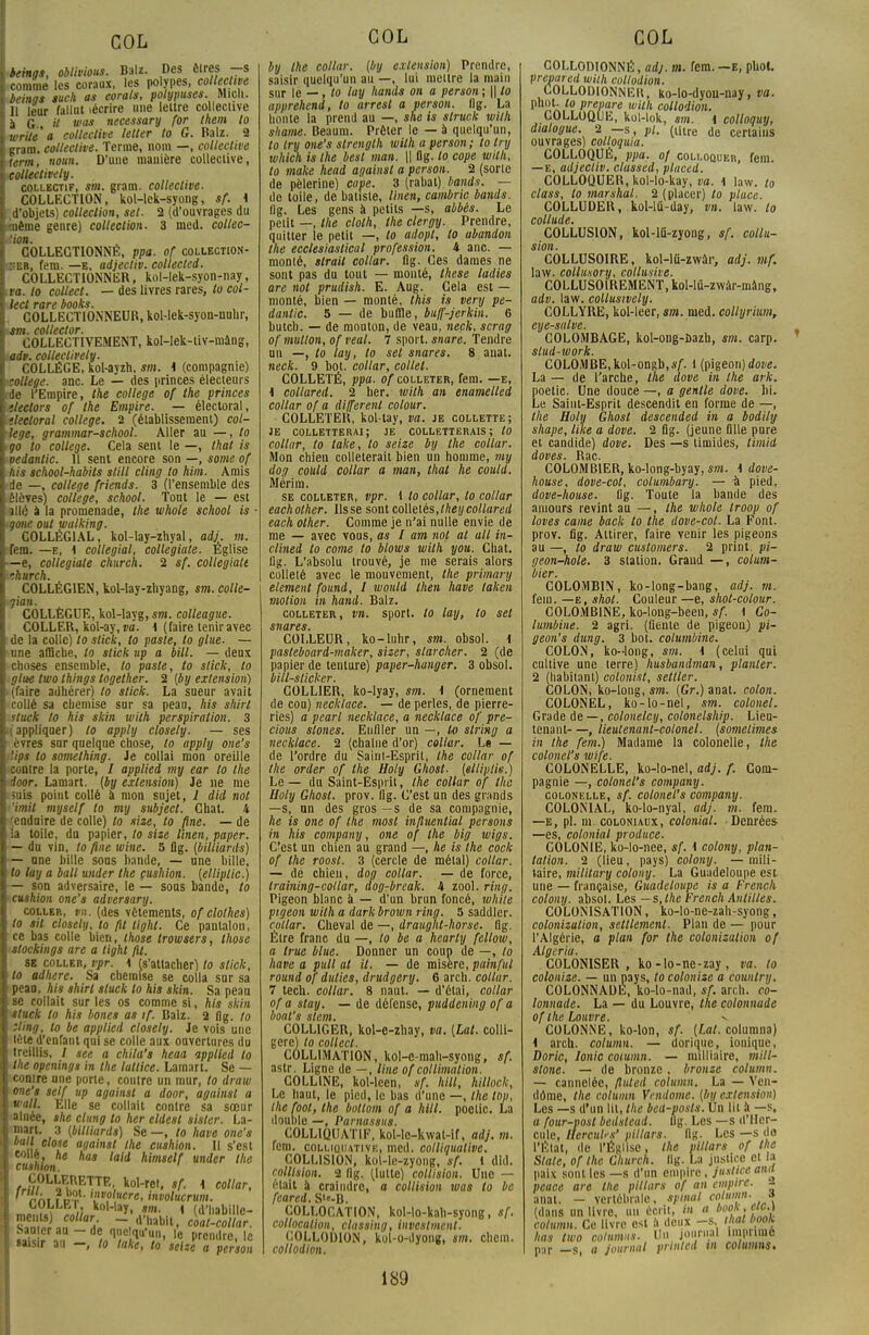 beings, oblivious. Balz. Des êtres -s comme les coraux, les polypes, collective beings tuch as corats, polypuses. Micli. 11 leur fallut lécrire une lettre collective à G U vas necessary for them to write'a collective letter to G. Balz. 2 gram. collective. Terme, nom —, collective term, noun. D'une manière collective, colléelively. collectif, sm. gram. collective. COLLECTION, kol-lek-syong, sf. i d'objets) collection, set. 2 (d'ouvrages du même genre) collection. 3 med. collec- !ion. COLLECTIONNÉ, ppa. of collection- ner, fem. —e, adjectiv. collected. COLLECTIONNER, kol-lek-syon-nay, va. to colleet. — des livres rares, to col- leet rare books. . COLLECTIONNEUR, kol-lek-syon-nnhr, *sm. collector. COLLECTIVEMENT, kol-lek-tiv-mâng, ■ad», coliectively. COLLÈGE, kol-ayzh, sm. 1 (compagnie) collège, anc. Le — des princes électeurs de l'Empire, the collège of the princes tlectors of the Empire. — électoral, '.lecloral collège. 2 (établissement) col- lège, grammar-school. Aller au —, to go to collège. Cela sent le —, that is oedantic. H sent encore son —, some of his school-habits slill cling to him. Amis de —, collège friends. 3 (l'ensemble des élèves) collège, school. Tout le — est ïllé à la promenade, the whole school is ■ gone oui walking. COLLÉGIAL, kol-lay-zhyal, adj. m. fem. —e, ^ collégial, collégiale. Église —e, collégiale church. 2 sf. collégiale vhurch. COLLÉGIEN, kol-lay-zhyang, sm. çolle- COLLÈGUE, kol-layg, sm. colleague. COLLER, kol-ay, va. i (faire tenir avec de la colle) to stick, to poste, to gtue. — une affiche, to stick up a bill. — deux : choses ensemble, to poste, to stick, to glue two things together. 2 [by extension) (faire adhérer) to stick. La sueur avait collé sa chemise sur sa peau, his shirl stock to his skin with perspiration. 3 Rappliquer) to apply closely. — ses .•vres sur quelque chose, to apply one's '.ips to somelhing. Je collai mon oreille contre la porte, / applied my ear to the I ioor. Lamart. (by extension) Je ne me suis point collé à mon sujet, 1 did not Y'imit myself to my subjecl. Chat. 4 (enduire de colle) to size, to fine. — de la toile, dn papier, to size linen, paper. — du vin, to fine wine. 5 flg. (biltiards) \— une bille sous bande, — une bille, to lay a bail tuider the cushion. (elliplic.) — son adversaire, le — sous bande, to cushion one's adversary. coller, vn. (des vêtements, of clothes) \to sit closely, to fit light. Ce pantalon, ce bas colle bien, those trowsers, those stockings are a light fit. se coller, rpr. \ (s'attacher) to stick, to adhère. Sa chemise se colla sur sa peau, hit shirl sluck to his .skin. Sa peau t se collait sur les os comme si, his skin sluck to his bones as if. Balz. 2 flg. to zling, to be applied closely. Je vois une tète d'enfant qui se colle aux ouvertures du treillis, / see a chila's heaa applied to the openings in the lutlice. Lamart. Se — contre une porte, contre un mur, to draw \ one'* self up against a door, againsl a I «'<«• Elle se collait contre sa sœur aînée, she clung to her eldest sister. La- l 3 (°'ll'ar<ls) Se —. lo have one's I ia Ie asaini1 lne cushion. Il s'est I collé, he has laid himself under the I cushion. ^«»0L^EtnETTE- fcol-rer, sf. \ collar, I ' ™i ?pt • ''lv°lucre, involucrum. m.T.V.T kollaT- *»• 1 (d'habille- ments) collar - d'habit, coat-collar. I f.ao|cr au - de quelqu'un, le prendre, le I saisir au -, lo take, to seize a person COL by the collar. (by extension) Prendre, saisir quelqu'un au —, lui mettre la main sur le —, lo lay hands on a person; || to apprehend, to arrest a person. flg. La honte la prend au —, she is slruck with shame. Beaum. Prêter le — à quelqu'un, to iry one's slrenglh with a person ; to try which is Ihe besl man. || flg. lo cope with, lo make head againsl a person. 2 (sorte de pèlerine) cope. 3 (rabat) hands. — de toile, de batiste, linen, cambric bands. lig. Les gens à petits —s, abbés. Le petit —, the cloth, the clergy. Prendre, quitter le petit —, to adopt, to abandon the ecclesiaslical profession, i anc. — monté, slrait collar. flg. Ces dames ne sont pas du tout — monté, thèse ladies are not prudish. E. Aug. Cela est — monté, bien — monté, this is very pe- dantic. 5 — de buffle, buff-jerkin. 6 butch. — de mouton, de veau, neck, scrag of nmtlon, of veal. 7 sport, snare. Tendre un —, to lay, to set snares. 8 anal. neck. 9 bot. collar, collet. COLLETÉ, ppa. of colleter, fem. —e, i collared. 2 lier, with an enamelled collar of a di/ferent colour. COLLETER, kol-tay, va. je collette; je colletterai; je colletterais; to collur, to take, lo seize by the collar. Mon chien colleterait bien un homme, my dog cottld collar a man, that he could. Mérim. se colleter, vpr. i to collar, lo collar eachother. lisse sont colletés,theycollared each other. Comme je n'ai nulle envie de me — avec vous, as I am not al ail in- clined lo corne to blows with you. Chat, flg. L'absolu trouvé, je me serais alors colleté avec le mouvement, the primary élément found, I would then have laken motion in hand. Balz. colleter, vn. sport, to lay, to set snares. COLLEUR, ko-luhr, sm. obsol. \ pasteboard-maker, sizer, slarcher. 2 (de papier de tenture) paper-hanger. 3 obsol. biil-slicker. COLLIER, ko-lyay, sm. \ (ornement de cou) necklace. — de perles, de pierre- ries) a pearl necklace, a necklace of pre- cious slones. Enfiler un —, to slring a necklace. 2 (chaîne d'or) collar. Le — de l'ordre du Saint-Esprit, the collar of the order of the Holy Ghost. (elliplk.) Le — du Saint-Esprit, the collar of the Holy Ghost. prov. flg. C'est un des grands —s, un des gros —s de sa compagnie, he is one of the most in/luential persans in his company, one of the big wigs. C'est un chien au grand —, he is the cock of the roosl. 3 (cercle de métal) collar. — de chien, dog collar. — de force, training-collar, dog-break. 4 zool. ring. Pigeon blanc à — d'un brun foncé, while pigeon with a dark brown ring. 5 saddler. collar. Cheval de —, draughl-horse. flg. Être franc du —, to be a hearty fellow, a true blue. Donner un coup de —, to have a pull at il. — de misère, painful round of dulies, drudgery. 6 arch. collur. 7 tech. collar. 8 naut. — d'étai, collar of a stay. — de défense, puddening of a boat's stem. COLL1GER, kol-e-zhay, va. (Lat. colli- gere) to colleet. COLLIMATION, kol-e-mah-syong, sf. astr. Ligne de —, line of collimalion. COLLINE, kol-lecn, */. hill, hillock, Le haut, le pied, le bas d'une —, the top, the fool, the botlom of a hill. pootic. La double —, Parnassus. COLLIQUATIF, kol-le-kwat-if, adj. m. fem. colliqiutivk, med. colliquative. COLLISION, kol-le-zyong, sf. 1 dld. collision. 2 flg, (lutte) collision. Une — était à craindre, a collision was to be feared. Sl«-B. COLLOCATION, kol-lo-kab-syong, sf. collocalion, classing, investment. COLLODION, kol-o-dyong, sm. chem. collodion. 189 COL COLLODIONNÉ, adj. m. fem.-E, pliol. vrepared with collodion. COLLODlONNEll, ko-lo-dyon-nay, va. phot. lo prépare with collodion. COLLOQUE, kol-lok, sm. i colloquy, dialogue. 2 —s, pl. (tfire ue certains ouvrages) colloquia. COLLOQUÉ, ppa. of colloquer, fem. —e, adjecliv. clussed, placed. COLLOQUER, kol-lo-kay, va. 1 law. to class, to marshal. 2 (placer) to place. COLLUDER, kol-lû-day, vn. law. lo collude. COLLUSION, kol-lû-zyong, sf. collu- sion. COLLUSOIRE, kol-lù-zwàr, adj. mf. law. collusory, collusive. COLLUSOlREMENT.kol-lû-zwàr-màng, adv. law. collusively. COLLYRE, kol-leer, sm. med. collyrium, eye-salve. COLOMBAGE, kol-ong-ûazh, sm. carp. T slud-work. COLOMBE,kol-ongb,*/1. 1 (pigeon) dove. La — de l'arche, the dove in the ark. poetic. Une douce —, a gentle dove. bi. Le Saint-Esprit descendit en forme de —, the Holy Ghost descended in a bodily shape, like a dove. 2 flg. (jeune Bile pure et candide) dove. Des —s timides, timid doves. Rac. COLOMBIER, ko-long-byay, sm. \ dove- house, dove-col, columbary. — à pied, dove-house. flg. Toute la bande des amours revint au —, the whole troop of loves came hack to the dove-cot. La Font, prov. fig. Attirer, faire venir les pigeons au —, lo draw customers. 2 print. pi- geon-hole. 3 station. Grand —, colum- bier. COLOMBIN, ko-long-bang, adj. m. fem. —e, shot. Couleur —e, shot-colour. COLOMB1NE, ko-long-been, sf. 1 Co- lumbine. 2 agri. (fiente de pigeon) pi- geon's dung. 3 bot. columbine. COLON, ko--long, sm. \ (celui qui cullive une terre) husbandman, planter. 2 (habitant) colonist, setller. COLON, ko-long, sm. (Gr.) anat. colon. COLONEL, ko-lo-nel, sm. colonel. Grade de —, colonelcy, colonelship. Lieu- tenant—, lieutenant-colonel, (somelimes in the fem.) Madame la colonelle, the colonel's wife. COLONELLE, ko-lo-nel, adj. f. Com- pagnie —, colonel's company. colonelle, sf. colonel's company. COLONIAL, ko-lo-nyal, adj. m. fera. —e, pl. m. coloniaux, colonial. Denrées —es, colonial produce. COLONIE, ko-lo-nee, sf. \ colony, plan- talion. 2 (lieu, pays) colony. —mili- taire, military colony. La Guadeloupe est une — française, Guadeloupe is a French colony. absol. Les — s, Ihe French Antilles. COLONISATION, ko-lo-ne-zah-syong, colonization, seulement. Plan de — pour l'Algérie, a plan for the colonisation of Algeria. COLONISER , ko-lo-nc-zay, va. lo colonize. — un pays, lo colonise a country. COLONNADE, ko-lo-nad, sf. arch. co- lonnade. La — du Louvre, the colonnade ofthe Louvre. v COLONNE, ko-lon, sf. {Lat. columna) i arch. column. — dorique, ionique, Doric, Ionic coiumn. — militaire, mill- stone. — de bronze, bronze column. — cannelée, fluted column. La — Ven- dôme, the column Vendôme, (by extension) Les —s d'un lit, the bed-posls. Un lit à —s, a four-post bedslcad. flg. Les —s d'Her- cule, HercnUs' pillars. flg. Les —s do l'État, de l'Église, Ihe pillars of the State, of the Church. Ilg. La justice et la paix sont les —s d'un empire , justice ami peace are the pillars of an empire. anat. - vertébrale, spinal column. s (dans un livre, «u écrit, in a book, ac.) column. Ce livre est a doux -s, has two columus. Un journal in puîné par -s a journal prinlcd vi columns.