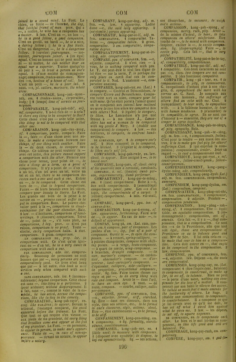 joined to a sound mini. La Font. Le chien, ce fidèle — île l'homme, the dog, that fuiihful frieml of man prov. Qui a —, a maître, he who has a companion lias a manier. 2 fara. C'est un —, un bon —, he is a good fellow, a good companion. C'est un gentil, un hardi —, he is a niée, a daring fellow ; || he is a fine blade. C'est un dangereux —, he is a dangerous fellow. 3 (ouvrier) journeyman. — me- nuisier, journeyman joiner. 4 (un égal) equal. C'est un liomme qui ne peut souffrir m — ni maître, he can neither bear an equal nor a superior. Traiter quelqu'un de pair à —, lo Ireat a person as one's equal. S (d'une société de compagnon- nage) companion, Irades-union-man. Mère des —s, hostess of a house of cal!, fani. C'est un petit —, he is a poor lad. 6 naut. —s, pl. sailors, marinera, the whole crew. COMPAGNONNAGE, kong-pah-nyon- azh, m. i trades-union, corporation, body; || 2 (temps) lime of service as jour- neyman. COMPARABLE, koug-pah-rabl', ailj. mf. comparable. Y a-t-il rien de — à cela ? is there any thing to be compared to thaï? Cette chose n'est pas — avec telle autre, Ihis thing is not to be compared wilh thaï other one. COMPARAISON, kong - pah-ray-zong, sf. i comparison, poetic. compare. Faire la — , faire — d'une chose avec une au- tre, to make a comparison belween two things, of one thing wilh another. Faire la — de deux choses, to compare two things. Ce tableau ne peut soutenir la — avec cet autre, this picture cannot support a comparison wilh the other. Prendre une chose pour terme, pour point de —, to take a thing as a lerm, as a point of comparison. Il n'y a point de — d:un lel à un tel, d'un tel avec un lel, -entre un tel el un tel, there is no comparison be- lween sucli a one and such a one. Entrer en —, to be compured. Cette chose est hors de —, lhal is beyond comparison. Faites — de leurs beautés avec les vôtres, compare your beauly to theirs. La Font. Les grands ont bien de la peine à se mettre en —, princes cannot suffer lo be put in comparison. Ross. Le pauvre che- valier perd à la —, comparison is disad- vanlageous for the poor chevalier. Balz. 2 |aw. — d'écritures, compurison ofhand- wrilings. 3 (discours) comparison. Trêve de —, point de —, s'il vous plait, no comparisous, I beg. prov. — n'est pas raison, comparison is no proof. Toute — cloche, every comparison halls. 4 rhel. comparison. 5 gram. comparison. EN COMPARAISON DE, ptep. lOC. VI compurison wilh. Ce n'est qu'un igno- rant en — d'un tel, he is a very dunce in comparison wilh such a one. par comparaison, adv. loc. comparu- tively. Beaucoup de personnes ne sont bonnes que par —, mauy persons are ouly comparativety yood. Ce livre n'est beau que par — à lel autre, this book is wcll written only when compared with such a one. sans comparaison, adv. loc. 1 (incompa- rablement) beyond comparison. Cette chose est sans —, this thing is a perfection. 2 (pour atténuer) willioul dispuragemenl. Il a fait, sans — , comme le valet de la co- médie , he lias acled, excuse the compu- rison, like Ihe lackey in the comedy. COMPARAITRE, kong-pah-rayir', vn. conj. like paraître; lo appear. Devant le tribunal, l'escargot comparut, the snuil appeared before the tribunal. La Font. Que tout ce qui respire s'en vienne — aux pieds de ma grandeur, lel every thing lhal brealhes corne and appear al the feel ofmy grandeur. La Font. — en personne, to appear in person, lo make one's appear- ance. Faute de —, in case of non-ap- pearance. — devant un notaire, lo appear before a notary. COMPARANT, kong-par-âng, adj. m. fein. —e, law. \ uppearing. Ladite dame —e, Ihe said lady uppearing. 2 (suhstantiv.) person appearing. COMPARATIF, kong-par-al-if, adj. m. fera, comparative, i comparative. Ta- bleau —, comparative tables. 2 gram. comparative. 3 sm. comparative, compa- rative degree. COMPARATIVEMENT, kong-par-at-iv- mâng, adv. lomparatively. COMPARÉ, ppa. of comparer, fem. —e, adjecliv. compared. Il n'est rien — a vous, he is nothing compared wilh you. Le T. est peut-être le seul lieu digne de lui être — sur la terre, T. is perliaps Ihe only place on eurlh thaï can be com- paraled lo il. Nod. L'analomie —e, com- parative analomy. COM PARER, kong-pah-ray, va. (Lal.) 1 to compare. — Cicéron et Démosthènes, to compare Cicero and Demoslhenes. Compa- rez votre sort au mien, compare your lot wilh mine. Qu'on était porté à l'aimer quand on le comparait aux autres! how inclined we were lo love him when we compared Mm wilh olhers IVloù. 2 (égaler) lo compare, to liken. Le Lancashire n'a pas une femme à — à nia douce J., Lanca- shire lias not a woman lo be compared wilh my genlle J. Méry. 3 (établir une comparaison) lo compare. 4 law. — des écritures, lo compare, lo confronl hand- writings. se comparer, vpr. \ to compare one's self. 2 (être comparé) to be compared, to be likened. 3 (s'égaler à) lo compare, to liken one's self (lo). COMPAROIR., kong-pah-rwâr, vn. law. obsol. lo appear. Être assigné à —, lo be bound over. COMPARSE, kong-pars, sf. obsol. enlry of the quadrille into a carousal, cavalcade. comparse, s. mf. (théâtre) dumb per- son, supernumerary, dumb performer. COMPARTIMENT, kong-par-te-mâng, sm. \ (case) comparlment. Boite à —s. box wilh comparlmenls. 2 (assemblage) comparlment, panel, pane. Les —s d'un lapis, the comparlmenls of a carpel. 3 (reliure) comparlment. 4 min. rib-wall, panel. COMPARU, kong-par-ii, ppa. inv. of COMPARAITRE. COMPARUTION, kong-par-u-syong, sf. law. appearance, fortheoming. Faire acte de —, to appear. En cas de non , in défailli of appearance. COMPAS, kong-pû, sm. {Lal. cum, pas- sus) sm. \ compass, pair of compassés. Les jambes d'un —, teg, foot of a pair of compassés. Ouvrir le —, to open the com- passés. — à ressort, spring-callipers. — à pointes changeantes, compass wilh shift- ing points. — à verge, beam-compasscs. — à quart de cercle, wing-compasses. — à branches, dranghl compassés. — de mer, mariner's compass. — de cordon- nier, shocmiiker'.s compass. — d'ar- penteur, lund-surveijor's compassés. — d'épaisseur, callipers, side-callipers. — de proportion, proporlional compassés, sector. flg. fam. Faire toutes choses par règle et par —, to do every thing with ride and compass. Avoir le — dans l'œil, to have an even eye. 2 naut. — de roule, compass. — courbe, caltiper, calli- per-compass. COMPASSÉ, ppa. of compasskr, fem. —E, adjecliv. formai, stiff, starched. flg. Être — dans ses discours, dans son style, dans ses actions, etc., to be formai in one's discourse, style, actions, ahsol. Être —, être extrêmement —, to be formai, to be stiff. COM PASSEMENT, kong-pas-mâng, sm. i compassing. a llg. formalily, starch- edness, puncliliousness. COMPASSER, kong-pah-say, va. \ (Utile used) lo mcasure with compassés, ■i (disposer avec symétrie) lo dispose, to lay oui symmelrically. flg. — ses actions, ses démarches, lo meusure, to wcigk one's actions. COMPASSION, kong-pah-syong, sf • compassion, mercy, ruth, pily. Avoir -• de la misère d'autrui, to have, lo take compassion on olhers' mis for tune. Etre louché de —, to be moved with compassion. Inspirer, exciter la —, to excite compas- sion, flg. (disparagingly) Faire — , to excite pily. Cela fait—, lliat is very pitiful. COMPATIBILITÉ, kong-pat-e-be-le-lay, sf. comvatibilily, compatibteness. COMPATIBLE, kong-pat-ibl'. adj. mf. i 1 compatible. Ces deux caractères ne sont j pas —s, Ihosv two tempers are not corn- 1 palible. 2 (des fonctions) compatible. COMPATIR, kong - pâ - teer, vn. \ to compasslonate, to pily, to commiserale. G. compatissait d'autant plus à son cha- j grin, G. sympalhised the more with lus 1 sorrow as. G. Sand. Je compatis aux larmes des hommes, the tufîerings of 1 olhers find an écho wilh me. Chai. 2 j (sympathiser) to bear with, to sympathise with. — à la faiblesse humaine, to bear wilh human weakness. 3 (s'accorder) lo be compatible, lo agrée. Ils ne sont pas H d'humeur à — ensemble, they are not of a J lemper to agrée logelher. COMPAT1SSANCE, kong-pah-te-sangs, sf. pily, sympathy. Balz. COMPATISSANT, kong-pah-te-sang, 1 adj. m. fem. —e, ) compassionate, feeting. C'est pour te rendre — aux maux des au- tres, il is to make you feel pilu for others 1 sufferings. Chat. 2 (qui exprime la com- passion ) compassionate, lender. Jeter un regard —, to cast a compassionate look. COMPATRIOTE, kong-pat-ryot, s. mf. counlryman, fellow-countryman, fellow- countrywoman. COMPENDIEUSEMENT, kong-pang- dyuhz-mâng, adv. compendiously. COMPENDIEUX, koug-pang-dyuh (Lot.) adj. m. fem. compendieuse, compendious, summary. COMPENDIUM, kong-pang-dyuhm, sm. (Lal.) compendium, compend. COMPENSATEUR, kong-pâng-sat-ubr, sm. fem. compensatrice, 1 compensa/or, compensative. 2 adjecliv. Pendule — , compensation pendulum. COMPENSATION , kong-pâng - sah- syong, sf. i compensation. Une — équi- table, an équitable compensation. 2 (dé- dommagement) compensation, set off, amends. Cela fait —, il y a —, that com- pensâtes, thaï is a compensation. Ce sont des —s de la Providence, afin que tout . I soit égal, those are compensations of ; Providence so as to balance good and evil. Mme de Sév. Il lui céda cela en —, ■ he made that over lo him as a compensa- M lion. Cela doit entrer en—, that oughl g lo be comprise il in the compensation. 3 I law. compensation. COMPENSÉ, ppa. of compenser, fem. —k, adjecliv. law. Dépens —s, the cosls are compensaled. COMPENSER, kong-pang-say, va. (Lal. compensare) 1 (être l'équivalent, balancer) to compensate, lo countervail, to make up ,4 for, to sel off, to balance. Rien ne peut — la perte d'une mère, nothing can corn- pensate for the loss of a mother. Il coin- M pensait par son babil le silence des autres,;! he talked so much that il made amends for the lacilurnily of others. Le Sage. 2 (établir une compensation) to compensate, to counterbalance. Il a compense ce que je lui devais avec ce qu'il me doil, he lias set off what I owed him against whal he owes me. 3 law. - les dépens, to set off', to square expenses. sb compenser, vn. to compensate eack other. Le bien et le mal ici-bas se com- pensent , in this life good and evil are ' balanccd. Pic. COMPÉRAGE, kong-pay-razb, sm. cor»- paternily. ,1 COMPÈRE, kong-payr, sm. I god-fo- 19G