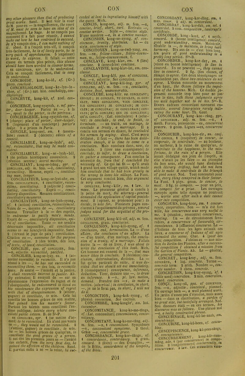 anti other pleasure than that of producing great works. Sand. 11 faut voir la cour de M pour en — la magnificence, the court of il must be seen lo have an itlea of ils magnificencè. Le Sage. Je ne conçois pas comment il a fait pour réussir, 1 cannot make ont how he has contrived to succeed. Je n'y conçois rien, / can make nothing of il. absol. 11 a l'esprit très-vif, il conçoit très-facilement, he is of lively parts, he is tery quick of appréhension. 5 (exprimer) to word, to express. 11 fallait — cette clause en termes plus précis, this clause thould have been worded in clearer terms. se concevoir, vpr. to be understood. Cela se conçoit facilement, that is easy lo understand. , „ . CONCHOÏDE, kong-ko-id, sf. {Gr.) geom. eonchoid. CONCHYLIOLOGIE, kong-ke-lyo-lo - zhee, sf. (Gr.) nat. uisl. conchology,con- chytiology. CONCHYTE, kong-kit, sf. zool. con- chile. CONCIERGE, kong-syayrzh, s. mf. por- ter, door-keeper. Parlez au — , à la — , speak to the porter, to the porlress. CONCIERGERIE, kong-syayrzh-ree, sf. K (charge) place of porter, door-keeper. 2 (logement d'un concierge) porler's lodge. 3 a prison in Paris. CONCILE, kong-seel, sm. * (assem- blée) council. 2 (décrets) edicts of a council. CONCIL1ABLE, kong-se-lyabl', adj. mf. reconcilable, thaï may be niade con- sistent. CONCILIABULE, kong-se-lyah-bûl, 1 (de prélats hérétiques) conventicle. 2 (réunion secrète) secret meeting. CONCILIANT, kong-se-lyâng, ppr. of concilier, adj. m. fem. —e, conciliating, reconciling. Homme, esprit —, conciliat- ing mon, temper. CONCILIATEUR, kong-se-lyat-uhr, sm. fem. conciliatrice, i concHiator, recon- ciling, conciliating. % (adjectiv.) conci- liating, concilialory. Esprit —, conci- lialory disposition. Mesures conciliatrices, concilialory measures. CONCILIATION, kong-se-Iyah-syong, sf. i (action) conciliation, reconcilement. Voies de —, moyens de —, concilialory means. Travailler à la — des esprits, to endeavour to pacify nien's minds. Esprit de —, concilialory disposition, spi- ril of conciliation. Toute — me semble désormais impossible, ail conciliation seems lo me hencejorth impossible. Sand. 2 (devant le juge de paix) conciliation. Citation en —, summons for the purpose of conciliation. 3 (des textes, des lois, of texts, oflaws) conciliation. CONCILIÉ, ppa. of concilier, fem. —e, adjectiv. reconciled, pacifted. CONCILIER, kong-se-lyay, va. i (ac- corder ensemble) to reconcile. 11 n'a pas réussi a les —, he has not succeeded in reconciling them. — des lois, to reconcile laws. Je saurai — l'intérêt et la justice, / shall reconcile inleresl lo justice. Ab. (by extension) 11 essayait de — sur sa physionomie l'expression du regret et de l'obséquiosité, he endeavoured to blend on his countenance the expression of regret wilh lhal of obsequiousness. 2 (attirer, gagner) lo conciliate, to win. Cela lui concilia les bonnes grâces de son maître, thaï gained him his master's favour. Partout les talents nous concilient l'es- time publique, talents every where con- ciliate public esteem. B. de Sl-P. se concilier, vpr. K (se mcltre d'ac- cord) to be reconciled. Ils n'ont pas voulu se —, ihey would not be reconciled. 2 (s'attirer, gagner) lo conciliate, to win. Se — les bonnes grâces de quelqu'un, to conciliate the good grâces of a verson. Il sat dès les premiers jours se — l'amitié des enfants,/rom the very ftrsl day, he gained the affection of the chlldren. Sand. 11 parvint cnlin â se — la reine, he suc- CON ceeded at last in ingraliating himself wilh Ihe queen. Midi. CONCIS, kong-sec, adj. m. fem. —e, concise, brief, short, curt. Écrivain —, concise wriler. Style —, concise style. D'une manière —e, in a concise manner. CONCISION, kong-se-zyong, sf. con- ciseness, brevity, shortness. La — du style, conciseness of style. CONCITOYEN , kong-se-twa-yang, sm. fem. —ne, fellow-citizen, fellow-towns- man, ni., fellow-townswoman, f. CONCLAVE, kong-klav, sm. i (lieu) conclave. 2 (assemblée) conclave. CONCLAY1STE, kong-klav-ist, sm. con- clavist. CONCLU, kong-klti, ppa. of conclure, fem. —e, adjectiv. See conclure. CONCLUANT, kong-klu-âng, ppr. of conclure, adj. m. fem. —e, conclusive, décisive, final, unanswerable. CONCLURE, kong-klûr, va. concluant; conclu ; je conclus, tu conclus, il con- clut, nous concluons, vous concluez, ils concluent; je concluais; je con- clus; je conclurai; je conclurais; con- clus ; qu'il conclue; que je conclusse; qu'il conclût, (Lal. concludere) i (ache- ver) to conclude, to end, to finish, to terminale. — on traité, un mariage, lo conclude a trealy, a marriage. Il a conclu son sermon en disant, he concluded his sermon by saying.- absol. C'est assez délibéré, il faut —, there has been délib- ération enough, il is Unie to corne to a conclusion. Mais concluez donc, now, do conclude. 2 (tirer une conséquence) to conclude, to infer, to draw a conclusion, to galber a conséquence. J'en conclus la nécessité de, from thaï I concluded the necessity of. Ce qui lui fit — qu'il avait à grand tort son village quitté, which mude him conclude that he had been greatly in the wrong to leave his village. La Font. Cet argument conclut bien, this argument is very conclusive. conclure, kong-klûr, vn. h law. to move. Le procureur général a conclu à la peine de mort, the attorney-gênerai demanded the application of capital punish- menl. 2 (opiner, se prononcer pour) lo décide, lo vole for. Plusieurs juges con- clurent à l'acquittement du prévenu ,severul judges voled for Ihe acquittai of Ihe pri- soner. CONCLUSIF, kong-klu-zif, adj. m. fem. conclusive, grain, conclusive. CONCLUSION, kong-klii-zyong, sf. \ conclusion, end, terminalion. La — d'une affaire, the conclusion of an affair. La — d'un traité, d'un mariage, the conclu- sion of a treaty, of a marriage. J'allais écrire la — de ce livre, / wus about to Write the conclusion of this boolc. Micli, Cet homme est ennemi de la —, that mun never likes to conclude. 2 (décision) con- clusion, détermination, décision. La — fut qu'on partirait de suite, il was de- cided that we should set oui immediately. 3 (conséquence) conséquence, inference, déduction. Tirer, déduire une —, to draw an inference. h —s, pl. law. motion, demand. Prendre des —s, to make a motion, (udverbial.) in conclusion, in short. —, je ne le ferai pas, in short, I will not do il. •CONCOCTION, kong-koksyong, sf. physiol. concoction. See coction. CONCOMBRE, kong-kongbr', sm. bol. cucumber. CONCOMITANCE, koiig-ko-me-tftngs, sf. (Lal. concomilari) concomitance, conco- milancy. CONCOMITANT, kong-ko-mc-lâng, adj. m. fem. —e, i concomitunt. Symptômes —s, concomitant symptoms. 2 theol. Grâce —e, concomitunt grâce. CONCORDANCE, kong-kor-dângs, sf. 1 concordance, concordancy. 2 grain. concord. 3 (livre) — des Evangiles, — de la Bible, concordance of the Gospels, of the Bible. 201 CONCORDANT, kong-kor-dâng, sm. \ mus- Jtnor. 2 adj. m. concordant. CONCORDAT, kong-kor-dah, sm. rel. i concordat. 2 corn, composition, bankrupl's cerlifteate. CONCORDE, kong-kord, sf. 4 mvth. concord. 2 (bonne intelligence) concord, good underslunding, union. Maintenir rétablir la —, to mainlain, lo bring bacll harmony. Dix ans de — c'est bien long len yeurs of good understanding is M pretty long period. S'e-B. CONCORDER, kong-kor-day, vn. i (vivre eu bonne intelligence) to live in concord. Ils ne peuvent —, they cannot live in concord. 2 Dg. (des choses, of things) to agrée. Ces deux témoignages ne concordent pas, thèse Iwo évidences do not agrée. L'Océan concorde au mouvement d'en haut, the Océan follows the impul- sion of the heavens. Mich. Ce double ju- gement concorde trop bien pour ne pas' être le sien, both those judgments agrée loo well togelher not to be his. Stc-B. Divers cadrans concordant rarement en- semble, several time-pieces rarely indi- calinq the same hour. Th. Gaut. CONCOURANT, kong-koo-râng, ppr. of concourir, adj. m. fem. —e, 1 mech. Forces, puissances - es, concurrent powers. 2 geom. Lignes —es, concurrent Unes. CONCOURIR, kong-koo-rir, vn. conj. lïke courir, K (coopérer) to concur, lo cooperate, lo contribute. — au bonheur, au malheur, à la ruine de quelqu'un, lo conlribule to the happiness, to the mis- fortune, to the ruin of a person. Elle aurait dédaigné ces jeux de l'esprit, si elle n'avait pu les faire — an triomphe du bon sens, she would have disdained such lilerary trifling, had she not been able to make it contribute to the triumph of good sensé. Nod. Tout concourait pour eux, every Ihing conspired in their favour. La Font. 2 phys. geom. to concur, to meet. 3 fig. lo compete. — pour un prix, to compete for a prize. Les ouvrages envoyés après telle époque ne pourront —, works sent after such a date cannot enter into compétition. CONCOURS, kong-koor, sm. \ concur- rence, coopération. Son — m'a été fort utile, his concurrence was very useful to me. 2 (réunion, rencontre) concurrence, meeting. Un — de circonstances favo- rables, a concurrence of favourable cir- cumstances. 3 (affiuence)co«co«rse. Le — d'Indiens de tous les âges animait ces lieux, a concourse of Indiaus of ail âges animated the scène. Chat. 4 (pour des prix) compétition. J'obtins au — une mis- sion du Jardin des Plantes, afler a success- ful compétition I obtained a mission from the Garden of Plants. Ab. Le — général, Ihe gênerai compétition. CONCRET, kong-kray, adj. m. fem. concrète, \ log. concrète. Terme—, concrète ferm. 2 arilh. Nombre —, con- crète number. 3 cheni. concrète. CONCRÉTION, kong-kray-syong, sf. K (Utile used) concrétion. 2 min. concrétion. 3 med. concrétion. CONÇU, kung-stt, ppa. of concevoir, fem. —e, adjectiv. conceived, planned. Un ouvrage bien —, a well planned work. Un jardin d'assez peu d'étendue, mais assez bien — dans sa distribution, a garden of no great sise, but tastefully arranged. Nod. Sou discours était — en ces termes, his discourse was as follows. Une phrase mal —e, a badly conslrucled phrase. CONCUBINAGE, kong-kd-be-nazh, sm. concubinage. , rnnc„. CONCUBINE, kong-ka-been, sf. conçu ^CONCUPISCENCE, kong-kû-pccs-sângs, sf. concupiscence. CONCURRKMMEN1 koiiR-kflr-ram- CONCURRKMMt^ i . —.■»,- Jï -i law Ces créanciers vieu- eoncurt'sncs. ■* «»»•