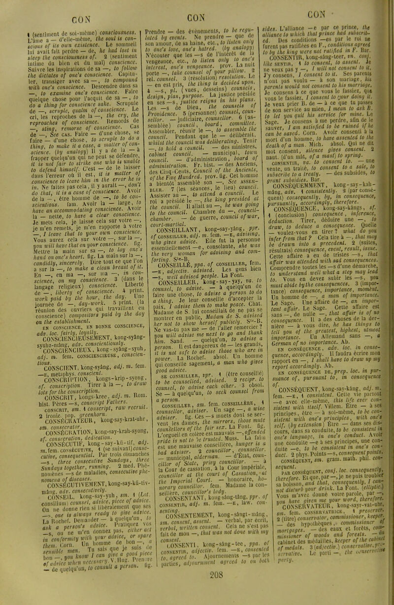 • (sentiment de soi-même) consciousness. L'âme a — d'elle-même, the soul is con- scious of ils own existence. Le sommeil lui avait fait perdre — de, he had lost in sleep the consciousness of. 2 (sentiment intime du bien et du mal) conscience. Suivre les Inspirations de sa —, to follow the dictâtes of one's conscience. Capitu- ler, transiger avec sa —, to compound witlt one's conscience. Descendre dans sa —, to examine one's conscience, l'aire quelque chose pour l'acquit de sa —, to do a thing for consciente sake. Scrupule de —, scruple, qualm of conscience. Le cri, les reproches de la —, the cry, the reproaches of conscience. Remords ue —, sting, remorse of conscience. Cas de -, See cas. Faire - d'une chose, se faire _ u'une chose, to scrnple to do a thing, to muke il a case, a malter of con- science, (by analogy) Il y a de lai -■ a frapper quelqu'un qui ne peut se défend e il is not fair to strikt one who is unable to défend himself. C'est - de le laisser dans l'erreur où il est, it is miter of conscience to leave him in the error he ts in. Ne faites pas cela, il y aurait —, don t do thaï, il is a case of conscience. Avoir de la -, être homme de —, lo be con- scientious. fam. Avoir la — large, to hâve an accommodating conscience. Avoir la — nette, to have a clear conscience. Je mets cola, je laisse cela sur votre —, je m'en remets, je m'en rapporte à votre —, / leave thaï lo your own conscience. Vous aurez cela sur votre —, sur la —, you will have that on your conscience, ng. Mettre la main sur sa —, lo lay mie s hand on one's hearl. flg. La main sur la -, candidly, sincerely. Dire tout ce que 1 cm a sur la —, to make a clean breast of it. En —, en ma -, sur ma —, in con- science, on my conscience. 3 (dans te langage religieux) conscience. Liberté de — , liberty of conscience. 4 print. work paid by the hour, the day. Une journée de —, day-work. 5 pnnt (la réunion des ouvriers qui travaillent en conscience) composilors paid by the day on the establishment. EN CONSCIENCE, EN BONNE CONSCIENCE, adv. toc. fairly, loyally. CONSCIENCIEUSEMENT, kong-syàng- svuhz-mang, adv. conscientiously. CONSCIENCIEUX, kong-syâng-syuh, adj. m. fcm. consciencieuse, conscien- 'cONSClENT, kong-syâng, adj. m. fem. —e, metapbys. conscient. CONSCRIPTION, kongs-krip-syong, sf. conscription. Tirer à la -, to draw lots for the conscription. CONSCRIT, kongs-kree, adj. m. Rom. hist. Pères —s, conscripl Falhers. conscrit, sm. 4 conscripl, raw recruit. 2 ironie, pop. greenhorn. CONSÉCRATEUR, kong-say-kiat-uhr, sm. consecrator. , CONSÉCRATION, kong-say-krah-syong, sf. consécration, dedicalion. CONSÉCUTIF, kong-say-ku-tir, adj. m.fem. consécutive, 4 (se suivanl)co»*<!- cutive, consequenlial. Par trois dimanches —s three consécutive Sunduys, three Sundays logether, running. 2 mcd. Phé- nomènes -s de maladies, consécutive phe- nomena of diseases. CONSECUTIVEMENT, kong-say-kù-tiv- mâng, adv. consecutively. CONSEIL, kong-say-yuh, sm. \ OM. consiliunn counsel, advice, pièce of adviie. On e donne rien si libéra cmcnl que ses me isatways ready lo give advice. La Rochef. Demander - à quelqu'un, to BLy^ctgZa\oTpiet - de quelqu'un, to consull a persan, ng. Prendre — des événements, to be regu- lated by events. Ne prendre — que de son amour, de sa haine, etc., to listen oniy to one's love, one's hatred. {by analogy) N'écouter que les —s de l'intérêt de la vengeance, etc., to listen only to one s inlerest, one's vengeance, prov. La nuit porte -, take counsel of your ptllow. 2 !el. counsel. 8 (résolution) résolution. Le - en est pris, the thing is dectded upon. H _s, pl. ( vues, desseins), counsels, design, plan, purpose. La justice préside en les-s, justice reigns in hts plans. Les -s de Dieu, the counsels of Providence. 5 (personnes) counsel, coun- sellor. — judiciaire, counsellor. 6 (as- semblée) council, board, commtllee. Assembler, réunir le —, lo assemble the council. Pendant que le — délibérait, whilsl the council was deliberating. tenir —, to hold a council. — des ministres, cabinet council. — municipal, town council. — d'administration, board of administration. Fr. hist. - des Anciens, des Cinq-Cents, Council of the Anctenls, or the Five Huudred. prov. Qg. Cet homme a bientôt' assemblé son —, See assem- bler. 7 (les séances, le lieu) council. Assister au -, to attend a council. Le roi a présidé le -, the kingpresided al the council. Il allait au -, he was going to the council. Chambre du -. council- chamber. - de guerre, council of war, court-martial. CONSEILLANT, kong-say-yâng, ppr. or conseiller, adj. m. fem. -e, advising, who gives advice. Elle fut la personne essentiellement—e, consolante, she was the very woman for advising and com- forling. S'e-B. , CONSEILLÉ, ppa. of conseiller, fem. —e, adjectiv. advised. Les gens bien —s, well advised people. La Font. CONSEILLER, kong-say-yay, va. lo counsel, to advise. - à quelqu un de faire une chose, to advise a person to do a thing. Je leur conseille d'accepter la naix / advise them lo make peace. Liiat. Madame de S. lui conseillait de ne pas se montrer en public, Mat am de S. advised lier not lo show herself publicly. S-B. Ne vas-tu pas me - de l'aller remercier ? non will advise me next to go and ttianK him. Sand. - quelqu'un, to advise a person. Il est dangereux de - les grands, H is not safe to advise Ihose who are in power. La Rochef. absol. Un homme qui conseille sagement, a mon who gives vpr. 4 (être conseillé) to be counselled, advised. 2 reepr to counsel, to advise eacn o/ter. 3obsol. Se - à quelqu'un, to seek counsel from a person. . _ . CONSEILLER, S«l. fem. CONSEILLERE 4 counsellor, adviser. Un sage -, awue iulmtpr Ile Ces—s muets dont se sci- veut Tes counsellors of the fairsex. La Font. flg. L'oreueil en colère est mauvais -, offemk d vr de is not lo '>e truslcd. Muss. La faim est unmauvaise conseillère, hunger ts a oad adviser. 2 COuncUlor . nutuellor. - municipal, alderman. - d'Etat, coun- cillor of Slate, privy councillor. — à la Cour de cassation, à la Cour impériale, councillor al the court of Cassation, al the Impérial Court. - honoraire, ho- norary councillor. fcm. Madame la con- seillère, counciltor's lady. CONSENTANT, kong sâng-lâng, ppr. or consentir, adj. m. fcm. e, law. con- ^CONSENTEMENT, kong-sangl-mang, sm consent, assent. — verbal, par écrit, verbal, wrillen consent. Cela ne s'est pas fait de mon —, that was not doue wilh my consent. CONSENTI, kong-sang-tec, ppa. ol consentir, adjectiv. fem. -k, consented to. agrecd to. Ajournements -s par les parties, adjournment agreed lo on botn CON • sides. L'alliance -e par ce prince, the alliance to which thaï prince had subsenb- ed. Des conditions —es par le roi ne furent pas ratifiées en F., conditions agreed to by the king were not ralifled m V. Bar. CONSENTIR, kong-sâng-teer, vn. coni. like sentir, 4 lo consent, lo assent. Je ne veux pas y —, I «' not consent to U. J'y consens, / consent to il. Ses pareuts n'ont pas voulu — à son mariage, kit parents would not consent lo lus marriage. Je consens a ce que vous le fassiez, qut :\ vous le fassiez, / consent to 'jour domy il. Je veux prier B. de — à ce que tu passes de son service au mien, 1 mean to ask B. to tel you quit lus service (or mine. Le 1 Sage. Je consens a me perdre, afin de e <auver, / am salisfied lo be ruined i[he \ can be saved. Corn. Avoir consenti à a mort d'un homme, to have assented lo the ■ dealh or a man. Mich. absol. Qui ne dit mot consent, silence gives consent. 2 naul. (d'un mât, or a mast)to spnng. consentir, va. to consent to. —une vente, un traité, to consent lo a sale, lo , subscribe to a trealy. — des subsides, lo 1 grant subsidies. Bar. CONSÉQUEMMENT, kong-say-kah- | mâng, adv. 4 consislenlty. 2 (par conse- ■ quenl) cor.sequenlty, by, in conséquence, 1 pursuantly, accordingly, therefore. ■ CONSÉQUENCE, kong-say-kângs, */. I 4 (conclusion) conséquence, mference, 1 déduction. Tirer, déduire une —, tom draw, to deduce a conséquence. Quelle — voulez-vous en tirer ? what do you infer from that ? Cela tire à -, thaï niay I be drawn inlo a précèdent. 2 (snilcs, ■ résultats) conséquence, event, resuit, issue. 1 Cette affaire a eu de mstes —s, that I alfair was altended wilh sad conséquences, j Comprendre toutes les —s d'une démarche, | to understand well what a step may lead to Vous en devez subir les —s, you . must abide bythe conséquences. 3 (impor- tance) conséquence, importance, mominl. Un homme de —, a man of importance, a Le Sage. Une affaire de -, an impor- tant afuir. Le Sage. Cette affaire est sans - , de nulle -, affutr ts or «o conséquence. U a des choses de la der- nière — à vous dire, he has llnngs lo M tell you of the greatest, highest; uimosim importance. Un Allemand sans —, «■ German of no importance. Ab. en conséquence, adv. loc. in conse-M quence, accordingly. II Taudra écrire mon | rapport en —, 1 shall have to draw up my report accordingly. Ab. en conséquence de, prep. loc. m pur- suance of, pursuant to, in conséquence ^CONSÉQUENT, kong-say-kang, adj. mM fein _E, i consistent. Celte vie partout» _e avec elle-même, this Ufe ever conm sistent wilh itself. Villem. Etre - a ses principes, être — à soi-même, to be con- sistent wilh one's principles, wilh one s seir. (by extension) Etre — dans ses dis- cours, dans sa conduite, lo be consistent /» oh0'« language, in one's conduct. Avoir une conduite —e à ses principes, une con- duite —e, to be consistent in one s con- duct. 2 phys. Points-s, conséquent points. conséquent, sm. gram. math. phil. cou* par conséquent, conj. loc. conscquentlt, therefore. El que par-, je ne puis troubler sa hotaon, and lhat, consequently, I can- fot dlsturb your drink. La font. (ellipUc) Vous m'avez donné votre parole, par—, «ou have given me your word, therefore. CONSERVATEUR, kong-sayr-vai-unr, sm. fcm. conservatrice, 4 prwfrtT. 2 (litre) conservator, comimssioner, keeper. — des hypothèques, commisswncr « mortgages. - des eaux et forêls, corn- missioner of woods and forests -m cabinet des médailles, keeper or the cobiM of mednls. 3 (adjectiv.) conjiervatire. r^ Jcrvalive. Le parti -, the c^ntenàm pnrly.