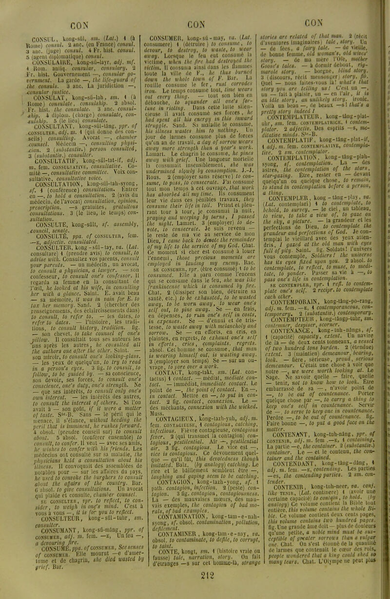 CONSUL, kong-siil, sm. {Lal.) 4 (à Home) consul. 2 anc. (en France) consul. 3 a ne. (juge) consul. A Fr. hist. consul. s (agent diplomatique) consul. CONSULAIRE, koug-sû-layr, adj. mf. i Rom. antiq. consuïur, consulury. 2 Fr, hist. Gouvernement —, consular go- vernment. La garde —, the life-guara of the consuls. 3 anc. La juridiction —, xonsulur justice. CONSULAT, kong-sii-lah, sm. 4 (à ! Rome) consulate, consulship. 2 absol. Fr. hist. the consulate. 3 anc. consul- / ship. 4 diplom. (charge) consulale, con- sulship. 5 (le lieu) consulate. CONSULTANT, kong-siii-lâng, ppr. of .consulter, adj. vi. 4 (qui donne des con- seils) Consulting. Avocat —, chamber counsel. Médecin —, Consulting physi- ùan. 2 (substantiv.) person consulted, 3 (substantiv.) consulter. CONSULTATIF, kong-sûl-tat-if, adj. m. fein. consultative, consultative. Co- mité —, consultative commitlee. Voix con- sultative, consultative voice. CONSULTATION, kong-siil-tah-syong, sf. 4 (conférence) consultation. Entier en —, to hold a consultation. 2 (avis du médeciu, de l'avocat) consultation, opinion, prescription, —s gratuites, gratuitous consultations. 3 (le lieu, le temps) con- sultation. CONSULTE, kong-sûlt, sf. assembly, eouncil, senate. CONSULTÉ, ppa. of consulter, fem. —e, adjecliv. consullated. CONSULTER, kong-sûT-lay, va. (Lat. consullare) 4 (prendre avis) to consul/, to advise wilh. Consultez vos parents, cousait your parents. — un médecin, un avocat, to consult a physician, a lawyer. — son confesseur, lo consult one's coufessor. 11 regarda sa femme en la consultant de l'oeil, he looked at his wife, in Consulting lier with a glance. Saint. E. avait beau — sa mémoire, il tvas in vain for E. to tax her memory. Sand. 2 (chercher des renseignements, des éclaircissements dans) lo consult, lo refer lo. — les dates, to referto dates. — l'histoire, les tradi- tions, lo consult hislory, tradition. Og. — son chevet, to take counsel of one's pillow. Il consultait tous ses auteurs les uns après les autres, he consulted ail the aulhors one after the ollier. Saint. — son miroir, lo consult one's looliing-glass. — les yeux de quelqu'un, to try to read in a pcrson's eyes. 3 lig. to consult, lo follow, lo be guided by. — sa conscience, son devoir, ses forces, to consult one's conscience, one's dut y, one's slrength. Ne — que ses intérêts, to consult only one's own inlerest. — les intérêts des autres, to consult the inlerest of others. Si l!on avait à — son goût, if il were a matler of taste. S'c-B. Sans — le péril qui le menace, il s'élance, wilhout heeding the péril lhat is imminent, he rushes (orward. 4 obsol. (prendre conseil sur) to consult abaitl. 5 absol. (conférer ensemble) lo consult, lo uonfer. Il veut — avec ses amis, he wishes lo confer with his friend's. Les médecins ont consulté sur sa maladie, the physicians held a consultation about his illncss. II convoqnait des assemblées de notables pour — sur les affaires du pays, he used to convoke the burghers to consult about the afjairs of the country. Bar. 6 absol. to give consultations. Un avocat qui plaide et consulte, chamber counsel. se consulter, vpr. to reflect, to con- sider, to weigh in one's mind. C'est à vous à vous —,ilis for you lo reflect. CONSULTEUR, kong-suT-tuhr, sm. consulter. CONSUMANT, kong-sû-mâng, ppr. of consumer, adj. m. fem. —e, Un feu —, a devouring fire. CONSUMÉ,ppa- «Aconsumer, Scesenscs of consumer. Elle mourut -e d'amer- tume et de chagrin, she died wastcd by grief. Bar. CONSUMER, kong-sti-may, va. (Lut. consumerc) 4 (détruire ) to consume, to devour, to deslroy, to waste, lo wear away. Lorsque le feu eut consumé la victime, when the fire had destroyed the victim. Il consuma ainsi dans les flammes toute la ville de F., he thus bumed down the whole town of F. Bar. La rouille consume le fer, rust corrodes iron. Le temps consume tout, lime wears oui every thing. — tout son bien en débauche, to squander ail one's foi- tune in riollng. Dans cette lutte silen- cieuse il avait consumé ses forces, he had spent ail his energy in Ihls inward struggle. Sand. Sa maladie le consume, his illness wasles him to nothing. Un jour de larmes consume plus de forces qu'un an di; travail, a day ofsorrow wears away more, slrength ihan a year's work. Lamart. Le chagrin le consume, he pines away wilh grief. Une langueur mortelle la consumait insensiblement, she was undermined slowly by consomption. J.-J. Rous. 2 (employer sans réserve) lo con- sume, topuss, to consecrale. J'ai consumé tout mon temps à cet ouvrage, thaï work lias absorbed ail my lime. Ils consument leur vie dans ces pénibles travaux, they consume llieir life in toil. Priant et pleu- rant tour à tour, je consumai la nuit, praying and weeping by turns, I passed the night. Lamart. 3 (employer) to de- vote, lo consecrale. Je suis revenu — le reste de ma vie an service de mon Dieu, / came back to dévote the remainder ofmy life lo the service of my God. Chat. Ce moment si cher est consumé à louer l'ennemi, those precious moments are employai in lauding my enemy. Rac. se consumer, vpr. (être consumé) 1 lo be consumai. Elle a paru comme l'encens qui se consume dans le feu, she ivas like frankincense which is consumed by fire. Chat. 2 (dissiper son bien, détruire sa santé, etc.) lo be exhausled, lo be wusled away, lo be worn away, to wear one's self oui, to pine away. Se — en frais, en dépenses, lo ruin one's self in cosls, in expenses. Se — d'ennui et de tris- tesse, lo waste away wilh melancholy and sorrow. Se — en efforts, en cris, en plaintes, en regrets, to exhaust one's self in efforts, crics, cmnplaints, regrets. absol. Cet homme se' consume, lhat mon is wearing himself ont, is wasting away. 3 (employer son temps) Se — sur un ou- vrage , lo pore over a work. CONTACT, kong-takt, sm. (Lat. con- tactus) i contact. — médiat, médiate con- tact. — immédiat, immédiate contact. Le point de —, the point of contact. En—, in contact. Mettre en —, to put in con- tact. 2 flg. contact, connexion. Le — des méchants, connexion with the wicked. Muss. . CONTAGIEUX, kotig-tazh-yuh, adj. m. fem. contagieuse, 4 conlagious, catching, infections. Fièvre contagieuse, contagions fever. 2 (qui transmet la contagion! coa- lagious, peslilential. Air —, peslilential air. 3 flg. conlagious. Le vice est —, vice is conlagious. Ce dévouement quel- que — qu'il fût, this devotedness though imitaled. BaU. (by analogy) catching. Le rire et le bâillement semblent être —, laughing and gaping seem lo be catching. CONTAGION, kong-lazh-yong, sf. 1 palh. contagion, infection. 2 (peste) con- tagion. 3 flg. contagion, contagiousness. La — des mauvaises mœurs, des mau- vais exemples, the contagion of bad mo- rals, of bad examples. CONTAMINATION, kong-tam-c-nah- syong, sf. obsol. contamination, pollution, défilement. CONTAMINER, kong-tam-e-nay, va. obsol. to eu al ami unie, to défile, to corrupt, lo taint. CONTE, kongt, sm. 4 (histoire vraie ou fausse) laie, narration, slory. On fait d'étranges —s sur cet honnue-là, strange CON stories are relaled of lhat ntan. 2 (récit d'aventures imaginaires) lale.story. Un — de fées, a fairy laie. — de vieille, de bonne femme, old woman's, old vives1 slory. — de ma mère l'Ole, motlier Coose's taies. — à dormir debout, riy- marole slory. — borgne, blind slory. 3 (discours, récit mensonger; slory, fib. Quel — nous faites-vous la! whal's lhat slory you are telllng us! C'est un —, 1 un — fait a plaisir, un — en l'air, il is \ anidlestory, an unlikely story. ironie. ! Voilà un beau —, de beaux —si lhal's a j pretly story indeed I CONTEMPLATEUR, kong-taug-plat- uhr, sm. fem. contemplatrice, i contem- plator. 2 adjecliv. Des esprits —s, mé- ditative minds. Str-B. \ CONTEMPLATIF, kong-tâng-plat-if. 4 adj. m. fem. contemplative, contempla- tive. 2 sm. contemptalor. CONTEMPLATION. kong-Uug-plab- syong, sf. conlemplation. La — des astres, the contemplation of the stars, star-gazing. Être, rester en — devant quelqu'un ou quelque chose, to remain, lo stand in conlemplation before a person, a thing. CONTEMPLER, kong -lâng-play, va. (Lut. contemplari) 4 to conlemplale, to behold, to survey. — le ciel, un tableau, to view, to take a view of, to gâte on the sky, a piclure. — la grandeur et les perfections de Dieu, to conlemplale the grandeur and perfections of God. Je con- templai le vieillard avec des yeux atten- dris I gated at the old man with eyes full'ofpity- Saint. lig. Soldats! l'univers vous contemple, Soldiersl the universe has its eyes fixed upon you. 2 absol. to conlemplale, lo reflect, to muse, to medi- tate, to ponder. Passer sa vie à —, lo pass one's life in contemplation. se contempler, vpr. i refl. to conlem- plale one's self. 2 recipr. to conlemplale cach other. CONTEMPORAIN, kong-lâng-po-rang, adj. m. fem. —e, 4 contemporancous, con- temporary. 2 (substantiv) conlemporary. CONTEMPTEUR, kong-tâogp-tubr, sm. conlemner, despiser, scorner. CONTENANCE, kong-tuh-nangs, sf. { (capacitéj capacily, exlent. Un navire de la — de deux cents tonneaux, a vesset of two hundred tons burden. 2 (étendue) citent. 3 (maintien) demeanour, bearing, look. — flère, sérieuse, proud, serions demeanour. C'était une chose à voir que notre —, we were worlh looking at. Le Sage. Ne savoir quelle - faire, quelle — tenir, not to know how w look. Etre embarrassé de sa —, n'avoir point de —, to be oui of countenance. Porter quelque chose par —, lo carry a thing to. keep one's self in countenance. Servir de —, to serve to keep one in countenance. Perdre —, to be oui of countenance. fi Faire bonne —, lo put a good face on tne matter. CONTENANT, kong-tuh-nâng, ppr. of contenir, adj. m. fem .—e, i containing, La partie —e, the container. 2 (substantiv.) container. Le — et le contenu, the cotir laitier and the contained. CONTENDANT, kong-tâng-dâng, 4 au;, m. fem. —e, conlending. Les parties —es, the conlending parties. 2 sm. con- tender. CONTENIR , kong-tuh-neer, va. conj. like tenir, (Lat. continere) 4 (.avoir une certaine capacité) lo conlqin, to hold. (by analogy) Ce volume contient la Bible tout entière, this volume contains the whole Bi- ble. Ce volume contient deux cents pages, this volume contains two hundred pages. flg. Une grande âme doit — plus de douleurs qu'une petite, a noble mind must be sus- ceptible of grcaler sorrou s than a t ulgar one. Chat. On s'est étonné de la quantité de larmes que contenait le cœur des rois, people wondered thaï a king could shed so many lears. Chat. L'Olympe ne peut plus