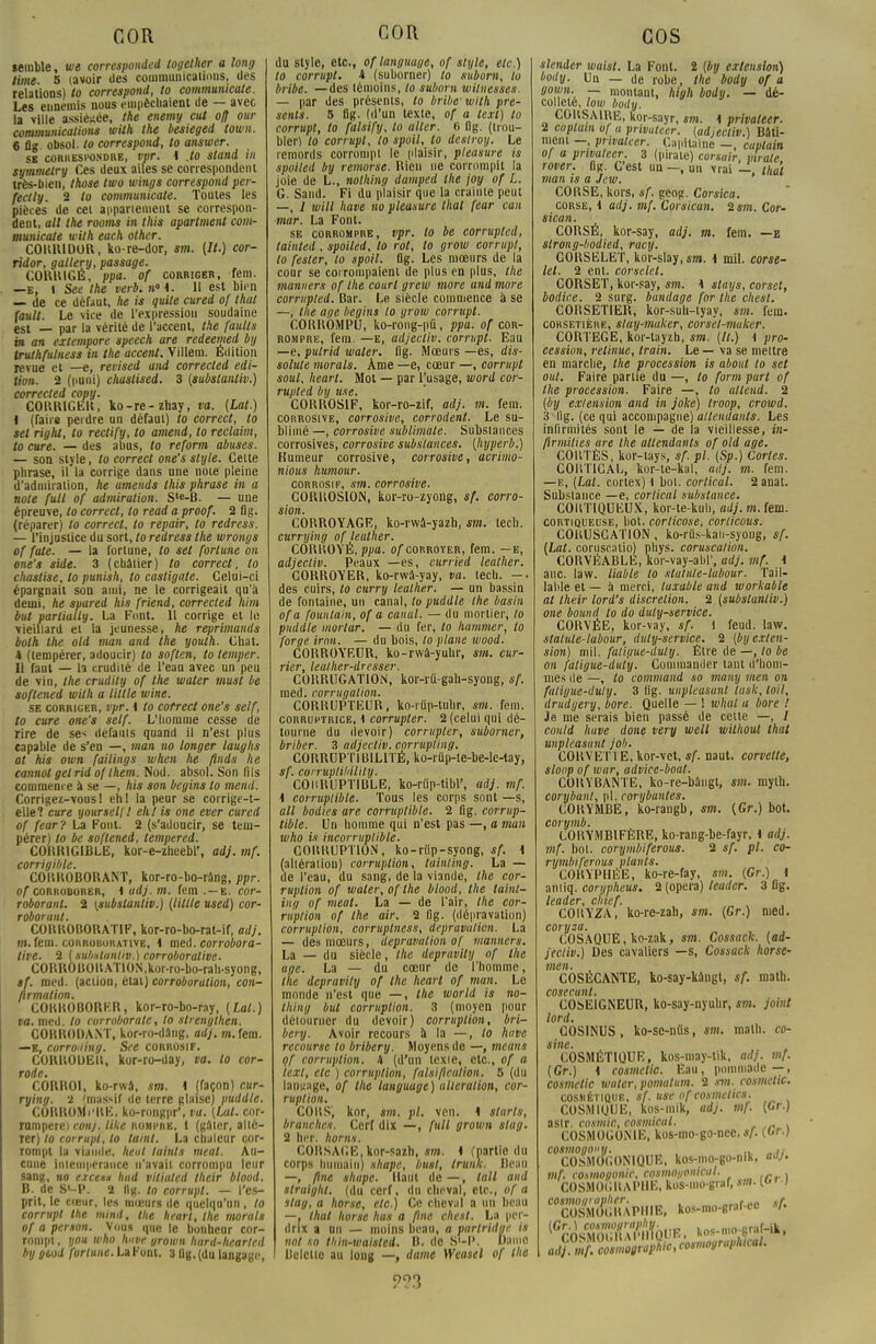 «érable, m corresponded togeiher a long lime. 5 (avoir des communications, des relations) to correspond, lo commumcale. Les ennemis nous empêchaient de — avec la ville assiégée, Ihe enemy eut off our communications with the besieged town. 6 flg obsol. to correspond, to answer. se correspondre, vpr. A Jo sland in symmelry Ces deux ailes se correspondent très-bien, those two wings correspond per- fectly. 2 to communicate. Toutes les pièces de cet apparieraent se correspon- dent, ail the rooms in this apartment com- municate with each other. COIUUDOR, ko-re-dor, sm. (II.) cor- ridor, gallery, passage. CORRIGÉ, ppa. of corriger, rem. —e, l See the verb.n°i. 11 est bien — de ce défaut, lie is quite cured of thaï {ault. Le vice de l'expression soudaine est — par la vérité de l'accent, the faillis m an extempore speech are redeemed by Iruthfulness in the accent. Villem. Édition revue et —e, revised and corrected édi- tion. 2 (puni) chustised. 3 (substanliv.) corrected copy. CORRIGER, ko-re-zhay, va. (Lat.) t (faire perdre un défaut) lo correct, to sel right, to rectify, to amend, to reclaim, to cure. — des abus, to reform abuses. — son style, to correct one's style. Cette phrase, il la corrige dans une note pleine d'admiration, he amends this phrase in a note fuit of admiration. S'e-B. — une épreuve, lo correct, to read a proof. 2 flg. (réparer) lo correct, to repair, to redress. — l'injustice du sort, to redress the wrongs of fate. — la fortune, to set fortune on one's siée. 3 (châtier) to correct, to chastise, to punish, to casligo.te. Celui-ci épargnait son ami, ne le corrigeait qu'à demi, he spared his friend, corrected him but parlially. La Font. 11 corrige et le vieillard et la jeunesse, he reprimands both the old man and the youth. Chat. 4 (tempérer, adoucir) to soften, to temper. il faut — la crudité de l'eau avec un peu de vin, the crudily of the waler must be softened with a Utile mine. se corriger, vpr. i to cotrect one's self, lo cure one's self. L'homme cesse de rire de se- défams quand il n'est plus capable de s'en —, man no longer lauglis at his own failings when he finds he cannot gel rid of them. Nod. absol. Son fils commence à se —, his son begins lo meiul. Corrigez-vous ! eh! la peur se corrigé-t- elle 1 cure yourself! ehl is one ever cured of fear? La Font. 2 (s'adoucir, se tem- pérer) lo be softened, tempered. CORRIGIBLE, kor-e-zheebl', adj. mf. corrigible. CORROBORANT, kor-ro-bo-ràng, ppr. of corroborer, \ adj. m. fem .—e. cor- roborant. 2 (substanliv.) (Utile used) cor- roborant. CORROBORATIF, kor-ro-bo-rat-if, adj. mi. fera, corroborativb, i med. corrobora- tire. 2 (subxlantiv.) corroboralive. CORROBORATION,kor-ro-bo-rah-syong, sf. med. (action, état) corroborution, con- firmation. CORROBORER, kor-ro-bo-ray, (Lal.) va. med. lo corroborale, to slrenglhen. CORRODANT, kor-ro-dâng, adj. m. fem. —E, corro'liny. See corrosif. CORROUEIt, kor-ro-day, va. to cor- rode. CORROl, ko-rwâ, sm. 1 (façon) cur- rying. 2 'massif de terre glaise) puddle. CORROMVltE. ko-rongpr', va. (Lut. cor- rnmperei conj. like rompre, 1 (gâter, alté- rer) lo corrupt, lo ta/ni. La chaleur cor- rompt la viande, heut laints meal. Au- cune intempérance n'avait corrompu leur sang, no excens Iwd vitiated their blood. B. de Sl-P. 2 llg. to corrupt. — l'es- prit, le cteur, les mœurs de quelqu'un, to corrupt the mind, the hearl, ihe morals of a person. Vous que le bonheur cor- rompt , you who huve grown hard-hearlcd by »ùod fortune. La Font. 3 ûg. (du langage, du style, etc., oflanguuge, of style, etc.) lo corrupt. i (suborner) to suborn, to bribe. —des témoins, lo suborn wilnesses. — par des présents, to bribe' with pré- sents. 5 flg. (d'un texte, of a lext) lo corrupt, to falsify, lo aller. 6 flg. (trou- bler) lo corrupt, to spoil, to deslroy. Le remords corrompt le plaisir, pleasure is spoiled by remorse. Rien ne corrompit la joie de L., nolhing damped the joy of L. G. Sand. Fi du plaisir que la crainte peut —, / will have no pleasure thaï fear can mar. La Font. se corrompre, vpr. lo be corrupted, tainted , spoiled, lo rot, to grow corrupt, lo fester, lo spoil. flg. Les mœurs de la cour se corrompaient de plus en plus, Ihe manners of Ihe court greiv more and more corrupted. Bar. Le siècle commence à se —, the âge begins lo grow corrupt. CORROMPU, ko-rong-pû, ppa. of cor- rompre, fera. —e, adjectiv. corrupt. Eau —e, pulrid waler. flg. Mœurs —es, dis- solute morals. Ame —e, cœur —, corrupt soul, heart. Mot — par l'usage, word cor- rupted by use. CORROSIF, kor-ro-zif, adj. m. fem. corrosive, corrosive, corrodent. Le su- blimé —, corrosive sublimate. Substances corrosives, corrosive substances, (hyperb.) Humeur corrosive, corrosive, acrimo- nious humour. corrosif, sm. corrosive. CORROSION, kor-ro-zyong, sf. corro- sion. CORROYAGE, ko-rwâ-yazh, sm. lecli. currying of lealher. CORROYÉ, ppa. of corroyer, fem. —e, adjectiv. Peaux —es, curried lealher. CORROYER, ko-rwâ-yay, va. tech. -. des cuirs, to curry lealher. — un bassin de fontaine, un canal, to puddle the basin of a fountain, of a canal. — du mortier, to puddle mortar. — du fer, lo hammer, lo forge irnn. — du bois, to plane wood. CORROYEUR, ko-rwà-yuhr, sm. cur- rier, leather-dresser. CORRUGATION, kor-rû-gah-syong, sf. med. corrugalion. CORRUPTEUR, ko-rûp-tuhr, sm. fem. corruptrice, i corrupter. 2 (celui qui dé- tourne du devoir) corrupter, suborner, briber. 3 adjectiv. corrupling. CORRUPTIB1L1TÉ, ko-iûp-te-be-lc-tay, sf. corruptiHlily. COliRUPTIBLE, ko-rûp-tibl', adj. mf. 4 corruptible. Tous les corps sont —s, ail bodies are corruptible. 2 flg. corrup- tible. Un homme qui n'est pas —, a man who is incorruptible. CORRUPTION, ko-riip-syong, sf. 1 (aliératiou) corruption, tainting. La — de l'eau, du sang, de la viande, the cor- ruption of waler, of the blood, the taint- ing of meat. La — de l'air, the cor- ruption of the air. 2 flg. (dépravation) corruption, corruplness, dépravation. La — des mœurs, dépravation of manners. La — du siècle, the depravily of the âge. La — du cœur de l'homme, the depravily of the hearl of man. Le monde n'est que —, Ihe world is no- thing but corruption. 3 (moyen pour détourner du devoir) corruption, bri- bery. Avoir recours a la —, lo have recourse lo bribery. Moyens de —, means çf corruption. 4 (d'un texte, etc., of a lext, ele ) corruption, falsification. 5 (du langage, of the language) ulieralion, cor- ruption. CORS', kor, sm. pl. vcn. 1 starts, branches. Cerf dix —, full grown stag. 2 lier, horns. CORSAGE,kor-sazh, sm. i (partie du corps humain) shape, busl, trunk. Beau —, fine shape. Haut de — , lall and slraight. (du cerf, du cheval, etc., of a stag, a horse, etc.) Ce cheval a un beau —, that horse lias a fine chcsl. La per- drix a un — moins beau, a partridne is nol so thin-waisted. B. de S'-P. Haine Belctie au long —, dame Weasel of the slender waisl. La Font. 2 (by extension) body. Va — de robe, the body of a sowu. — montant, high body. — dé- colleté, low body. CORSAIRE, kor-sayr, sm. 1 privateer. 2 cupluin vf a privuteer. (adjectiv.) Bâti- ment —, privateer. Capitaine —, cuolain of a prwaleer. 3 (pirate) corsair, pirate rover. flg. C'est un —, un vrai —, ihu't man is a Jew. CORSE, kors, sf. geog. Corsica. corse, 1 adj. mf. Corsicun. ism. Cor- sican. CORSÉ, kor-say, adj. m. fem. —e slrong-bodied, racy. CORSELET, kor-slay, sm. \ mil. corse- let. 2 ent. corselet. CORSET, kor-say, sm. \ stays, corset, bodice. 2 surg. bandage for Ihe chest. COItSETlER, kor-suh-tyay, sm. fem. corsetière, slay-maker, corsel-muker. CORTEGE, kor-tayzh, sm. (IL) \ pro- cession, retinue, train. Le — va se mettre en marche, the procession is about to set oui. Faire partie du —, to form part of the procession. Faire —, to attend. 2 (by extension and in joke) troop, crowd. 3 lig. (ce qui accompagne) attendants. Les infirmités sont le — de la vieillesse, in- firmâtes are the attendants of old âge. CORTÈS, kor-tays, sf. pl. (Sp.) Cartes. COHT1CAL, kor-te-kal, adj. m. fem. —e, (Lat. cortex) \ bol. cortical. 2 anat. Substance —e, cortical substance. COUT1QUEUX, kor-te-kuh, adj. w.feni. cortiqueuse, bot. corlicose, corlicous. COBUSCATION, ko-rûs-kah-syong, sf. (Lat. corusentio) phys. coruscalion. CORVÉABLE, kor-vay-alil', adj. mf. \ anc law. liable lo slutute-lubour. Tail- lal'le et — à merci, taxable and workable at their lord's discrétion. 2 (substanliv.) one boitnd to do duly-service. CORVÉE, kor-vay, sf* 1 feud. law. stalule-labour, duly-service. 2 (by exten- sion) mil. faligue-duty. Être de —, to be on faligue-duty. Commander taut d'hom- mes de —, to command so many men on fiil'ujiie-duty. 3 lig. unpleasant task, toit, drudgery, bore. Quelle — ! whal a bore ! Je me serais bien passé de celte —, / could have doue very well without that unpleasant job. CORVETT E, kor-vet, sf. naut. corvette, sloop of war, advice-boat. CORYBANTE, ko-re-bângt, sm. mylh. corybanl, pl. corybantes. COKYMBE, ko-rangb, sm. (Gr.) bot. corymb. CORYMBIFÈRE, ko-rang-bc-fayr, i adj. mf. bol. corymbiferous. 2 sf. pl. co- rymbiferous plants. CORYPHÉE, ko-re-fay, sm. (Gr.) \ aniiq. corypheus. 2 (opéra) leader. 3 flg. leader, cbief. COlîYZA, ko-re-zah, sm. (Gr.) med. corysa. ' COSAQUE, ko-zak, sm. Cossack. (ad- jectiv.) Des cavaliers —s, Cossack horse- men. , COSÉCANTE, ko-say-kàngt, sf. math. cosecunt. COSËlGNEUR, ko-say-nyuhr, sm. joint lord. COSINUS, ko-se-ntts, sm. math, co- sine. COSMÉTIQUE, kos-may-tik, ad}, mf. (Gr.) i cosmetic. Eau, pommade—, cosmetic waler, pomalum. 2 sm. cosmetic. cosmétioue, sf. use of cosmetirs. COSMIiJUE, kos-niik, adj. mf. (Gr.) asir. cosmic, cosmicul. . COSMOGONIE, kos-mo-go-nec, sf. (Or.) cosmogoiiy. ., „ ,,- COSMOGON1QUE, kos-mo-go-nik, adj. mf. cosmogonie, cosmoi/onkul. . COSMOGRAPI1E, kos-mo-graf, sm. >r.j cosmof/nipher. «/• COSMOGRAPHIE, kos-mo-grafee s/. 1SroŒrtûOE, kos-mo-pMk, ?°3