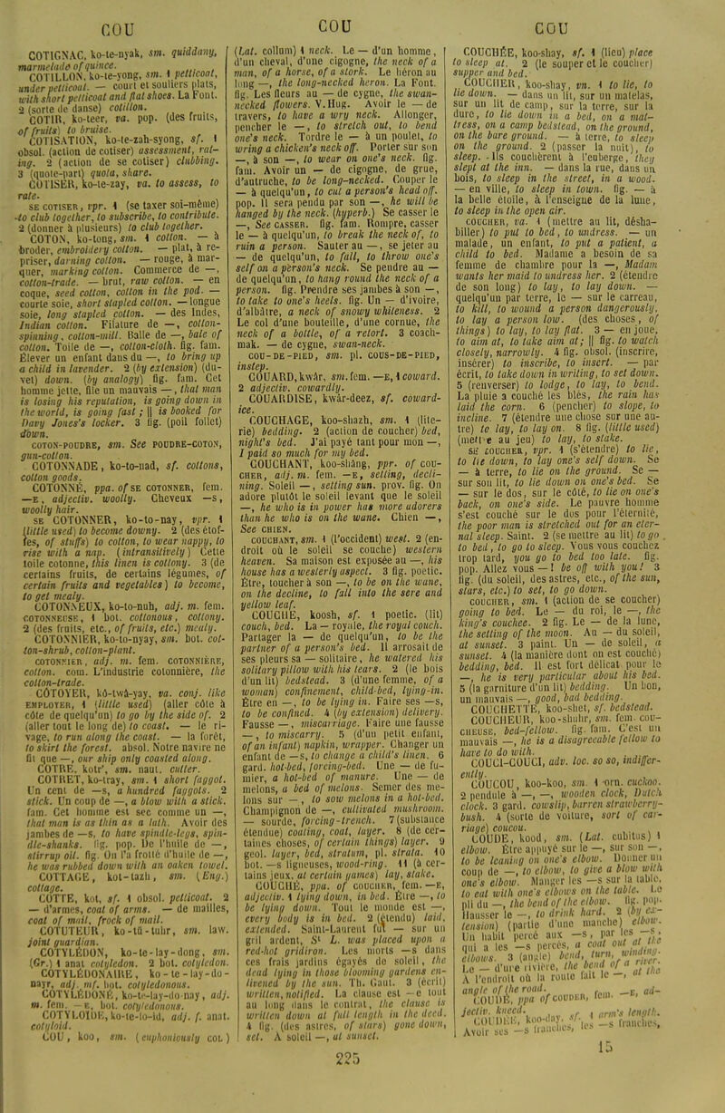 COTIGNAC, ko-te-nyak, sm. quiddany, marmelade ofquince. m.,„,„„, CO TILLON, ko-ie-yong, sm. {petticoat, under petticoat. — couiï et souliers plais, with short petticoat and fiai shoes. La t ont. 2 (sorte de danse) cotillon. COTIH, ko-ieer, va. pop. (des fruits, of fruits) to braise. COTISATION, ko-(e-zah-syong, sf. I obsol. (action de cotiser) assessment, rat- vig. 2 (action de se cotiser) clubbing. 3 (quote-part) quota, share. COUSER, ko-te-zay, va. to assess, to rate- . . , se cotiser , rpr. i (se taxer soi-même) •to club togelher, to subscribe, lo conlribute. 2 (donner à plusieurs) to club togelher. COTON, ko-tong, sm. i cotton. — a èroder, embroidery cotton. — plat, a re- priser, darning cotton. — rouge, à mar- quer, marking cotton. Commerce de —, cotton-trade. — brut, raw cotton. — en coque, seed cotton, cotton in the pod. — courte soie, short slapled cotton. —longue soie, long stapled cotton. — des Indes, Indian cotton. Filature de —, cotton- spinning, collon-mill. Balle de —, baie of cotlon. Toile de —, cotlon-cloth. flg. fam. Élever un enfant daus du —, to bring up a child in lavender. 2 (by extension) (du- vet) down. {by analogy) flg. fam. Cet homme jette, flle un mauvais —, thaï man is los'mg his réputation, is going down in the world, is going fast ; || is booked for Davy Jones's locker. 3 lig. (poil follet) down. COTON-POUDRE, Sm. See POUDRE-COTON, gun-cotlon. COTONNADE, ko-to-nad, sf. collons, cotlon goods. COTONNÉ, ppa. ofst cotonner, fem. —e, adjecliv. woolly. Cheveux —s, woolly hoir. se COTONNER, ko-to-nay, vpr. \ Uillle uted) to become downy. 2 (des étof- fes, of stu/fs) lo cotton, to wear nappy, lo rise with a nap. (inlransilively) Cette toile cotonne, tais linen is collony. 3 (de cerlains fruits, de certains légumes, of certain fruits and vegetables) to become, to gel mealy. COTONNEUX, ko-to-nuh, adj. m. fem. cotonneuse, i bol. cottonous, collony. 2 (des fruits, etc., of fruits, etc.) medty. COTONNIER, ko-to-nyay, sm. bot. col- ton-shrub, cotlon-planl. cotonnier, adj. m. fem. cotonnière, cotton. coin. L'industrie cotonnière, the cotton-trade. CÔTOYER, kô-twà-yay, va. conj. like emploter, \ {Utile used) (aller côte à cote de quelqu'un) to go by the side of. 2 (aller tout le long de) to coast. — le ri- vage, to run along the coast. — la forêt, to skirl the forest. absol. Notre navire ne fil que —, our ship only coasled along. COTRE. kotr\ sm. naut. ailler. COTRET, ko-tray, sm. i short faggot. Un cent de —s, a hundred faggols. 2 stick. Un coup de —, a blow with a stick. fam. Cet homme est sec comme un —, thaï man is as thin as a lath. Avoir des jambes de —s, to have spindlc-legs, spin- dle-shanks. lig. pop. De l'huile de —, slirrup oit. flg. On l'a frotté d'huile de —, he was rubbed down wilh an oaken lowel. COTTAGE, kol-lazu, sm. (Eng.) collage. COTTE, kot, sf. i obsol. petticoat. 2 — d'armes, coat of arms. — de mailles, coal of mail, frock of mail. COTUTEUR, ko-lû-tuhr, sm. raw. joint guardian. COTYLÉDON, ko-te-lay-dong, sm. (Gr.) K anal cotylédon. 2 bol. cotylédon. COTYLÉOONAIRE, ko - le - lay-do - nayr, adj. mf. bot. colyledonous. COTYLÉUONÉ, ko-te-lay-donay, adj. m. fem. -e, bol. cotylcdonous. COTYLOIUE, ko-ie-lo-id, adj. (. anat. cotyloid. COU , koo, sm. ( cuphoiilously col ) COU (La/, collum) 4 neck. Le — d'un homme, d'un cheval, d'une cigogne, the neck of a man, of a home, of a stork. Le héron ;iu long —, the long-necked héron. La Font, flg. Les fleurs au — de cygne, the swan- neekei flowers. V.Hug. Avoir le — de travers, to have a wry neck. Allonger, pencher le —, lo slrelch out, to bend one's neck. Tordre le — à un poulet, to wring a chicken's neck off. Porter sur son —, à son —, to wear on one's neck. flg. fam. Avoir un — de cigogne, de grue, d'autruche, to be long-necked. Couper le — a quelqu'un, to cul a person's head off. pop. Il sera pendu par son —, he will he hanged by Ihe neck. (hyperb.) Se casser le —, See casser, flg. fam. Rompre, casser le — à quelqu'un, to break the neck of, lo ruin a person. Sauter au — , se jeter au — de quelqu'un, to fait, to Ihrow one's self on a person's neck. Se pendre au — de quelqu'un, lo hang round the neck of a person. flg. Prendre ses jambes à son — , to take lo one's heels. flg. Un — d'ivoire, d'albAtre, a neck of snowy whileness. 2 Le col d'une bouteille, d'une cornue, the neck of a boit le, of a retort. 3 coacli- mak. — de cygne, swan-neck. COO-OE-PIED, Sm. pl. COUS-DE-PIED, instep. COUARD, kwAr, sm. fem. —e, \ coward. 2 adjecliv. cowardly. COUARDISE, kwâr-deez, sf. coward- ice. COUCHAGE, koo-shazh, sm. \ (lite- rie) bedding. 2 (action de coucher) bed, night's bed. J'ai payé tant pour mon —, / paid so much for my bed. COUCHANT, koo-shâng, ppr. of cou- cher, adj. m. fem. —e, setling, decti- ning. Soleil —, selting sun. pi ov. flg. On adore plutôt le soleil levant que le soleil —, he who is in power lias more udorers than he who is on the wane. Chien —, See chien. couchant, sm. t (l'occident) west. 2 (en- droit où le soleil se couche) western heaven. Sa maison est exposée au —, his house has a weslerly aspect. 3 flg. poetic. Etre, loucher à son —, to be on the wane, on the décline, lo fall inlo the sere and yellow leaf. COUCHE, koosh, sf. 1 poetic. (lit) couch, bed. La — royule, the royal couch. Partager la — de quelqu'un, lo be the partner of a person's bed. Il arrosait de ses pleurs sa — solitaire, he watered his solitury piltow willi his tears. 2 (le bois d'un lit) bedslead. 3 (d'une femme, of a woman) confinement, child-bed, lying-in. Être en —, lo be lying in. Faire ses —s, to be conflned. A (by extension) delivery. Fausse—, miscarriage. Faire une fausse —, to miscarry. 5 (d'un petit enfant, ofan infant) napkin, wrapper. Changer un enfant de —s, lo change a child's linen. 6 gard. hol-bed, Jorcing-bed. Une — de fu- mier, a hol-bed of manure. Une — de melons, a bed of melons- Semer des me- lons sur — , lo sow melons in a hol-bed. Champignon de —, cuttivated mushroom. — sourde, forcing-trench. 7(substance étendue) coaling, coat, layer. 8 (de cer- taines choses, of certain things) layer, 9 geol. layer, bed, stratum, pl. slrata. 10 bot.—s ligneuses, wood-ring. i\ (à cer- lains jeux, al certain yamet) lay, stake, COUCHÉ, ppa. of coucher, fem. —e, adjecliv. i lying down, in bed. Être —■ to be lying down. Toui le monde est —, every body is in bed. 2 (étendu) laid, exlended. Saint-Laurenl fut — sur un gril ardent, S1 L. was placed upon a red-hol gridiron. Les morts —s dans ces frais jardins égayés do soleil, the dead lying in those blooming gardent en- livencd by Ihe sun. Th. Gant. 3 (écrit) wrillen,notiped. La clause csl ~c tout au long dans le contrat, the clause is written down al fuit length in the deed. i flg. (des astres, of stars) gonc down, set. A soleil —, ut sunset. 225 COUCHÉE, koo-shay, tf. 1 (lieu) place to sleep ai. 2 (le souper et le coucher) tupper and bed. COUCHER, koo-shay, vn. i to lie, to lie down. — dans un Ut, sur un matelas, sur un ht de camp, sur la terre, sur la dure, to lie down in a bed, on a mal- Iress, on a camp bedslead, on the ground, on the bure ground. — à terre, lo slecp on the ground. 2 (passer la nuit), tu sleep. - Us couchèrent à l'euberge, (hey slept al the inn. — dans la rue, dans un bois, to sleep in the street, in a wood. — en ville, to sleep in lown. lig. — à la belle éloile, à l'enseigne de la lune, to sleep in the open air. coucher, va. 1 (mettre au lit, désha- biller) to put to bed, to nndress. — un malade, un enfant, to put a patient, a child lo bed. Madame a besoin de sa femme de chambre pour la —, Madum wants lier niaid to nndress lier. 2 (étendre de son long) to lay, lo lay down. — quelqu'un par terre, le — sur le carreau, to kill, lo wound a person dangerously, to lay a person low. (des choses, of things) to lay, lo lay fiai. 3 — en joue, lo aim at, lo take aim ai; || flg. to watch closely, narrowly. i flg. obsol. (inscrire, insérer) to inscribe, lo insert. — par écrit, to take down in wriling, to set down. 5 (renverser) to lodge, to lay, lo bend. La pluie a couché les blés, the rain lias laid the corn. 6 (pencher) to slope, to incline. 1 (étendre une chose sur une au- tre) lo lay, to lay on. 8 flg. (Utile used) (men é au jeu) to lay, to stake. &H £0Ucher, vpr. \ (s'étendre) to lie, to lie down, to lay one's self down. Se — à terre, to lie on the ground. Se — sur sou lit, to lie down on one's bed. Se — sur le dos, sur le côté, to lie on one's back, on one's side. Le pauvre homme s'est couché sur le dos pour l'éternité, the poor man is stretched out for an eler- nal sleep- Saint. 2 (se mettre au lit) logo . to bed, to go to sleep. Vous vous couchez irop tard, you go to bed too laie. flg. pop. Allez vous—! be off with you! i flg. (du soleil, des astres, etc., ofthe sun, stars, etc.) to set, lo go down. coucher, sm. \ (action de se coucher) going lo bed. Le — du roi, le —, the Icing's couchée. 2 flg. Le — de la lune, the selting of the moon. Au — du soleil, at sunset. 3 paint. Un — de soleil, a sunset. 4 (la manière dont on est couché) bedding, bed. 11 est fort délicat pour le — he is very parlicular aboul his bed. 5 (la garniture d'un lit) bedding. Un bon, un mauvais —, good, bad bedding. COUCHETTE, koo-shet, sf. bedslead. COUCHEUR, koo-shiihr, sm. fem. cou- cheuse, bed-fetlow. flg. fam. C'est un mauvais —, he is a disagreeable fellow to have to do ivith. . COUC1-COUCI, adv. loc. so so, indiffer- ently. COUCOU koo-koo, sm. i -orn. cuckao. 2 pendule à —, —, wooden dock, Dutcli dock. 3 gard. cowslip, barren strawbcrry- bush. h (sorte de voilure, sort of ear- riage) coucou. COUDE, kood, sm. (La/, cubitus) » elbow. Être appuyé sur le —, sur son — , to be Icankg on one's elbow. Donner un coup de —, to elbow, to give a blow witn one's elbow. Manger les -s sur a table. lo eut with one's ctbows on Ihe table. Le pli du -, the bend of Ihe elbow. 1 ç. pop- hausser lo -, to drink hard. S (by ex- tension) (paille d'une manche) elbou. Un habit percé aux -s, p^J^rSi nul i les —s percés, a coat out a W a/iotM. 8 (angle » ï Le _ d'ure rivière, Ihe beud ofj » A l'endroit où la roule fait le -. « anale ofthe road. . . fl,/_ COUDÉ, ppa of couper, fem. jecliv. knecd. . „-s lengt!:. COUDÉE, ko^'f l0 Ls franches, Avoir ses —s IM'-1--' 1!