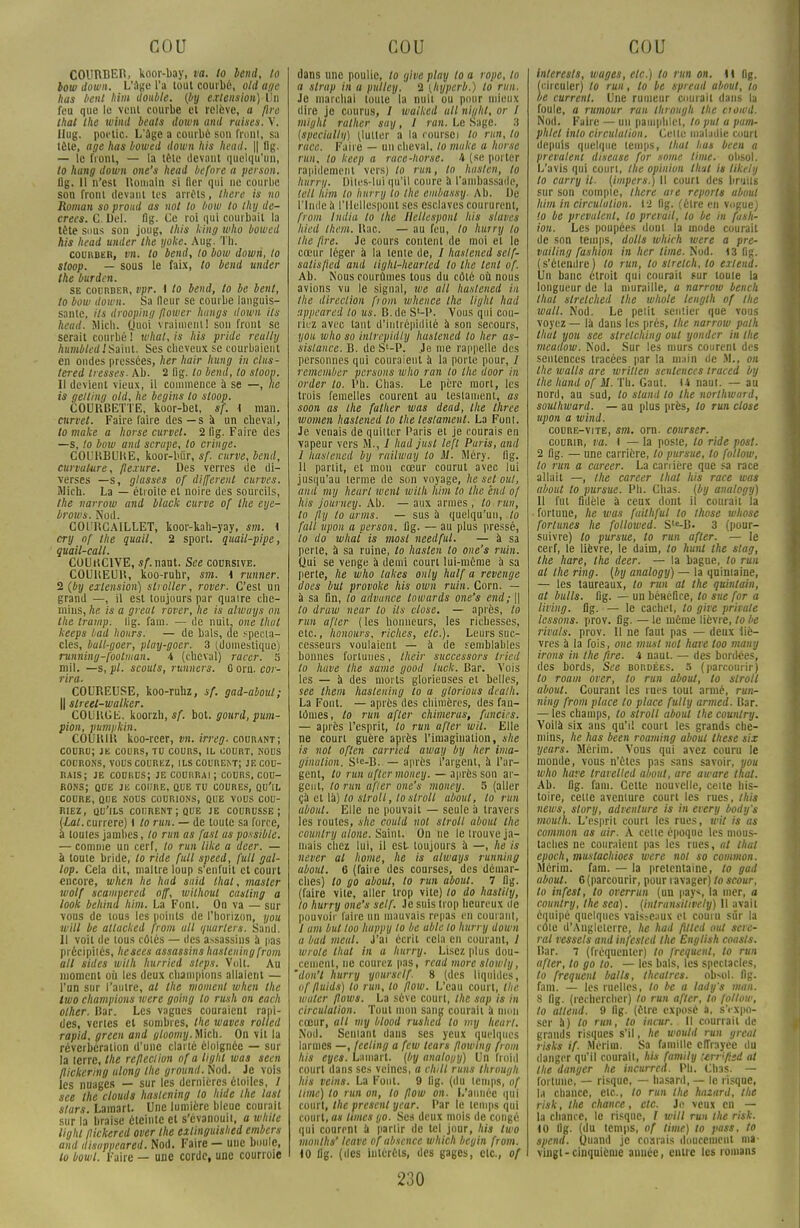 COURBER, koor-bay, va. lo Vend, to bow down. L'âge l'a tout courbé, old âge has lient him double, (by extension) Un feu que le vent courbe et relève, a fire thaï Ihe wind beats down and ruises. V. Ilug. pot'lic. L'âge a courbé son front, sa tête, âge has bowed down lus head. || 11g. — le front, — la tête devant quelqu'un, lo hang down one's head before a person. 11g. 11 n'est Romain si lier qui ne courbe son front devant tes arrêts, there is no Roman so proud as not to bow lo Ihy de- crees. C. Del. flg. Ce roi qui courbait la tête sous son joug, this king who bowed his head under the yoke. Aug. Th. courber, vn. to bend, lo bow down, lo sloop. — sous le faix, to bend under the burden. se courber, vpr. I to bend, to be benl, 10 bow down. Sa fleur se courbe languis- sante, ils drooping fîower haugs down ils head. Jlich. Quoi vraiment 1 son front se serait courbé! whal,is his pride reully humblcdlSmw. Ses cheveux se courbaient en ondes pressées, lier hoir hung in clits- tered tresses. Ab. 2 flg. to bend, to sloop. 11 devient vieux, il commence à se —, lie is geltiny old, lie begins to sloop. COURBETTE, koor-bet, sf. I man. curie!. Faire faire des — s a un cheval, 10 make a horse curvel. 2 fig. Faire des —s, to bow and scrape, lo cringe. COURBUBE, koor-biir, sf. ctirve, bend, curvalure, flexure. Des verres de di- verses —s, glasses of différent curves. ÎUich. La — étroite et noire des sourcils, the narrow and black curve of the eye- brows. Nod. COl'RCAILLET, koor-kah-yay, sm. \ cry of the quail. 2 sport, quail-pipe, guail-call. COUrtClVE, sf.mat. See coursive. COUBEUli, koo-ruhr, sm. i runner. 2 {by extension) stroller, rover. C'est un grand —, il est toujours par quaire che- mins, he. is a greut rover, lie is alwuys on Ihe tramp. lig. fam. — de nuit, one Huit keeps liait hours. — de bals, de specta- cles, ball-goer, play-goer. 3 (domestique) running-foolman. 4 (cheval) racer. 5 mil. —s, pl. scouts, runners. G orn. cor- rira. COUREUSE, koo-ruhz, sf. gad-aboul; || slreet-walker. COURGE, koorzh, sf. bot. gourd, pum- pion, pumpkin. COUHIU koo-rcer, vn. irreg. courant; couru; je cours, tu cours, il court, nous courons, vous courez, ils courent; JE COU- RAIS; je courus; je courrai; cours, cou- rons; QUE JE COURE, OUE TU COURES, QU'IL COURE, OUE NOUS COURIONS, QUE VOUS COU- RIEZ, QU'ILS COURENT; QUE JE COURUSSE; (•/.a/.currere) I to run. — de toute sa force, à touies jambes, lo run as fast us possible. — comme un cerf, to run like a deer. — à toute bride, to ride full speed, full gal- lop. Cela dit, maître loup s'enfuit et court encore, when lie hud sttid thaï, master wolf scamvered off, willwul casling a look behind him. La Font. On va — sur vous de tous les points de l'horizon, you will be attacked front ail quarters. Sand. 11 voit de tous cûlés — des assassins à pas précipilés, hesees assassins hasteuing front ait sides wilh hurried sleps. Volt. Au moment où les deux champions allaient — l'un sur l'autre, al Ihe moment when the two champions were going lo rush on each olher. Rar. Les vagues couraient rapi- des, vertes et sombres, the waves rollcd rapid, green and gloonty.Mch. On vit la réverbération d'une clarté éloignée — sur la terre, the refleciion of a liglit was seen flickering ulong the ground. Nod. Je vois les nuages — sur les dernières étoiles, / sce Ihe clouds hastening lo hide ihe last stars. Lamart. Une lumière bleue courait sur la braise éteinte et s'évanouit, a while light fiickered over the exlinguislied embers and disappeared. Nod. Faire — une boule, lo bowl. Faire — une corde, une courroie dans une poulie, to give play to a rope, lo a strap in a pulley. 2 {hyperb.) lo run. Je marchai toute la nuit ou pour mieux dire je courus, 1 waiked ail night, or 1 mighl rallier sny, J ran. Le Sage. 3 (speciulty) (lutter a la coursci to run, lo race. Faire — un cheval, lo make a horse run, lo keep a race -horse. h (se porter rapidement vers) to run, to hasten, to hurry. Dites-lui qu'il coure à l'ambassade, lèll him lo îmrry to the embassy. Ah. De l'Inde a l'Hcllespont ses esclaves coururent, from Initia lo ihe Ilellesponl Ida slaves hied them. Uac. — au feu, lo hûrry lo ihe fire. Je cours content de moi et le coeur léger à la lente de, / haslened sclf- satisfied and tight-hearlcd lo the tenl of. Ab. Nous courûmes tous du côté où nous avions vu le signal, we ail haslened in Ihe direction fiom tvhence the light hud appeared lo us. B.de S'-P. Vous qui cou- liez avec tant d'intrépidité à son secours, you who so intrepidly haslened lo her as- sistance. B. de Sl-P. Je nie rappelle des personnes qui couraient à la porte pour, / remember persans who ran lo the door in order lo. Ph. Chas. Le père mort, les trois femelles courent au testament, as soon as the fat lier was dead, the Ihree women liastened lo Ihe testament. La Funi. Je venais de quitter Paris et je courais en vapeur vers M., / liad just left Paris, and I haslened by railway lo M. Méry. lig. II partit, et mon cœur courut avec lui jusqu'au ternie de son voyage, he set oui, and my heurt wenl wilh him to the end of his journey. Ab. — aux armes , lo run, to fly lo arms. — sus à quelqu'un, to fait upon a person. flg. — au plus pressé, lo do whai is mosl needful. — à sa perte, à sa ruine, lo hasten lo one's ruin. Oui se venge à demi court lui-même à sa perte, he who laites only hulf a revenge does but provoke his oivn ruin. Corn. — à sa ûn, to advunce lowards one's end; || to draw near to ils close. — après, lo run afler ( les honneurs, les richesses, etc., honours, riches, etc.). Leurs suc- cesseurs voulaient — à de semblables bonnes fortunes, Ihéir successors Iried lo hâve the same good luck. Bar. Vois les — à des morts glorieuses et belles, see them hastening to a glorious death. La Font. — après des chimères, des fan- tômes, lo run afler chimerus, fondes. — après l'esprit, lo run afler mit. Elle ne court guère après l'imagination, site is not often carried away by her ima- gination. S^-B. — après l'argent, à l'ar- gent, lo run uflermoney. — après son ar- gent, to run afler one's money. 5 (aller çà et là) lo stroll, toslroll aboul, to run about. Elle ne pouvait — seule à travers les routes, she could not slroll about the counlnj ulone. Saint. On ne le trouve ja- mais chez lui, il est- toujours à —, he is never al honte, he is always running about. 6 (faire des courses, des démar- ches) lo go aboul, to run about. 7 lig. (faire vile, aller trop vite) lo do hastily, lo hurry one's self. Je suis trop heureux île pouvoir faire un mauvais repas en courant, 1 ant but too hunpy lo be able lo hurry down a bad mcal. J'ai écrit cela en courant, l wrole (liai in a hurry. Lisez plus dou- cement, ne courez pas, rcad moreslowly, 'don't hurry yoursclf. 8 (des liquides, of fluids) lo run, lo flow. L'eau court, the wuler flows. La séve court, the sap is in circulation. Tout mon sang courait a mon cœur, ail my blood rushed lo my heart. Nod. Semant dans ses yeux quelques larmes —,lceling a few tears flowing from his eyes. La niai t, (by analogy) Un froid court dans ses veines, a chill runs througli his teins. La Fout. 9 lig. (du lemps, of lime) to run on, to flow on. L'aimée qui court, Ihe présent year. Par le temps qui court, as limes yo. Ses deux mois de congé qui courent à partir de tel jour, his two monlhs' leave of absence which begin from. 10 flg. (des intérêts, des gages, etc., of interests, wages, etc.) lo run on. M flg. (circuler) to run, to be spread aboul, to ue current. Une rumeur courait dans la foule, a rumour ran lltroiigh the ctowd. Nod. Faire — un pamphlet, to put a pam- phlet into circululion. Celle maladie court depuis quelque temps, thaï bus been a prévalent diseuse for soute tinte, ohsol. L'avis qui court, Ihe opinion thaï is tikely to carry il. (impers.) Il court des bruits sur son compte, llicre aie reports about him in circululion. 12 lig. (èlre eu vogue) lo be prévalent, to prévoit, lo be in fash- ion. Les poupées dont la mode courait de son temps, doits which were a pre- vailing fasltion in her lime. Nod. 13 flg. (s'étendre) to run, lo stretch, to extend. Un banc étroit qui courait sur toute la longueur de la muraille, a narrow bench thaï strelched the whole length of Ihe wall. Nod. Le petit sentier que vous voyez — là dans les prés, the narrow palh thut you see slrctching oui yonder in the nteadow. Nod. Sur les murs courent des sentences tracées par la main de M., on Ihe walls are wrilten sentences traced by the hand of il. Th. Gaut. 14 naut. — au nord, au sud, to stand lo Ihe northward, soulhward. — au plus près, lo run close upon a wind. coure-vite, sm. orn. courser. courir, va. { — la poste, to ride post. 2 flg. — une carrière, lo pursue, to follow, 10 run a career. La carrière que sa race allait —, the career thaï his race was about to pursue. Ph. Chas, (by analogy) 11 fut fidèle à cenx dont il courait la • fortune, he was fuithful to Ihose whose fortunes he followed. Sle-B. 3 (pour- suivre) lo pursue, to run afler. — le cerf, le lièvre, le daim, to hunl the stag, the hare, the deer. — la bague, lo run al Ihe ring, (by analogy) — la qnimaine, — les taureaux, to run al Ihe quinlain, al bulls. fig. — un bénéfice, lo sue for a living. flg. — le cachet, to give private lessons. prov. fig. — le même lièvre, lo be rivais, prov. 11 ne faut pas — deux liè- vres à la fois, one musl not hare too many irons in the fire. 4 naut. — des bordées, des bords, See bordées. 5 (parcourir) to roam over, lo run about, to stroll about. Courant les mes tout armé, run- ning from place to place futly arnted. Bar. — les champs, to stroll aboul the country. Voilà six ans qu'il court les grands che- mins, he has been roaming about thèse six yeurs. Mérim. Vous qui avez couru le monde, vous n'êtes pas sans savoir, you who hare trarelled about, are aware lhal. Ab. fig. fam. Celle nouvelle, celle his- toire, cette aventure court les rues, this news, story, adrenlure is in every body's moula. L'esprit court les rues, wit is as common as air. À celle époque les mous- taches ne couraient pas les rues, at thaï epoch, mustachioes were not so common. Mérim. fam. — la prétentaine, lo gad about. 6 (parcourir, pour ravager) to scour, lo infest, to orerrun (un pays, la mer, a country, the sea). (intransilwely) Il avait équipé quelques vaisseaux et couru sûr la côte d'Angleterre, lie had filial oui scie- rai ressels and infesled Ihe English cousis. Bar. 7 (fréquenter) to fréquent, to run after, to go to. — les bals, les spectacles, lo fréquent balls, théâtres. ob<ol. fig. fam. — les ruelles, to be a lady's man. 8 fig. (rechercher) to run afler, lo follow, lo attend. 9 flg. (être exposé à, sYxpo- ser à) to run, lo tueur. Il courrait de grands risques s'il, he woutd run greal risks if. Mérim. Sa famille enrayée du danger qu'il courait, his family itrnftsd at Ihe danger lie incitrrcd. Ph. Chas. — fortune, — risque, — hasard, — le risque, la chance, etc., to run the hazurd, the risk, Ihe chance, etc. Je veux en — la chance, le risque, l will run ihe risk. 10 flg. (du temps, of lime) lo pass, to spend. Quand je courais doucement ma- vingt-cinquième année, entre les romans