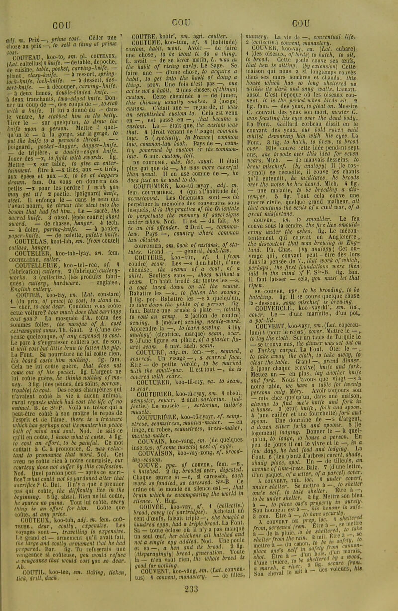 adi m Prix—, prime cost. Céder rme chose au prix-, lo sell a thing at prune COUTEAU, koo-to, sm. pl. couteaux, (Lfli.culteilus) i knife. -de lable, de poche, de cuisine, table, pocket, carving-kmfe. — oliant, ctasp-knife. — à ressort, sprmg- hck-knife, lock-knife. - à dcsserl, des- sert-knife. — à découper, carving-kmfe. — à deux lames, double-bladei knife. — a deux tranchanls, two-edged knife. Don- ner un coup de —, des coups de —, lo stab with a knife. 11 lui a donné du - dans le ventre, he stabbed him in the belly. Tirer le — sur quelqu'un, to draw the knife upon a person. Mettre à quel- qu'un le — à la gorge, sur la gorge, to put the knife lo a person's throat. — - poignard, pocket-dagger, dagger-knife. — de tripière, a double-edged knife. Jouer des —x, to fight with swords. flg. Meure _x sur table, to give an enler- tainment. Être à —x tirés, aux —x tirés, aux épées et aux —x, to be at daggers drawn. fani. On vous en donnera des petits —x pour les perdre ! / wish you may gel il! 2 poetic. (poignard) knife, steel. Il enfonça le — dans le sein qui l'avait nourri, he thrust the sleel Mo the bosom thaï had fed him.. Le — sacré, the sacred knife. 3 obsol. (épée courte) short sword. — de chasse, hanger. H lecli. — à doler, paring-knife. — à papier, paper-knife. — de palette, palette-knife. COUTELAS, koot-lah, sm. (from coutel) cutlass, hanger. COUTELIER, koo-tuh-lyay, sm. fem. COUTELIÈRE, CUller. COUTELLERIE, koo-tel-ree, sf. 1 (fabrication) cutlery. 2 (fabrique) cutlery- îoorks. 3 {eollectiv.) (les produits fabri- qués) cutlery, hardware. — anglaise, English cutlery. COÛTER, koo-tay, vn. (Lat. constare) i (du prix, of price) lo cosl, to sland in. — cher, to cost dear. Combien vous coûte cette voiture? how much does thaï curriage cost you ? La mosquée d'A. coûta des sommes folles, the mosque of A. cost extravagant sums. Th. Gaut. 2 (d'une dé- pense quelconque, of any expense) to cosl. Le porc à s'engraisser coûtera peu de son, il will cosl but lillle bran lo fatten the pig. La Font. Sa nourriture ne lui coûte rien, his board cosls him nothing. flg. fam. Cela ne lui coûte guère, thaï does nol corne oui of his pocket, flg. L'argent ne lui coûte guère, ne thinks nothing of mo- ney. 3 flg. (des peines, des soins, sorrow, trouble) to cost. Des repas champêtres qui n'avaient coûté la vie à aucun animal, rural repasti which had cosl the life of no animal. B. de S'-P. Voilà un trésor qui a peut-être coûté à son maître le repos de l'esprit et de l'âme, there is a treasure wluch has perhaps cosl Us master his peace bolh of mmd and soul. Nod. Je sais ce qu'il en coûte, / know what il cosls. 4 flg. lo cost an effort, to be painful. Ce mot coûtait à C. à prononcer, C. was reluc- lant to pronounce thaï word. Nod. Cet aveu ne coûte rien à notre courtoisie, our courtesy does nol suffer by Ihis confession. Nod. Quel pardon peut — après ce sacri- fice? what could nol be pardoned aller thaï sacrifice ? C. Del. Il n'y a que le premier pas qui coûte, the difficulty lies m the beginning. 5 flg. absol. Rien ne lui coûte, he tpares no pains. Tout lui coûte, every thing is an effort for him. Coûte que coûte, al any price. COÛTEUX, koo-tuu, adj. m. fem. coû- teuse, dear, costly, expensive. Les voyages sont—, travelling is expensive. Le grand et — armement qu'il avait fait, the large and coslly armamenl lhal he had prepared. Bar. flg. Tu refuserais une vengeance si coûteuse, you would refuse i vengeance that would cost you so dear. Ab. COUTIL, koo-tee, sm. tlciing, licken, tick, drill, duck. COU COUTRE, kootr', sm. agri. coulter. COUTUME, koo-tûm, sf. i (habitude) custom, habit, wont. Avoir — de faire une chose, to be wonl to do a thing. L. avait — de se lever malin, L. was in the habit of rising early. Le Sage. Se faire une — d'une chose, lo acquire a habit, to gel Mo the habit of doing a thing. prov. Une fois n'est pas —, one act is nol a habit. 2 (des choses, of llungs) custom. Cette cheminée a — de fumer, ihis chimney usually smokes. 3 (usage) custom. C'était une - reçue de, il was an established custom to. Cela est venu en—, est passé en—, thaï became a custom. La — était que, the cuslom was that. 4 (droit venant de l'usage) common law. 5 (specially, in France) common law, common-law book. Pays de —, coun- try govemed by custom or the common- law. 6 anc. custom, loti. de coutume, adv. loc. usual. 11 élait plus gai que de —, he was more cheer/ul than usual. 11 en use comme de —, he does jusl as he used to do. COUTUM1ER, koo-tii-myay, adj. m. fem. coutumière, i (qui a l'habitude de) accustomed. Les Orientaux sont —s de perpétuer la mémoire des souverains sous lesquels, il is the praclice of the Orientais to perpeluate the memory of sovereigns umler whom. Nod. 11 est — du fait, he is an old offender. 2 Droit —, common- law. Pays —, country where common law oblains. coutumier, sm. book of cusloms, of sta- tu/es. Grand —, — général, book-law. COUTURE, koo-tiir, sf. 1 (from coudre) séant-. Les—s d'un habit, d'une chemise, the seams of a coat, of a shirt. Souliers sans —, shoes wilhoul a seam. Un habit brodé sur toutes les —s, a coat laced down on ail the seams. Rabattre les —s, to Italien the seams; || iig. pop. Rabattre les —s à quelqu'un, to take down the yride of a person. flg. fam. Battre une armée à plate —, tolally to roui an army. 2 (action de coudre) sewing. 3 (métier) sewing, needle-work. Apprendre la —, lo leam sewing. h {by analogy) (cicatrice, marque) seam, scar. 5 (d'une ligure en plâtre, of a piauler fig- ure) seam. 6 nav. atch. seam. COUTURÉ, adj. m. t'em. —e, seamed, scarred. Un visage —, a scarred face. Être—de petite vérole, to be marked with the small-pox. Il est tout-, he is covered with scars. COUTURER, koo-Ut-ray, va. to seam, lo scar. , , COUTURIER, koo-lû-ryay, sm. 1 obsol. sempsler, sewer. 2 sarlorius. (ad- jcctiv.) Le muscle —, sartorius, lailor's muscle. COUTURIÈRE, koo-tû-ryayr, sf. semp- stress, seamslress, manlua-mulcer. — en linge, en robes, seamslress, dress-maker, muiilua-maker. COUVAIN, koo-vang, sm. (de quelques insectes, ofsome insects) nesl of eggs. COUVAISON, koo-vay-zong, sf. brood- ing-season. , COUVÉ, ppa. of couver, fem. -e, t halclied. 2 flg. brooded over, digesled. Chaque œuvre si —e, si caressée, each work so fondted, so caressed. Sle-B. Ce crâne où le inonde en silence est —, that brain which is encompassing the world in silence. V. Hug. , , COUVÉE, koo-vay, sf. \ (eollectiv.) brood, covey (of partridges). Achetait un cent d'œufs, faisait triple —, she bought a ■ • III U ioiiiuii 1  w rs a hundred eygs, had a triple brood. La font Sa — toute éclose où il n'y a pas manqui un seul œuf, lier chickens ail halchcd and noYa'singlè'eTgaddled. Nod. Une poule et sa — , a lien and Us brood. 2 Ug- (disparagingly) brecd, génération, loute la — n'en vaut rien, lie whole breed is good for nothing. ' COUVENT, koo-vâng, sm. (Lat. conven- us) 4 couvent, monasiery. — de unes, 233 COU nunnery. La vie de —, conrentual life. 2 (eollectiv.) contient, monasiery. COUVEll, koo-vay, va. (Lat. cubare) 1 (des oiseaux, of birds) to hatch, to sit, to brood. Cette poule couve ses œufs, that lien is sitting. (by extension) Cette maison qui nous a si longtemps couvés dans ses murs sombres et chauds, this Iwuse which has so long sheltered us wilhin ils dark and snug watts. Lamart. absol. C'est l'époque où les oiseaux cou- vent, il is Ihe period when birds sit. 2 flg. fam. — des yeux, lo gloal on. Messire C. couvait des yeux sou mort, master C. was feasling his eyes over the deud bodij. La Font. Gaillard corbeau disait en le couvant des yeux, our bold raven said whilsl devouring him with his eyes. La Font. 3 11g. lo halch, to brew, lo brood over. Elle couve celte idée pendant sept ans, she broods over this idea for seven years. Mich. — de mauvais desseins, to brew mischief. (by analogy) Il (le ros- signol) se recueille, il couve les chants qu'il entendit, he méditâtes, he broods over the notes he has heard. Mich. h flg. — une maladie, lo be breeding a dis- temper. 5 flg. Tout cela couve une guerre civile, quelque grand malheur, ail that conlains the seeds of a civil war, of a great mis for tune. couver , vn. to smoulder. Le feu couve sous la cendre, the fire lies smould- ering under the ashes. flg. Le mécon- tentement qui couvait en Angleterre, the discontent that was brewing in Eng- land. Ph. Chas, (by analogy) Cet ou- vrage qui, couvant peut - être dès lors dans la pensée de y., that work of which, perhaps, the firsl foundalions were then laid in the mind of V. Sl-B. flg. fam. 11 faut laisser — cela, you musl (et that ripen. se couver, vpr. to be brooding, to be hatching. flg. Il se couve quelque chose là - dessous, some mischief is brewing. COUVERCLE, koo-vayrkl', sm. lui, cover. Le — d'une marmite, d'un pot, a pol-lid. COUVERT, koo-vayr, sm.(Lat. copercu- lum) \ (pour le repas) cover. Mettre le —, lo tay the clolh. Sur un tapis de Turquie le — se trouva mis, the dinner was set oui on a Turkey carpel. La Font. Oter le —, to take away the clolh, to take away, lo clear the lable. Grand —, grand àmner. 2 (pour chaque convive) knife and fork. Mettez un — en plus, lay anolher knife and fork. Nous n'avons que vingt —s a notre table, we hâve a lable [or twciily versons only. Méry. Avoir toujours son — mis chez quelqu'un, dans une maison, always to ftnd one's knife and fork m a house. 3 (étui) knife, fork and spoon. h (une cuiller et une fourchette) fork and spoon. Une douzaine de -s dargent, a dozen silver forks and spoons. 5 (le loaement) lodging. Donner le - à quel- Mu'un, lo lodge, lo house a person. En peu de jours il eut le vivre et e —, m a few days, he had food and lodging. La Font, e (lieu planté d'arbres) coverl, shade, shady place, spot. Un - de tilleu s, a» avenue, of lime-trees. Balz. 7 (d une lettre, d'un paquet, ofa leller, of a parcel) cover X couvert, adv. loc. i under coverl under shelter. Se mettre à -, /o shelter one's self, to take shelter. btre a , lo be under shelter. 2 flg. Mettre son bien à - to place one's property m surely. Son honneur est à - his honour js safe. 3 corn. Être à -, lo ,wvlfcu[,lneUcred X couvert de, prcpjoc. i «««{gS from.scrcened from. Èt c à -, » à - de la pluie, to, be shellcred ja shelter froin the rain. a mil. ,„ mettre a - du Mn.on'J?,M/««««« place one's self m **W ^ , niarais. shol. Être à - * Zr, 'rcd lv a wooi, .l'une rivière, to be f'l(rcl'sccvure fr0m\ a marsh, a river. o voleurs, Ai* Son cheval le m«i a