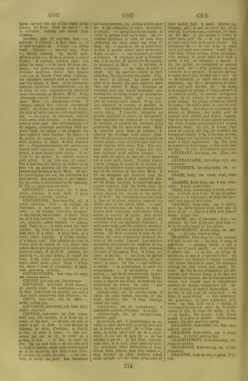 horse carricd hSm mit of Ihe reach ofthe thkves. La Font. Rien ne met à — de la calomnie, nothing can screen from calumny. couvert, ppa. of couvrir, fem. —E, adjectiv. i ctwered. 2 Être bien —, lo be vieil wrapped up. 3 Allée —e, shady walk. Chemin —, covered way. Pays —, woody country. fig. Servir quel - qu'un à plats —s, lo do a person a secret injury. i covered, clothed, clad. Les aides de camp —s de leurs brillants cos- tumes, tlte aides-de-camp clad in their brillianl uuiforms. Saint. Les épaules —es sur sa blouse d'une peau d'agneau, his shoulders covered with a lamb's skin over his blouse. G. Sand. 5 [by extension) covered, sheltered. Splendidement —s de la lente du ciel, màgniflcenlly sheltered under the canopy of Heuven. Mich. 6 fig. (dissimulé) secret. Un homme —, a close man. Mots —s, ambiguous terms. 7 (chargé, rempli de ) covered, overspread (wilh). Le champ de bataille — de morts, the field of bullle covered withdead bodies. Ab. — de plaies, de blessures, covered wilh sores, wilh wounds. — de poussière, covered wilh dust. Des défrichements —s de nègres, clearings swarming with ne- groes. Chat. Le visage — de rougeur, Ihe face suffused with Olushes. Sa ligure —e de lâches de rousseur, lier fuce covered with freckles. G. Sand. 8 Son discours fut — d'applaudissements, his speech was loaded wilh applause. Un homme — de délies, a mun loaded wilh debts. Il re- vient — de gloire, he relurns covered wilh glory. 9 Dg. (du son, of sound) Peu à peu tous les bruiis lui cèdent et en sont —s, by degrees ail the sounds are hushed and drowned by il. Mich. 10 law. La prescription est —e, Ihe limitation Iws been barred. Son crime est — par l'amnis- tie, his crime is oblileraled by the amnesly. M Vin —, deep-coloured wine. COUVEliTE, koo-vayrt, sf. i tech. glase, gluzing. 2 naut. deck. 3 (pour couverture) covering, blanket. COUVERTURE, koo-vayr-ltir, sf. \ cover, covering. Une — de canapé, de charrette, a sofa-cover, the till of a cari. — de voyage, travelling wrapper. — de cheval, hoise-clolh. 2 absol. (d'un lit, of a bed) coverlet. — de laine, de co- ton, woollen, colton blanket. — piquée, quill. Faire la —, lo lurn down tlie bed- clolhes. fig. Tirer à soi la —, lo lake the beat part of a thing. 3 (d'un livre, of a book) cover, binding. 4 (d'une maison, of a house) roof. Ces cabanes où vous ne voyez plus ni pories ni —s, those huis where Ihere are no longer lo be seen cither doors or roofs. B. de S'-P. Abattre, ré- parer la — , lo pull down. lo repuir Ihe roof, 5 Dg. (Unie nsed) (prétexte) pre- lence, show, cloak, cover. Sous — d'ami- tié, under a show of friendship. 6 bank. corn, guaranty, .security. COUVERTURIER, W>-vayr-lti-ryay, sm. blanket-maker. COUVET, koo-vay, sm. fool-warmer. COUVEUSE, koo-vuhz {from couver), sf. (poule) sitter. De vénérables —s que la mort transforme en poulets, old silicrs lhat death transjorms inlo chickens. Ab. COUV1, koo-vee, adj. m. Œuf—, addle, rolten egg. COUVREUR, koo-vruhr, sm. lech. Hier, slater, lhateher. COUVRIR, koo-vrecr, va. (ta/, coope- rire) conj. like ouvrir, \ lo wrap up, lo cover, lo lay over. — an pot, un niai, lo cover a pot, a dish. — une maison de chaume, de tuile, d'ardoise, lo thalch, lo tilt, lo slale a house. — une per- sonne qui est au lit, lo cover up a persan in bed. — le feu, lo cover the flre. fig. La nuit vint — de son obscurité ce théâtre funeste, nighl came and wrapped up in ils obscurily ihis fatal scène. Chai. 2 (revêtir) lo ctollie, to cover. — les pau- vres, lo ctoihe the poor. Les vêlements qui nous couvrent, the clothes which cover us. 3 (by extension) lo cover, lo shelter, lo screen. — quelqu'un île son corns, to cover a person wilh one's body. (by ex- tension) Couvrant lu ville de mon aile, sheltering the town under my wing. V. Uug. Ilg. — quelqu'un de sa protection, to lake a person under one's protection, i mil. lo cover. — une frontière, to cover a fronlier. R. craignait pour la Norman- die, il la couvrit, li. feared for Normaudy, he protecled it. Mich. — la retraite, lo cover a relreat. —' un siège, to cover a siège, lig. Le pavillon couvre la mar- chandise, the /lay covers the goods. 5 Dg. lo cover, to conceal. Le passé couvre plus d'un secret, Ihe past conceals more than one secret. V. Hug. Couvrant sa curiosité sous une fausse bonhomie, con- cealing his curiosily under an assumplion of ingenuousness. Ralz. mil. — sa mar- che, to conceal one's march. 6 fig. (pal- lier, excuser) lo excuse, lo oalliate, to hide. La charité couvre tout, charily hides every thing. 7 (mettre, répandre en grande quantité) lo cover, lo overspread. Pour empêcher les enfants de — de boue le vieillard, lo prevenl the children from plaslering the old man with mud. Balz. A. couvrait mon front de baisers, A. covered my forehead wilh kisses. Chat. Des lits de mousse veloutée que la neige ne couvre jamais, beds of velvel moss thaï are never covered wilh snow. Nod. Une rou- geur subite couvrit son visage, lier face was suffused wilh suilden blushes. — une lable de mets, lo lay ont, to spread oui a lable wilh viands. L'océan austral couvre presque la moitié de la surface du globe, the southem océan covers almost the half of the surface of the globe. Mich. Il vit un troupeau qui couvrait tous les champs, he saw a flock scullered over ail the fields. La Font. L'ombre des mon- tagnes couvrait déjà les forêts dans les vallées, the sliadow of Ihe mounlains al- reudy covered Ihe furesls in the valley. B. de S'-P. Dg. L'idolâtrie couvrait toute la face de la terre, idolutry covered the whole face of the earlh. Boss. — quel- qu'un de confusion, de honte, to load a person wilh confusion, wilh shame. Cette action le couvrit de gloire, lhat action covered Mm with glory. Dg. (Iiyperb.) Je couvrirai d'or ses moindres ébauches, / will cover with gold his sliyhlesl skelches. Sand. 8 fig. (du son, of sound) lo cover, to drown. Le bruit couvrait la voix de l'o- rateur, the noise completely drowned the voice of the oralor. Lamart. Les derniers murmures ont couvert les sanglots de ton agonie, the last murmurs hâve drowned Ihe sobs of thy agony. Nod. 9 (d'une re- cette) lo defray. — les frais, lo defray the expenses. \0 (des animaux, of ani- mais) lo cover. M law. — une enchère, to oulbid. — la prescription, to cover the prescription. — la péremption, — une nullité, — une fin de non-recevoir, to pre- venl being barred by limitation. L'am- nistie a couvert son crime, an amnesly lias oblileraled his crime. M (jeu) — une carte, lo cover, lo stakc on a can/. COUVRE-CHEF, 4)». pl. COUVRE-CHEF, \ obsol. (in joke) bonnet, covering for Ihe head, kerchief, liât. 2 surg. bandage round the head. COUVRE-FEU, sm. pl. COUVRE-FEU, i (ustensile) curfew, ftrc-plate. 2 curfew. COUVRE-PIEDS, SIH. pl. COUVRE-PIEDS, coverlet, quill. se couviiiR, vpr. 1 (s'envelopper, se re- vêtir) lo cover one's self, lo wrap one's self up, lo clothe one's self. Se — d'un man- teau, lo wrap one's self up in a cloak. absol. 11 n'a pas de quoi se —, he lias nolhing to put on. Il fait froid, couvrez- vous bien, it is cold, cover yourself wcll. (by extension) Elles hérissèrent cl dres- sèrent leurs plumes pour s'en mieux —, they brisllcd up their fealhers which stood upright for the bcltcr protection of their bodies. Nod. 2 absol. (mettre son chapeau, etc.) lo put on one's liai, lo be covered. Couvrez-vous, monsieur, be cover- ed. Sir. Mol. 3 (se mettre à l'abri) to cover one's self. Se — de son bouclier, lo cover one's self wilh one's shield. (by extension) Se — de son é| ée, to cover one's self with one's sword. i mil. Se — d'un bois, d'une colline, d'une éminence, d'un marais, to cover one's self with a wood, a Mil, an eminence, a warsh. 5 Dg. (se cacher, se dissimuler) to conceai one's self. Se — d'un prétexte, to hars recourse lo a prelexl. 6(meure sur soi) to cover one's self, lo load one's self. Se — de diamants, to cover one's self with diamonds. fig. Se — de lauriers, lo cover one's self with laurels. Se — de boue, lo be steeped in infumy. 7 (être couvert) to be covered (with), lo become overspread (wilh), to be cloudy, lo be overrasl, lo grow cloudy. La plaine entière se couvre de fumée, Ihe whole plain is covered wilh smoke. Saint. Les murs se couvriront de ronces et d'épines, the watts will be covered with thorns and briars. Lamart. Son front se couvrit d'une pâleur mortelle, his brow became overspread wilh deadly paleness. Sand. Le ciel, le temps, l'ho- rizon se couvre, the sky, Ihe weather, the horizon is cloudy; || fig. L'borizon se cou- vre, things are beginning to look dark, to wear a black appearance. fig. Ses yeux se couvrirent d'un nuage, a film came over his eyes. 8 coin, lo reimburse one's self. COVENANT, kov-nâng, sm. (Eng.) co- venant. COVENANTAIRE, kov-nâng-tayr, sm. cbvenanler. COVENDEUR, ko-vâng-duhr, sm. co- vendor. CRABE, krab, sm. crust. crab, crab- ftsh. CRABIER, krah-byay, sm. i orn. crab- ealer. 2 zool. crab-ealer. CRAC.krak, (onomalopy) \ crack, crack- ing. 2 crack, in a ti ice. Il me dil adieu, et puis —, le voilà parti, he bade me fare- well and was off in a triée. CRACHAT, krah-shah, sm. 1 spiltle. prov. fig. Celle maison n'est faite que de boue et de —, thaï is a lath and plastcr house. 2 pop. star. CRACHÉ, ppa. of cracher, fem. —e, adjectiv. fig. fam. C'est son père tout —, lie is the very image of his falher. CRACHEMENT, krash-mâng, sm. spit- ting. — de sang, blood-spilliug. CRACHER, krah-sbay, fa. (Ut. sereafe) \ to spil, to spit oui. — du sang, le sang, to svil blood. — quelque chose, lo spil a thing ont of one's mouth. — en parlant, to spulter oui. — au nez, au visage de quelqu'un, to spit in a pcrson's face, (by extension) Les bateaux à vapeur crachant leur vapeur blanche et noire, the steamers spitting oui their steam and smoke. Th. Caut. fig. Un de ces prisonniers qui cra- chaient leur dernier soupir à la face des Romains vainqueurs, one of those prisoners whose last breath was a malédiction againsl the Roman conquerors. Ab. Dg. — des injures, to shower down abuse. — en l'air, to dig a pil for one's self. — du Grec, to spoul Greek. — des semences, des proverbes, to ullcr sentences, pro- verbs. Dg. fam. Cela csl à — dessus, il is a beggarly concern. prov. Dg. Il crache contre le ciel, he bays the moon. 2 fig. — au bassin, Sec bassin. 3 Dg. (d'une plume, of a pen) to spulter. Celte plume crache, this pen spulters, spirts. CRACHEUR, krah-shuhr, sm. fem. cnA- ciieusb, spilter. CRACHOIR, krah-shwâr, sm. I (vase) spilloon. a (belle) snitting-box. CRACHOTEMENT, krah-shol-inâng, «S. fréquent spitting. CRACHOTER, krah-sho-tay, vu. lo spil frequenllu. CRACOV1E, krah-ko-vce,s. geog. Cra- cow.