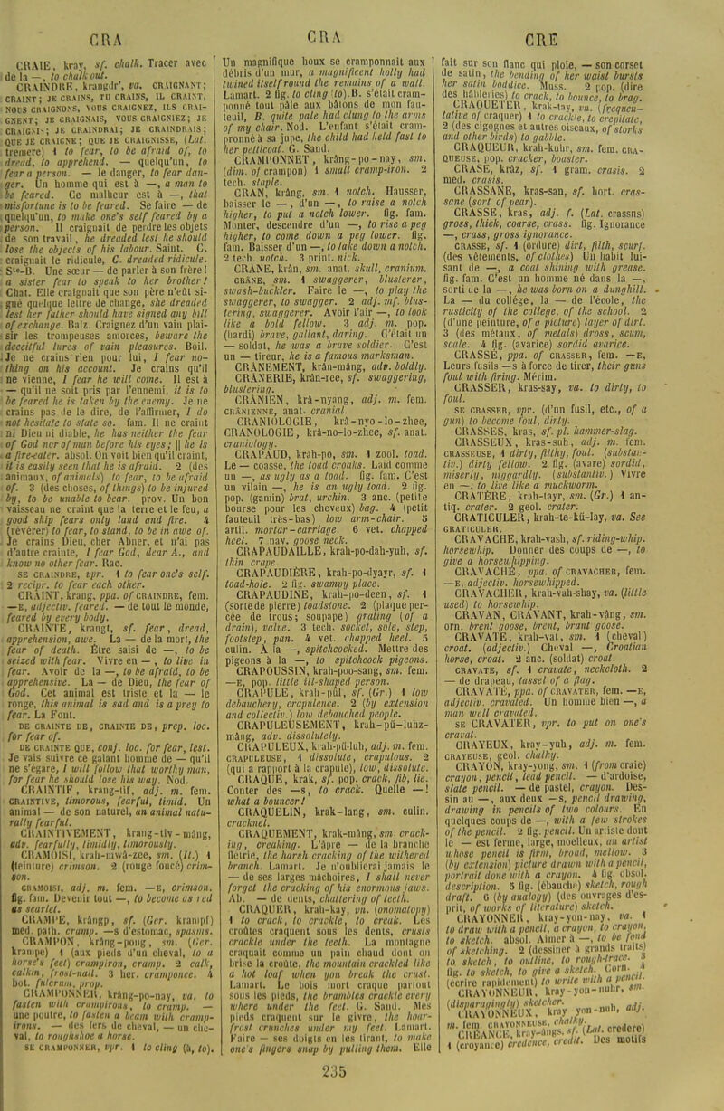 CRAIE, kray, sf. chalk. Tracer avec de la —, to chalk eut. ClUINDItE, krangdr', va. craignant; craint; je crains, tu crains, il craint, noos craicnons, vous craignez, ils crai- gnent; je craignais, vous craigniez; je CRaIGMS JE CRAINDRAI; JE CRAINDRAIS ; QUE JE craigne; que je CRAIGNISSE, (lat. tremere) < to fear, to be afraitl of, to dread, to apprehend. — quelqu'un, to fear a person. — le danger, to fear dan- ger, un homme qui est à —, a tnan to be feared. Ce malheur est à —, thaï misfortune is to be feared. Se faire — de quelqu'un, to make one's self feared by a person. 11 craignait de perdre les objets de son travail, he dreaded lest he should lose the objecls of his labour. Saint. C. craignaii le ridicule, C. dreaded ridicule. Ste-B. Une sœur — de parler à son frère ! a sister fear to speak to her brolher ! Chat. Elle craignait que son père n'eût si- gné quelque leure de change, she dreaded lest her falher should have signed any bill of exchange. Balz. Craignez d'un vain plai- sir les trompeuses amorces, bewure the deceitful litres of tain pteasures. Boil. Je ne crains rien pour lui, I fear no- thing on his accounl. Je crains qu'il ne vienne, / fear he will corne. 11 est à — qu'il ne soit pris par l'ennemi, il is to be feared he is taken by the cnemy. Je ne crains pas de le dire, de l'aflinucr, / do not hesilate to state so. fam. 11 ne craint Di Dieu ni diable, he has neilher the fear of God norofman before his eyes; || he is « fire-eater. absol. On voit bien qu'il craint, il is easily seen thaï he is ufraid. 2 (des animaux, of animais) to fear, lo be ufraid of. 3 (des choses, of Ihmgs) to be injured by, to be unable lo bear. prov. Un bon vaisseau ne craint que la (erre et le feu, a good ship fears only land and (ire. 4 (révérer) to fear, to stand, lo be in awe of. Je crains Dieu, cher Abner, et n'ai pas d'autre crainte, / fear God, dear A., and know no other fear. Rac. se craindre, vpr. 4 to fear one's self. 2 recipr. lo fear each other. CRAINT, krang, ppa. of craindre, fem. —e, adjectiv. feared. — de tout le monde, feared by every body. CRAINTE, krangt, sf. fear, dread, appréhension, awe. La — de la mon, the fear of deuth. Êlre saisi de —, to be seized with fear. Vivre en — , to live in fear. Avoir de la —, to be afraid, lo be apprehensive. La — de Dieu, the fear of God. Cet animal est irisic et la — le ronge, Ihis animal is sad and is a prey to fear. La Font. DE CRAINTE DE, CRAINTE DE, prep. loC. for fear of. de crainte que, conj. loc. for fear, lest. Je vais suivre ce galant homme de — qu'il ne s'égare, I will follow lhat worlhy man, for fear he .\hould lose his way. Nod. CRAINTIF, krang-iif, adj. m. fem. craintive, limorous, fear fui, timid. Un animal — de son naturel, un animal nalu- rally fearful. CIIAINTIVEMENT, krang-tiv-mâng, adv. fearfully, timidly, limorousty. C11AMOISI, krah-iuwâ-zce, sm. Ut.) \ (teinture) crimson. 2 (rouge foncé) crim- ion. cramoisi, adj. m. fem. —e, crimson. fig. fam. Devenir tout —, lo become as red as scartet. CN.AMPE, krângp, sf. (Ger. krampf) med. palh. crump. —s d'estomac, spasms. CRAMPON, krâng-pong, im. ((1er. krampe) 1 (aux pieds d'un cheval, lo a horse's feet) crampiron, crump. 2 calk, calkin, fiont-nail. 3 her. cramponee. â bot. fulcrum, prop. CRAMPONNE», krang-po-nay, va. to faslen with crumpirons, to cramp. — une poulre, lo fasten a beam with cramp- irons. — des fers de cheval, — un che- val, lo roughshoe a Iwrse. 8E cramponner, vpr. I to cling (à, lo). CRA Un magnifique houx se cramponnait aux débris d'un mur, a mugnificent liolly had twined itself round the remains of a wall. Lainart. 2 11g. lo cling <to).U. s'éiait cram- ponné tout pale aux baions de mon fau- leuil, B. quite pale had clung lo the arms of my chair. Nod. L'enfant s'éiait crain- nronnéà sa jupe, tlie child had held fasl lo her petlicout. G. Sand. CIUMI'ONNET, krang-po-nay, sm. (dim. o/ crampon) 1 small cramp-iron. 2 teen. staple. CRAN, krâng, sm. 1 notch. Hausser, baisser le — , d'un —, to taise a nolch higher, lo put a notch lower. flg. fam. Monter, descendre d'un —, to rise a peg hiyher, to corne down a peg lower. lig. fam. Baisser d'un —, lo lake down a nolch. 2 tet'h. nolch. 3 print. nick. CRANE, krân, sm. anat. skull, cranium. crâne, sw. i swaggerer, bluslerer, swash-buckler. Faire le —, to play the swaggerer, to swagger. 2 adj. mf. blus- tning, swaggerer. Avoir l'air —, lo look like a bold fellow. 3 adj. m. pop. (hardi) brave, gallant, daring. Celait un — soldai, he was a brave soldier. C'est un — tireur, he is a famous marksman. CRÂNEMENT, krân-mang, adv.boldly. CRÀNER1E, krân-ree, sf. swaggering, bluslering. CRÂNIEN, kra-nyang, adj. m. fem. crânienne, anal, craniul. CKANIOLOGIE, krà-nyo-lo-zhee, CRANOLOGIE, krâ-no-lo-zhee, sf. anal. craniotogy. CRAPAUD, krah-po, sm. 1 zool. toad. Le — coasse, the toad croaks. Laid comme un —, as ugly as a toad. fig. fam. C'esi un vilain —, he is an ugly toad. 2 fig. pop. (gamin) brat, urchin. 3 anc. (pelile bourse pour les cheveux) bag. i (petit fauleuil irès-bas) low arm-chair. S artil. mortar-carriage. 6 vet. chapped hcel. 7 nav. goose neck. CHAPAUDA1LLE, krah-po-dah-yuh, sf. thin crape. CRAPAUDIÈRE, krah-po-dyayr, sf. i toad-hole. 2 fig. swampy place. CRAPAUD1NE, krah-po-deen, sf. \ (sortede pierre) toadslone. 2 (plaque per- cée de irous; soupape) graling (of a drain), valve. 3 leeh. socket, sole, step, foolslep, pan. i vet. chapped heel. 5 culin. À la —, spilchcocked. Mettre des pigeons à la —, to spilchcock pigeons. CRAPOUSSIN, krah-poo-sang, fem. —e, pop. lillle ill-shaped person. CRAPULE, krah-puT, sf. (Gr.) i low debauchery, crapulence. 2 (by extension and collectiv.) low debauched people. CRAPULEUSEMENT, krali-pû-luhz- mâng, adv. dissolulely. CUAPULEUX, krah-pû-Iuh, adj. m. fem. crapuleuse, \ dissolute, crapulous. 2 (qui a rapport à la crapule), low, dissolute. CHAQUE, krak, Sf. pop. crack, ftb, lie. Conter des —s, lo crack. Quelle — ! what a bouncerl CliAQUELIN, krak-lang, sm. culin. CFdClîilCl CRAQUEMENT, krak-niang, sm. crack- ing, creaking. L';\pre — de la branche Hoirie, the hursk cracking of the wilhered branch. Lamart. Je n'oublierai jamais le — de ses larges mâchoires, / shall never forgel the cracking of his enormous jaws. Ab. — de dents, chaltering of teelh. CRAQUER, krah-kay, vn. (onomalony) \ to crack, to crackle, to creak. Les croûtes craquent sous les dents, trusts crackle under the lecth. La monlagnc craquait comme un pain chaud donl on brise la croûte, the mountain crackled like a hol loaf when you break the crust. Lamart. Le bois mort craque parlout sous les pieds, the brambles crackle every where under the feet. G. Sand. Mes pieds craquent sur lo givre, the hour- frosl crunches under my feet. Lamart, Faire — ses doigts en les tirant, to make one's flnyers snap by pull m g them. Elle 235 fait sur son liane qui ploie, — son corset de salin, the bending of her waist bursts her salin boddice. Muss. 2 r.op. (dire de™»™{?.?.US cr,ack-t0 bou»<:e, to brag. CHAQUEI LU, kraU-tty, Vn. (fréquen- tative o/ craquer) i to crackle, lo crenitatc 2 (des cigognes et autres oiseaux, of storks and other bîrds) lo gabble. CRAQUEUU, krah-kuur, sm. fem. cha- qijeuse, pop. cracker, bousier. CRASE, kràz, sf. \ gram. crasis. 2 med. crasis. CIIASSANE, kras-san, sf. hort. cras- sane (sort of vear). CRASSE, liras, adj. f. (Lat. crassns) gross, thick, coarse, cross, lig. Ignorance —, crass, gross ignorance. crasse, sf. 1 (ordure) dirt, filth, scurf. (des vêlements, of clothes) Un habit lui- sant de —, a coal shilling with grease. fig. fam. C'est un homme né dans la —, sorti de la —, he was born on a dunghill. La — du collège, la — de l'école, the rusticily of the collège, of the school. 2 (d'une peinture, of a picture) loyer of dirt. 3 (des métaux, of mêlais) dross, scum, scale. h lig. (avarice) sordid avarice. CRASSÉ, ppa. of crasslr, fem. —e, Leurs fusils —s à force de tirer, their guns font with firing. Mérim. CRASSER, kras-say, va. lo dirly, to foui. se crasser, vpr. (d'un fusil, etc., of a g un) lo become foui, dirly. CKASSES, ki as, sf. pl. hammer-slag. CRASSEUX, kras-suh, adj. m. fem. crasseuse, \ dirty, fllthy, fout, (substu: - tiv.) dirly fellow. 2 lig. (avare) sordid, miserly, niggardly. (substauliv.) Vivre en —, to lire like a muckworm. CRATÈRE, krah-layr, sm. (Gr.) i an- tiq. crater. 2 geol. crater. CRAT1CULER, krah-te-kû-lay, va. See GRATICULER. CRAVACHE, krah-vash, sf. riding-whip. horsewhip. Donner des coups de —, to give a horsewhipping. CRAVACHÉ, ppa. of cravacher, fein. —E, adjectiv. Iwrsewhipped. CRAVACHER, krab-vah-shay, va. (Utile used) lo horsewhip. CRAVAN, CUAVANT, krah-vflng, sm. orn. brenl goose, brent, brant goose. CRAVATE, krah-vat, sm. i (cheval) croat. (adjectiv.) Cheval —, Croatiun horse, croat. 2 anc. (soldat) croat. cravate, sf. i cravate, neckeloth. 2 — de drapeau, lassel of a flug. CRAVATÉ, ppa. of cravater, fem. —e, adjectiv. cravaled. Un homme bien —, a man wcll eravuted. se CRAVATER, vpr. to put on one's crural. CRAYEUX, kray-yuh, adj. m. fem. crayeuse, geol. cluttky. CRAYON, kray-yong, sm. i (front craie) crayon, pencil, leud pencil. — d'ardoise, slate pencil. — de pastel, crayon. Des- sin au — , aux deux —s, pencil drawing, drawing in pcucils of two colours. En quelques coups de —, with a jew strokes of the pencil. 2 fig. pencil. Un artiste dont le — est ferme, large, moelleux, an arlist whose pencil is firm, broud, mellow. 3 (by extension) picture drawn with a pencil, portrait done with a crayon. 4 llg- obsol. description. 5 llg. (ébauche) sketch, rough drafl. 0 (by analogy) (des ouvrages d'es- pril, of works of literaturc) sketch. CHAYONNEU, kray-yon-nay. va. i to draw with a pencil, a crayon, to crayon, to sketch, absol. Aimer à —, to be fond of skelching. 2 (dessiner il grands iraitM to sketch, to oullinc, to rough-tnice. J llg. lo sketch, to give a sketch. [f'n; J (écrire rapidement} to wrtle with a■ pcm . CRA'YUNNEUR, kray-jon-nuhr, sm. (disparagingly) skclchcr. ,. (ItAYONNEUX, kray yon-nun, aaj. m. fem. obayoNNBUSB, ehautf. , gîte