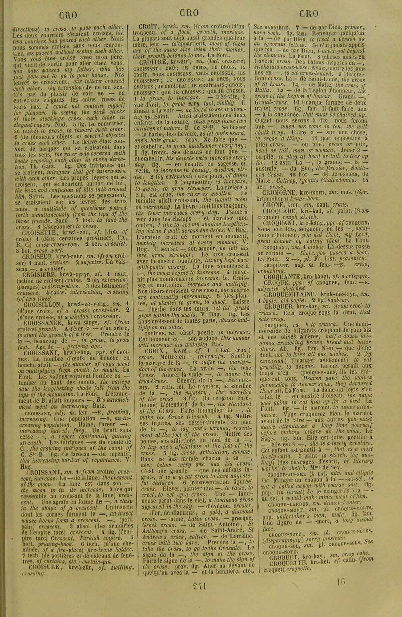 directions) to cross, to pass each other. Les deux courriers s'étaient croises, the two couriers had passed each other. Nous nous sommes croisés sans nous rencon- trer we passed without seemg each other. Vous vous êtes croisé avec mou père, nui vient de sortir pour aller chez vous. you have passed my falher, who has iitst gone oui to go to your house. Nos lettres se croisèrent, our lelters crossed each other. (by extension) Je ne me sen- tais pas du plaisir de voir se — en entrechats élégants les coins roses de leurs bas, I could nol contain mysclf for pleasure in seeing the pink docks of their stockings cross each other m élégant capers. Nod. 5 fig. (se contrarier, se nuire) to cross, to thwart each other. 6 (de plusieurs objets, of several objects) lo cross each other. Le fleuve était cou- vert de barques qui se croisaient dans tous les sens, the river tuas covered with bouts crossiug each other in every direc- tion. Th. Gaut. fig. Des intrigues qui se croisent, intrigues thaï get interwoven with each other. Les propos légers qui se croisent, qui se heurtent autour de lui, the buzz and confusion of idle talk around him. Saint. Les questions se poussaient, se croisaient sur les lèvres des trois amis, a multitude of questions poured forth simultaneously from the lips of the three friends. Sand. 7 hist. lo lake the cross. 8 (s'accoupler) to cross. CROISETTE, krwà-zet, sf. (dim. of croix) \ (dans certaines provinces, l'A, B. Cj criss-cross-row. 2 lier, crosslel. 3 bot. cross-worl. CROISEUR, krwà-znhr, sm. {from croi- ser) 1 naut. cruiser. 2 adjecliv. Un vais- seau —, a cruiser. CROISIÈRE, krwâ-zyayr, sf. 1 naut. (action de croiser) cruise. 2 (by extension) (parages) cruising-place. 3 (les bâtiments) cruisers. 4 railw. intersection, crossing lof two Unes). CHOISILLON, krwâ-ze-yong, sm. i (d'une croix, of a cross) cross-bar. 2 {d'une croisée, of a window) cross-bar. CROISSANCE, krwa-sangs, sf. (from croître) growlh. Arrêter la — d'un arbre, to slunl the growlh of a tree. Prendre de la —, beaucoup de —, to grow, lo grow fast. Age de —, growing âge. CROISSANT, krwà-sâng, ppr. of croî- tre. Le nombre d'oeufs, de bouche en bouche allait -, Me number of eggs vient on mulliplying from mouth lo mouth. La Font. Les vallons voyaient l'ombre en — tomber du haut des monts, the talleys saw the lengthening shade fall from the tops oflhe mountains. La Font. L'étonne- ment de B. allait toujours —, B's astonish- menl wenl on increasing. Balz. croissant, adj. m. fem. —e, growing, increasing. Une population —e, an in- creasing population. Haine, fureur —e, increasing halred, fury. Un bruit sans cesse —, a report continually gaining slrenglh. Les intrigues —es du comte de C, ihe growing intrigues of the counl of C. S-B. 'fig. Ce fardeau —du repentir, this increasing burden of repentance. V. Hug. CROISSANT, sm. 1 (from croître) cres- cent, increase. Le —de la lune, thecrescent oflhe moon. La lune est dans son —, the moon is in ils increase. 2 (ce qui ressemble au croissant de la lune) cres- cenl. Une agrafe en forme de —, a clasp m the shape of a crescent. Un insecte dont les cornes forment le —, an insecl whose horns form a crescent. —, (petit pain) erescenl. 3 absol. (les armoiries de l'empire turc) crescent. 4 fig. (l'em- pire turc) Crescent, Turkish empire. 5 non. pruning-hook. 6 lech. (d'une che- minée, of a flre-place) flre-irons holder. 7 tecb. (de portières et de rideaux de fenê- tres, of curtains, etc.) curtain-pin. CISOISURE, krwà-zûr, */. twilling, crossing. CRO CROIT, krwâ, sm. (from croître) (d'un troupeau, of a flock) growlh, increuse. La plupart sont déjà aussi grandes que leur mère, leur — m'appartient, most of them are of the same sise wilh their molher, their growlh belongs lo me. La Font. CROITRE, krwâtr*, m. (Lut. crescere) croissant; crû; je crois, tu chois, il CROIT, NOUS CROISSONS, VOUS CROISSEZ, ILS croissent; je croissais; je crus, nous crûmes ; je croitrai ; je croitrais ; crois , croissez; que je croisse; que je crusse, t to grow, to increase. — très-vite, à vue d'œil, lo grow very fast, visibly. Il aimait à la voir —, he loved tosee il grow- ing up- Saint. Ainsi croissaient ces deux enfants de la nature, thus grew those iwo childrenof nature. B. de S'-P. Se laisser — la barbe, les cheveux, lo kl one's beurd, one's hair grow. prov. Ne faire que — et embellir, to grow handsomer every day; || fig. ironie. Ses défauts ne font que — et embellir, his defects only increase every day. flg. — en beauté, en sagesse, en vertu, to increase in beauty, wisdom, vir- tue. 2 (by extension) ( des jours, of days) to lenglhen. 3 (augmenter) to increase, to swell, to grow stronger. La rivière a crû, est crue, the river is swollen. Le tumulte allait croissant, Ihe lumult wenl on increasing. La lièvre croit tous les jours, the fever increases every day. J'aime à voir dans les champs — et inarcher mon ombre, / like to sec my shadow lengthen- ing ont as 1 walkacross the ftelds. V. Hug. L'anxiété croit de moment en moment, anxiety increases al every moment. V. Hug. Il semait — son amour, he felt his love grow stronger. Le luxe croissait avec la misère publique, luxury kept pane wilh public misery. La lune commence à —, the moon begins lo increase. 4 (deve- nir plus nombreux) lo increase. bi. Crois- sez et multipliez, increase and multiply. Nos désirs croissent sans cesse, our desires are continually increasing. S (des plan- tes, of plants) to grow, lo shoot. Laisse — l'herbe dans tes murs, let the grass grow within thy walls. V. Hug. fig. Les abus croissent de toutes parts, abuses mul- tiply on ail sides. croître, va. obsol. poelic. lo increase. Cet honneur va — son audace, this honour will increase his audacity. Rac. CROIX , kwrâ , sf. i ( Lat. crux ) cross. Mettre en —, to crucify. Souffrir le martyre de la —, to su/fer the marlyr- dom of the cross. La vraie —, the true Cross. Adorer la vraie —, to adore the true Cross. Chemin de la —, See che- min. 2 cath. rel. Le mystère, le sacrifice de la —, the mystery, the sacrifice of the cross. 3 lig. (la religion chré- tienne) L'étendard de la —, the standard of the Cross. Faire triompher la —, to make the Cross triumph. 4 lig. Mettre ses injures, ses resseuliments, au pied de la —, lo lay one's wrongs, resenl- ment at the foot of the cross. Mettre ses peines, ses afflictions au pied de la —, to lay one's afflictions al the fool of the cross. 5 lig. cross, tribulation, sorrow. Dans ce bas monde chacun a sa —, herc below every one has his cross. C'est une grande — que des enfants in- grats, il is a greal cross lo have ungrale- fut children 6 (représentation figurée) cross. Élever, planter une —, to raise, lo erect, to set up a cross. Une — lumi- neuse parut dans le ciel, a luminous cross appeared in the sky. — d'évêque, crosicr. — d'or, de diamants, a gotd, a diamond cross. — latine, Latin cross. — grecque. Greek cross. — de Saint - Antoine , Si Anthony's cross. — de Saint-André, St Andrew's cross, saltier. — de Lorraine, cross with two bars. Prendre la —, to lake the cross, to go lo the Crusade. Le signe de la —, the sign of the cross. Faire le signe de la —, to make the sign of the cross, prov. flg. Aller au-devant de quelqu'un avec la — et la bannière, etc., See bannière. 7 — de par Dieu, primer, horn-book. flg. fani. Renvoyer quelqu'un à la — de par Dieu, lo Ireat a person as an ignorant fellow. Je n'ai jamais appris que nia — de par Dieu, / never got beyond the éléments. La Font. 8 (choses mises en travers) cross. Des bâtons disposés en —, sticks laid cross-wise. Avoir, mettre les jam- bes en —, lo sil cross-legged. 9 (décora- tion) cross. La —de Saint-Louis, the cross of SI Louis. La — de Malte, the cross of Malla. La — de la Légion d'honneur, the cross of the Légion of honour. Grand , * Grand-cross. 10 (marque formée de deux traits) cross, fig. fam. Il faut faire une — à la cheminée, thaï must be chalked up. Quand nous serons à dix, nous ferons une —, when we corne lo len, we will chalk il up. Faire la — sur une chose, lo cross a thing. H (par opposition a pile) cross. — ou pile, cross or pile, head or lail, mon or woman. Jouer à — ou pile, lo play at head or lail, lo toss up for. 12 astr. La —, la grande —, la — australe, — du Sud, the Crosier, South- ern Cross. 13 bot. — dé Jérusalem, de Malle, Callrop, lychnis Chalcedonica. 14 lioi* cross CROMORNE, kro-morn, sm. mus. [Ger. krummborn) krum-horn. CHONE, kion, sm. naut. crâne. CROQUADE, kro-kad, sf. paint. (from croquer) rough sketch. CROQUANT, kro-kàng, ppr. o/croquer, Vous leur files, seigneur, en les —, beau- coup d'honneur, you did them, my Lord, greut honour by ealing them. La Font. croquant, sm. ^ clown. Là-dessus passe un certain —, thereupon passes a boor. La Font. 2 —s, pl. Fr. Iiist. peasanlry. croquant, adj. m. fem. —e, crisp, crunching. CROQUANTE,kro-ltângl, sf. a crisppie. CROQUÉ, ppa. of croquer, fem. —e. adjecliv. skelched. CR0QUE.MITA1NE, krok-nie-tayn, sm. \ bogie, old bogie. 2 fig. bugbear. CROQUER, kro-kay, vn. (from croc) lo crunch. Cela croque sous la dent, thaï eals crisp. croquer, va. 1 lo crunch. Une demi- douzaine de brigands croquant du pain bis et des olives amères, half a dozen bri- gands crunching brown bread and bilter olives. Ab. fig. fam. N'en — que d'une dent, nol to have ail one wishes. 2 (by extension) (manger avidement) to eut grecdily, lo devour. Le ciel permit aux loups d'en — quelques-uns, ils les cro- quèrent tous, Heaven gave the wolves permission to devour some, they devoured them ail. La Font. La dame du logis s'en allait le — en qualité d'oiseau, Ihe dame ivhs going to eut him up for a bird. La Font. fig. — le marmot, to dance ullen- danc'e. Vous croquerez bien le marmot avant de le faire — aux autres, you must dance allendance a long lime yoursetf before mailing others do Ihe same. Le Sage. lig. fam. Elle est jolie, gentille à —, elle est à —, she isatovcly créature. Cet enfant est gentil à —, thaï is a most lovety child. 3 paint. to sketch, (by ana- lony) (des ouvrages d'esprit, of literary works) to skelch. Mm° (le Sév. croque-au-sel (X la), adv. and cllipttc loc. Manger un chapon a la —au-sel, to ■cal a boiled capon wilh coarsc sait. lig. pop. (in threat) Je le mangerais à la - - au-sel, / would make mince meut ofhim. croque-lardon, *»». dinner-hiinter. croque-mort, «». pl. croque-morts, pop. undcrlaker's mon, mule. S- ; ; line figure de - -mort, a long dismal 'croque-note, sm. pl. nnoQHB-sortS. (disparugingly) «^«J^is, See croque-sol, sm CROQUË-NOTK pl. unuc-nui■» rritu cake. CROQyET,,kro:kav.ni sm. «rjjg ^ CROQUETTE, kro-kel croquet) croquette CI