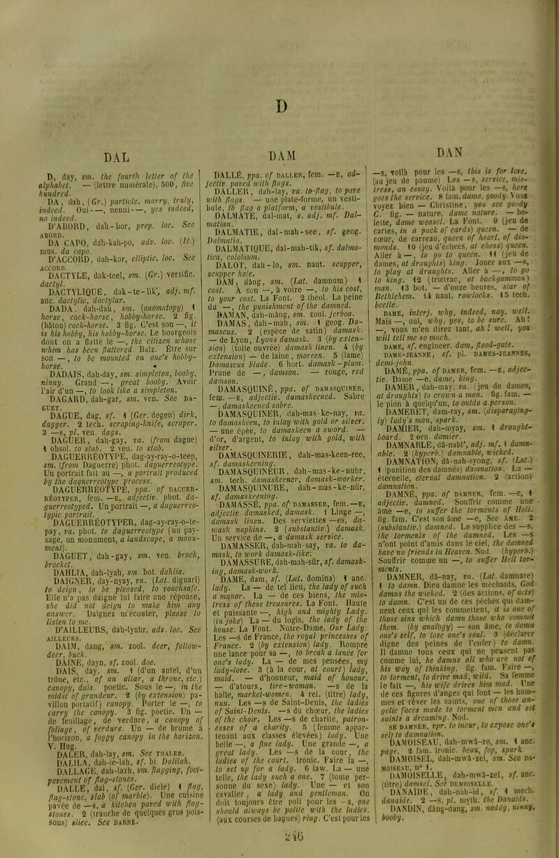 D DAL D, day, m. Ihe fourth letter of Ihe alphabet. — (lettre numérale), 500, flve hundred. DA, data, (Gr.) parliele. marry, iruly, indeed. Oui—, ncnni—, yes imleed, no indeed. D'ABORD, dab-bor, prep. loc. See ABORD. , . DA CAPO, dah-kata-po, adv. loc. (II.) mus. da capo. D'ACCORD, dah-kor, elliplic. loc. See ACCORD. DACTYLE, dak-tcel, sm. (Gr.) versiQc. dactxjl. DACTYLIQUE, dak-te-UK, adj.mf. a ne. duel ii lie, dactylar. DADA, dah-dah, sm. (onomatopy) 4 horse, cock-horse, hobby-horse. 2 fig. (bâton) cock-horse. 3 Dg. C'est son —, il is his hobby, his hobby-horse. Le bourgeois dont on a flatté le —, the citizen whose whim has been fîallered. Bulz. Élre sur son —, to be mounted on one's hobby- horse. » DADAIS, dah-day, sm. simplelon, booby, ninny. Grand —, çreat booby. Avoir l'air d'un —, to look like a simplelon. DAGARD, dau-gar, sm. ven. See da- GUET. DAGUE, dag, sf. 4 (Ger. degen) dirk, dagger. 2 lech. scraping-knife, scraper. 3 —s, pl. ven. dags. DAGUER, dau-gay, ta. (from dague) 4 obsol. to stub. 2 ven. to stab. DAGUERRÉOTYPE, dag-ay-ray-o-teep, sm. {from Daguerrc) pbot. daguerréotype. Un portrait fan au —, a portrait produced by the daguerréotype process. DAGUERRÉOTYPE, ppa. of daguer- réotïper, fein. —e, adjecliv. pliot. da- guerreolyped. Un portrait —, a daguerreo- typic portrait. DAGUERRÉOTYPER, dag-ay-ray-o-te- pay, va. phot. to daguerréotype ( un pay- sage, un monument, a landscape, a monu- ment). DAGUET, dab-gay, sm. ven. brock, brockel. DAHLIA, dab-lyah, sm. bot. dahlia. DAIGNER, day-nyay, vn. (Lat. dignari) to deign, to be pleased, to vouchsafe. Elle n'a pas daigné lui faire une réponse, she did nol deign to make him any answer. Daignez m'écouter, please to Uslen to me. D'AILLEURS, data-lyuhr, adv. loc. See AILLEURS. DAIM, dang, sm. zool. deer, fallow- deer, buck. DAINE, dayn, sf. zool. doe. DAIS, day, sm. i (d'un autel, d'un trône, etc., of an altar, a throne, etc.) canopy, dais, poetic. Sous le —, in the midst of grandeur. 2 (by extension) pa- villon porlaiif) canopy. Porter le —, to carry the canopy. 3 flg. poelic. Un — de feuillage, de verdure, a canopy of foliage, of verdure. Un — de brunie à l'horizon, a foggy canopy in the horizon. V. Hog. DALER, dab-lay, sm. See tiiai.er. DALI LA, dab-le-lab, sf. bi. Dalilah. DALLAGE, dali-lazh, sm.flagging, foot- pavemcnl of flag-slones. DALLE, dal, sf. (Ger. diele) 4 flng, fîag-slonc, slab (of marble). Une cuisine pavée de —s, a kilchen paved with flag- slones. 2 (irancbe de quelques gros pois- sous) slice. See darne. DAM DALLÉ, ppa. of daller, fem. —E, ad- \ jecliv. paved with flugs. DALLER, dah-lay, va. to-flag, to pave with flags. — une plate-forme, un vesti- bule, to jluo a platform, a vestibule. DALMATE, dal-mat, s. adj. mf. Dal- matian. DALMATIE, dal-niah-sce, sf. geog. Dalmatia. L1ALMAT1QUE, dal-mali-tik, sf. dalma- tica, colobium. DALOT, dah-lo, sm. naut. scupper, scupper hole. DAM, dang, sm. (Lat. damnum) 4 cost. A son —, à voire —, to his cost, to your cost. La Font. 2 ibeol. La peine du —, the punishment of Ihe damned. BAMAN, dab-inâiig, sm. zool. jerboa. DAMAS, dab-mah, sm. 1 geog. Da- mascus. 2 (espèce de satin) damask. — de Lyon, Lyons damask. 3 (by exten- sion) (toile ouvrée) damask linen. i {by extension) — de laine, vwreen. 5 (lame) Damascus blade. 6 huit, damask-plum. Prune de —, damson. — rouge, red damson. DAMASQUINÉ, ppa. of damasquiner, fem. —e, adjecliv. damaskeened. Sabre —, damaskeened sabre. DAMASQUINER, dah-mas-ke-nay, va. to damaskeen, to inlay with gold or silver. — une épée, to damaskeen a sword. — d'or, d'argenl, to inlay with gold, with silver • DAMASQUINER1E, dah-mas-keen-ree, sf. damaskeening. DAMASQUINEUR, dab-nias-ke-nuhr, «m. tech. damaskcener, damask-worker. DAMASQUINURE, dah-mas-ke-nur, sf. damaskeening. DAMASSÉ, ppa. of damasser, fem.—E, adjecliv. dumasked, damask. 1 Linge —, damask linen. Des serviettes —es, da- mask napkins. 2 (substanliv.) damask. Un service de —, a damask service. DAMASSER, dab-mab-say, va. to da- mask, to ivork dantask-likè: DAMASSURE, dah-mah-sûr, sf. damask- ing. damask-work. DAME, dam, sf. (Lat. domina) 4 anc. latly. La — de tel lieu, the lady of such a mqnor. La — de ces biens, the mis- Iress of thèse treasures. La Font. Haute ei puissante—, high and mighly Lady. (in joke) La — du logis, the lady of the house. La Font. Noire-Dame, Our Lady. Les _s de France, the royal princesses of France. 2 (by extension) lady. Rompre une lance pour sa —, to break a lance for one's lady. La — de mes pensées, my ludy-love. 3 (à la cour, at court) lady, maid. — d'honneur, maid of honour. — d'atours, tire-woman. —s de la balle, market-women. i rcl. (titre) lady, nun. Les —s de Saint-Denis, the ladies of Saint-Denis, —s du chœur, the ladies of Ihe choir. Les —s de charité, patron- esses of a charity. 5 (femme appar- tenant aux classes élevées) lady. Une belle —, a fine lady. Une grande —, a greal lady. Les —s de la cour, the ladies of Ihe court, ironie. Faire la —, to set up for a lady. 6 law. La — une telle, the lady such a one. 7 (toute per- sonne du sexe) lady. Une — et son cavalier, a lady and gentleman. On doit toujours Cire poli pour les -s, one should always be polile with the ladies. (aux courses de bagues) ring. C'est pour les DAN —s, Toilà pour les —s, this is for love. (au jeu de paume) Les — s, service, mis* tress, an essay. Voilà pour les —s, here goes the service. 8 fam. dame, goody. Vous voyez bien — Christine, you see go:>dy C. flg. — nature, dame nature. — be- lette, dame weaset. La Fonl. 9 (jeu de cartes, in a pack of cards) queen. — de cœur, de carreau, queen of heart, of dia- monds. 10 (jeu d'échecs, al chess) queen. Aller à — , to go to queen. 44 (jeu de dames, al draughts) king. Jouer aux —s, to play al draughts. Aller à —, lo go to king. 42 (trictrac, at backgammon) man. 43 bot. — d'onze heures, star of Belhlehem. 14 naul. rowlocks. 4 5 lech. hcctle. dame, inierj. why, indeed, nay, well. Mais —, oui, why, yes, to be sure. Ah ! —, vous m'en direz tant, ah '. well, you will tell me so much. dame, sf. engineer. dam, flood-gate. DAME-JEANNE , Sf. pl. DAMES-JEANNES, demi-john. DAMÉ, ppa. of damer, fem. —e, adjec- liv. Dame —e, dame, king. DAMER, dab-may, va. (jen de dames, at draughts) lo crown a man. flg. fam. — le pion à quelqu'un, to outdo a.person. DAMERET, dam-ray, sm. (disparaging- ly) lady's man, spark. DAMIER, dab-inyay, sm. 4 draughl- board. 2 om. damier. DAMNABLE, dâ-nabl', adj. mf. 1 damn- able. 2 (hyperb.) damnable, wicked. DAMNATION, dâ-nah-syong, sf. (Lat.) 4 (punition des damnés) damnation. La — éternelle, eternal damnation. 2 (action) damnation. DAMNÉ, ppa. of damner, fem. -rC, 4 adjecliv. damned. Souffrir comme une • âme —e, to su/fer the torments of Hell. flg. fam. C'est son âme —c, See âme. 2 (substanliv.) damned. Le supplice des —s, the torments of the damned. Les —s n'ont point d'amis dans le ciel, the damned have no friends in Ueaven. Nod. (hyperb.) Souffrir comme un —, to suffer Iletl tor- ments. DAMNER, dà-nay, m. (Lat. damnare) 4 to damn. Dieu damne les méchants, God damns the wicked. 2 (des actions, ofacls) 10 damn. C'est un de ces péchés qui dam- nent ceux qui les commettent, // m one of those sins which damn those who commit them. (by analogy) — son âme, to damn one's self, to lose one's soul. 3 (déclarer digne des peines de l'enfer) lo damn. 11 damne tous ceux qui ne peuseni pas comme lui, he damns ail who are nol of his way of thinking. flg. fam. Faire —, to lorment, to drive mad, wild. Sa femme le fait —, his wife drives him mad. Une de ces figures d'anges qui font — les hom- mes et rêver les saints, one of those an- gelic faces made to lorment men and sel saints a dreaming. Nod. Si! damner, rpr. lo incur, to expose one s sellto damnation. DAMOISEAU, dah-mwâ-zo, sm. 4 anc. page, i fam. ironie, beau, fop, spark. DAMOISEL, dah-rnwâ-zel, sm. See da- moiseau, n° 1. DAMOISELLE, dah-mwâ-zcl, sf. anc (titre) damsel. See demoiselle. DA N'AIDE, dah-nah-id, sf. 1 mecli. danaide. 2 —s, pl. mytli. the Danaids. DANDIN, dâng-dang, îi». noddy, mnny,