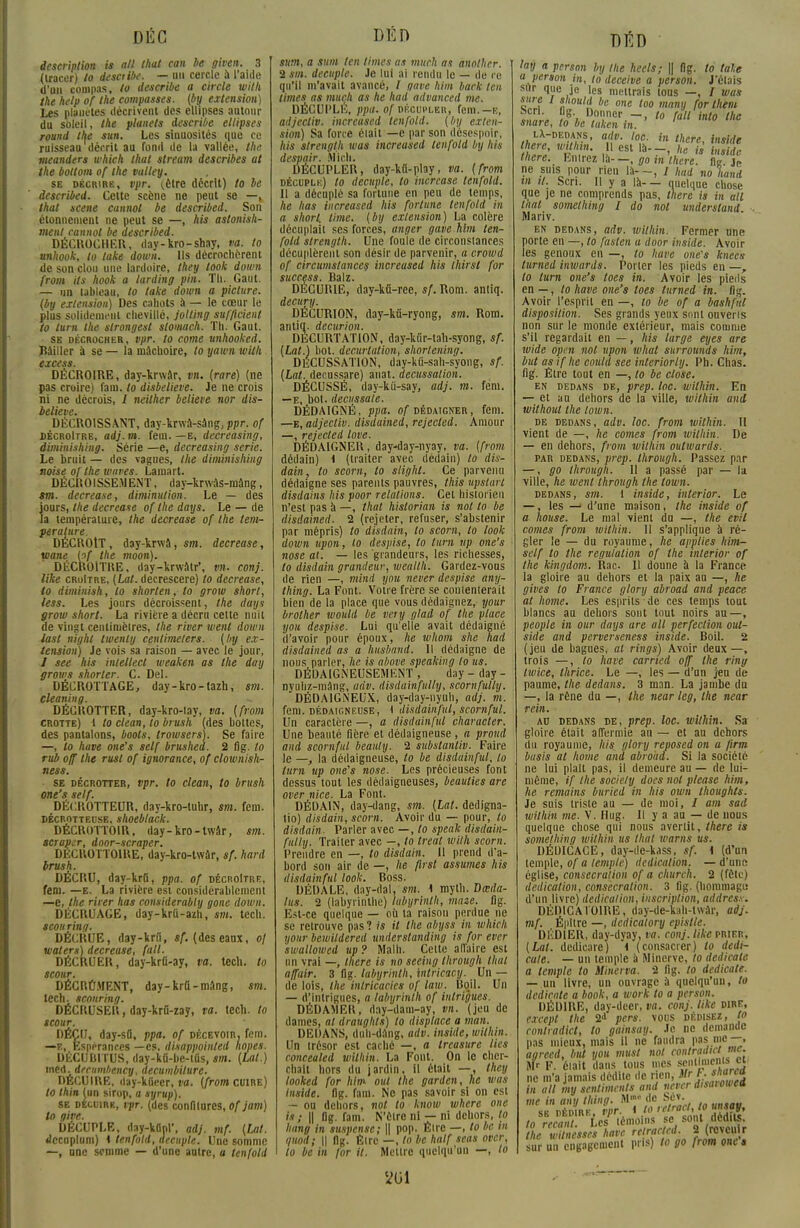 description is atl that can be given. 3 (tracer) to desaibe. — un cercle à l'aide d'un compas, to describe a circle with the help of the compassés, (by extension) Les planètes décrivent des ellipses autour du soleil, the planets describe ellipses round the sun. Les sinuosités que ce ruisseau décrit au fond de la vallée, the meanders which that stream describes ut the boltom of the valtey. se décrire, vpr. (.être décrit) to be described. Celte scène ne peut se —k that scène cannot be described. Son étonnenient ne peut se —, Ai» astonish- ment cannot be described. DÉCROCHER, day-kro-shay, va. to unhook, to take down. Ils décrochèrent de son clou une lardoire, they took down from Us hook a larding pin. Th. Gaut. — un tableau, to take down a piclure. (by extension) Des cahots à — le cœur le plus solidenit'iii chevillé, jolling suf/icienl to lurn the strongest slomach. Th. Gaut. se décrocher, vpr. to corne unhooked. Bâiller à se — la mâchoire, to yawn wilh excess. DÉCROIRE, day-krwâr, vn. (rare) (ne pas croire) fam. to disbelieve. Je ne crois ni ne décrois, / neilher believe nor dis- believe. DÉCROISSANT, day-krwâ-sàng, ppr. of décroître, adj.m. feui.—e, decreasing, diminishing. Série —e, decreasing série. Le bruit — des vagues, the diminishing noise of the waves. Lamart. DÉCROISSEMENT, day-krwàs-mâng, sm. decrease, diminution. Le — des jours, the decrease of the dans. Le — de la température, the decrease of the tem- pérature. DÉCROÎT, day-krwâ, sm. decrease, wane lof the moon). DÉCROÎTRE, day-krwâtr*, vn. conj. like croItre, (Lat. decrescere) to decrease, to diminish, to shorten, to grow short, less. Les jours décroissent, the days grow short. La rivière a décru cette nuit de vingt centimètres, the river went down iast night twenly centimeters. [by ex- tension) Je vois sa raison — avec le jour, / see his intellect weaken as the day grows shorler. C. Del. DÉCROTTAGE, day-kro-tazh, sm. cleaning. DÉCROTTER, day-kro-lay, va. (from crotte) i to clean, to brush (des bottes, des pantalons, boots, trowsers). Se faire —, to have one's self brushed. 2 fig. to rub off Ihe rust of ignorance, of clown ish- ness. se décrotter, vpr. to clean, to brush one's self. DÉCROTTEUR, day-kro-luhr, sm. fem. décrotteuse. shoeblack. DÉCROTTOIR, day-kro-lwâr, sm. scraper, door-scraper. DECROTTOIRE, day-kro-twâr, sf. hard brush. DÉCRU, day-krû, ppa. of décroître, fem. —e. La rivière est considérablement —e, the Hier has considerably gone down. DÉCRUAGE, day-krû-azh, sm. tcch. scou ring. DÉCRUE, day-krii, sf. (des eaux, oj waters) decrease, fait. DÉCRUER, day-krû-ay, va. tech. to scour. DÉCRÛMENT, day-krtt-mâng, sm. tech. sconr'mg. DÉCRUSER, day-krû-zay, ta. Icch. to scour. DÉÇU, day-sfl, ppa. of décevoir, fem. —e, Espérances —es. disappoinled noues. DÉCUBI TUS, day-kfi-be-tûs, sm. (Lat.) inM.drcumbency, decumbilure. DÉCUIRE, day-kiieer, va. (from cuire) to thin (un sirop, a syrup). se decuire, vpr. (des confitures, ofjam) to give. DÉCUPLE, day-kdnl', ad), mf. (Lat. dccoplum) \ tenfold, décuple. Une somme —, une somme — d'une autre, a tenfold sum, a sum len limes as much as anolher. 2 sm. décuple. Je lui ai rendu le — de re qu'il m'avait avancé, l gave him back len limes as much as he had advanced me. DÉCUPLÉ, ppa. of décupler, fem.—e, adjectiv. increused tenfold. (by exten- sion) Sa force élait —e par son desespoir, his s/renglh was increused tenfold l/y liis despair. Midi. DÉCUPLER, day-ktt-play, va. (from décuplk) to décuple, to incrcuse tenfold. Il a décuplé sa fortune en peu de temps, he lias increused his fortune tenfold in a short, lime, (by extension) La colère décuplait ses forces, anger gave him ten- fold strength. Une foule de circonstances décuplèrent son désir de parvenir, a crowd of circumstunces increused his thirsl for SUCC6SS liil 1Z DÉCURIE, day-kû-ree, sf. Rom. anliq. decury. DÉCURION, day-kii-ryong, sm. Rom. antiq. decurion. DECL'RTATION, day-kiir-tah-syong, sf. (Lat.) bot. decurtation, shortening. DÉCUSSATION, day-kû-sah-syong, sf. (Lat. decussare) auat. decussalion. DÈCUSSÉ, day-kù-say, udj. m. fem. —e, bot. decussule. DÉDAIGNÉ, ppa. of dédaigner, fem. —e, adjectiv. disduined, rejecled. Amour —, rejecled love. DÉDAIGNER, day-day-nyay, va. (from dédain) i (traiter avec dédain) lo dis- duin, to scorn, to slighl. Ce parvenu dédaigne ses parents pauvres, this upstart disdains his poor relations. Cet historien n'est pas à —, that hislorian is nol to be disduined. 2 (rejeter, refuser, s'abstenir par mépris) to disdain, to scorn, lo look down upon, to despise, lo turn itp one's nose al. — les grandeurs, les richesses, to disdain grunileur, weulth. Gardez-vous de rien —, mini you never despise any- thing. La Font. Votre frère se contenterait bien de la place que vous dédaignez, your brolher would be very glad of the place you despise. Lui qu'elle avait dédaigné d'avoir pour époux, he whom she had disduined as u husband. Il dédaigne de nous parler, lie is ubove speuking lo us. DÉDAIGNEUSEMENT , day - day - nyuhz-inâng, udv. disdainfully, scornfully. DÉDAIGNEUX, day-day-nyuh, adj. m. fem. dédaigneuse, 1 disdainful, scornful. Un caractère —, a disdainful character. Une beauté fière et dédaigneuse , a proud and scornful beauty. 2 subsluntiv. Faire le —, la dédaigneuse, to be disdainful, lo lurn up one's nose. Les précieuses font dessus tout les dédaigneuses, beuuties are over nice. La Font. DÉDAIN, day-dang, sm. (Lat. dedigna- tio) disdain, scorn. Avoir du — pour, to disdain. Parler avec —, lo speak disduin- fully, Traiter avec —, lo treal wilh scorn. Prendre en —, to disdain. Il prend d'a- bord son air de —, he first assumes his disdainful look. Boss. DÉDALE, day-dal, sm. 1 myth. Dœda- lus. 2 (labyrinthe) labyrinth, maze. fig. Est-ce quelque — où ta raison perdue ne se retrouve pas ? is il the abyss in which your bewildered understanding is for ever swallowed up? Malh. Cette affaire est un vrai —, there is no seeing through that uffuir. 3 fig. labyrinth, intricacy. Un — de lois, the inlricucies of law. Uqil. Un — d'intrigues, a labyrinlh of intrigues. DÉDAMER, day-dam-ay, vn. (jeu de dames, al draughts) to dispince a mun. DEDANS, duh-dâng, udv. inside, wilhin. Un trésor est caché —, a treasurc lies concealed wilhin. La Font. On le cher- chait hors du jardin, il était —, they looked for him oui the garden, he wus inside. fig. fam. Ne pas savoir si on est - ou dehors, nol to know where one is; || flg. fam. N'être ni — ni dehors, lo Imng in suspense; \\ pop. Être —, to be in quod; || flg. Être —, to be half seas over, to be in for il. Mettre quelqu'un —, lo m lay a persan by the heels; || flg. to taie a person in, to deceive a person. J'étais sur que je les mettrais tons —, / wus sure I should be one too many for them fcn. tig Donner —, to fait into the snure, to be tuken in. lX-dedans, adv. toc. in there Inohlr there, wilhin. Il est là--, leis hs il there. Entrez là--, go in there t il ne suis pour rien la- -, / had no hand in il. Scn. 11 y a là- — quelque chose que je ne comprends pas, there is in ail liial somelhing I do nol underslund ■. Mariv. en dedans, adv. wilhin. Fermer une porte en —, to fusten u door inside. Avoir les genoux en —, to have one's knecs turned inwards. Porter les pieds en —, to turn one's tocs in. Avoir les pieds en —, to have one's loes turned in. fig. Avoir l'esprit en —, lo be of a bashful disposition. Ses grands yeux sont ouveris non sur le monde extérieur, mais comme s'il regardait en — , his large eyes are wide opm nol upon what surrounds him, but as if he could see interiorly. Ph. Chas, fig. Être tout en —, lo be close. en dedans de, prep. toc. wilhin. En — et au dehors de la ville, within and without the loivn. de dedans, udv. loc. from within. II vient de —, he cornes from wilhin. De — en dehors, from within outwurds., par dedans, prep. Ihrough. Passez par —, go through. Il a passé par — la ville, he went through the lown. dedans, sm. 1 inside, inlerior. Le —, les d'une maison, Ihe inside of a house. Le mal vient du —, the evil cornes from within. Il s'applique à ré- gler le — du royaume, he applies him- self lo the regululion of the inlerior of the kingdom. Rac U donne à ta France la gloire au dehors et la paix au —, he gives to France glory abroad and peace al home. Les esprits de ces temps tout blancs au dehors sont tout noirs an—, people in our days ure ail perfection oul- side and perverseness inside. Boil. 2 ( jeu de bagues, al rings) Avoir deux —, trois —, to have curried off the ring Iwice, thrice. Le —, les — d'un jeu de paume, the dedans, 3 man. La jambe du —, la rêne du —, the near leg, the near rein. au dedans de, prep. loc. wilhin. Sa gloire était affermie au — et au dehors du royaume, his glory reposed on a firm busis al home and abroad. Si la société ne lui plait pas, il demeure au — de lui- même, if the sociely does nol pleasc him, he remains buried in his own thoughts. Je suis triste au — de moi, / am sad wilhin me. V. Hug. Il y a au — de nous quelque chose qui nous avertit, there is somelhing within us that ivarns us. DÉDICACE, day-de-kass, sf. i (d'un temple, of a temple) dedicalion. —d'une église, consécration of a church. 2 (fêle) dedicalion, consecrution. 3 fig. (hommage d'un livre) dedicalion, inscription, addres.s. DÉDICA101RE, day-de-kah-twàr, adj. mf. Épilre —, dedicalory epislle. DEDIER, day-dyay, va. conj. like prier, (Lat. dedieare) i (consacrer) lo dedi- cule. — un temple à Minerve, to dedicale a temple lo Minerva. 2 fig. to dedicale. — un livre, un ouvrage à quelqu'un, to dedicale a book, a work to a person. DÉDIRE, day-deer, va. conj. like dire, except the 2d pers. vous dédisez, to conlradict, to gainsay. Je ne demande pas mieux, mais il ne faudra pas me—, agrecd, but you musl nol conlradict nie. Sfr F. élait dans tous mes se»'!»'0 f„cl ne m'a jamais dédite de rien, Mrh. snana in ail iny sentiments and never disaiowei me in uny Ihing. M1 de Sév. dédire vpr. * to retract, to to recant tes témoins se sont dédits. the wUncsses have rclraclcd. 2 (revenir sur un engagement pris) to go from one s