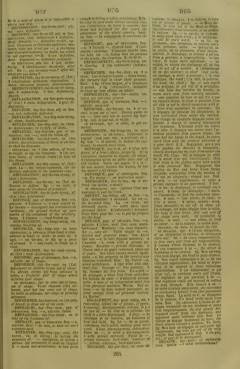 he is a man of whom it to impossible te given jttxi idea. DÉFINISSABLE, day-re-ne-sabl', adj. vif. neol. deftnuble. 'DÉFINITIF, day-fe-ne-tif, ad], m. fem. définitive, (Loi. ilellniliviis) 1 définitive, final Résiliât —, définitive resnll, up- shot. Cnarmanl et désirable auditoire, sans (loni(S niais qui n'est pas —, a eharming •and désirable auditory, no doubl, but which is not suprême. S'e-B. 2 law. définitive, final. Jugement —, définitive judgment- en définitive, adv. loc. 4 law. defini- lively. 2 (décidément) decidedly, after ail. En —, que devenez-vous? after ail, tvhat are youaoing? DÉFINITION, day-fe-ne-syong, sf. (Lat.) 4 (explication) définition, exploitation. 2 ttaeol. (décision) décision, détermination. DÉ FIN ITIVEM ENT, d ay-fe-ne-i i v-mâ ng, adv. 4 definitively. 2 law. definitively, finally. DÉFLAGRATION, day-flah-grah-syong, sf. (Lat.) 4 chem. déflagration. 2 geol. dé- flagration. DÉFLÉCHI, day-fby-shee, adj. m. fera. —e, bot. inflecled, deflected. ■ DÉFLEGMATION, day-fleg-mah-syong, sf. chem. dephlegmation. DÉFLEGMER, day-lleg-may, va. chem. to dephleqmate, lo rectify, lo distil. DÉFLÉURl, day-fluh-ree, ppa. of dé- fleurir, fem. —e, with the bloom ojf. DÉFLEURIR, day-fluh-reer, vn. (des arbres, des arbrisseaux, oftrees, ofshmbs) to shed ils blossoms. défleurir , va. I (des arbres, of trees) to blight, lo nip the blossoms. 2 (de cer- tains fruits, of certain fruits) lo take ojf the bloom. DÉFLEXION, day-flek-syong, sf. {Lat.) phys. La — des rayons lumineux, the dé- fection, infleclion of the luminous rays. DÉFLORATION, day-flo-rah-syong, sf. {Lat.) défloration-, DÉFLORER, day-flo-ray, va. (Lat. de- florare) lo deflour. flg. — un sujet, to take away the freshness of a subject. DÉFOLIATION. day-fo-Iyah-syong, sf. {Lat.) bot. défoliation. DÉFONCÉ, ppa. of défoncer, fem.—e, adjeeliv. 4 Tonneau —, a cash stared in. Le terrain — témoignait des évolutions de l'artillerie, the ground broken up gare marks of the évolutions of the arlillery. Saint. 2 Chemin —, road broken up. DÉFONCEMENT, day-fongs-niâng, sm. ■ staving, breuking up. DÉFONCER, day-fong-say, va. nous défonçons; il défonça (from fond) 4 (ôter, enlever le fond) to slave, to slave in. 2 agri. — un terrain, to dig up a pièce of ground. 3 — une route, lo break up a road. DÉFORMATION, day-for-mah-syong, sf. (Lat.) mçd. déformation. DÉFORMÉ, ppa. of déformer, fem. —e, adjertiv. oui of shape. DÉFORMER, day-for-may, va. (Lat. deformare) to deform, lo put out of shape. Un afTreux corset qui vous déforme la taille, a frighlful pair of stays which deforms your shape. se déformer, vpT. lo corne out of form, out of shape. Voire chapeau s'est dé- formé, your hat has corne ont of shape. Sa taille se déforme, her shape is growmg deformed. DÉFOURNER, day-foor-nay, va. (du pain, of bread) lo draw out of the oven. DÉFRAÎCHI, day-fray-shee, ppa. of défraîchir, fem. — e, adjeeliv. faded. DÉFRAÎCHIR, day-fray-sheer, va. to take on the freshness of. PB* HAYE, ppa. of défrayer, fem. —e, adjeeliv. Être — de tout, to have ail one's expenses paid. DEFRAYER, day-fray-yay, conj. like pater, va. lo defray, to defray the expenses of. — quelqu'un, to defray a person. (by extension) Il avait de l'orgueil a — toute une aristocratie, he had pride enongh to defray a whole aristocracy. Dalz Sa robe île gala avait défrayé pendant cinq ans l'admiration de toute la contrée, her dress had iefrdtfed for fur years tfit admiration of the whole country. San'd. lig. faoi. — la compagnie, lo enlertain the company. DÉFRICHE, ppa. of défricher, fem. —e 4 Terrain —, cleared land. 2 (sub- stantif.) clearing. L'égarant exprès dans les bois, les —s, losing him on purpose in the woods, the clearings. B. de SM». DÉFRICHEMENT, day-frish-mâug, sm. t clearing. 2 (by extension) (terrain) clearing. DÉFRICHER, day-fre-shay, va. 4 to clear. Les fermiers durent — leurs terres, the farmers had to clear their grounds. Balz. 2 flg. (d'une langue, of a language) to polish. 3 flg. (débrouiller, éclaircir) to clear up (une affaire, an affair). DÉFRICHEUR, day - fie - shuhr, sm. (celui qui défriche) clearer. DÉFRISÉ, ppa. of défriser, fem. —e, ■ adjeeliv. uncurled. DÉFRISER, day-fre-zay, va. i to un- curl, to put oui of curl. Prenez garde de me —, take care not to uncurl my hair. 2 lig. pop. to put out, to ruffle. se défriser, vpr. to corne, to get un- DÉFRONCER, day-frong-say, va. nous défronçons; il défronça, (déplisser) to unplait (une jupe, etc., apelticodt, etc.). flg. fara. — le sourcil, to unknil the eye- brows, to smooth one's brow. DÉFROQUE, day-frok, sf. i (d'un reli- gieux, of a friar) effecls, properly. 2 ( by extension) (meubles et nippes) oltl things. 3 (vêtements qu'on ne porte plus) cast ofj old clothes. Outre ses gages, il a la - de son maître, besides his wages, he has his master's old things. DÉFROQL'É, ppa. of défroquer, fem. —E, Un moine —, an unfrocked monk. DÉFROQUER, day-fro-kay, va. to un- frock (un moine, a monk). se défroquer, vpr. (quitter l'état mo- nastique) lo quil the frock. DÉFUNT, day-fuhng, adj. m. fem. —e, (Lat. defunctus) 4 deceased. Le roi —, the deceased king. La —e reine, the deceased queen. — votre père, your deceased falher. 2 (substantiv.) deceased. Prier Dieu pour les —s, to put up prayers for the dead. DÉGAGÉ, ppa. of dégager, fem. —e, adjeeliv. i (libre, aisé) free, easy, unem- barrassed. Manières —es, easy manners. Air —, easy air. Taille souple et —e, flexible and graceful shape. fam. Avoir des airs —s, to have flippant ' manners. 2 Chambre —e, room with a privale en- trance. Escalier —, private slaircase. 3 (libéré, retiré de gage) redeemed, taken out of pawn. Ses biens ruraux étaient égale- ment -s, his properly in the country was likewise redeemed. Balz. fig. Parole —e, word withdrawn. 4 (qui n'est plus obs- trué) free. Passage —, free passage. 5 flg. (exempt de) free from. Un esprit - de préjugés, a mind free from préjudice. Un homme de cœur — d'ambition person- nelle, a man of an independent mind free from personal ambition. Mérim. Des ac- tions —es de tout intérêt personnel, ac- tions exempt from ail personal iiilerest. La Rochef. DÉGAGEMENT, day-gazh-mang, sm. i redeeming, laking out of plcdge, ofpawn, 2 clearing, disengagement, release. Il y a un peu do — du côté de la poitrine, the chest is a Utile disengaged. 3 phys. — de calorique et de lumière, an émission of heat and light. flg. Le — de sa parole, redeeming one's word, making gooa one's word. 4 fenc. disengagement, exlrication. Faire un —, to niake a disengagement. 5 arch. private entrance. Porto de —, prirute entrance, baek-door. Escalier de —, private slaircase, back-staircase. DÉGAGER, day-gah-zhay, va. nous db- DKG gagions; il dégagea, 4 to redeem, to take ont of plcdge, of pawn. — du Monl-de- Picté, to take out of the Monl-de-Piétê. (by extension) (d'un immeuble, of an estate) to redeem. fly. — sa parole, to redeem, to maUe good one's word ; \\ to wilhdraw, to call in one's word. — sa foi, sa promesse, ses serments, to redeem one's failli, promise, oaths. — quelqu'un de sa parole, de sa promesse, d'une respon- sabilité, to disengage, to release a peraon from a promise, a responsibilily. — son cœur, to wean one's affections. — un soldat, to oblain the discharge of, lo buy off, to get off a soldier. 2 (débarrasser de ce qui obstrue) to clear (une porte, un passage, a door, a passage ; \\ la voie publique, the road; || la tête, la poitrine, the head, the chest). flg. — son esprit d'un préjugé, to get rid of a préjudice. — son âme des intérêts du monde, to wean one's soul from worldly interesls. — une question de tout ce qui n'y a pas un rapport direct, to clear a question from ail thaï is not in direct connexion with it. 3 (tirer d'un embarras) to exlricatc. On le dégagea de dessous les décombres, he was extricaled from under the rubbish. Une charge de cavalerie dégagea notre ré- giment, a charge of cavalry disengaged our régiment. L'homme avait les mains à la pâte, il dégagea ses mains avec l'at- tention prudente d'un pauvre diable, the man had his hands in the dough, he extri- cated Ihem with the prudent attention of a poor devil. J. J. Dégageant peu à peu mes jambes de dessous la banquette, slowty disengaging my legs from under the bench. Pli. Chas. On la dégagea (la tête) de la mitre d'or qui l'enveloppait, Iheû took from it the golden mitre with which it was crowned. Bar. Dégageant des mailles du filet une boite d'une forme élégante, exlricaling from the meshes of the net an élégantly - shaped box. Nod. 4 arch. — un appartement, lo make a privale entrance lo an aparlment. 5 fenc. — le fer, to disengage, lo cxlricate one's sword. 6 chem. lo disengage. 7 math. — l'inconnue, to fini the unknown quan- tity. 8 tech. — une pierre, to clear, lo free a slone. 9 tailor, needle - work. (faire ressortir) lo sel off, to show off. Ce corsage, cet habit dégage bien la taille, the body of lhat dress, that coat sets off the shape very well. 10 (produire) tu erolve, to émit. — une odeur, to émit an odour. — de la chaleur, to evolve heat. ■ dégager , vn. danc. to detach the feèt. se dégager, vpr. i (d'une obligation, of an obligation) to release, lo iisèngage one's self. Se — de toute responsabilité, to free one's self from ail responsibilily. 2 (cesser d'être obstrué) to be cleared. La rue commence à se —, the street is begiiining to be cleared. fig. Mon cerveau s'est bien dégagé, my head is quile cleared. flg. Son esprit commence à se — de ces ridicules superstitions, his mind is begin- ning to be cleared of thosc ridiciûous superstitions. 3 (se débarrasser) to gel clear (of), lo extricate one's self (from). Ce régiment ne put parvenir à se —, that régiment could not succeed in cutting ils way through. Elle réussit à se — de cette étreinte passionnée, she succeeded in exlricaling herself from this passionate grasp. Sand. La main de C. se dégageait de la mienne, C's hand broke away from mine. Nod. (by extension) L'étoile se dé- gagea lentement de ces ténèbres et parut plus resplendissante, the star slowly dis- engaged ilself from the darkness. and apjeared more brilliant SlUl. No<l. La déesse se dégage lentement du bloc. «« block slowly rcvcalsa toddeis. 't . t ao£ flg. Mon âme se dégagea du seul P«* fl [•oppressait, my soulgot rid ofth ont y weight that oppressjd U. Nod. 4 (du gai. -1 u%^, awkwardnessl