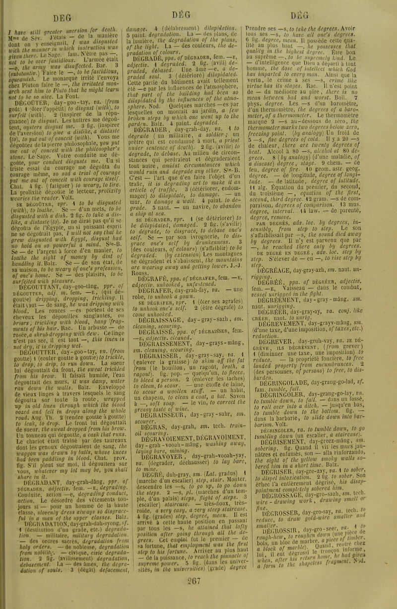 DEG / have slill greater fW^PlfjSLt M™ de Scv. J'émis - 'le la juanieiç dont on y enseignait, / tuas disgusted wUh themunnerin which wsructwn was Zen Ihere. Le Sage. fan.. N'être pas - «o/ to be over faslidious. L'armée était _e the army was disaffected. Bar. 3 tsubstantiv.) 'Faire le -, lo be faslidious, saueamish. Le monarque irrite 1 envoya obez Pluton faire le —, the irrituled mon- arch sent him to Pluto that ne might team not to be so uice. La Font. DÉGOÛTER, day-goo-tay, va. (from goût) 4 'ôter l'appétit) to disgitst (with), to surfait (with). -2 (inspirer de la répu- gnance) to disr/usl. Les huîtres nie dégoû- tent, oysters disgust me. 3 Ûg. (inspirer de l'aversion) to give a dislike, a aistaste Uo), to put out ofconceit (with). vous me déaoùtez de la pierre philosophai, you put me oui of conceU with the philosopher s stone. Le Sage. Votre conduite me de: goûte, your conduct disgusts me. Un si triste essai du courage ine dégoûta du courage même, so sad a trial of courage put me out of conceit with courage ilsell. Chat. 4 fig. ( fatiguer) to wearij, to lire. La prolixité dégoûte le lecteur, prolixily wearies the reuder.\o\t. SB dégoûter, vpr. 4 to bô disgusted (with), to loalhe. Se — d'un mets, to be disgusted with a dish. 2 fig. to take a dis- tille, a dislaste(lo). Je ne dirai pas qu il se dégoûta de l'Égypte, un si puissant esprit ne se dégoûtait pas, / will not say thaï he grew disgusted with Egypl, disgust had no hold on so powerful a mind. S'fc-B. Se — de l'argent à force d'en matiier, to loalhe the sight of money by dmt of handling il. Balz. Se — de son état, de sa maison, to be weary of one's profession, of one's honte. Se — des plaisirs, to be surfeited with pleasure. DÉGOUTTANT, day-goo-tang, ppr. 0/ dégoutter, adj. m. fem. —e, (qui de- gout'e) dripping, dropping, Iricktmg. 11 était vint — de sang, he was dripping with blood. Les ronces —es portent de ses cheveux les dépouilles sanglantes, 011 briars, Irickling with blood, hang 'frag- ments of his huir. Rac. Un arbuste — de rosée.o shrubdropping with dew. Ce linge n'est pas sec, il est tout —, this linen is not dry, it is dripping wel. DÉGOUTTER, day-goo-tay, m. (from goutte) l (couler goutte à goutte) to trickle, to drop, to drip, to run down. La sueur lui dégouttait du front, the sweal liickled from his brow. 11 faisait humide, l'eau dégouttait des murs, il was damp, water tan down the walls. Balz. Enveloppé de vieux linges à travers lesquels le sang dégoutta sur toute la route, wrapped up in old linen Ihrough which the blood oozed and (ell in drops along the whole road. Aug. Th. 2 (rendre goutte à goutte) to leak, to drop. Le front lui dégouttait DÉG de sueur, the sweal dropped from his brow Un tonneau qui dégoutte, a cask that runs. Le chariot était traîné par des taureaux dont les genoux dégouttaient de sang, the waggon was drawn by butls, whose knees had been paddling in blood. Chat. prov. flg. S'il pleut sur moi, il dégouttera sur vous, whalever my loi may be, you shall thare in il. DÉGRADANT, day-grah-dâng, ppr. of dégrader, adjecliv. fem. -e, degradmg. Conduite, action —e, degrading conduci, action. Le désordre des vêtements tou- jours si — pour un homme de la haute classe, slovenly dress always so disgrace- ful in a man of the upper classes. Balz. DÉGRADATION, day-grah-dah-syong,*/'. 4 (destitution d'un grade, etc.) dégrada- tion. — militaire, military dégradation. — des ordres sacrés, dégradation from holy orders. — de noblesse, dégradation from nobiliti'. — civique, civic dégrada- tion. 2 flg. (avilissement) dégradation, debasemenl. La — des ames, the dégra- dation of soûls. 3 (dégât) defacement, damage. 4 (délabrement) dilapidation. 5 paiut. dégradation. La — des plans, de la lumière, the dégradation of the plans, of the light. La — des couleurs, the de- gradulion ofcolours. DÉGRADÉ, ppa. o/ dégrader, rem. — e, adjectiv. 4 degraded. 2 lig. (avili) de- graded, debased. Une âme -e, a de- graded' soûl. 3 ( détérioré) dilapidated. Cette partie du bâtiment avait tellement été -e par les influences de l'atmosphère, that part of the building hml been so dilapidated by the iii/luences of the atmo- sphère. Nod. Quelques marches —es par lesquelles on montait au jardin, a \ew broken steps by which one wenl up to lue garden. Balz. 4 paint. degraded. DÉGRADER, day-grah-day, va. 4 to deurade (un militaire, a soldier ; un prêtre qui est condamné à mort, a priesl under sentence of dealh). 2 lig. (avilir) to dégrade, to debase. Au milieu de circon- stances qui perdraient et dégraderaient tout autre, amidsl circumstaiices which would ruin and dégrade an y olhcr. Sl°-B. C'est — l'art que d'en faire l'objet d un trafic, il is degrading art to make il an article of traffte. 3 (détériorer, endom- mager) lo ditupidate, to damage. — un mur, lo damage a wall. 4 paint. lo de- grade. 5 naut. — un navire, to abandon a ship al sea. se dégrader, vpr. 4 (se détériorer) lo be dilapidated, damaged. 2 flg. (s'avilir) lo dégrade, lo disgrâce, lo debase one s self. Se — par son ivrognerie, to dis- grâce one's self by drunkenness. 3 (des couleurs, ofcolours) (s'affaiblir) lobe degraded. (by extension) Les montagnes se dégradent et s'abaissent, the mountains are wearing away and gelling lower. J.-J. Rouss. DÉGRAFÉ, ppa. of dégrafer, fem. —e, adjecliv. unhooked, unfastened. DÉGRAFER, day-grah-fay, va. —une robe, lo ttnhook a gown. se dégrafer, vpr. 4 (ôter ses agrafes) to unhook one's self. 2 (être dégrafe) lo corne unhooked. DÉGRAISSAGE, day-gray-sazh, sm. cleaning, scouring. DÉGRAISSE, ppa. of dégraisser, fem. —e, adjectiv. etcaned. DÉGRA1SSEMENT, day-grays-màng, sm. cleaning, scouring. DÉGRAISSER, day-gray-say, va. 4 (enlever la graisse) lo skim off the fat from (le bouillon, un ragoût, brolh, a ragoût), fig. pop. — quelqu'un, to fleece, lo bleed a persan. 2 (enlever les taches) lo cleun, to scour. — une étoffe de lame, to scour a woollen stuff. — un habit, un chapeau, lo clean a coat, a hat. Savon à _ soft soap. — le vin, to correct the gteasy taslé of wine. DÉGRAISSEUR, day-gray-suhr, sm. scourer. DËGRAS, day-grah, sm. tech. train- VéGRAv'oIEMENT, DÉGRAVOtMENT, day-grah-vooah-mang, washiug away, laying bure, mining. DÉGRAVOYER, day-grah-vooah-yay, va. (dégrader, déchausser) lo lay bare, lo mine. , , DEGRÉ, duh-gray, sm. (lut. gradus) 4 (marche d'un escalier) step, stuir. Monter, descendre les —s, lo go up, to go down the steps. 2 —s, pl. (marches d'un tem- ple, d'un palais) steps, flighl of sleps. 3 (escalier) staircase. — très-doux, tres- roide, a very easy, a very steep staircase. 4 lig. (grades) slep, degree, menu. Il est arrivé a celle haute position en passant par tous les —s, he atlained that lof/y position a fier going Ihrough ail the de- grees. Cet emploi fut le premier — de sa fortune, that employaient was the flrsi slep to his fortune. Arriver au plus Mut - de la puissance, lo reach the pinnaclc «/ suprême power. 5 fig. (dans les univer- sités, in the universilies) (grade) degree r\ n r% Prendre ses —s, to lake the degrees. Avoir tons ses —s, ta have ail one's deg G lig. degree, mean. 11 possède celle qua- lité au plus haut —, he possesses that (jualily m the highest degree. Être bon au suprême —, to be snpremely kind. Le — d'intelligence que Dieu a départi à tout homme, the dose of intellect which Gotl lias imparted lo every man. Ainsi que la vertu, le crime a ses —s, crime like virlue has its stages. Rac. H n'est point de — du médiocre au pire, Ihere is no mean between bai and worst. Boil. 7 phys. degree. Les —s d'un baromètre, d'un thermomètre, the degrees of a buro- mcier, of a thermometer. Le thermomètre marque 2 —s au-dessous de zéro, the thermometer marks two degrees below zéro, freeziug point, [by analogy) Un froid de 5 —s, five degrees ofcold. Il y a 20 —s de chaleur, there are twenly degrees of beat. Alcool à 80 —s, alcohot ut 80 de- grees. 8 ( by analoqy) (d'une maladie, of a diseasé) degree, stage. 9 chein. — de feu, degree of /ire- 40 geom. astr. geog. degree. — de longitude, degree of longi- tude. — de latitude, degree of latitude. 14 alg. Équation du premier, du second, du troisième —, équation of the first, second, third degree. 42 gram. —s de com- paraison, dei/rees of compurison. 4 3 mus. degree, inlerval. 44 law. — de parenté, degree, remove. par degrés, adv. loc. by degrees, in- sensibly, from slep to step. Le son s'affaiblissait par -s, the soiind died away by degrees. Il n'y est parvenu que par —, he rcached Ihere only by degrees. de degré en degré , adv. loc. step by slep. S'élever de — en —, lo rise slep by slep- UÉGREAGE, day-gray-azh, m. naut. un- rigging. ; , DEGRÉE, ppa. of degreer, adjectiv. fem. —e, Vaisseau — dans le combat, vessel unrigged in the fîght. DÉGRÈEMENT, day-gray-mang, sm. naut. unrigging. . DÈGRÉElî, day-gray-ay, va. conj. like créer, naut. to unrig. DÉGRÈVEMENT, day-grayv-mâng, sm. (d'une taxe, d'une imposition, of taxes, etc.) réduction. DÉGREVER, day-gruh-vay, va. je de- grève, ils dégrèvent, (from grever) 4 (diminuer une taxe, une imposition) to redttce. — la propriété foncière, to pce lunded property from encumbrances. 2 (des personnes, of persous) to free, lo dis- burden. , . . , DÉGRINGOLADE, day-grang-go-lad, sf. fain. tumble, fait. DÉGRINGOLER, day-grang-go-lay, vn. lo tumble down, to [ail. - dans un fosse, to roll over into a dilch. — jusqu en bas, to tumble down lo the bottom. ug. — dans la barbarie, lo slide dmvn into bar- barism. Volt. dégringoler, fa. to tumble down, to go tumbling down (un escalier, a staircase). DÉGUISEMENT, day-grccz-niàng, sm. sobering. lig. Quand il vil les murs jau- nâtres et enfumés, son - alla rinforzando, the sight of the yellow smoky walls so- bered him in a short Urne. Balz. DÉGRISER, day-gre-zay, va. 4 to soba, lo dispel intoxication. 2 lig. to sober. Son échec l'a entièrement dégrise, his dtsap- pointment completely sobered him V DÉGROSSAGE, day-gro-sazh, *m. lerh. wire - drawing work, drawmg small o> ^n'ÉGROSSER, day-gro-say, «J-^g mi«a', to draw gold-wire smalUr an* ^grossir, iBSffiaMiNÎ'î rough-hew, toro^hmiomi^m bois un blocde marbre > P < U e,1M a block of marble). uan°'on informe, 10 . %.WrcÙrnliï hchadgire» :t'„;loC'the shï^ss fragment. Nod.