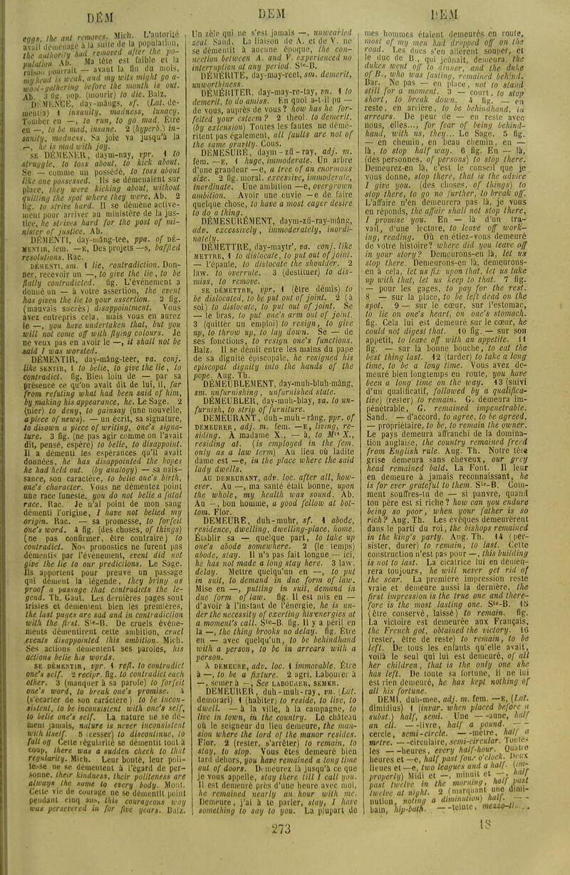DÉM tons the mit removes. Micli. L'aiitoriïc Lîfff démêlé à la suite de la popftlailun. m,uthorUyhad removed aller the po- mlatiou Ab Ma tête est faible ei la EounaU - avant la On du mois mlihead is «'M*. mV //''' 90 a- wod-guthering before the month is out. Ab 3 «£• i'°P- (mourir) to die. Balz. DKMKNfcE, day-uiàugs, if. (Lut. de- meiiiia) 1 insamly, mudness, lunqcy. Tomber en —, to run, lo go mud. Etre en —, to be mad, insane. 2 (hyperb.) in- sanity, madness. Sa joie va jusqu'à la r-, he is mud with joy. se DÉMENER, daym-nay, vpr. 1 lo struggle, to tous about, to kick about. Se — comme un possédé, to toss about like one possessed. Ils se démenaient sur place, tliey were kicking about, withoul quitling the spot where Ihey were. Ab. 2 lig. to slrive hurd. Il se démène active- ment pour arriver au ministère de la jus- tice, he stiives hard for the post of mi- nisler of justice. Ab. DÉMENTI, day-mang-tee, ppa. of dé- mentir, fem. —e, Des projets—s, baf/led résolutions. Kac. démenti, sn». 1 lie, contradiction. Don- ner, recevoir un —, to give the lie, to be flally contrudicted. lig. L'événement a douué un — à votre assertion, the cvent has given the lie lo your assertion. 2 (ig. (mauvais succès) disappointment. Vous avez entrepris cela, niais vous en aurez le —, you hâve undertaken thaï, but you will nol corne off with flying cotours. Je ne veux pas en avoir le —, il shall nol be said I was worsled. DÉMENTIR, day-mâng-teer, va. conj. like sentir, 1 to belle, lo give the lie, lo contradict. flg. Bien loin de — par sa présence ce qu'on avait dit de lui, il, far from refuting whal had been said of Mm, by making his appearance, he. Le Sage. 2 (nier) to deny, lo gainsay (une nouvelle, a pièce of news). — un écrit, sa signature, 10 disown a pièce of writing, one's signa- ture. 3 Dg. (ne pas agir comme on l'avait dit, pensé, espéré) to belie, to disappoint. 11 a démenti les espérances qu'il avait données, he has disappoinled the hopes he had held oui. (by anulogy) — sa nais- sance, son caractère, to belie one's birth, one's cliuracter. Vous ne démentez point nne race funeste, you do nol belie a fatal race. Kac. Je n'ai point de mon sang démenti l'origine, / hâve not belied tivy origm. Rac. — sa promesse, to forfeil one's word. A flg. (des choses, of things) (ne pas confirmer, être contraire) to contradict. Nos pronostics ne furent pas démentis par l'événement, evenl did not give the lie lo our prédictions. Le Sage. Ils apportent pour preuve un passage qui dément la légende, they briny as proof a passage that contradicts the le- gend. Th. Gaut. Les dernières pages sont tristes et démentent bien les premières, the lusl pages are sad and in contradiction wilh the finit. S'«-B. De cruels événe- ments démentirent cette ambition, cruel evenls disappoinled this ambition. Micli. Ses actions démentent ses paroles, his actions belie his words. se démentir, vpr. 1 refl. lo contradict one's self. ï recipr. Dg. to conlrudicl euch ûlher. 3 (manquer à sa parole) lo forfeil one's word, lo break one's promise, à (s'écarter de son caractère ) to be incon- sislenl, to be inconsistent with one's self, to belie one's self. La nature ne se dé- ment jamais, nature is never inconsistent withitself. 5 i cesser) lo discontinue, to fait on Cette régularité se démentit loul à coup, there was a sudden check to Ihttl regulariiy. Mich. Leur bonté, leur poli- tise ne se démentent à l'égard de per- sonne, their kindness, their politeness are alway* the same to every body. Monl. Celle vie de courage ne se démentit point pendant cinq an», this courageous wuy was persévérai m for [Ive yeun. Balz. DEM Un zèle qui ne s'est jamais —, uuwea'ricd zeal Saild. La liaison de A. et de V. ne se démentit à aucune époque, the con- nection belween A. and V. experieneed nu interruption al any period. Sle-B. DÉMÉRITE, day-may-reet, sm. demerit, unworthiness. DÉMÉRITER, day-may-rc-tay, vn. \ to demerit, to do amiss. En quoi a-t-il pu — de vous, auprès de vous ? how has he for- feited your esteem? 2 ilieol. to demerit. (by extension) Toutes les fautes ne démé- ritent pas également, ail fuults are nol of the same gravily. Cous. DÉMESURÉ, daym-z«-ray, adj. m. fem. —e, 1 huge, immoderale. Un arbre d'une grandeur —e, a tree of an mormons size. 2 flg. moral, excessive, immoderale, inordinate. Une ambition —e, overgrown ambition. Avoir une envie —e de faire quelque chose, lo have a mosl eager désire to do a thing. DÉMESURÉMENT, daym-zu-ray-tnanfî, adv. excessively, immoderately, inordi- mtely. DÉMETTRE, ilay-maylr', va. conj. like mettre, 1 lo dislocale, to put out of joint. — l'épaule, to dislocale, the shoulder. 2 law. to overrule. 3 (destituer) to dis- miss, to remove. se démettre, vpr, 1 (être démis) lo be dislocated, to be put out of joint. 2 ( à soi) lo dislocale, to put out of joint. Se — le bras, lo put one's arm ont of joint. 3 (quitter un emploi) lo resign, to give up, to throiu up, to lay down. Se — de ses fonctions, to resign one's fonctions. Balz. 11 se démit entre les mains du pape de sa dignité épiscopïle, he resignea his episcopal diguily into the hands of the pope. Aug. Th. DÉMEUBLEMENT, day-muh-blnh-mang, sm. nnfurnishiny, unfurnished state. DÉMEUBLER, day-muh-blay, va. lo un- furnish, to slrip of furniture. DEMEURANT, duh-muh-ràng, ppr. of demeurer, adj. m. fem. —e, hving, re- siding. À madame X., — à, to M X., residing at. [is employed in the fem. only as a law term) Au lieu où ladite dame est —e, in the place where the said lady dwells. AU DEMEURANT, adv. lOC. aflCT ail, IlOW- ever. Au —, ma santé était bonne, upon the whole, my heallh was sound. Ab. Au —, bon homme, a good fellow at bot- tom. Flor. DEMEURE, duh-muhr, sf. 1 abode, résidence, dwelling, dwelling-place, home. Établir sa — quelque part, to take up one's abode somewhere. 2 (le temps) abode, stay. 11 n'a pas fait longue — ici, he has not made a long stay here. 3 law. delay. Mettre quelqu'un en —, lo put in suit, to demand in due form of law. Mise en —, pulling in suit, demand in due form of law. fig. 11 est mis en — d'avoir à l'instant de l'énergie, he is un- der the necessity of exerling his-energies at a momenl's tait. S'e-B. lig. 11 y a péril en la —, the thing brooks no delay. flg. Être en — avec quelqu'un, to be behindhand with a person, lo be in arrears with a person. h demeure, adv. loc. 1 immovable. Être à —, to be a fixture. 2 agri. Labourer à —, semer à - , See laboUiŒR, semer. DEM EU H ER , duh-rauh-ray, vn. (Lut. demorari) 1 (habiter) to réside, to line, lo dwell. — à la ville, à la campagne, to live in town, m the country. Le château où le seigneur du lieu demeure, the maiir sion where the lord »/ the manor résides. Flor. 2 (rester, s'arrêter) to remain, to stay, to stop. Vous êtes demeuré bien tard dehors, you have remained a long lime out of doors. Demeurez là jusqu'à ce que je vous appelle, stay there till 1 call you. Il est demeuré près d'une heure avec moi, he remained nearly an hour wilh me. Demeure, j'ai à le parler, stay, 1 have somelhing to say to you. La plupart de 273 DEM mes hommes étaient demeurés en route, mosl of my men had drnpped off on Ihs roud. Les ducs s'en allèrent souper, et le duc de B., qui jeûnait, demeura, the dulces went off lo /limier, and the duhe of B., who wus fasting, remained beltind. Bar. INc pas — en place, nul to stand Stlll lor a moment, a — court, to stun short, lo break down. h li^. _ on reste, en arrière, lo be behindhand. Ut arrears. De peur de — en resle avec nous, elles..., for fear of being behind- hand, with us, they... Le Sage. 5 flg. — en chemin, en beau chemin, en — là, to stop half way. 6 flg. En — là, (des personnes, of versons) to stop there. Demeurez-en là, c est le conseil que je vous donne, stop there, that is the udvice 1 give you. (des choses, of things) lo stop there, to go no furlher, lo break off'. L'affaire n'en demeurera pas là, je vous en réponds, the afl'uir shall nol stop there, I promise you. En — là d'un tra- vail, d'une lecture, to leave off work- ing, reading. Où en étiez-vous demeuré de votre histoire? where did you leave off in your slory? Demeurons-en là, let us stop there. Demeurons-en là, demeurons- en à cela, let us fix upon that, let us take up wilh that, lel us keep to that. 1 lig. — pour les gages, to pay for the rest. 8 — sur la place, lo be lejï dead on the spot. 9 — sur le cœur, sur l'estomac, lo lie on one's heurt, on one's stomach. fig. Cela lui est demeuré sur le cœur, he could nol digesl that. 10 fig. — sur son appétit, lo leave off wilh an appelite. 11 flg. — sur la bonne bouche, to eut the best thing last. 12 (tarder) to take a long lime, to be a long lime. Vous avez de- meuré bien longtemps en route, you have been a long time on the way. 13 (suivi d'un qualificatif, followed by a qualifica- tive) (rester) to remain. G. demeura im- pénétrable, G. remained impénétrable. Sand. — d'accord, to agrée, lo be agreed. — propriétaire, lo be, to remain the owner. Le pays demeura affranchi de la domina- tion anglaise, the country remained freed from English rule. Aug. Th. Notre têie grise demeura sans cheveux, our grey head remained bald. La Font. Il leur en demeure à jamais reconnaissant, he is for ever graleful lo Ihem. Sle-B. Com- ment souffres-tu de — si pauvre, quand ton père est si riche ? how can you endure being so poor, when your faiher is so rich ? Aug. Th. Les évêques demeurèrent dans le parti du roi, the bishops remained in the king's party. Aug. Th. 14 ( per- sister, durer) to remain, lo lasl. Cette construction n'est pas pour —, this building is not to last. La cicatrice lui en demeu- rera toujours, he will never get rid of the scar. La première impression reste vraie et demeure aussi la dernière, the flrsl impression is the true one and there- fore is the mosl lasting one. Sle-B. 15 (Cire conservé, laissé) lo remain. flg. La victoire est demeurée aux Français, the French got, obtaiued the viclory. IG (rester, être de reste) to remain, to be lift. De tous les enfants qu'elle avait, voilà le seul qui lui est demeuré, of ail lier children, that is the only one she has left. De toute sa fortune, il ne lui est rien demeuré, he has kepl nothing of ail his fortune. DEMI, duh-mee, adj. m. fem. —e, (Lai. dimidius) I (invar, when placed before ,i subst.) half, semi. Une aune, half an eli. —livre, half a pound.. — - cercle, semi-circle. mètre, hall a mètre. —circulaire, semi-circular. Tottjes les — -heures, every half-hour. Quatre heures et -e, half past fou.- o clock. ooux lieues et —e, two leagues and a liai/. (•'«- properly) Midi et -, minuit et -,. « / past twelve in the mormng, half Ml twelve al night. 2 (marquant me dimi- nution, noting a dimmUlon) W- p  bain, hiji-bath. --teinte, meno-ti..... 1?