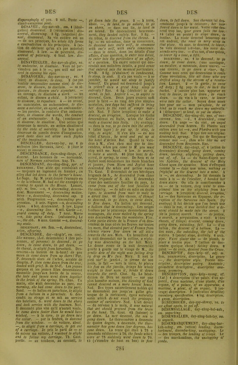 disparaglngly of you. 2 mil. Poste —, disadianlageous pont. DÉSAVEU, day-zav-uh , sm. 4 (déné- gation) disavowul. 2 ( rétractation ) dis- avowul, disowning. 3 (Ig. (négation) dé- niai, dhavowul. Sa vie entière est un — de ses principes, Ai* whole life forms a contradiction to his principles. 4 (ac- tion de déclarer qu'on n'a pas autorisé) disai'owal. 5 law. — de paternité, dis- uvowal of paternily. 6 feud. law. dis- uvowal. DÉSAVEUGLER, day-zav-uh-glay, va. to undeceive, to disabuse. Vous ne par- viendrez pas a le —, you witl not suc- ceed in opening his eyes. DÉSAVOUER, day-zav-oo-ay, va. 4 (nier) to disavow, to deny. 2 (ne pas vouloir reconnaître comme sien) to dis- avow, to disown, to disclaim. — sa si- gnature , to disown one's signature. — un ouvrage, to disclaim a work. — un enfant, to disown a child. 3 (rétracter) to disavow, to repudia/e. 4 — un avoué, un mandataire, un ambassadeur, to dis- avow a solicitor, an agent, an ambassador. — les paroles, la conduite d'un ambassa- deur, to disavow the words, the conducl of an ambassador. s fig. (condamner) to disavow, to disallow. Une action que désavoue la morale, an action disallowed by the code of moralily. Le bon goût désavoue de pareils écarts d'imagination, good taste does not allow such flighls of the imagination. DESCELLER, days-say-lay, va. 4 to unfasten (des barreaux, bars). 2 (ôter le sceau) to unseal. DESCENDANCE, days-sang-dângs, sf. descent. Les hommes de — normande, men of Norman extraction. Aug. Th. DESCENDANT, day-sâug-dâng, ppr. of descendre, Une allée qui conduisait en — toujours au logement du fermier, an alley thaï led down to the farmer's Iwuse. Le Sage. fig. M. avait donné l'exemple en — de la tribune, if. had set the example by ceasing to speak in the House. Lamart. adj. m. fem. —e, 1 descending, descen- dent. Mouvement —, descending motion. Séve —e, descending, descendent sap. 2 arith. Progression —e, descending pro- gression. 3 astr. Signes —s, descending signs. 4 bot. descendent. 5 law. Ligne —e, descending line. 6 mil. Garde —e, guard coming ofj duty. 7 naut. Marée —e, lide going down. (substantiv^ Le —, the ebb. 8 mus. Gamme —e, descend- ing scale. descendant, sm. fem. —e, descendant, scion, o/fspring. DESCENDRE, day-sângdr', vn. conj. like rendre, (Lut. descendere) 4 (des per- sonnes, of persons) to descend, to go down, to corne down, to gel down. — de cheval, to alighl from horseback. Des- cendras-tu bientôt de là-haut 1 do you mean to corne down from up Ihere ! Per. P. descendit alors de l'arbre, accablé de chagrin, P. then came down from the tree, loaded with grief. B. de S>-P. Les jeunes garçons et les jeunes filles descendaient ensemble jusqu'aux bords de la source, ifhe lads and lasses wenl down logelher to the brink of the spring. Ph. Chas. Un malin, elle était descendue au parc, onc morning, she had corne down to the pari;. Sand. — de ballon en parachute, to alighl ftom a balloon in a parachute. G. des- cendit au rivage et se mit au service des bateliers, G. went down to the shore and look service with the boalmen. Nod. Il descendit plus vite qu'il n'aurait voulu, he came down faster titan he would have wished. — a la cave, to go down inlo the ce i m-. — par la fenêtre, to descend from the window. — de voiture, absol. —, to alighl from a carnage, to gel oui of a carriage. Je pris le parti de — et de suivre ma voiture, / resolved to alighl and to follow my carriage. Th. Gaul. poetic. — au tombeau, au cercueil, to ! go down inlo the grave. 2 — a terre, absol. —, to land, to go ashore, to go on shore. — dans une Ile, to land in an island. Ils descendirent heureuse- ment, they landed safely. Bar. a fig. — du trône, to descend from the llirone. 4 lig. — en soi-même, dans sa conscience, to descend inlo one's self, to commune with one's self, with one's conscience. — dans le détail, dans les détails d'une affaire, d'une question, to enter inlo détail, to enter into the parliculars of an a/fuir, of a question. Un esprit naturel qui des- cendait aux moindres détails, a good sensé thaï entered inlo the meanest parliculars. S!e-B. 5 fig. (s'abaisser) to condescend, to stoop, to sink. Il n'a pas voulu — à se justifier, he would not sloop to Juslify himself. Un grand roi descend-il jusqu'à la prière? does a great king sloop io enlrcaly? Rac. 6 fig. (déchoir) to de- scend, to fait. Aspirer à —, to aspire to descend. Corn. Deux jours avaient suffi pour la faire — an rang des plus simples mortelles, two days had suf/lced to bring lier down to the rank of simple mor- tals. Nod. 7 (faire irruption) to muke a descent, an irruption. Lorsque les Golhs descendirent en Italie, when the Golhs made a descent inlo ltaly. ( by analogy ) — dans la rue, to go down into the street. 8 (aller loger ) to put up, to stay, to stop, to alighl. 11 s'en alla — en son hôtel d'Artois, he went and put up al his hôtel d'Artois. Bar. Quand lu vien- dras à M., c'est chez moi que tu des- cendras, when you corne to M. you musl stay with me. Sand. 9 law. to search, to muke a search. 40 (être issu) to de- scend, to spring, to corne. De Sem et de Japhet sont descendues les races blanches et jaunes, from Shem and Japhet have tlescended the white and yellow races. Th. Gaul. Il descendait de ces héroïques brigands de S., he descended from tliose heroic brigands of S. Ab. Il descendait d'une des meilleures familles du pays, he came from one of the besl families in the country. — de mâle en mâle en droite ligne, to descend from maie to maie in a direct line. 11 (des choses, of things) to descend, to go down, to corne down, to flow down. Un ballon qui descend, a bulloon thaï is descending. Les neiges fondues par le priniemps descendaient des montagnes, the snow melled by the spring was descending from the mountains. Flor. Cette partie élevée de la France d'où des- cendent de tous côtés les fleuves sur toutes les mers, thaï elevated part of France from whence rivers flow down on ail sides towanls Ihe sca. Mich. Un brouillard de la nuit descendait sur la colline, a nighl- fog was descending on the MU. Méry. La douce rosée de la nuit descendait goutte à goutte sur le visage de M., Ihe genlle dew of Ihe night was falling drop by drop on M's face. Méry. Il met le pied sur* le javelut, le presse de son poids, le fait — vers la terre, he places his foot on the javelin, brings his whole weighl to beur uiwn il, bends il down lowards the eartn. Chat. fig. La béné- diction de Dieu ne saurait — sur une plus honnête maison, the blessing of God cannol descend on a more honest nouse. Nod. Des types naturellement nobles qui ne descendent pas jusqu'au galbe gro- tesque de la caricature, types naturalty noble which do not reach the grotesque contour of caricature. Nod. L'art devait — du cerveau à la main, // was natural thaï art should proceed from the brain to the hand. Th. Gaul. 42 (baisser) to go down. La mer descend, the sea is going down. Le thermomètre a descendu de quatre degrés, a descendu, the ther- momelcr has gone down four degrecs, ha* gone down. La rente qui était à 75 a descendu subitement à 70, the fnnds which were at 75 suddcnly went aown to 70. 13 (s'étendre de haut en bas) to flow 28 i down, to fait down. Ses cheveux lui des- cendaient jusqu'à la ceinture, her hair flowed down to lier waisl. Votre robe rtes- cend trop bas, your gown faits too low. 4* (aller en pente) to slope down, to incline. La roule descend beaucoup en cet endroit, the roud is very steep in thaï place. 15 mus. to descend, to lower. Sa voix descend uè*-bas, his voice de- scends very low. — d'un ton, d'une quinte, to lower by a tone, a ftfth. descendre, va. 4 to descend, to go down, to corne down. (une montagne, un escalier, a mountuin, down itairs). — une rivière, to go down a river, fig. Gomme tous ceux qui descendent le cours d'une révolution, like ait those who are drifled along by Ihe stream of a révolu- tion. Lamari. 2 — la garde, to corne o/f duty; || fig. pop. to die, to kkk the buckel. 3 '.mettre plus bas. apporter en bas) to lower, to take down , to reach down. — du vin à la cave, to lower wine inlo the cellar. Soyez donc assez bon pour me — mon parapluie, be to kind as to reach me down my umbrella. 4 (débarquer) loland. to put on shore. DESCENDU, day-sâng-dû, ppa.of des- cendre, fem. —e, 4 descended, corne down. Un ange — du ciel, an anget descended from heaven. El Phèdre aux enfers avec toi —e, and Phœdra with you visiling hell. Rac. 2 (qui lire son origine) descended, sprung. Toi qui de Benjamin comme moi —e, thou who like me art descended from Benjamin. Rac. DESCENTE, day-sângt, sf. 4 (action de descendre) descent, going down, coming down, landing, alignling, gelling down, oui of, off. La — du Saint-Esprit sur les Apôlres, the descent of the Holy Ghosl upon the apostles. Rien d'effrayant comme la — dans une mine, nothing so ■ frightful as the descent into a mine. À la —, on descending. Je lui donnais la ! main à la — de l'escalier, 1 handed her I down slairs. On alla le complimenter à | sa — de la voiture, they went to com- pliment him on his alighting from his carriage. 2 (irruption) descent, irruption. La — des Sarrasins en Espagne, the ir- ruption of the Saracens into Spain. (by analogy) Il fut décidé que l'on ferait une — dans la rue, il was decided thaï a de- scent should be made into the street; 3 (delà justice) search. Une — de justice, ' a seurch, a perquisition, a risit. 4 (des choses, of things) descent, coming down, going down, subsiding, fait. La — d'un ballon , Ihe descent of a balloon. La — des eaux, the subsiding, the fall of the waters. 5 (pente) slope, declirity. 6 arch. pipe. Faire placer une — de plomb, to place a leaden pipe. 7 (action de des- cendre quelque chose) taking down. 8 paint. — de croix, descent from the Cross. DESCRIPTIF, days-krip-tif, adj. m. fem. descriptive, descriptive. Le genre — , the descriptive style. Poésie des- criptive, descriptive poelry. Anatomie, géométrie descriptive, descriptive ana- tomy, geometry. DESCRIPTION, days-krip-syong, sf. (l.at.) 4 description (d'un palais, d'un ap- pareil, d'une machine, d'une plante, d'un organe, of a palace, of an apparatns, a machine, a plant, of an organ). 2 (ou- vrage) description. 3 (indication détaillée) invenlory, spécification. 4 log. description. 5 geom. description. DÉSÉGHOUEK, day-zay-shway, va. to set attoat again, to gel on. DESEMBALLAGE, day-zâng-bal-azh, sm. tmparking. DÉSEMBALLER, day-zâng-bah-lay, va. to unpack. DÉSEMBARQUEMENT, day-zâng-bar- kuh-niâng, sm. (action) landing, disem- barkment, disembarking, unshipping. Le — des troupes, the landing of troops. Le — des marchandises, the unshipping of goods.