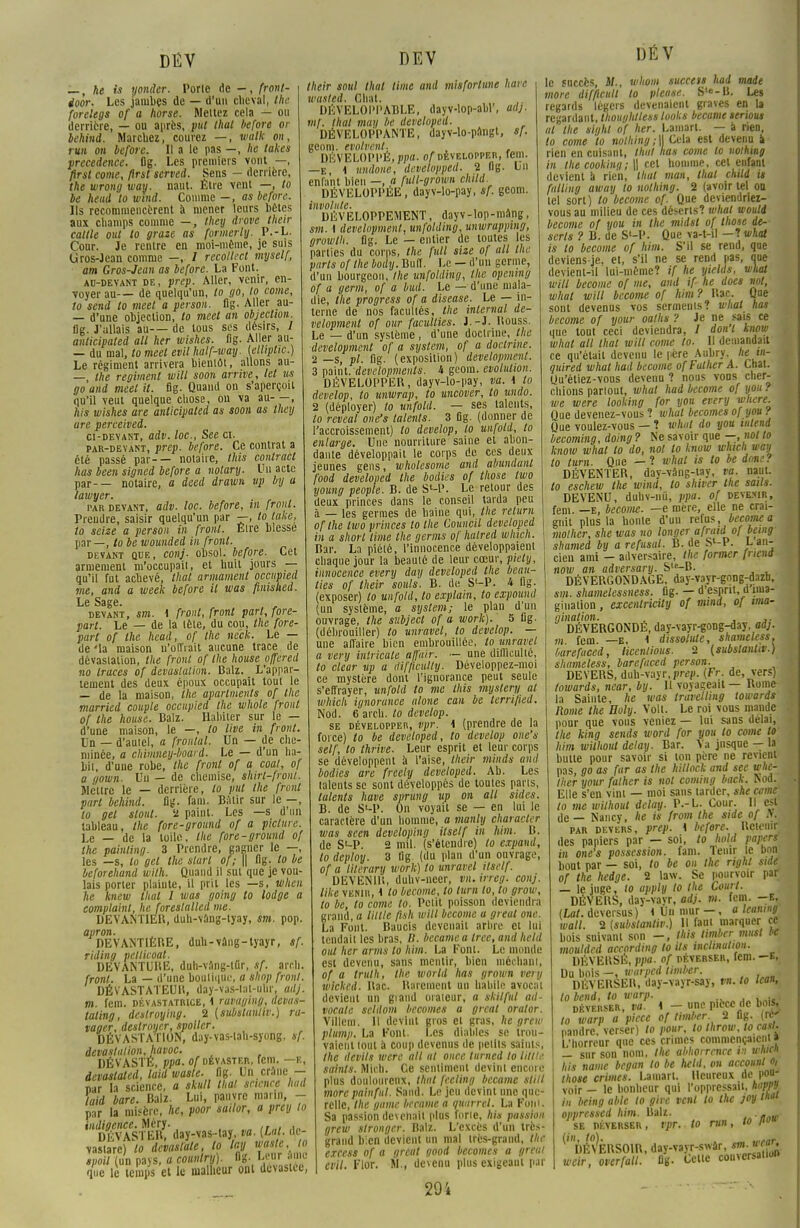 — , he is yonder. Porte de — , front- ioor. Les jambes de — d'un cheval, the forelegs of a horse. Mettez cela — ou derrière, — ou après, put that before or behind. Marchez, courez —, walk on, rvn on before. Il a le pas —, he takes precedence. flg. Les premiers vont —, ftrst corne, flrst served. Sens - derrière, the wrong way. liant. Être vent —, lo be heud to wmd. Comme —, as before. Ils recommencèrent à mener leurs bètes aux champs comme —, Ihey drove their caille ou! to graze as formerly. P.-L. Cour. Je rentre en moi-même, je suis Gros-Jean comme —, / recollect myself, am Gros-Jean as before. La Font. au-devant de, prep. Aller, venir, en- voyer au— de quelqu'un, to go, to corne, to send lo meel a person. fig. Aller au- — d'une objection, to meel an objection. Dg. J'allais au— de tous ses désirs, 1 anticipated ail her wishes. fig. Aller au- — du mal, to meet evil half-way. (elliplic.) Le régiment arrivera bientôt, allons au- — the régiment witl soon arrive, let us go and meel it. fig. Quand on s'aperçoit qu'il veut quelque chose, on va au- —, his wishes are anticipated as soon as theij are perceived. ci-devant, adv. toc., See ci. par-devant, prep. before. Ce contrat a été passé par-— notaire, this contract lias been signed before a notary. Un acte par-— notaire, a deed drawn up by a lawyer. par devant, adv. loc. before, m front. Prendre, saisir quelqu'un par —, toluke, lo seize a person in front. Eire blesse par —, lobe wounded in front. devant que, conj- obsol. before. Cet armement m'occupait, et huit jours — qu'il fut achevé, thaï armament occupied me, and a week before il was finished. Le Sage. devant, sm. i front, front part, fore- part. Le — de la tête, du cou, the fore- part of the head, of the neck. Le — de'la maison u'olïrait aucune trace de dévastation, the front of the house offered no traces of dévastation. Balz. L'appar- tement des deux époux occupait tout le — de la maison, the apartments of the married couple occupied the whole front of the house. Balz. Habiter sur le — d'une maison, le —, lo live in front. Un — d'autel, a frontal. Un — de che- minée, a chimney-board. Le — d'un ba- bil, d'une robe, the front of a coal, of a qoiun. Un — de chemise, shirl-front. Meure le — derrière, to put the front part behind. Dg. fa m. B;Uir sur le -, to gel sloul. 2 paint. Les —s d'un tableau, the fore-ground of a piclure. Le — de la toile, the fore-ground of the painting. 3 Prendre, gagner le —, les —s, lo gel the start of; \\ flg. lo be beforehand with. Quand il sut que je vou- lais porter plainte, il prit les —s, when he knew thaï I was going lo lodge a complaint, heJoreslalled me. DEVANTIER, duh-vang-lyay, sm. pop. apron. DEVANTIÈRE, duh-vâng-tyayr, sf. riding pelticoat. DEVANTURE, duh-vang-iQr, sf. arch. front. La — d'une boutique, a slwp front. DÉVASTATEUR, d'ay-vas-lal-uUr, adj. m. fem. dévastatrice, \ ruvuging, devas- taling, destroying. 2 (substanliv.) ra- vager, destroyer, spoiler. DÉVASTATION, duy-vas-tah-syong. sf. dévastation, havoc. DÉVASTÉ, ppa. of dévaster, fem. —B, devastated, laid wasle- fig. Un crâne - nar la science, a skull thaï science had laid bare. Balz. Lui, pauvre marin, - par la misère, he, poor sailor, a prey to vastare) lo devaslale, lo lay wasle, lo spoil (un pays, a country). Og. twrImo que lè temps et le malheur ont dévastée, their soul thaï lime and misfortune have wasted. Chat. ,. DÉVELOPPABLE, dayv-lop-abl', ad}, mf. Huit may be devcloped. DÉVELOPPANTE, dayv-lo-pnngt, sf. geom. cvolvent. , DÉVELOPPÉ, ppa. of développer, fem. —e, 1 undone, developped. 2 flg. Lu enfant bien —, a fult-grown child. DÉVELOPPÉE, dayv-lo-pay, sf. geom. involute. DÉVELOPPEMENT, dayv-lop-mâng, sm. i development, unfolding, unwrapping, growlh. fig. Le — entier de toutes les parties du corps, the full size of ail the parts of the body. Bulï. Le — d'un germe, d'un bourgeon, Ihe unfolding, the opening of a germ, of a bad. Le — d'une mala- die, the progress of a discase. Le — in- terne de nos facultés, the internai de- velopment of our faculties. i.-î. Rouss. Le — d'un système , d'une doctrine, the development of a syslem, of a doctrine. 2 —s, pl. fig. (exposition) development. 3 m\n\.. developments. i geom. évolution. DÉVELOPPER, dayv-lo-pay, va. i lo develop, to unwrap, to uncover, to undo. 2 (déployer) lo unfold. — ses talents, lo reveal one's talents. 3 fig. (donner de l'accroissement) lo develop, lo unfold, to enlarge. Une nourriture saine et abon- dante développait le corps de ces deux jeunes gens, wholesomc and abundanl food developed the bodies of those two young people. B. de S'-P. Le retour des deux princes dans le conseil tarda peu à — les germes de haine qui, the returu of the two princes to the Council developed in a short lime the germs of halred which. Bar. La piété, l'innocence développaient chaque jour la beauté de leur cœur, piety, innocence every day developed the beau- lies of their soûls. B. do S'-P. i fig- (exposer) lo unfold, to explain, to expound (un système, e syslem; le plan d'un ouvrage, the sitbject of a work). 5 fig- (débrouiller) to unravel, to develop. — une affaire bien embrouillée, to unravel a very inlricale aiïuir. — une difficulté, to clcar up a difficulty. Développez-moi ce mystère dont l'ignorance peut seule s'effrayer, unfold lo me this myslery al which ignorance alone can be terrified. Nod. 6 arch. to develop. se développer, vpr. 1 (prendre de la force) to be developed, to develop one's self, to thrive. Leur esprit et leur corps se développent à l'aise, their minds and bodies are freely developed. Ab. Les talents se sont développés de toutes parts, talents have sprung up on ail sides. B. de S'-P. On voyait se — en lui le caractère d'un homme, a manly characler was seen developing itsetf in him. B. de S'-P. 2 mil. (s'étendre) to expand, lo deploy. 3 fig (du plan d'un ouvrage, of a lilerary work) to unravel itself. DEVENUS, duhv-neer, vn.irreg. conj. like venir, 1 to become, to turn to, lo grow, to be, lo corne to. Petit poisson deviendra grand, a Utile flsh will become a greul me. La Font. Baucis devenait arbre et lui tendait les bras, D. became a Irce, and held oui her arms lo him. La Font. Le monde est devenu, sans mentir, bien méchant, of a truth, the world has grown very wickcd. Rac. Rarement un habile avocat devient un giand orateur, a ski!fui ad- vocalc scldom becomes a great orator. Villenr. R devint gros et gras, he grew plump. La Font. Les diables se trou- vaient tout à coup devenus de petits saints, Ihe devils were ail al once turned to Utile saints. Mieb. Ce sentiment devint encore plus doulourenx, thut fecling became stilt more painfnl. Sand. Le jeu devint une que- relle, the gamc became a quarrel. La Foin. Sa passion devenait plus forte. Ai* passion grew stronger. Balz. L'excès d'un très- grand bien devient un mal très-grand, the excess of a great good becomes a gréai evil. Flor. M., devenu plus exigeant par DÉV le succès, M., whom succeis had mode more difficiill to pieuse. S'e-B. Les regards légers devenaient graves en la regardant, thoughtless looks became serions al the sight of her. Lamart. — à rien, lo corne lo nothing;\\ Cela est devenu a rien en cuisant, thut has corne to nothing in the cookinq; \\ cet homme, cet enfant devient à rien, thut man, that ckld is falling away to nothing. 2 (avoir tel ou tel sort) to become of. Que deviendriez- vous au milieu de ces déserts? wliai wouti become of you in the midst of those dé- serts ? B. de S'-P. Que va-t-il —? what is to become of him. S'il se rend, que deviens-je, et, s'il ne se rend pas, que devient-il lui-même? if he yields, wliat will become of me, and if he does not, what will become of him ? Rac. Que sont devenus vos serments? what has become of your oalhs ? Je ne sais ce que tout ceci deviendra, / don'l know what ail that will corne lo. Il demandait ce qu'était devenu le |ière Aubry, he vi- quired what had become of Fallier A. Chat. Liu'étiez-vous devenu ? nous vous cher- chions partout, what had become of you ? we were looking for you every where. Que devenez-vous ? what becomes of you ? Que voulez-vous — ? what do you intend becoming, doing ? Ne savoir que —, not lo know what lo do, not lo know which way to tum. Que — ? what is to be donc? DÉVENTER, day-vâng-lay, va. naut. to eschew the wind, lo shiver Ihe sans. DEVENU, duhv-iiû, ppa. of devenir, fem. —e, become. —e mère, elle ne crai- gnit plus la bonté d'un refus, become a molher, she was no longer afratd of being shamed by a refusai. B. de S'-P. L an- cien ami — adversaire, Ihe former fnend nom an adversary. Sle-B. DÉVERGONDAGE, day-vayr-gong-dazb, sm. shamelessness. fig. — d'esprit, d ima- gination , excentricity of mind, of ima- iiination. . ,. DÉVERGONDE, day-vayr-gong-day, adj. m fem. —e, < dissolute, shameless, barefuced, licentious. 2 (substanliv.) shameless, barefaced person. DEVERS, duh-vayr.pnîji. (Fr. de, vers) towards, near, by. H voyageait — Rome la Sainte, he was travelling towards Rome the Holy. Volt. Le roi vous mande pour que vous veniez — lui sans délai, the king sends word for you lo corne lo him wilhoiil delay. Bar. Va jusque — la butte pour savoir si ton père ne revient pas, go as far as the hillock and see whe- Iher your falher is not coming back. Nod. Elle s'en vint — moi sans tarder, she urne' to me wilhout delay. P.-L. Cour. Il est de — Nancy, he is from the side of ri. par devers, prep. \ before. Retenir des papiers par — soi, to hold papers in one's possession, fam. Tenir le bon bout par — soi, to be ou the right side of the hedge. 2 law. Se pourvoir par — le juge, to apply to the Court. DÉVERS, day-vayr, adj. m. fem. —«j (Lat. deversus) l Un mur —, « leamng wall. 2 (substanliv.) Il faut marquer ce bois suivant son -, this timber musl be mouldcd according lo ils inclination. DÉVERSÉ, ppa. of déverser, fem. -E. Du bois -, wiirpcd timber. DÉVERSER, day-vayr-say, vn. to lean, lo bend, to warp. > déverser, va. 1 - une pièce rie bois, lo warp a pièce of timber. 2 fig. (réf nandre, verser) to pour, lo Ihrow, to casl. L'horreur que ces crimes commençaient » — sur son nom, the abhorrence m u-hicn his naine began to be held, on accouut », those crimes. Lamart. Heureux de pou- voir - le bonheur qui l'oppressau, nnvP'J in being able to gire vent lo Ihe joy '«« oppressed him. Balz. se déverser , vpr.. to rnn , to l>°w ^DÉ^ÈRSOIR, day-vayr-swâr, ™^fl wcir, overfall. fig. Celte conversais 29',