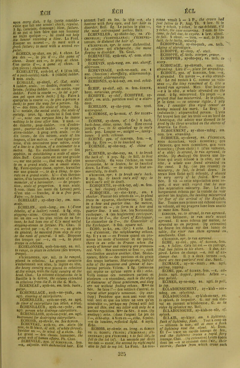 ÊCH «pou every disk. 2 flg. (perte considé- rable que fait une armée) check, mwIm. 3 ti« (atteinte, dommage) blow, failure. il ne' put si bien faire que son honneur ne reçût quelque — , he coulil not help Ait honour receiving a blow. La Font. Essuyer un nouvel —, '0 meet with a fresh failure; to meet with a second re- puise. , . KCHECS, ay-shay, svi. pl. i chess. Le jeu des —, le jeu d' —, the gante of thess. Jouer aux —, to play al chess. One partie d'—, a game of chess. 2 (les pièces ) chess-men. ËCHELETTE, aysh-let, sf. 1 (d'un bât, cfa pack-saddle) rack. 2 (ridelle) ladder. 3 mus. scale. ,, , . ÉCHKLLE, ay-shayl, sf. (Lat. scala) * ladder, scale. — double, trestles. — Irisée, folding ladder. - de corde, rope ladder. Faire la courte —, to let a per son get upoa one's back; || lig. Faire a ijuelqu'uu la courte —, to give a person a back; to pave the way for a person. lig. L'— des êtres, the scale of beings. lig. L'— sociale, the social scale, the scale of ■societtj. prov. lig. Après lui il faut tirer 1' —, none can surpass him; he leaves nothing to be donc after him. 2 naut. — de dunette, poop-ladder. —s d'entre- pont , quarter-deck ladder. — de poupe, stern-ladder. 3 geog. arch. scale. — de dix lieues, de dix mètres, scale of ten leagues, of ten mètres. — d'une ligne pour toise, d'un centimètre pour mètre, scale ofa line to a falhom, of a ccntimeler lo a mètre, fig. En établissant une — des appétits, in estublishing a scale of appe- iites. Buff. Celte carte est sur une grande —, sur une petite —, that map, thaï plan is on a grand scale, on a small scale. flg. Faire-quelque chose, opérer, travailler sur une grande —, lo do a thing, to ope- rate on a grand scale. L'— d'un thermo- mètre, d'un baromètre, the scale of a ther- moineter, ofa baromeler. — de propor- tion , scale o[ proportion. A mus. scale. 5 roui, (dans les mers du Levant) port. C'est une — franche, it is a free port. Faire —, to touch. ÉCHELLET, ay-shay-lay, sm. mus. scale. ÉCHELON, aysh-long, sm. 1 (d'une échelle, ofa ladder) round. 2 flg. step, slepping-stone. Cromwell avait fait de lui un des —s les plus utiles de sa for- tune, he had been one of C.'s most useful stepping-stones lo fortune. Ph. Chas. 11 est arrivé par —s, d'— en —, au grade de général, he mounted from step to step to the rank of gênerai. 3 mil. Disposer des troupes par —s, en —s, to place Iroops in échelons. ÉCHELONNER, aysh-lon-nay, va. mil. to range, to place in échelons (des troupes, Iroops). s'échelonner, vpr. mil. to be ranged, placed in échelons. La grosse cavalerie s'échelonnait aux ailes, la légère eu tète, the heavy cavalry was placed in échelons at the wings, willi the light cavalry al the head. Chat. La colonne s'échelonna de la Bastille a la Grève, the column extended in échelons from the D. to the G. Midi. ÉCHENEAU, aysh-no, sm. tech. basin, gui 1er. ÉCIIEMLLACE , aysh-ne-yazh, sm. agri. clearing of calerpillars. ÉCHENTLLER, aysh-ne-yay, va agri. to clear of calerpillars (un arbre, a tree). ÉCIIENILLEUR, aysh-ne-yuhr, sm. agri. person who deslroys calerpillars. ECIIENTLLOIR, aysh-ne-ywâr,sm. agri. Instrument for destroying calerpillars. BCHEOIR, ay-shwâr, vn. Set échoir. ECURVkAu, aysh-vo, sm. skein (de Î?-Ieî.dc Q1 blac- °f ofwhite thread). Dévider un -, lo wind ofl a skein. flg. Le granit — des choses humaines, the Breiïuct?rJ.uman fl'™- ''»■ Chas. fcOHEVhLh, pua. of écheveler, fcm. —E, adjeetw. with dishevelled hair. Elle ECH accourt l'œil en feu, la tèle —e, she hastens wilh ftery eyes, and lier hair in disorder. Boil. flg. Le pathos le plus —, the most extravagant pathos. Balz. ÉCHEVELER, ay-shuhv-lay, va. j'é- CHEVELLE; j'ÉCIIEVELLERAI ; j'ÉCHEVEL- lerais, to dishevel the hair of. s'écheveler, vpr-. to corne dishevelled. La crinière qui s'échevelle, the mane flowing in disorder. Th. Gaut. ÉCHEVETTE, aysh-vet, sf. com. skein (100 mètres). , .„ ËCHEV1N, aysh-vang, sm. anc. shenff, aiderman. ÉCHEVINAGE, aysh-ve-nazh, sm. 4 anc. (fonction) sheriffally, aldermanship. 2 (exercice) aldermanship. ÉCHIDNÉS, ay-kid-nay, sm. zool. echid- nœ. ÉCHIF, ay-shif, <irf/. m. fem. échive, hunt. voracious, greedy. , ÉCH1FFE, ay-shif, ÉCHIFFRE, ay- shifr', sm. arch. partition wall of a stair- case. ÉCHILLON, ay-she-yong, sm. naut. waterspoul. ÉCH1MOSE, ay-ke-moz, sf. See ecchy- mose. ÉCHINE, ay-sheen, sf. [Gr.) 1 back, back-bone, chine, spine. fam. Être crotté jusqu'à 1'—, lo be splashed up to one's neck. pop. Longue —, maigre —, lanky- bones. 2 arch. echinus. ÉCHINÉ, ppa. of échiner, fem. —e, pop. flg. Éire —, to be knocked up. ÉCHINÉE, ay-she-nay, sf. chine of pork. ÉCHINER, ay-she-nay, va. 1 to break the back of. 2 pop. flg. to kill, to beat unmercifully. On vous l'échiné, on vous l'assomme, he is beaten, he is knocked down. La Font. — de coups, lo beat un- mercifully, to dealh. s'échiner, vpr. i to break one's back. 2 pop. flg. to knock one's self up; lo work one's sel/ to dealh. ÉCH1QUETÈ, ay-shik-tay, adj. m. fera. —e, her. chequey, checky. ÉCHIQUIER, ay-she-kyay, sm. i checker. Planter des arbres en —,lo plant trees in squares, checkerwise. 2 naut. in a bow and quarter line. Se mettre, se former en —, lo form in a bow and quarter line. 3 anc. law. (en Normandie) exchequer. i (en Angleterre) exclicquer. La cour de f—, the Court of Exchequer. Le chancelier de 1'—, the Chancellor of the Exchequer. 5 Osh. square net. ÉCHO, ay-ko, sm. {Gr.) i echo. Les —s d'alentour, the neighbouring echoes. flg. Il y a un — en France quand on pro- nonce les mots d'honneur et de patrie, there is an echo in France when the words of honour and counlry are pronoun- ced. Voit. Mes souvenirs se font —, each recollection awakes anolher. Chat. Shake- speare, fidèle — des passions et du génie des temps barbares, Shakespeare, failhful echo of the passions and genius of bar- barous periods. Villera. 2 flg. (personne qui répète ce qu'une autre a dit) echo. Voilà comme ces messieurs parlent et plusieurs —s répondent, such is the style of discourse of those gentlemen, and they are not withoul flnding echoes. M™» de Sév. Se faire I'— des sottises d'autrui, to repeat other people's nonsense. (by ana- logy ) Peut-être que mon ami vous dira tout ceci et que ma lettre ne sera qu'un misérable —, perhaps my friend will tell you ail this, and my letter will only be a useless répétition. Mffle d« Sév. 8 mus. (by analogy) echo. (dans l'orgue) Le jeu de 1'—, echo-slnp. i Virrs en —, echo. 5 paint. —s de lumière, reflected light. 6 myib. Echo. ÉCHOIR, ay-shwâr, vn. irreg. il échoit ou il échbt; j'éciius; j'échkrrai; j'é- ciip.rrais ; que j'échussr; I to (ail (lo), lo fnll lo the lot (of). La seconde par droit me doit — encor. the second by righl oughl also to fall lo my lot. La Font. La cou- ÉCL ronne venait à — à P., the crown hait just fallen lo P. Aug. Th. 2 law. Si le cas y échoit, y échet, le cas échéant, s'il y échet, the case occurring. 3 com. to be- come, to fall due, to expire, i law. obsol. to fall. 5 obsol. — bien, — mal, to be in luck, lo be lucky, unlucky. ÉCHOPPAGE, ay-sho-pazh, sm. tecli. edging of stéréotypes. ÉCHOPPE, ay-sbop, sf. stall. ÉCHOPPE, sf. tech. scorper, graver. ÉCHOPPER, ay-sho-pay, va. tech. to scorp. ÉCHOUAGE, ay-shwazh, sm. naut. slranding. Lieu d'—, place for stranding. ÉCHOUÉ, ppa. of échouer, fem. —e, i slranded. Un navire —, a ship slrand- ed. Le roi restait à C. comme un vais- seau —, the king remained at C. like a vessel run aground. Midi. Une baleine —e à la côte, a whale slranded on the coasl. 2 flg. miscarried. Un projet —, a Project that has miscarried. Je le plains, je le liens — ce censeur rigide, / pily him, I consider this rigid censor as having missed his mark. La Bruy. 3 (substanliv.) shipwrecked person. L'avis fut trouvé bon par les trois —s au bord de l'Amérique, the advice was deemed to be good by the three wrecked on the shores of America. La Font. ÉCHOUEMENT, ay-shoo-mâng, sm. com. law. slranding. ÉCHOUER, ay-shway, vn. j'échouais, nous échouions, vous échouiez; que j'échoue, que nous échouions, que vous échouiez; (from choir) 1 (d'un vaisseau, of a ship) to slrand, lo run aground, to strike. (by analogy) On trouva une ba- leine qui avait échoué à la côte, sur la côte, a whale was found slranded on the coast. 2 flg. (ne pas réussir) to miscarry, lo fail, lo break down. Je serais bien fâché qu'il échouât, / should be very sorry if he failed. M* de Sév. Il vit — celte négociation avec re- gret, it was wilh regret that he saw this negolialion miscarry. Bar. Le dé- barquement échoua par la crainte de voir arriver les Anglais, the landing miscarried for fear of the arrivai of the English. Bar. Toutes mes prières ont échoué contre sa volonté, ail my prayers have been unable to move him. Sand. échouer, va. lo slrand, to run aground. — son bâtiment, to run one's vessel aground. Il nous échoua par malice, ne slranded us on purpose. (by extension) Le fleuve les échoua sur des bancs de sable, the river ran thcni aground on. sandbanks. Chat. s'échouer, vpr. to run aground. ÉCHU, ay-shû, ppa. of échoir, fem. —E, i fallen. Cela lui est — en partage, that has fallen lo his sltare. 2 due, ex- pired. Lettre de change —e, bill of ex- change due. 11 y a deux termes —s, there are two quarters' renl due. Sand. ÉCIMAGE, ay-se-mazh, sm. agri. polling, lopping. ÉC1MÉ, ppa. of écimer, fem. —e, ad- jecliv. agri. topped, polled. Arbre —, tree polled. ÉCIMER, ay-se-may, va. agri. to poil, to top. ÉCLABOUSSEMENT, ay-klab - 00s - mâng, sm. splashing. ÉCLABOUSSER, ay-klab-oo-say, va. to splash, to bespatter. G. sur son che- val en passant m'éclabousse, G. as he rides by splashes me. Boil. ÉCLABOUSSURE, ay-klab-oo-sflr, sf. splash. .... ÉCLAIR, ay-klayr. sm. 1 Ughtmng, flash of lightning, flash Tout* coup un - sillonna la nue, ail al once « fl A of lightning renl t^oloud.M-mn. Et V- trace un rapide losange de feu, and the Unhtm»<t traces a rapid fiery ïoLge.clT (l>l Leur* énèes dont les -s se croisent dans lair, their swords, flashet from which cross each
