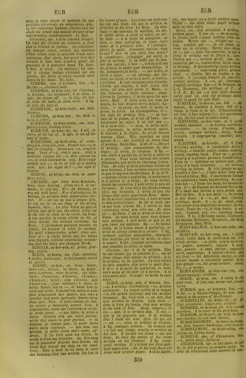 ECR eules la mise simple et modeste de nos paisibles citoyennes, an adventuress, who, bu lier ridiculotts fashions, throws inlo the sliade the simple and modes! dresses ofour vnpretending countrywomen. Al. Duv. s'écraser, vpr. I lobe crushed, bruisetl. Un fruit qui s'écrase en tombant, a fruit that is bruised in falling. (by exteusion) Ce masque court, camard qui semblait s'Être écrasé sous la pression d'une main puissante, that short, flat-nosed face that seemed to have been crushed under the pressure of a powerful hand. Th. Gaut. 2 fenc. to sloop, (by analogy) Le che- val à chaque instant s'écrasait sur ses jarrets, the horse al erery moment sunk down on his hams. Th. Gaul. ÉCRÉMÉ, ppa. of écrémer, fem. —e, Du lait —, skimmed milk. ÉCRÉMER, ay-kray-may, va. j'écréme, IL ÉCRÉME, ILS ÉCRÉMENT, 1 tO SMm, tO take the cream off. — le lait, du lait, to skim the milk, to skim milk. 2 fig. to take the besl of. ÉCUÈNAGE, ay-kray-nazh, sm. tech. kerning. ÉCUÉNER, ay-kray-nay, va. \zû\. to kem {a lelter). Éi'.KÉNOIR, ay-kray-nwâr, sm. tech. paring-knife, kerning-knife. ÉCRÉTER, ay-kray-tay, va. 4 mil. to curry o// the top of. 2 agri. lo cul off the tops of niaise. ÉCltEVISSE, ay-kruh-veès, sf. erust. croyfmh, craw/ish, crab. Pécher des —s, lo ftsh for crayfish. Soupe aux— s, crayfish soup. Yeux d'—s, crab's eyes. Aller à reculons comme les —s, aller comme les —s, to walk backwards. pop. Être rouge comme une —, lo be as red as a turkey cock. aslr. Le signe de 1'—, the sign of Cancer. ÉCRIER, ay-kryay, va. tech. to scour [iron wire). S'ÉCRIER, vpr. nous nous écriions, vous vous écriiez , (from cri) 4 to ex- elaim, to cry ont. S'— de douleur, to try oui with grief. S'— d'admiration, de terreur, to exclaim with admiration, ter- ror. S'— sur un as mal à propos jeté, to cry oui for an ace flung at the wrong moment. Boil. Le plus vieux au garçon s'écria tant qu'il put, Ihe oldest cried oui to Ihe lad as loud as he eould. La Font. À ces paroles, la tortue s'écrie et dit, al thèse words, the tortoise exclaims. La Font. 2 (prononcer quelques, paroles en criant, en élevant la voix) to exclaim. Eh quoi! s'écrie-t-elle, what! cries she. Sans s'— à toule heure que les temps sont changés, without continuaUy cxclaim- ing Huit ihe limes are changed. Sle-B. ÉCR1LLE, ay-kre-yuh, sf. grate, gral- ing, crudle. ÉCR1N, ay-krang, sm. (Lat. scrinium) l caskel, jeuiel-case. 2 (les joyaux) casket of jewels. ÉCRIRE, ay-krir, va. irreg. écris; écrivant; j'écris, tu écris, il écrit, nous écrivons, vous écrivez, ils écri- vent; j'écrivais; j'Écnivis; j'écrirai; j'écrirais; écris; qub j'écrive; que j'écrivisse , ( Lat. scriberc ) 4 absol. to write Savoir lire et —, to know how to read and write. Vous écrivez menu et avec plus d'agrément que jamais, you have a smaller and more agreeable handwriting than ever. Volt. Il écrit comme un chat, he wrilcs a misérable scrawl. Volt. 2 (représenter, noter par l'écriture) lo write, to write down. — une lettre, lo write a letler. Ecrivez cela sur votre journal, write that down in your journal. — sa dépense de chaque jour, to write down one's daily expenses. — son nom, son adresse, lo write down one's name, ad- dress II l'a écrit sous ma dictée, he wrote il from my dictation. fig. Son sang sur la poussière écrivait mon devoir, his blood had traced my duly on the sand. Corn. Dieu a écrit sa loi dans le cœur des hommes, Cod has written lus law m K fi R the hearls ofmen. Les rides ont écrli son âge sur son front, his âge is wriltcn in wrinkles on his brow. La Bruy. {by ana- logy) — un morceau de musique, un air, to write down a pièce of munie, an air. Se faire — à la porte de quelqu'un, se faire — chez quelqu'un, to leave ones name al a person's door. 3 (orthogra- phier) to spell. Comment écrivez-vous ce mot ? how do you spell this word ? 4 {somelimes) (s'engager par écrit) to give in wriling. Il ne suffit pas de don- ner des paroles, il faut —, words will nui do, il musl be under your handwriting. 5 lig. (composer) lo write. — une lettre, to write u letler. — un ouvrage, une his- toire, un traité, to wrile a work, a hislory, a tmitise. Je vais raconter cette histoire, l'écrira qui voudra, / will relaie Uiis story, tel who will write il. Muss. — des volumes, lo wrile volumes, absol. J'écris de l'univers, / wrile upon the uni- verse. Buff. 11 avait écrit sur tous les sujets, he had treated every subjecl. La- mart. — en prose, en vers, to write in prose, in verse. La démangeaison d'—, the rage for wriling. Fén. — au cou- rant de la plume, to write off hand. (re- lativement au style) U ne sait pas —, he is no wriler. — bien, to write well. — platement, to wrile without spirit. Il écrivait à la diable, he wrote harum scarum. Chat. Elle excellait en tous genres d'—, she excelled in every kind of wriling. Saint-Sim. L'art d'—, the art of wriling. (des compositeurs de mu- sique) lo wrile, lo compose. 6 fig. — une lettre à quelqu'un, lo write a letler lo a person. Vous nous écrivez des lettres charmantes, you write us charming letters. Volt. Je vous ai écrit plusieurs lettres de mon écriture, / have wrillen scveral lellers to you in my own handwriting. B. de S'-P. — quelque chose à quelqu'un, to write word to a person of a thing. Je vous écrirai toutes les nouvelles, / will write lo you ail the news. Je vous écris les choses comme elles me viennent, I write lo you the things that corne uppermost. Boss. absol. Je lui ai écrit plusieurs fois, / have wrillen lo him scveral limes. Je lui ai écrit sur ce que vous m'avez dit, I wrote to him concerning what you lold me. Je dois lui — de Paris, I am to wrile lo him from Paris. Je vous écrirai pour vous donner mon adresse, I will write to you to tel you know my address. fig. — de bonne encre, de la bonne encre à quelqu'un, lo write in slrong terms to a person. 7 fig. (avancer quelque proposition, enseigner une doctrine par écrit) to write, to slale, lo assert. 8 law. (exposer ses raisons dans une requête) to write, lo opine. s'écrire, vpr. 4 to be wrillen. Une de ces choses qui ne peuvent s'—, one of those things that cannot be wrillen. 2 to be wrillen, lo be spelled. Ce mot s'écrit de telle manière, this word is spell tluis 3 S'— à la porte de quelqu'un, to leave one's name at the door of a person. 4 lo sign one's self. 5 recipr. lo write to each other. ÉCRIT, ay-kree, ppa. of écrire, fera. —e, 4 written. Conventions —es, wrillen agreement. La langue parlée et la langue —e, the spoken language and the written language. fig. Cela était — au ciel, that wus written in Heaven. Cela était — dans le livre du destin, that was written in the book of Fate. absol. (impers.) U est — que, il is written that. Il est — que je ne gagnerai pas, it is written that I shall nol win. prov. Ce qui est — est —, what is written is wrillen. 2 fig. (marqué) wriltcn. Sa cruauté est —c sur son visage, cruelty is wrillen on his face. 11 portait son crime — sur son front, he bore the marks of his crime wrillen on his forehead. 3 fig. (com- posé) written. U y a dans son livre quel- ques pages bien —es, in his book there are some well written pages. 4 (d'un papier, 330 ÉCR etc., sur lequel on a écrit) wrillen upon. Papier — des deux côtés, paper written upon on bolh sides. écrit, sm. (Lut. scriptum) ^ wriling, written paper. Il tire un — de sa poche, he draws forth a paper wriling from his pocket. Mettre par —, rédiger par —, pop. coucher par —, lo set down, to druw up, in wriling. Mettre une chose en —, par —, pour s'en souvenir, to put a thing m wriling nol lo forgel il. law. Preuve par —, wrillen proof. law. In- struction par —, examinalion taken down in wriling. 2 (parlicularly) (acte) wrillen agreement. — sous seing privé, privait deed. — double, fait en double, a du- plicate. 3 (ouvrage d'esprit de |ieu d'é- tendue) wriling. 4 —s, pl. (ouvrages d'esprit) writings. Les —s de Voltaire, de J.-J. Rousseau, Ihe writings of V., of J.-J. R. Et ses —s tout seuls doivent parler pour lui, and his writings atone ought to speak for him. Boil. ÉCR1TEAU, ay-kre-to, sm. bill. — de maison, de chambre à louer, bill of a house, a room to be tel. L'appartement est loué, il faut enlever 1'—, the aparlment is tel, Ihe bill musl be taken down. ÉCRITOIRE, ay-kre-lwâr, sf. 4 (petit meuble) standish. — de bureau, standish, escritoire. — de corne, d'ivoire, de cuivre, common inkhorn, ivory, brass inkhorn. 2 (improperly) (encrier) ink- stand. ÉCRITURE, ay-kre-tûr, sf. 4 (l'art d'écrire) wriling. 2 (caractères écrits) wriling. —bâtarde, ronde, coulée, sloping, round, running hand. Faux en — privée, forgery of a privale person's handwriting. Faux en — publique ou authentique, for- gery of a légal document. — en lettres, wriling in lellers. Je n'ai jamais su ap- prendre à lire 1'—, i* have never been able to read wriling. Mol. 3 (manière de former les caractères) hand, handwriting. Je con- nais son —, / know his hand, his handwrit- ing. V— de Pauline est devenue fort jolie, P.'s hand has become a very prelly one. Mme de Sév. Il a nne belle —, he writes a fine hand. 4 —s, pl. law. (écrits) writings, deeds. 5 —s, pl. obsol. com. (les livres d'uu négociant) accounls, books. obsol. Tenir les —s, to keep books. 6 ad- niin. Commis aux —s, counting-house clerk. 7 bi. L'Écriture sainte, l'Lcritore, les Saintes Écritures, Scripture, the lloly Scriptures, Boly Wril. ÉCR1VA1LLEUR, ay-kre-vah-yuhr, sm. scribbler. ÉCRIVAIN, ay-kre-vang, sm. 4 (liltle itsed) (celui dont la profession est d'é- crire) wriler. —s jurés, sworn wrilers. — public, scrivener, copyisl. 2 naat anc. purser. 3 naut. purser, caplahfs clerk, supercargo. 4 (auteur) wriler. Qui dit froid — dit détestable auteur, a coli wriler means a détestable aulhor. Boil. Les grands —s, the great wrilers. absol. Un —, a wriler. ÉCR1VASSIER, ay-kre-vas-yay, sm. tdisparagingly) scribbler. ÉCROU, ay-kroo, sm. 4 entry m the gaol-book. 2 (vis) nul, screw-nul, female screw. ÉCROUÉ, ppa. of écrouer, fcm. —K, 11 fut — à Sainie-Pélagic, he was com- milted to the prison of Ste-Pelagie. m ÉCROUELLES. ay-kroo-ayl, sf. pU (Lat. scronliulx) king's evil, scrofula. m ÉCROUER, ay-kroo-ay, ta. t to romm to prison. 2 to enter in Ihe gnol-book. ÉCROU1R, ay-kroo-ir, va. tech. lo ham- mer-harden, lo cold beat (mêlai). ÉCROU 1SSEMKNT, ay-kroo-is-msng, sm tech. hammer-hardtning, cold bcating. ÉCROULEMENT, ay-krool-mâng, falling in, falling down. ÉCROULÉ, ppa. of s'écrouler, fem. —e, fallen down. fallen in. .. s'ÈCROULER, vpr. to fall down, to fait in, to fall to pièces, to crumhle away. U pont en s'écroulant avait enseveli le tons-