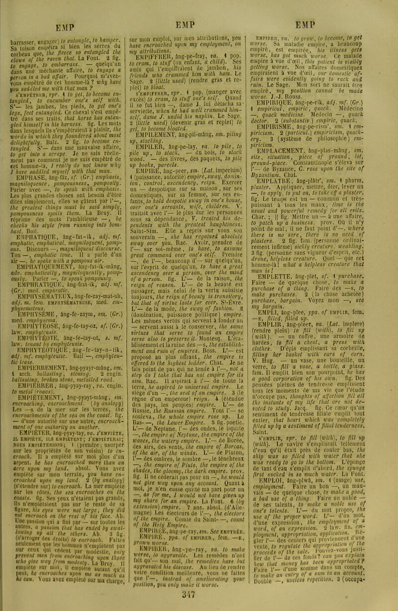 barrasser, engager) to entangle, to hamper. Sa toison empêtra si bien les serres du corbeau que, the fleece so entangled the claws of the raven that. La Font. 2 Itg. to engage, to embarrass. — quelqu'un dans une méchante affaire, to engage a person in a bad affair. Pourquoi m'avez- vous empêtré de cet homme-là ? why have you saddied me with that man ? s'empètrkr, vpr. i to gel, tobecome en- tangled, to encumber one's self with. S'— les jambes, les pieds, to gel one's legs, feet entangled. Ce cheval s'est empê- tré dans ses traits, that horse lias entan- gled himself in his harness. Ilg. Les mots dans lesquels ils s'empêtraient à plaisir, the words in which they floundered about most delightfully. Balz. 2 flg. lo become en- tangled. S'— dans une mauvaise affaire, to gel inlo a scrape. Je ne sais réelle- ment pas comment je me suis empêtré de cet homme-là, / really do not know why I have saddied mijself with that man. EMPHASE, ang-faz, s/\ (Gr.) emphasis, magniloquence, pompousness, pomposily. Parler avec —, to speak with emphasis. Les plus grandes choses ont besoin d'être dites simplement, elles se gâtent par 1'—, the grealest Ihings must be said simply, pompousness spoils them. La Bruy. Il réprime des mots l'ambitieuse —, he checks his style front running inlo bom- basl. Boil. EMPHATIQUE, àng-fat-ik, adj. mf. emphalic, emphalical, magniloquent, pomp- ons. Discours —, magniloquenl discourse. Ton —, emphalic tone. 11 a parlé d'un air —, he spoke wilh a pompous air. EMPHATIQUEMENT, ànH'ai-ik-mâng, adv. emphalically, magniloquenlly, pomp- ously. Parier —, to speak poinpously. EMPHRATIQUE, âng-frat-ik, adj. mf. (Gr.) med. emphalic. EMPHYSÉMATEUX, âng-fe-zay-mat-uh, adj. m. fem. emphysémateuse, med. em- physematous. EMPHYSÈME, âng-fe-zaym, sm.. (Gr.) med. emphysema. EMPHYTÉOSE, âng-fe-tay-oz, sf. {Gr.) law. emphyleusis. EMPHYTÉOTE, âng-fe-lay-ot, s. mf. law. tenant by emphyleusis. EMPHYTÉOTIQUE , âng-fe-lày-o-lik, adj. mf. empliyleulic. Bail —, emphyteu- tic lease. EMPIERREMENT, ang-pyayr-mâng, sm. i arch. ballasting, sloning. 2 engin. ballasling, broken slone, metulled road. EMPIERRER, âng-pyay-ray,va. engin. to métal iroaas). EMPIÉTEMENT, âng-pyayt-mang, sm. encroaching, encroachmenl. (by unulogy) Les —s de la mer sur les terres, the encroachments of the sea on the coast. flg. — d'une autorité sur une autre, encroach- menl of one aulhority on anolher. EMPIÉTER, âng-pyay-tay, va. j'empiète, IL EMPIÈTE, ILS EMPIÈTENT; J'EMPIÉTERAI ; nous empiéterions; l (prendre; usurper sur les propriétés de son voisin) to èn- croach. Il a empiété sur moi plus d'un arpent, he has encroached more lhan an acre upon m y land. absol. Vous avez empiété sur mon terrain, you have en- croached upon my land. 2 (by analogy) (s'étendre sur) loencroach. La mer empiète sur les côtes, the sea encroaches on the coasts. flg. Ses yeux n'étaient pas grands, ils n'empiétaient pas snr le reste de sa figure, his eues were not large, they did not encroach on the resl of his face. Ab. Une passion qui a flni par — sur toutes les antres, a passion that has ended by swal- lou/ing up ail the olhers. Ab. 3 flg. (s arroger des droits) to encroach. Faites seulement que les hommes n'empiètent pas sur ceux qui cèdent par modestie, on/y prêtent men from encroaching upon those who gtve way from modesty. La Bruy 11 empiète sur moi, il empiète autant qu'il peut, he encroaches upon me as mucli as EMP sur mon emploi, sur mes attributions, you have encroached upon my employaient, on my attributions. EMPIFFRER, âng-pe-fray, va. 1 pop. to cram, to stuff (un enfant, a child). Ses .unis qui L'empiffraient de jambon, to friends who crammed him with ham. Le Sage. 2 (Utile used) (rendre gras et re- plet) to bloat. s'empiffrer, vpr. i pop. (manger avec pxcèsl lo cram, to stuff one's self. Quand il se fut bien —, dame J. lui détacha sa- serviette, when he had well crammed him- self, dame J. undid his napkin. Le Sage. 2 (Utile used) (devenir gras et replet) to get, lo become bloated. EMPILEMENT, âng-pil-mâng, sai. piling up, stacking. EMPILER, âng-pe-lay, va. lo pile, to pile up, to slack. — du bois, to slac.k wood. — des livres, des paquets, lo pile up books,parcels. EMPIRE, âng-pcer, «m- (LaMmperium) I (puissance, autorité) empire,sway, domin- ion, control, ascendency, rcign. Exercer un — despotique sur sa maison, sur ses domestiques, sur sa femme, sur ses en- fants, to hold despolic sway in one's house, over one's servants, wife, children. V. traitait avec 1'— le plus dur les personnes sous sa dépendance, V. trealed his dé- pendons with the grealest haughliness. Saint-Sim. Elle a repris sur vous son souverain —, she has regaincd absolutc sway over you. Rac. Avoir, prendre de sur soi-même, to have, lo assume great command over one's self. Prendre —, de 1*—, beaucoup d'— sur quelqu'un, sur l'esprit de quelqu'un, to have a great ascendency over a person, over the mind of a person. flg. L'— de la raison, the reign of reason. V— de la beauté est passager, mais celui de la vertu subsiste toujours, the reign ofbeuuly is trunsilory, but that of virlue lasts for ever. S'-Évre. L'— de la mode, the sway of fashion. 2 (domination, puissance politique) empire, Les mêmes vertus qui servent à fonder un — servent aussi à le conserver, the same virtues that serve to found an empire serve also lo préserve il. Montesq. L'éta- blissement et la ruine des —s, the establish- ment and ruin of empires. Boss. L'— est proposé au plus offrant, the empire is offered to the lughesl bidder. Chat. Je ne fais point de pas qui ne tende à 1'—, not a slep do I take that has not empire for ils aim. Rac. Il aspirait à 1'— de toute la terre, lie aspired lo universal empire. Le siège d'un — , the seul of an empire. 3 (le règne d'un empereur) reign. 4 (étendue des pays, les peuples) empire. L'— de Russie, the Russian empire. Tout 1'— se souleva, the whole empire rose up. Le Bas—, the Lower Empire. 5l)g.poetic. L'—de Neptune, 1'— des ondes, le liquide —, the empire of Neptune, the empire of the waves, the walery empire. L'— de Borée, des airs, des vents, the empire of Dorcas, of the air, of the winds. L'— de Plutou, 1'— des ombres, le sombre —, le ténébreux —, the empire of Pluto, the empire of the shades, the gloomy, the dark empire, prov. Ug. Il ne céderait pas pour un —, he would not give wuy upon any account. Quant a moi, je n'en eusse quitté ma part pour un —, as for nie, I would not have given up my share for an empire. La Font. 6 (by extension) empire. 7 anc. absol. (d'Alle- magne) Les électeurs de 1'—, the electors of the empire. Comte du Saint—, counl of the Holy Empire. BMP1RÉE, âng-pe-ray,«m. See empyiiée. EMPIRE, ppa. of empirer,, fem. —e, grown worse. EMPIRER, âng-pe-ray, va. to makc worse, lo aggravate. Les remèdes n'ont fait qu'— son mal, Ihc remédies have but aggravated his discase. Au lieu de rendre votre condition meilleure, vous ne faites position, you only aianc il worse. 317 EMP empirer, iin. to r/row, lo become, lo get worse. Sa maladie empire, a beaucoup empiré, est empirée, his itlness gets worse, has gol mucli worse. Ce malade empire à vue d'oeil, this patient is visibly getling worse. Nos affaires domestiques empiraient à vue d'œil, our domestic af- faire were évidentty going lo rack and ruin. Le Sage. Mon sort ne saurait être empiré, my position cannot be mode worse. J.-J. Rouss. EMPIRIQUE, âng-pe-rik, adj. mf. (Gr.) 1 empirical, empiric, qittwk. Médecine —, quack aiedicine. Médecin —, quack doctor. 2 (subslanliv ) empiric, quack. EMPIRISME, âng-pe-rism', sm, \ eai- piricism. 2 (particul.) empiricism, quack- ery. 3 (système de philosophie) em- piricism. EMPLACEMENT, âng-plas-mâng, sm. site, situation, pièce of ground, lot, ground-place. Constantinop'e s'éleva sur 1'— de Ryzance, C. rose upon the site of Byzanlium. Chat. EMPLATRE, âng-plàtr', sm. 1 pharm. plaster. Appliquer, mettre, ôter, lever un —, to apply, to put on, to take off a plaster. flg. Le temps est un — commun et très- puissant a tous les maux, lime is the usual and powerful remedy for ail evils. Char. ; || flg. Mettre un — à une affaire, to patch up a business, prov. Où il n'y point de mal, il ne faut point d'—, where there is no sore, there is no necd of plasters. 2 flg. fam. (personne ordinai- rement infirme) sickly créature, wcakling. 3 flg. (personne sans vigueur d'esprit, etc.) drone, helpless créature. Quel — que cet homme-là! whal a helpless créature that man is ! EMPLETTE, âng-plet, sf. I purchase. Faire — de quelque chose, to malce a purchase of a thing. Faire des —s, to malce purchases. 2 (la chose achetée) purchase, bargain. Voyez mon —, see my bargain. EMPLI, âng-pl'ee, ppa. of emplir, fem. —e, filled, fitle.d up. EMPLIR, àng-pleer, va. (Lat. implere) (rendre plein) to fill (wilh), lo ftii up (with). — un coffre, une armoire de hardes, to fill a chesl, a press with clothes. D'épis emplissant sa corbeille, filling lier basket wilh' ears of corn. V. Hug. — un vase, une bouteille, un verre, to fill a vase, a bollle, a glass. fam. Il emplit bien son pourpoint, he has a good corporation of lus oivn. flg. Des pensées pleines de tendresse emplissent tous les moments de ma vie que l'étude n'occupe pas, Ihoughts of affection fill ail the instants of my life that are not de- voted lo sludy. Jarq. flg. Ce cœur qu'un sentiment de tendresse filiale emplit tout entier, that heart which was completely ft/ied up by a sentiment of filial lenderncss. Saint. s'emplir, vpr. to fill (wilh), to fill up (with). Le navire s'emplissait tellement d'eau qu'il élait près de couler bas, the ship was so filled wilh water that she was ready to go to the botlom. L'éponge de tant d'eau s'emplit d'abord, the spuuge firsl sucked in so much water. La Font. EMPLOI, àng-plwâ, sm. i (usage) use, employmcnt. Faire un bon —, un mau- vais — de quelque chose, lo makc a good, a bad use of a thing. Faire un noble — de ses talents, to make a noble use of one's talents. V— du mot propre, the use of the properword. L'— d'un mot, d'une expression, the employmcnt of a word, of an expression. 2 law. lin. em- ployaient, appropriation, application, iic- gler 1'— des deniers qui proviennent due vente, to regulale the t>PPr°Prla'[°y[Jz procceds of the sale. Pouveï-vous justi- fier de F- de ces fonds? can you cxplam how that money has beat appropnaled ? K.T. d'une somme dans un compte, lô makc an enlry of a sum in an account.