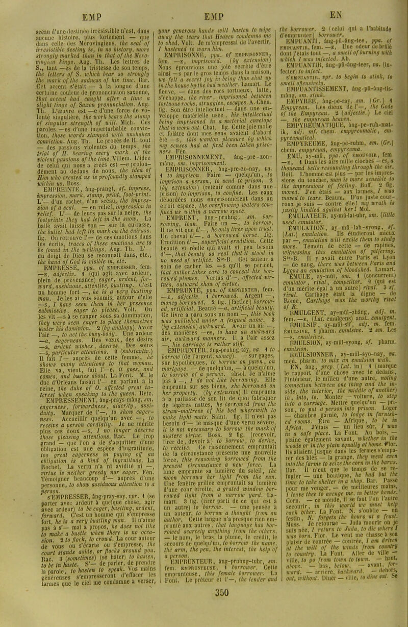 sceau d'une dosliuèo irrésistible n'est, dans aucune histoire, plus fortement — que dans celle îles Mérovingiens, Ihe seal of irrésistible desliny is, in no history, more strongty marked thun in lhat of the Uero- vingian kings. Aug. Th. Les lettres de S., tant —es de la tristesse de son temps, the lelters of S. tvhich bear so strongly the mark of the sadness of his lime. Ilar. Cet accent s'était — à la longue d'une certaine couleur de prononciation saxonne, thaï accent had caughl after a time. a slight linge of Saxon promtneiation. Aug. Th. L'oeuvre est —e d'une force de vo- lonté singulière, the work bears the stamp of singular slrength of will. Miel). Ces paroles —es d'une imperturbable convic- tion, Ihose words stamped with Unshaken conviction. Aug. Th. Le procès de H. tout — des passions violentes du temps, the trial of H. bearing every mark of the violent passions of the lime. Villem. L'idée de celui qui nous a créés est —e profon- dément an dedans de nous, the idea of Eim who creaied us is profoundly stamped wilhin us. floss. EMPREINTE, âng-prangt, sf. impress, impression, mark, stamp, print, foot-print. L'— d'un cachet, d'un sceau, Ihe impres- sion of a seal. — en relief, impression in relief. L'— de leurs pas sur la neige, the footprints they had left in the suow. La calle avait laissé son — sur la cuirasse, the ballet had left Us mark on Ihe cuiras». Iig. On retrouve ('— de ces émotions dans les écrits, traces of thèse émotions areto be found in Ihe wrilings. Aug. Th. L'— du doigt de Dieu se reconnaît dans, etc., the hand of God is visible in, etc. EMPRESSÉ, ppa. of empresser, fem. —e, adjecliv. 1 (qui agit avec ardeur, plein de prévenance) eager, ardent, for- ward, assiduous, attentive, bustling. C'est un homme fort —, he is a very bustling man. Je les ai vus soumis, autour d'elle —s, 7 have seen Ihem in lier présence sub7iiissive, eager to please. Volt. On les vil —s à se ranger sous sa domination, they were seen eager to place themsclves under his dominion. 2 (bij analogy) Avoir l'air —, to act the busy-boily. Une ardeur —e, eagerness. Des vœux, des désirs —s, ardent wishes, desires. Des soins —s, parlicular attentions. 3 (substantiv.) Il fait 1'— auprès de celte femme, he shows many attentions to thaï womun. Elle va, vient, fait 1'—e, il goes, and cornes, and busies about. La Font. M. le duc d'Orléans faisait 1'— en parlant à la reine, the duke of 0. affected greal in- teresl when speaking to Ihe queen. Retz. EXPRESSEMENT, àng-prays-mâng, sm. eagerness, forwardness, alacrily, assi- duily. Marquer de 1'—, to show eager- ness. Accueillir quelqu'un avec —, to reçoive a person cordially. Je ne mérite plus ces doux —s, J no longer deserve those pleasing attentions. Rac. Le Irop grand — que l'on a de s'acquitter d'une obligation est nue espèce d'ingratitude, loo greal eagerness in paying off an obligation is a kind of ingratitude. La Rochef. La vertu n'a ni avidité ni —, virtue is neither greedy nor eager. Fén. Témoigner beaucoup d'— auprès d'une personne, to show assiduous attention to a person. S'EMPRESSER, âng-pray-say, vpr. 1 (se porter avec ardeur à quelque chose, agir avec ardeur) to be eager, bustling, ardent, fbrward. C'est un homme qui s'empresse fort, he is a very bustling man. Il n'aime pas à s'— mal a propos, he does nol like to make a bustle when there is no occa- sion 2 to flock, to crowd. La cour autour de vous ou s'écarte ou s'empresse, the court stands aside, or flock» around you. Rac. 3 (somelimes) (se hâter) lo hasten, to be in hasle. S'- de parler, de prendre la parole, to hasten to speak.N os .nains généreuses s'empresscron dUtaerlei larmes que le ciel me condamne à verser, your generous hunds will hasten lo wipe away the tears lhat Heuven coudemns me to shed. Volt. Je m'empressai de l'avertir, / hastened to warn him. EMPRISONNÉ, ppa. of emprisonner. fem. —E, imprisoned. (by extension) Nous éprouvions une joie secrète d élie ainsi —s par le gros temps dans la maison, we fell a secret joy in beiny thus shul up in the house by the bud weather. Lamarl. Le fleuve, — dans des rocs tortueux, lutte, s'échappe, the river, imprisoned belween lorluous rocks, struggles, escapes. A. Chén. li;;. Sun être intellectuel — dans une en- vcloppe matérielle usée, his inlellccluul being imprisoned in a materîal envelope thaï is worn oui. Chat. «g. Cette joie molle et folâtre dont mes sens avaient d'abord été —s, Ihis wanlon pleasure by wJûeh my sennes had al ftrst been taken priso- ners. Fén. EMPRISONNEMENT, âng-pre-zon- mâng, sm. imprisonment. EMPRISONNER, âng-pre-zo-nay, va. \ to imprison. Faire — quelqu'un, to imprison a person, to send to prison. 2 {by extension) (retenir comme dans une prison) lo imprison, to confine. Les eaux débordées nous emprisonnèrent dans un étroit espace, the overflowing walers con- fiiied us wilhin a narrow space. EMPRUNT, âns-pruhng, sm. bor- rowing, loan. Faire un —, to borrow. Il ne vit que d'—, he only lires upon trust. Un cheval d'—, a borrowed horse. Jig. Érudition d'—, super/lcial érudition. Cette beauté si réelle qui avait si peu besoin [ha/, beanly so real thaï il stood in no need of artifice. S'c-B. Cet auteur a soin de cacher les —s qu'il se permet, lhat aulhor takes cure to conceal his bor- rowed plumes. Vertus d'—, affected vir- tues, outward show of virtue. EMPRUNTÉ, ppa. of emprunter, fem. —e , adjecliv. 1 borrowed. Argent —, money borrowed. 2 Iig. (f3dice) borrow- ed, arliftcial. Beauté —c, urtificial beauly. Ce livre a paru sous un nom —, this book was published under a feigned name. 3 (by extension) awkward. Avoir un air —, des manières —es, lo have an awkward air, awkward manners. Il a l'air assez —, his carnage is rallier stiff. EMPRUNTER, âng-pruhng-tay, va. \ lo . borrow (de l'argent, money). — sur gages, sur hypothèques, lo borrow on pawn, on mortgage. — de quelqu'un, — à quelqu'un, to borrow of a person. absol. Je n'aime pas à —, / do nol like borfowing. Elle emprunta sur ses biens, she borrowed on lier properly. (by extension) 11 emprunta à la paillasse de son lit de quoi fabriquer de légères nattes, he borrowed front Ihe slraw-maltrcss of his bed wherewith to make light mats. Saint, flg. 11 n'est pas besoin d'— le masque d'une venu sévère, il is nol necessary to borrow the tnask «/ austère virtue. Ross. 2 flg. (recevoir, hier de, devoir k) to borrow, to dérive, lo recette. Ce raisonnement empruntait de la circonstance présente une nouvelle force, this reasoning borrowed front the présent circumslance a new force. La lune emprunte sa lumière du soleil, the moon borrow» her light front the Sun. Une fcnèlre grillée empruntait sa lumière d'une cour étroite, a grated window bor- rowed light front a narrow yard. La- mart. 3 llg. (tirer parti de ce qui est à un autre) lo borrow. — une pensée à un auteur, lo borrow a thought front an aulhor. Cette langue n'a presque rien em- prunté aux autres, lhat language has bor- rowed scarcely anylhing from the olhcrs. — le nom, le bras, la plume, le crédit, le secours de quelqu'un, to borrow the name, the arm, the pen, the interest, the help of a person. EMPRUNTEUR, âng-pruhng-lulir, sm. fem. emprunteuse, l horrower. Celte emprunteuse, this female borrower. La Font. Le préteur cl I'—, Ihe leader and 350 EN the borrower. 2 (celui qui a l'habitude d'emprunter ) borrower. EMPUANTI, âng-pû-âng-lee, ppa. of empuantir, fem. —e, Une odeur de brûlé dont j'étais tout —, a smell ofburning willt which 1 was infected. Ab. EMPUANTIR, âng-pû-âng-leer, va. (in- fecter) to infect. s'empuantir, vpr. to begin to stink, to smell ofjensirely. EMPUANTISSEMENT, âiig-pû-âiig-lis- mâng, sm. stink. EMPYRÉE, âng-pe-ray, sm. (Gr.) 1 Empyrean. Les dieux de I'—, ihe Codt of the Empyrean. 2 (adjecliv.) Le ciel —, the empyrean heaven. EMPYREUMATKJUE, âng-pe-ruh-mat- ik, adj. mf. cbcni. empyreumatic, em- pyreumalical. EMPYREUME, âng-pc-ruhm, sm. (Gr.) chem. empyreum, empyreuma. ÉMU, ay-mû, ppa. of émouvoir, fem —e, i Dans les airs mille cloches —es, a Ihousand bells resounding through the air. Boil. L'homme est plus — par les impres- sions du toucher, man is more sensible to the impressions of feeling. Buff. 2 flg. moved. J'en étais — aux larmes, / was moved to leurs. Beaum. D'un juste cour-.i roux je suis — contre elle ! my wrath i» juslly kindted aguinst herl Mol. ÉMULATEUR, ay-mû-lat-uhr, sm. (Utile used) cmulator. ÉMULATION, ay-mû-lah-syong, sf. (La/.) émulation. Ils étudieront mieux par —, émulation will excite tlutm to sludy more. Témoin de cette — de rapines, witnessing this emululion of pilfering. Sle-B. 11 y avait entre Paris et Lyon — de sang, there was belween Paris and Lyons an émulation of bloodshed. Lamart. ÉMULE, ay-mûl, sm. i (concurrent) emulator, rival, competitor. 2 (qui est d'un mérite égal à un autre) rival. 3 sf. rival. Carlhage était la digne — de Rome, Carlhage was Ihe worthy rival of R. ÉMULGENT, ay-mûl-zbâng, adj. m. fem. —e, (Lat. emulgens) anal, emulgent. ÉMULS1F, ay-mûl-sif, adj. m. fem. émulsive, i pharm. emulsive. 2 sm. Les —s, emulsives. ÉMULSION, ay-mûl-syong, sf. pharm. emulsion. ÉMULSIONNER, ay-mûl-syo-nay, va. med. pharm. lo mix an emulsion with. EN, âng, prep. (Lat. in) \ (marque le rapport d'une chose avec le dedans, l'intérieur, le milieu d'une autre, noling connection belween one thing and the in- side, the inlerior, the middle of another) in, into, lo. Monter — voitere, to step into a carriage. Mettre quelqu'un — pri- son , to put a person into prison. Loger — chambre garnie, to lodge in furnish- ed room». Être — Afrique, lo be in Africa. J'étais — un lieu sûr, / was in a safe place. La Font. Au bois, — plaine également savant, whether in the woods or in the plain equally al home. Wor. Us allaient jusque dans les fermes s'empa- rer des blés — la grange, they wenl even into Ihe farms to seize the corn in the barns. Bar. Il n'eut que le temps de se ré- fugier — une boutique, he had but the time lo take shelter in a shop. Bar. Passe pour me venger, — de meilleures mains, / leave thee to avenge me. m bélier hands. Corn. — ce monde, il se faut l'un 1 autre secourir, m this world we mus! help cach other. La Font. N. s'oublie — on festin, N. forgets the hours al a feast. Muss. Je retourne — Juda mourir où je suis née, / relurn to Juda, to die where I was boni. Flor. Le vent me chasse à son plaisir de contrée — contrée, / am drire* al the will of the winds from countrg to country. La Font. Aller de ville — ville, lo go from town to têwn. — haut, aborc. — bas, below. — avant, A-- ward. — arrière, backward. — dehors, oui, wilhout. Ulner — ville, to dine eut. be