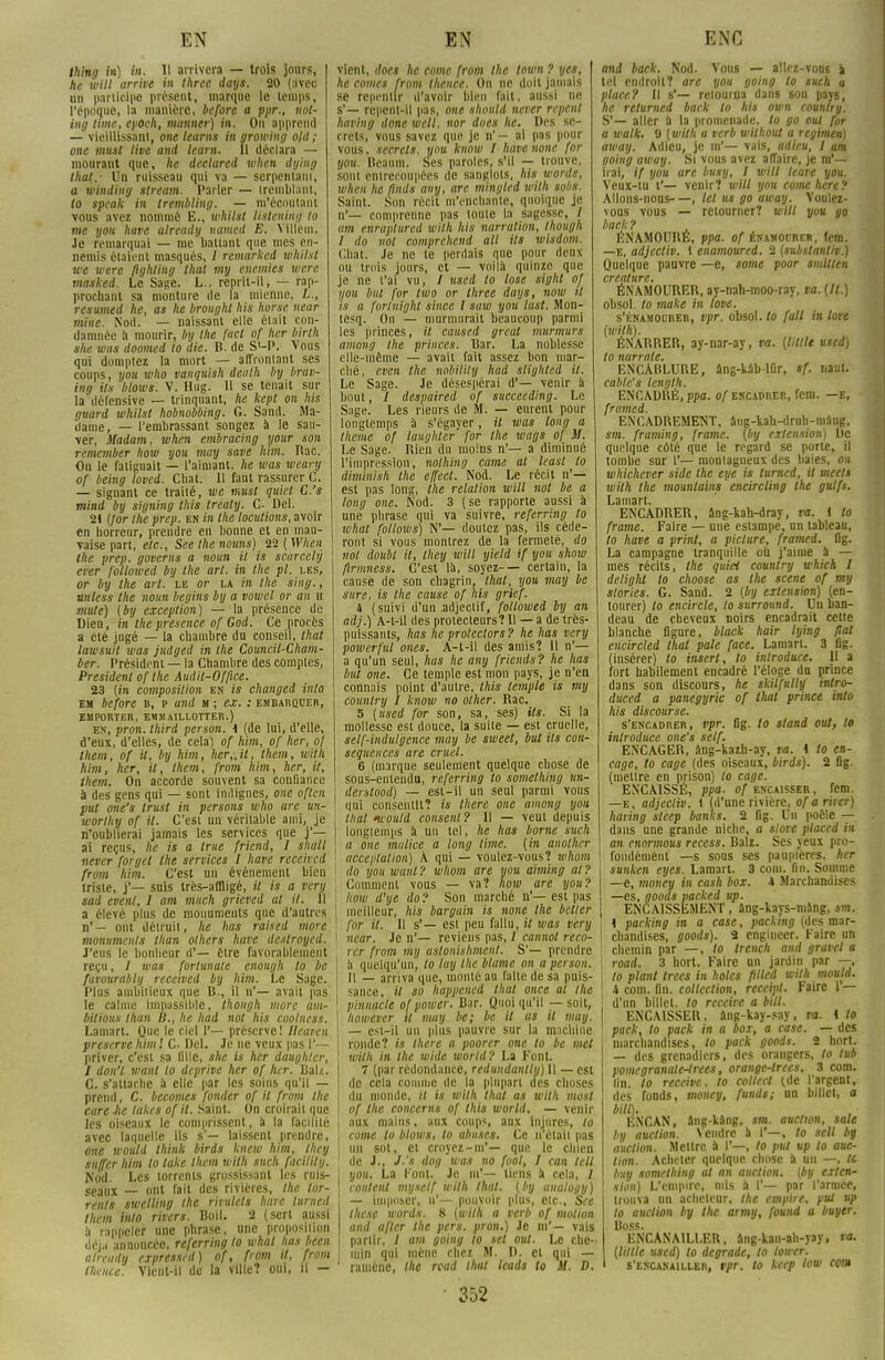 Ihing in) in. Il arrivera — trois jours, he will arrive in three days. 20 (avec un participe présent, marque le temps, l'époque, la manière, before a ppr., not- ing lime, epoch, munner) in. Ou apprend — vieillissant, one learns in growing olil ; one iitu.it live and learn. Il déclara — mourant que, he declared when dying that.- Un ruisseau qui va — serpentant, a winding stream. Parler — tremblant, to speak in trembling. — m'écoutam vous avez nommé E., whilst ttsttning to me you have already named E. VUlcm. Je remarquai — me ballant que mes en- nemis étaient masques, 1 remarked whilst we were flghling that my enemies were masked. Le Sage. L., reprit-il, — rap- prochant sa monture de la mienne, L., resumed he, as he brought his horse near mine. Nod. — naissant elle était con- damnée à mourir, by the fact of her birlh she tuas dootned to die. B. de S'-P. vous qui domptez la mort — affrontant ses coups, you who vanquish dealh by brav- ing ils blows. V. Hug. 11 se tenait sur la défensive — trinquant, he kept on his guard whilst hobnobbing. G. Sand. Ma- dame, — l'embrassant songez à le sau- ver, Madam, when embracing your son remember how you may save Mm. Rac. On le fatiguait — l'aimant, he was weary of being loved. Chat. Il faut rassurer C. — signant ce traité, we must quiet C.'s mind by signing this treaty. C Del. 2t {for the prep. en in the locutions, avoir en horreur, prendre en bonne et en mau- vaise part, etc., See the noms) 22 (When the prep. governs a noun il is scarcehj erer followed by the art. in the pl. les, or by the art. le or la in the siiig., unless the noun begins by a vowcl or an h mute) (by exception) — la présence de Dieu, in the présence of God. Ce procès a été jugé — la chambre du conseil, that lawsuit was judged in the Council-Cham- ber. Président — la Chambre des comptes, Président of the Audit-Office. 23 (in composition en is changed into em before b, p and m ; ex. : embarquer, EMPORTER, EMMA1LLOTTER.) en, pron. third person. 1 (de lui, d'elle, d'eux, d'elles, de cela) of Jim, of her, of them, of il, by Mm, her„il, them, wilh Mm, her, il, them, from him, her, it, them. On accorde souvent sa confiance à des gens qui — sont indignes, one oflen put one's trust in persons who are un- worlhy of il. C'est un véritable ami, je n'oublierai jamais les services que j'- ai reçus, he is a true friend, I shall never forgel the services I have receivcd from him. C'est un événement bien triste, j'— suis très-affligé, il is a very sad event, 1 a m much grieved ut it. 11 a élevé plus de monuments que d'autres I n'— ont détruit, he lias raised more monuments than olhers have destroyed. \ J'eus le bonheur d'— être favorablement reçu, / was fortunate enongh to be favourablij received by him. Le Sage. I Plus ambitieux que B., il n'— avait pas ! le calme impassible, thongh more am- bitions than B., he had nol his coolness. Lamart. Que le ciel 1'— préserve! llcaven préserve him! C- Del. Je ne veux pas I'— priver, c'est sa lille, she is her daughlcr, 1 don'l wanl to deprive her of lier. Bal/.. C. s'attache à elle par les soins qu'il — prend, C. becomes fonder of it from the cure lie lakes of il. Saint. On croirait que les oiseaux le comprissent, a la facilité i avec laquelle ils s'— laissent prendre, one would Ihink birds knew him, Ihey su/Ter Mm to lake them wilh such facilitij. Nod. Les torrents grossissant les ruis- seaux — ont fait des rivières, the tor- rents swelling the rinilels hare lumed them into rivers. Boil. 2 (sert aussi à rappeler une phrase, une proposition déjà annoncée, referring lo what lias been already expresscd) of, from it, from flience. Vient-il de la ville? oui, il — vient, does he corne from the town ? yes, he cornes from thence. On ne doit jamais se repentir d'avoir bien fait, aussi ne s'— repcnl-il pas, one should never repent having done wcll, nor does he. Des se- crets, vous savez que je n'— ai pas pour vous, secrets, you know 1 have none for you. Bcaum. Ses paroles, s'il — trouve, sont entrecoupées de sanglots, his words, when he ûnds any, are. mingled wilh spbs. Saint. Sun récit m'enchante, quoique je n'— comprenne pas loule la sagesse, / am enraptured wilh his narration, Ihough I do nol comprehend ail ils wisdom. Chat. Je ne te perdais que pour deux ou trois jours, et — voilà quinze que je ne l'ai vu, / used lo lose sight of you but for two or three days, now it i.i a forlnight since l saw you lu.it. Mon- tesq. On — murmurait beaucoup parmi les princes, il caused great murmurs among the princes. Bar. La noblesse elle-même — avait fait assez bon mar- ché, even the nobility had slighted it. Le Sage. Je désespérai d'— venir à bout, / despaired of succeeding. Le Sage. Les rieurs de M. — eurent pour longtemps à s'égayer, il was long a thème of laughter for the wags of M. Le Sage. Rien du moins n'— a diminué l'impression, nolhing came al least to dim'mish the effect. Nod. Le récit n'- est pas long, the relation will not be a long one. Nod. 3 (se rapporte aussi à une phrase qui va suivre, referring to what follows) N'— doutez pas, ils céde- ront si vous montrez de la fermeté, do nol doubl il, Ihey will yield if you show firmness. C'est là, soyez-— certain, la cause de son chagrin, that, you may be sure, is the cause of his grief. it (suivi d'un adjectif, followed by an adj.) A-t-il des protecteurs? Il — a de très- puissants, lias he protectors? he has very powerful ones. A-t-il des amis? 11 n'— a qu'un seul, has he any friends? he has but one. Ce temple est mon pays, je n'en connais point d'autre, this temple is my counlry 1 know no olher. Rac. 5 (used for son, sa, ses) ils. Si la mollesse est douce, la suite — est cruelle, self-indulgence may be sweet, but ils con- séquences are cruel. 6 (marque seulement quelque chose de sous-entendu, referring to somethiug un- derslood) — est-il un seul parmi vous qui consentit? is there one among you that would consent? Il — veut depuis longtemps à un tel, he has borne such a onc malice a long lime, (in anolhcr acceptation) À qui — voulez-vous? whom do you wanl? whom are you aiming al? Comment vous — va? how are you? how d'ye do ? Son marché n'— est pas meilleur, his bargain is none the bélier for it. Il s'— est peu fallu, it was very near. Je n'— reviens pas, / cannot reco- ver from mij astonishment. S'— prendre à quelqu'un, lo tay the blâme on a person. Il — arriva que, monté au faite de sa puis- sance, it so happened that once al the pinnacle ofpower. Bar. Quoiqu'il — soit, however il may be; be il as il may. — est-il un plus pauvre sur la machine ronde? is there a poorcr one to be met wilh in the wide world? La Font. 7 (par redondance, redundanlly) Il — est de cela comme de la plupart des choses (lu monde, il is wilh that as wilh most of the concerns of this world. — venir aux mains, aux coup*, aux injures, lo corne lo blows, to abuses. Ce n'était pas un sot, et croyez-m'— que le chien de J., J-'s dog was no fool, I can tell you. La l'ont. Je m'— liens à cela, / coulent myself wilh that. (by analogy) — imposer, n'— pouvoir plus, etc., See thesc words. 8 (wilh a verb of motion and a fier the pers. pron.) Je in'— vais partir, / am going to sel oui. Le che- min qui mène chez M. I). cl qui — ramène, the read that leads to M. D. ■ 352 and back. Nod. Vous — allez-vons l tel endroit? are you going to such a place? Il s'— retourna dans sou pays, he relurned back lo his own counlry. S'— aller à la promenade, lo go oui for a walk. 9 (wilh a verb wilhout a regimen) away. Adieu, je m'— vais, adieu, 1 am going away. Si vous avez affaire, je m'— irai, if you are busy, I will teave you. Veux-tu t'— venir? will you corne here? Allons-nons—, tel us go away. Voulez- vous vous — retourner? will you go back? ÉNAMOURE, ppa. of énamourer, fera. —e, adjecliv. t enamoured. 2 (subslantiv.) Quelque pauvre —e, some poor smitlen créature. ÉNAMOURER, ay-nah-moo-ray, va. (It.) obsol. lo make in love. s'énamourer, vpr. obsol. to fait in love (wilh). ÉNARRER, ay-nar-ay, va. (liltle used) lo narrate. ENCABLURE, âng-kâb-lûr, sf. naut. cahle's length. ENCADHÉ, ppa. of encadrer, feni. —e, framed. ENCADREMENT, âng-kah-druh-mâng. sm. framing, frame. (by extension) De quelque côté que le regard se porte, il tombe sur 1'— montagneux des baies, on whichever side the eye is lumed, il meels wilh the mountains encircling the gulfs. Lamart. ENCADRER, âng-kah-dray, va. I lo frame. Faire — une estampe, on tableau, lo have a print, a piclure, framed. Og. La campagne tranquille où j'aime à — mes récits, the quiet counlry which 1 delight to choose as the scène of my stories. G. Sand. 2 (by extension) (en- tourer) lo encircle, lo surround. Uu ban- deau de cheveux noirs encadrait celte blanche figure, black hair lying fiai cncircled that pale face. Lamart. 3 flg. insérer) lo insert, to inlroduce. Il a ort habilement encadré l'éloge do prince dans son discours, he skilfulljf intro- duced a panegyric of tliat prince into his discourse. s'encadrer, vpr. fig. to stand oui, lo inlroduce one's self. ENCAGER, âng-kazb-ay, va. i to en- cage, lo cage (des oiseaux, birds). 2 fig. (mettre en prison) to cage. ENCAISSÉ, ppa. of encaisser, fem. —e, adjecliv. 1 (d'une rivière, ofarirer) having steep banks. 2 fig. Un poêle — dans une grande niche, a store placed in an enormous recess. Balz. Ses yeux pro- fondément —s sous ses paupières, her sunken eyes. Lamart. 3 coin. fin. Somme —e, mouey in cash box. 4 Marchandises —es, ooooi packed itp. ENCAISSEMENT, âng-kays-mang, sm. ' i parking in a case, packing (des mar- | chandiscs, goods). 2 engiucer. Faire un ! chemin par —, lo trench and gravel a road. 3 hort. Faire un jardin par —, lo plant trecs in holcs ptlcd wilh mould. i corn. fin. collection, reccipt. Faire 1'— d'un billet, to receive a bill. ENCAISSER, âng-kay-say, va. \ to pack, to pack in a box, a case. — des marchandises, to pack goods. 2 hort. — des grenadiers, des orangers, to tub pomcgranale-trees, orange-trees. 3 com. lin. lo receive. to collect (de l'argeni, des fonds, money, funds; un billet, a bill). ENCAN, âng-kâng, sm. auction, sale by auction. Vendre à I'—, to sell by auction. Mettre a I'—, to put up to auc- tion. Acheter quelque chose à un —, le bmj somelhing al an auction. (by exten- sion) L'empire, mis à I'— par l'année, trouva un acheteur, the empire, put up lo auction by the army, found a buyer. Boss. ENCANAILLER, âng-kan-ah-yay, va, (Utile used) to dégrade, lo lower. s'encanailler, vpr. to keep low com