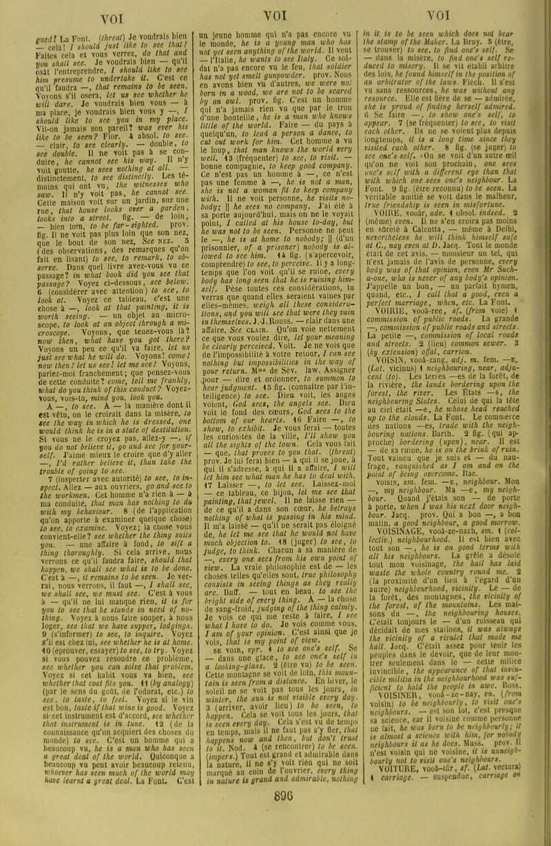 oued! La Font. (Ihreal) Je voudrais bien — cela! / should just like to see that! Faites cela et vous verrez, do that and you shall see. Je voudrais bien — qu'il osât l'entreprendre, / should like to see him présume to undertake it. C'est ce qu'il faudra —, that remains to be seen. Voyons s'il osera, let us see whether he will dure. Je voudrais bien vous — à ma place, je voudrais bien vous y —, I should like to see you in my place. Vit-on jamais son pareil? was ever his like to be seen? Flor. 4 absol. to see. — clair, to see clcarty. — double, to see double. 11 ne voit pas à se con- duire, he cannot see his way. Il y voit goutte, he sees nolhing al ail. — distinctement, to see distinclly. Les té- moins qui ont vu, the wttnesses tvho saw. Il n'y voit pas, he cannot see. Cette maison voit sur un jardin, sur une rue, that house looks over a garden, looks into a street. «g. — de loin, — bien loin, to be far-sighted. prov. fig. Il ne voit pas plus loin que son nez, que le bout de son nez, See nez. 5 (des observations, des remarques qu'on fait en lisant) to see, to remark, to ob- serve. Dans quel livre avez-vous vu ce passage? in what book did you see that passage? Voyez ci-dessous, see below. 6 (considérer avec attention) to see, to look al. Voyez ce tableau, c'est une chose à —, look at that painting, it is worth seeing. — nn objet au micro- scope, to look at an object through a mi- croscope. Voyons, que tenez-vous là? now then, what have you got Ihere? Vovons un peu ce qu'il va faire, let us just see what he will do. Voyons! corne! now then ! tel us see l let me see ! Voyons, parlez-moi franchement; que pensez-vous de cette conduite? corne, tell me frankly, what do you think oflhis conducl ? Voyez- vous, vois-tu, mind you, look you. k—,to see. À — la manière dont il est vêtu, on le croirait dans la misère, to see the way in which he is dressed, one would think he is in a slate of destitution. Si vous ne le croyez pas, allez-y —, if you do not believe it, go and see for your- self. J'aime mieux le croire que d'y aller —, I'd rather believe it, thun lake the trouble of going to see. 7 (inspecter avec autorité) to see, to in- spect. Allez — aux ouvriers, go and see to the workmen. Cet homme n'a rien à — à ma conduite, that mun has nolhing to do wilh my behaviour. 8 (de l'application qu'on apporte à examiner quelque chose) to see, to examine. Voyez; la chose vous convient-elle? see whether the thing suils you. — une affaire à fond, to sifl a thing thoroughly. Si cela arrive, nous verrons ce qu'il faudra faire, should that happen, we shall see what is to be doue. C'est à —, it remains to be seen. Je ver- rai, nous verrons, il faut —, / shall see, we shall see, we must see. C'est à vous à — qu'il ne lui manque rien, il is for you to see that he stands in need of no- lhing. Voyez a nous faire souper, à nous loger, see that we have supper, lodgings. 9 (s'informer) to see, to inquire. Voyez s'il est chez lui, see whether he is al home. 10 (éprouver, essayer) to see, to try. Voyez si vous pouvez résoudre ce problème, see whether you can solve thaï problcm. Voyez si cet habit vous va bien, see whether that coal fils you. 11 (by analogy) (par le sens du goût, de l'odorat, etc.) to see, to laste, to (cet. Voyez si le vin est bon, taste if thaï wine is good. Voyez si-cet instrument est d'accord, see whether that instrument is in tune. 12 (de la connaissance qu'on acquiert des choses du monde) to see. C'est un homme qui a beaucoup vu, he is a man who has seen a great deal of the wnrld. Quiconque a beaucoup vu peut avoir beaucoup retenu, whoever has seen much of Ihe world may have learnt a great deal, La Font. C'est VOI un jeune homme qui n'a pas encore vu le monde, he is a young man who has not yet seen unything of Ihe world. 11 veut — l'Italie, he wants lo see llaly. Ce sol- dat n'a pas encore vu le feu, that soldier hus not yet smetl gunpowdcr. prov. Nous en avons bien vu d'autres, we were not boni in a wood, we are not to be scared by an owl. prov. fig. C'est un homme qui n'a jamais rien vu que par le trou d'une bouteille, he is a man who knows Utile of the world. Faire — du pays à quelqu'un, to lead a person a dance, to cul out work for him. Cet homme a vu le loup, that man knows the world very well. 13 (fréquenter) to see, to visit. — bonne compagnie, lo keep good company. Ce n'est pas un homme à —, ce n'est pas une femme à —, he is not a man, she is not a woman fil lo keep company wilh. 11 ne voit personne, he visits no- body; || he sees no company. J'ai été à sa porte aujourd'hui, mais on ne le voyait point, / calted at his house to-day, but he was not to be seen. Personne ne peut le —, he is al home lo nobody; || (d'un prisonnier, of a prisoner) nobody is at- lowed to see him. 14 fig. (s'apercevoir, comprendre) to see, to perceive. 11 y a long- temps que l'on voit qu'il se ruine, every body has long seen that he is ruining him- self. Pèse toutes ces considérations, tu verras que quand elles seraient vaines par elles-mêmes, weigh ail thèse considéra- tions, and you will see that were Ihey vain in themselves. J.-J.Rouss. — clair dans une affaire, See clair. Qu'on voie nettement ce que vous voulez dire, let your meaning be clearly perceived. Volt. Je ne vois que de l'impossibilité à Votre retour, 1 cun see nolhing but impossibililies in the way of your relurn. Mm« de Sév. law. Assigner ^our _ dire et ordonner, to summon lo hear judgment. 15 fig. (connaitre par l'in- telligence) to see. Dieu voit, les anges voient, God sees, the angels see. Dieu voit le fond des cœurs, God sees to the bottom of our hearls. 16 Faire —, to show, to exhibil. Je vous ferai — toutes les curiosités de la ville, l'U show you ail the sighls of the town. Cela vous lait — que, that proves lo you that. (threat) prov. Je lui ferai bien — à qui il se joue, à qui il s'adresse, à qui il a affaire, / will let him see what man he has to deal wilh. 47 Laisser —, lo let see. Laissez-moi — ce tableau, ce bijou, let me see that painting, that jewel. 11 ne laisse rien — de ce qu'il a dans son cœur, he betrays nolhing of what is passiug in his mind. Il m'a laissé — qu'il ne serait pas éloigné de, he let me see thaï he would not have much objection to. 48 (juger) to see, to judge, to think. Chacun a sa manière de —, every one sees from his own point of view. La vraie philosophie est de — les choses telles qu'elles sont, truc philosophy consists in seeing things as they really are. Buff. — tout en beau, to see the bright side of every thing. A — la chose de sang-froid, judging of the thing calmty. Je vois ce qui me reste à faire, / see what I have lo do. Je vois comme vous, / am of your opinion. C'est ainsi que je vois, that is my point of view. se voir, vpr. 1 lo see one s self. Se — dans une glace, to see one's self in a looking-glass. 2 (être vu) to be seen. Cette montagne se voit de loin, tins moun- lain is seen from a dislance. En hiver, le soleil ne se voit pas tous les jours, in winler, the sun is not visible every day. 3 (arriver, avoir lieu) to be seen, to happen. Cela se voit tous les jours, that is seen every day. Cela s'est vu de temps en temps, mais il ne faut pas s'y (1er, that happens now and then, but don't trust to il. Nod. * (se rencontrer) lo be seen. (imp'ert ) Tout est grand et admirable dans la nature, il ne s'y voit rien qui ne soit marqué au coin de l'ouvrier, every thing in nature is grand and admirable, nolhing VOI in il is to be seen which does not beat the stamp of Ihe hlaker. La Bruy. 5 (être, se trouver) lo see, to flnd one's self. Se — dans la misère, to jind one's self re- duced lo miscry. 11 se vit établi arbitre des lois, he found himself in the position of an arbilrator of the luws. Flécu. Il s'est vu sans ressources, he was willwut any resource, Elle est Hère de se — admirée, she is proud of finding herself admired. G Se faire —, to show one's self, to appear. 7 (se fréquenter) to see, to visit each other. Ils ne se voient plus depuis longtemps, il is a long lime since they visiled each other. 8 flg. (se juger) to see one's self. 'On se voit d'un autre œil qu'on ne voit son prochain, one sees one's self wilh a différent eye lhan that wilh which one sees one's nelghbour. La Font. 9 flg. (être reconnu) to be seen. La véritable amitié se voit dans le malheur, Irue friendship is seen in misfortune. V01HE, vooàr, adv. 1 obsol. indeed. 2 (même) even. Il ne s'en croira pas moins en sûreté à Calcutta, — même à Delhi, neverlheless he will think himself safe at G., nay even al D. Jacq. Tout le monde était de cet avis, — monsieur un tel, qui n'est jamais de l'avis de personne, every body was of thaï opinion, even Mr Such- a-one, who is never of any body's opinion. J'appelle un bon, — un parlait hymen, quand, etc., 1 call that a good, even a perfect marriage, when, etc. La Fout. VOIRIE, vooâ-rce, sf. (from voie) 1 commission of public roads. La grande —, commission of publie roads and slreels. La petite —, cotnmission of local roads and slreels. 2 (lieu) common sewer. 3 (by extension) offal, carrion. VOISIN, vooâ-zang. adj. m. fem. —e, (Lut. vicinus) 4 neighbouring, near, adja- cent (to). Les terres —es de la forêt, de la rivière, the lands bordering upon the foresl, the river. Les États —s, the neighbouring States. Celui de qui la tète au ciel était —e, he whose head reached up to the clouds. La Fout. Le commerce des nations —es, trade wilh the neigh- bouring nations. Barth. 2 fig. (qui ap- proche) bordering (upon), near. Il est — de sa ruine, he is on the brink ofruin. Tout vaincu que je suis et — du nau- frage, vanquished as I am and on the point of being overcome. Rac. voisin, sm. fem. —e, neighbour. Mon —, my neighbour. Ma —e, my neigh- bour. Quand j'étais son — de porte à porte, when 1 was his next door neigh- bour. Jacq. prov. Qui a bon —, a bon malin, a good neighbour, a good morrow. VOISINAGE, vooâ-ze-nazh, sm. 1 (col- lectiv.) neighbourhood. 11 est bien avec tout son —, he is on good terms wilh ail his neighbours. La grêle a désolé tout mon voisinage, the bail has laid wasle the whole country round me. 2 (la proximité d'un lieu à l'égard d'un auire) neighbourhood, vicinity. Le — de la forêt, des moniagncs, the vicinity of the forest, of the mountains. Les mai- sons du —, the neighbouring houses. Celait toujours le — d'un ruisseau qui décidait de mes stations, il was always Ihe vicinity of a riruict tlml mode me hall. Jacq. C'était assez pour tenir les peuples dans le devoir, que de leur mon- trer seulement dans le — celte milice invincible, the appearance of that invin- cible mililia in the neighbourhood was suf- fteient to hold Ihe peoplc in awe. Boss. VOISINER, vooa-zc-nay, M. (from voisin) lo be ncighbourly, lo visit one's neighbours. — est son loi, c'est presque sa science, car il voisine comme personne ne fait, he was boni to be ncighbourly; it is almosl a science wilh him, for nobody neighbours il as he does. Muss. prov. Il n'est voisin qui ne voisine, il is unneigh- bourly not to visit one's neighbours. VOITURE, vooâ-lûr, sf. (Lat. veclura) t carriage. — suspendue, carnage on m