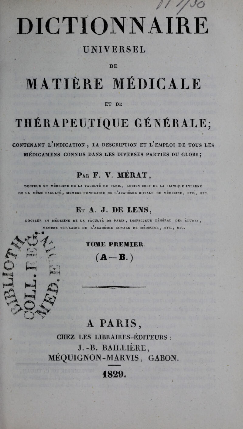 // y JO DICTIONNAIRE UNIVERSEL DE MATIÈRE MÉDICALE ET DE THÉRAPEUTIQUE GÉNÉRALE; CONTENANT l’iNDICATION , LA DESCRIPTION ET l’EMPLOI DE TOUS LES MÉDICAMENS CONNUS DANS LES DIVERSES PARTIES DU GLOBE J Par F. V. MÉRAT, nOCTKUn SN MÉDECINE DE LA FACULTE DE PARIS, ANCIEN CHEF DE LA ( LINIQÜE INTERNE DE LA MÊME FACULTÉ, MEMBRE HONORAIRE DE l’ACADEMIE ROVALE DE MEDECINE, ETC., ETC. Et a. J. DE LEIVS, DOCTEUR EN MEDECINE DE LA FACULTE DE PARIS , INSPECTEUR GENERAL DES ETUDES , MEMBRE TITULAIRE DE L ACADEMIE ROYALE DE MEDECINE, ETC., ETC. O r- r> O' y TOME PREMIER. (A-B.) A PARIS, CHEZ LES LIBRAIRES-ÉDITEURS : J.-B. BAILLIÈRE, MÉQUIGNON-MARVIS, GABON. 1829