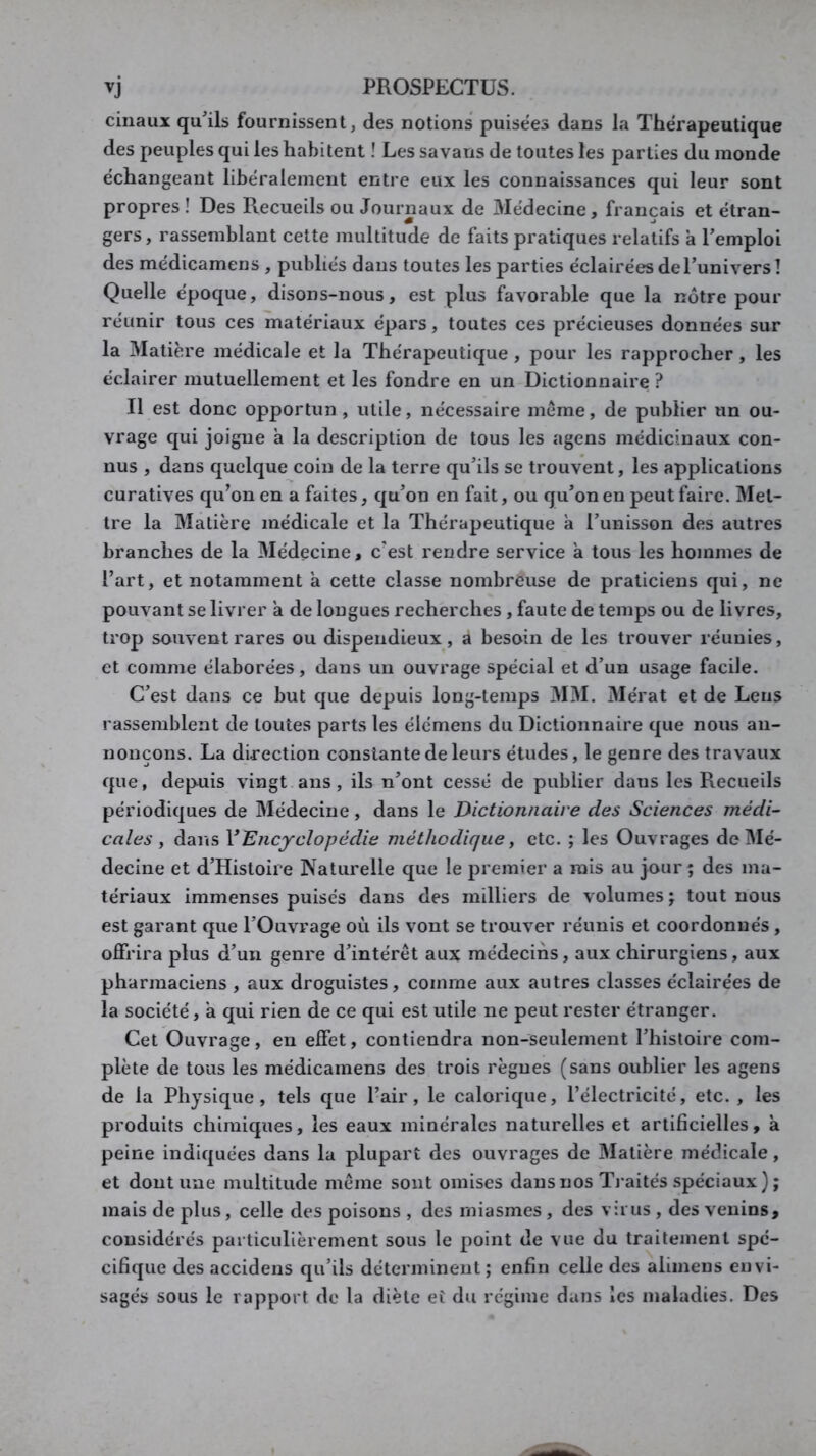 ciiiaux qu^ils fournissent, des notions puisées dans la Thérapeutique des peuples qui les habitent ! Les savans de toutes les parties du monde échangeant libéralement entre eux les connaissances qui leur sont propres! Des Recueils ou Journaux de 3Iédecine, français et étran- gers , rassemblant cette multitude de faits pratiques relatifs à l’emploi des médicamens , publiés dans toutes les parties éclairées de l’univers! Quelle époque, disons-nous, est plus favorable que la nôtre pour réunir tous ces matériaux épars, toutes ces précieuses données sur la Matière médicale et la Thérapeutique , pour les rapprocher , les éclairer mutuellement et les fondre en un Dictionnaire ? Il est donc opportun, utile, nécessaire meme, de publier un ou- vrage qui joigne à la description de tous les agens médicinaux con- nus , dans quelque coin de la terre qu’ils se trouvent, les applications curatives qu’on en a faites, qu’on en fait, ou qu’on en peut faire. Met- tre la Matière médicale et la Thérapeutique a l’unisson des autres branches de la Médecine, c’est rendre service a tous les hommes de l’art, et notamment a cette classe nombreuse de praticiens qui, ne pouvant se livrer a de longues recherches, faute de temps ou de livres, trop souvent rares ou dispendieux, à besoin de les trouver réunies, et comme élaborées, dans un ouvrage spécial et d’un usage facile. C’est dans ce but que depuis long-temps MM. 3Iérat et de Leus rassemblent de toutes parts les élcmens du Dictionnaire que nous an- nonçons. La direction constante de leurs études, le genre des travaux que, depuis vingt ans, ils n’ont cessé de publier dans les Recueils périodiques de Médecine, dans le Dictionnaire des Sciences médi- cales y dans Y Encyclopédie méthodique y etc. ; les Ouvrages de Mé- decine et d’Histoire Naturelle que le premier a rais au jour ; des ma- tériaux immenses puisés dans des milliers de volumes ; tout nous est garant que l’Ouvrage où ils vont se trouver réunis et coordonnés , offrira plus d’un genre d’intérêt aux médecins, aux chirurgiens, aux pharmaciens , aux droguistes, comme aux autres classes éclairées de la société, à qui rien de ce qui est utile ne peut rester étranger. Cet Ouvrage, eu effet, contiendra non-seulement l’histoire com- plète de tous les médicamens des trois règnes (sans oublier les agens de la Physique, tels que l’air, le calorique, l’électricité, etc., les produits chimiques, les eaux minérales naturelles et artificielles, a peine indiquées dans la plupart des ouvrages de Matière médicale, et dont une multitude même sont omises dans nos Tj aités spéciaux ) ; mais de plus, celle des poisons , des miasmes, des virus , des venins, considérés particulièrement sous le point de vue du traitement spé- cifique des accidens qu’ils déterminent; enfin celle des alimens envi- sagés sous le rapport de la diète eî du régime dans les maladies. Des