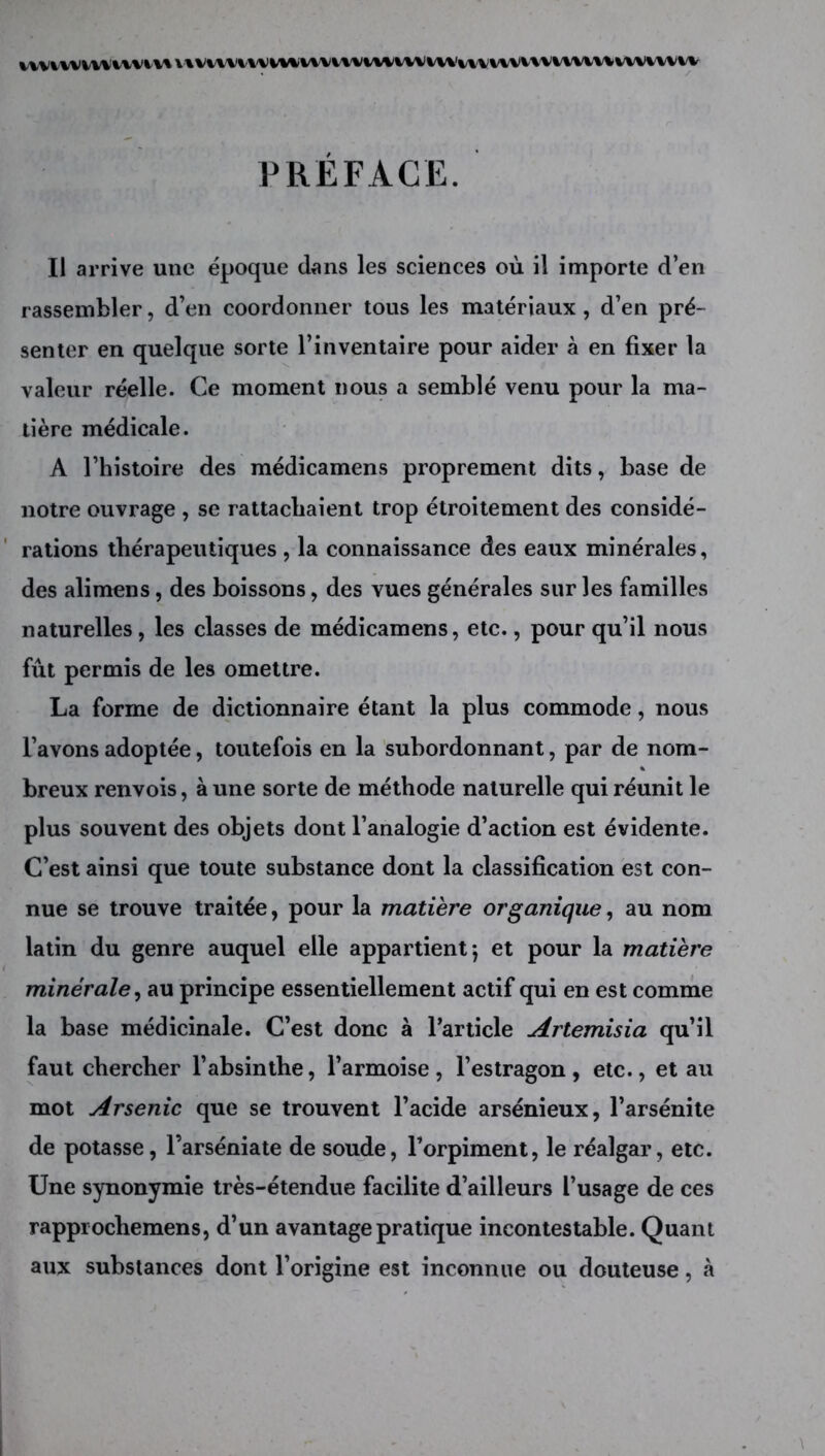 PREFACE. Il arrive une époque dans les sciences où il importe d’en rassembler, d’en coordonner tous les matériaux, d’en pré- senter en quelque sorte l’inventaire pour aider à en fixer la valeur réelle. Ce moment nous a semblé venu pour la ma- tière médicale. A l’histoire des médicamens proprement dits, base de notre ouvrage , se rattachaient trop étroitement des considé- rations thérapeutiques , la connaissance des eaux minérales, des alimens, des boissons, des vues générales sur les familles naturelles, les classes de médicamens, etc., pour qu’il nous fût permis de les omettre. La forme de dictionnaire étant la plus commode, nous l’avons adoptée, toutefois en la subordonnant, par de nom- breux renvois, à une sorte de méthode naturelle qui réunit le plus souvent des objets dont l’analogie d’action est évidente. C’est ainsi que toute substance dont la classification est con- nue se trouve traitée, pour la matière organique, au nom latin du genre auquel elle appartient 5 et pour la matière minérale^ au principe essentiellement actif qui en est comme la base médicinale. C’est donc à l’article Artemisia qu’il faut chercher l’absinthe, l’armoise, l’estragon, etc., et au mot Arsenic que se trouvent l’acide arsénieux, l’arsénite de potasse, l’arséniate de soude, l’orpiment, le réalgar, etc. Une synonymie très-étendue facilite d’ailleurs l’usage de ces rapprochemens, d’un avantage pratique incontestable. Quant aux substances dont l’origine est inconnue ou douteuse, à