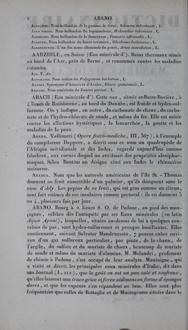 AAnDAPPEt.. Nom hollandais de la pomme de lerre, Solnnum hiherosiim , L. Aaiio pbehen. Nom hollandais du topinambour, Helinnthus tubei-osus , L. Aardrook. Nom hollandais de la fumelerre , Fiimaria nfflcinnlis , L. Aardveil. Nom hollandais du lierre terrestre, Glechoma hederacea , L. Aaronsmirzel. L’un des noms allemands du gouet. Arum maculatum , L. AARZTIILE , en Suisse (Eau minérale d’). Bains thermaux situes au bord de TAar, près de Berne , et renommc's contre les maladies cutanées. Aas. V. An. Aat-alarie. Nom indien du Poljgonum havhalum , L. Aavora, Synonyme d’Aouara et d’Avoira , Elaeis guineensis , L. Abacado. Nom ame'ricain du Laurus persea j L. ABACH (Eau minérale d’). Cette eau , située enBasse-Bavière , h 4. lieues de Ratisbonne , au bord du Danube , est froide et bydro-sul- furense. On y indique , en outre , du carbonate de chaux , du carbo- nate et de riiydro-cblorate de soude, et môme du fer. Elle est usitée contre les alFcctions hystériques , la leucorrhée , la goutte et les maladies de la peau. Abada. Vallisneri ( Opéré fisico-mediche, III, Sôy ) , a l’exemple du compilateur Dappers , a décrit sous ce nom un quadrupède de l’Afrique méridionale et des Indes, regardé aujourd’hui comme fabuleux, aux cornes duquel on attribuait des propriétés alexipbar- maques. Selon Bontius on désigne ainsi aux Indes le rhinocéros unicorne. Abanga. Nom que les naturels américains de l’île St. - Thomas^ donnent au fruit comestible d’un palmier, qu’ils désignent sous le nom A'Ady. Les pépins de ce fruit, qui est gros comme un citron, sont fort estimés de ces insulaires comme pectoral : ils en donnent 5 ou 4 ) plusieurs fois par jour. ABANO. Bourg à 2 lieues S. O. de Padoue, au pied des mon- tagnes , célèbre dès l’antiquité par ses Eaux minérales ( en latin A(juœ Aponi ), lesquelles , situées au-dessus de lui à quelques cen- taines de pas , sont hydro-sulfureuses et presque bouillantes. Elles contiennent, suivant Salvator Mandruzzato, 7 pouces cubes envi- ron d’un gaz sulfureux particulier, par pinte, de la chaux, de l’argile, du sulfate et du muriate de chaux , beaucoup de muriate de soude et môme du muriate d’alumine. IM. Melandi'i, professeur de chimie a Padoue , s’est occupé de leur analyse. Montaigne , qui a visité et décrit les principales eaux minérales d’Italie, dit dans son Journal ( 1, 211 ) , que \e goiit en est un peu salé et soufreux , qu’elles laissent une trace grise etforce sédimens en forme d'éponges dures , et que les vapeurs s’en répandent au loin. Elles sont plus fréquentées que celles de Battaglia et de Montegrosso situées dans le