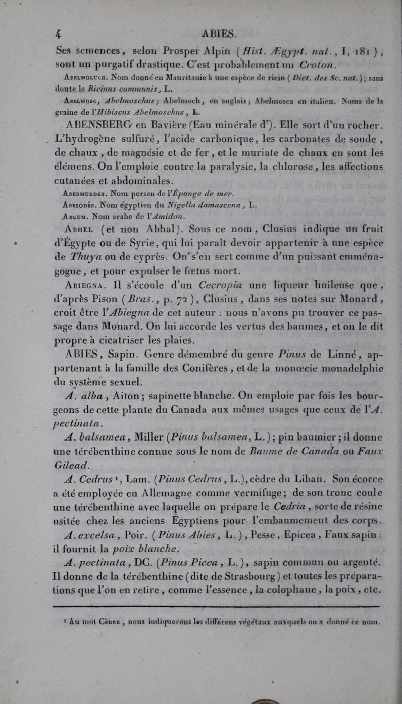 Ses semences, selon Prosper Alpin {Hist. Ægypt. nat,, I, i8i ), sont un purgatif drastique. C^est prol)a*l)lement un Crotou. Abelmoluch. Nom donne en Mauritanie une espèce de ricin ( Dict. des Sc. nat.)-, sans doute le Bicinus cummunis, L. Abelmosc, Ahelmoschus ; ALelmoch, en anglais; Ahelincsca en italien. Noms delà graine de VHibiscus Abelmoschiis , t. ABENSBERG en Bavière (Eau minérale d’). Elle sort d’un rocher. . L’hydrogène sulfure, l’acide carbonique, les carbonates de soude , de chaux, de magnésie et de fer, et le muriale de chaux en sont les élémens. On l’emploie contre la paralysie, la chlorose, les affections cutanées et abdominales. Abebmdbdeh. Nom persan de VÉponge de mer. Abesodbe. Nom e'gyptien du Nigella damascena , L. A BOUM. Nom arabe de VAmidon, Abhel (et non Abhal}. Sous ce nom, Clusius indique un fruit d’Egypte ou de Syrie, qui lui paraît devoir appartenir à une espèce de Thuya ou de cy^près. On''s’en sert comme d’un puissant emména- gogue, et pour expulser le fœtus mort. Abiegna. Il s’écoule d’un Cecropia une liqueur huileuse que , d’après Pison ( Bras., p. 7*2 ), Clusius , dans ses notes sur Monard , croit être Y Abiegna de cet auteur : nous n’avons pu trouver ce pas- sage dans Monard. On lui accorde les vertus des baumes, et on le dit propre a cicatriser les plaies. ABIES, Sapin. Genre démembré du genre Pinus de Linné, ap- partenant a la famille des Conifères , et de la monœcie monadelphie du système sexuel. A. alha, Aiton; sapinette blanche. On emploie par fois les bour- geons de cette plante du Canada aux mêmes usages que ceux de VA. pectinata. A. balsamea, Miller [Pinus bahaniea, L.); pin baumicr; il donne une térébenthine connue sous le nom de Baume de Canada ou Faux Gilead. A. Cedrus *, Lam. [Pinus Cedrus, L.), cèdre du Liban. Son écorce a été employée en Allemagne comme vermifuge; de son tronc coule une térébenthine avec laquelle 011 prépare le Cedria , sorte de résine usitée chez les anciens Egyptiens pour l’embaumement des corps. A. excelsa , Poir. ( Pinus Abies, L. ), Pesse, Epicéa , Faux sapin ; il fournit la poix blanche. A. pectinata , DG. [Pinus Picea , L.), sapin commun ou argenté. Il donne de la térébenthine (dite de Strasbourg ) et toutes les prépara- tions que l’on en retire, comme l’essence , la colophane , la poix , etc. * Au mol CÈDBB , nous indir[uerons I«s dilTerens végétaux auxquels on a donné ce nom.
