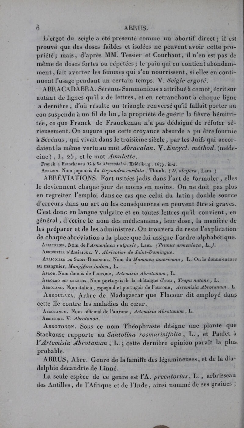 1/ergot du seigle a tité présenté comme un abortif direct ; if est prouvé que des doses faibles et isolées ne peuvent avoir cette pro- priété ; mais, d’après MM. Tessier et Courhaut, il n’en est pas de même de doses fortes ou répétées ; le pain qui en contient abondam- ment, fait avorter les femmes qui s’en nourrissent, si elles en conti- nuent l’usage pendant un certain temps. V. Seigle ergoté. ABRACADABRA. Sérénus Sammonicus a attribué à ce mot, écrit sur autant de lignes qu’il a de lettres, et en retranchant a chaque ligne a dernière, d’où résulte un triangle renversé qu’il fallait porter au cou suspendu a un fil de lin, la propriété de guérir la fièvre hémitri- téc, ce que Franck de Franckenau n’a pas dédaigné de réfuter sé- rieusement. On augure que cette croyance absurde a pu être fournie k Sérénus , qui vivait dans le troisième siècle , par les Juifs qui accor- daient la même vertu au mot Abracalan. \.Encycl. méthod. (méde- cine) ,1, 25, et le mot Amulette. Frauck a Franckenau (G.). De Abracadabrâ. Heidelberg , 1679 •> >u-4. Abrazin. Nom japonais du Drjandra cordata , Thunl). ( D. oleifera , Lam. ) ABRÉVIATIOJNS. Fort usitées jadis dans l’art de formuler, elles le deviennent chaque jour de moins en moins. On ne doit pas plus en regretter l’emploi dans ce cas que celui du latin ; double source d’erreurs dans un art où les conséquences en peuvent être si graves. C’est donc en langue vulgaire et en toutes lettres qu’il convient, en général, d’écrire le nom des médicamens, leur dose, la manière de les préparer et de les administrer. On trouvera du reste l’explication de chaque abréviation a la place que lui assigne l’oa'dre alphabétique. Abricoiier. Nom üieV Anneniaca vulgaris , Lara. (Prunus arineniaca, L.J. Abricoïier d’AmÉrique. V. Abricotier de Saint-Domingue. Abricoiier de Saini-Domi.ngue. Nom du Mammea americann , L, Ouïe donue encore au manguier, Mangifera indien, L. Abrod. Nom danois de l’aurone, Artemisin Abrotanum , L. Abholho dos charcos. Nom portugais de la châtaigne d’eau , Trapu nutans , L. Abrota.no. Nom italien, espagnol et portugais de l’aurone, Artemisin Abrotanum , L. Abroulaza. Arbre de Madagascar que Flacour dit employé dans cette île contre les maladies du cœur. Abrotanum. Nom officinal de l’aurone , Artemisin Abrotanum , L. Abrotone. V. Abrotonon. Abrotoxox. Sous ce nom Théophraste désigne une plante que Stackouse rapporte au Santolina rosmarinifolia , L. , et Paulet a VArtemisia Abrotanum , L. ; cette dernière opinion paraît la plus, probable. ABRÜS, Abre. Genre de la famille des légumineuses, et de la dia- delphie décandrie de Linné. La seule espèce de ce genre est l’A. precatoriiis, L., arbrisseau des Antilles, de l’Afrique et de l’Inde, ainsi nommé de ses graines ,