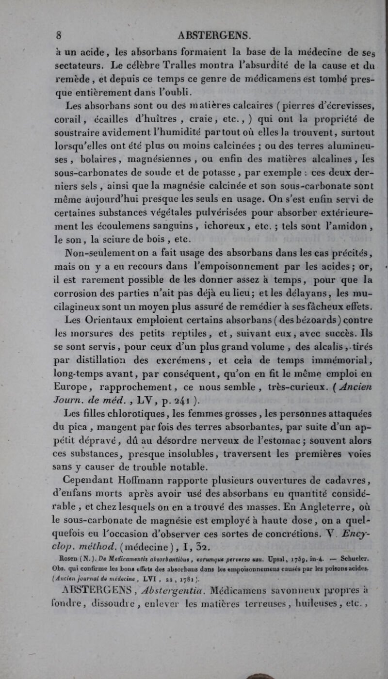 a un acide, les absorbans formaient la base de la mëdecine de ses sectateurs. Le célèbre Tralles montra Eabsurdité de la cause et du remède , et depuis ce temps ce genre de médicamens est tombé pres- que entièrement dans l’oubli. Les absorbans sont ou des matières calcaires (pierres d’écrevisses, corail, écailles d’huîtres , craie, etc., ) qui ont la propriété de soustraire avidement l’humidité partout où elles la trouvent, surtout lorsqu’elles ont été plus ou moins calcinées ; ou des terres alumineu- ses , bolaires, magnésiennes , ou enfin des matières alcalines , les sous-carbonates de soude et de potasse, par exemple : ces deux der- niers sels , ainsi que la magnésie calcinée et son sous-carbonate sont meme aujourd’hui presque les seuls en usage. On s’est enfin servi de certaines substances végétales pulvérisées pour absorber extérieure- ment les écoulemens sanguins , ichoreux, etc. ; tels sont l’amidon , le son, la sciure de bois , etc. Non-seulement on a fait usage des absorbans dans les cas précités, mais on y a eu recours dans l’empoisonnement par les acides ; or, il est rarement possible de les donner assez à temps, pour que la corrosion des parties n’ait pas déjà eu lieu; elles délayans, les mu- cilagineux sont un moyen plus assuré de remédier a ses fâcheux effets. Les Orientaux emploient certains absorbans (desbézoards) contre les morsures des petits reptiles, et, suivant eux, avec succès. Ils se sont servis, pour ceux d’un plus grand volume , des alcalis,-tirés par distillation des excrémens, et cela de temps immémorial, long-temps avant, par conséquent, qu’on en fit le même emploi en Europe, rapprochement, ce nous semble , très-curieux. ( Journ. de méd. , LV, p. 241 ). Les filles chlorotiques, les femmes grosses , les personnes attaquées du pica , mangent parfois des terres absorbantes, par suite d’un ap- pétit dépravé, dû au désordre nerveux de l’estomac ; souvent alors ces substances, presque insolubles, traversent les premières voies sans y causer de trouble notable. Cependant Hoffmann rapporte plusieurs ouvertures de cadavres, d’enfans morts après avoir usé des absorbans eu quantité considé- rable , et chez lesquels on en a trouvé des masses. En Angleterre, où le sous-carbonate de magnésie est employé à haute dose, on a quel- quefois eu l’occasion d’observer ces sortes de concrétions. V. Ency- clop, méthod. (médecine), I, 32. Roseu {îi.). D* Medicamgntis absorbaniibui , torumqu* ptrverso u*u. Upsal, 1739,111-4- — Schueler. Obs. qui confirme les bons efiets des absorbans dans les euipoisonnemens causés par les poisons acides. {Ancien journal de médecine , LVI , as , 1781 ). ABSTERGENS, Abster^entia. Médicamens savonneux jy’opres à fondre, dissoudre, enlever les matières terreuses, huileuses, etc. ,