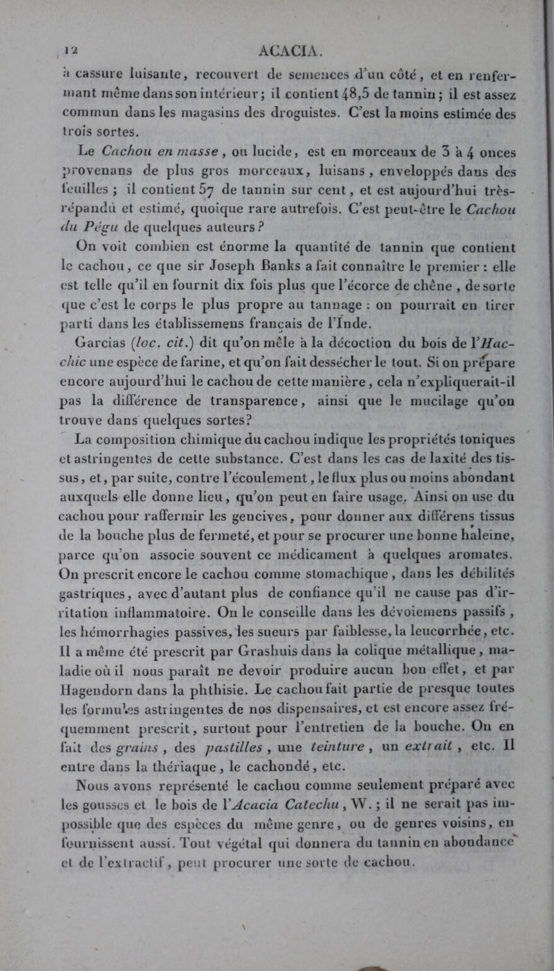 l'-i ACACIA. h cassure iuisanlc, recouvert de semences d^uti cote, et en renfer- mant meme dans son intérieur ; U contient48,5 de tannin; il estasses commun dans les magasins des droguistes. C^est la moins estimce des trois sortes. Le Cachou en niasse, ou lucide, est en morceaux de 3 a 4 onces ]3rovcnans de plus gros morceaux, luisans , enveloppes dans des feuilles ; il contient 67 de tannin sur cent, et est aujourd’hui très- repandû et estime, quoicpie rare autrefois. C’est peut-être le Cachou du Pé^Li de quehjues auteurs.^ On voit combien est énorme la quantité de tannin que contient le cachou, ce que sir Joseph Banks a fait connaître le premier : elle est telle qu’il en fournit dix fois plus que l’écorce de chêne , de sorte ([ue c’est le corps le plus propre au tannage : on pourrait en tirer parti dans les établissemens français de l’Inde. Garcias (loc. cit.) dit qu’on mêle a la décoction du bois de VHac- chic une espèce de farine, et qu’on fait dessécher le tout. Si on prépare encore aujourd’hui le cachou de cette manière, cela n’expliquerait-il pas la différence de transparence, ainsi que le mucilage qu’on trouve dans quelques sortes? La composition chimique du cachou indique les propriétés toniques et astringentes de cette substance. C’est dans les cas de laxité des tis- sus, et, par suite, contre l’écoulement, le flux plus ou moins abondant auxquels elle donne lieu, qu’on peut en faire usage. Ainsi on use du cachou pour raffermir les gencives, pour donner aux différens tissus de la bouche plus de fermeté, et pour se procurer une bonne haleine, parce qu’on associe souvent ce médicament a quelques aromates. On prescrit encore le cachou comme stomachique , dans les débilités gastriques, avec d’autant plus de confiance qu’il ne cause pas d’ir- ritation inflammatoire. On le conseille dans les dévoiemens passifs , les hémorrhagies passives, les sueurs par faiblesse, la leucorrhée, etc. 11 a même été prescrit par Grashuis dans la colique métallique , ma- ladie où il nous paraît ne devoir produire aucun bon eflet, et par Hagendorn dans la phthisie. Le cachou fait partie de presque toutes les fprmu^.es astringentes de nos dispensaires, et est encore assez fré- quemment prescrit, surtout pour l’entretien de la bouche. On en fait des grains , des pastilles ^ une teinture , un exttait , etc. Il entre dans la thériaque, le cachondé, etc. Nous avons représenté le cachou comme seulement préparé avec les gousses cl le bois de Y Acacia Catechu , W. ; il ne serait pas im- possible que des espèces du même genre, ou de genres voisins, en fournissent aussi. Tout végétal qui donnera du tannin en abondance et de rcxlraclif, peut procurer une sorte de cachou.