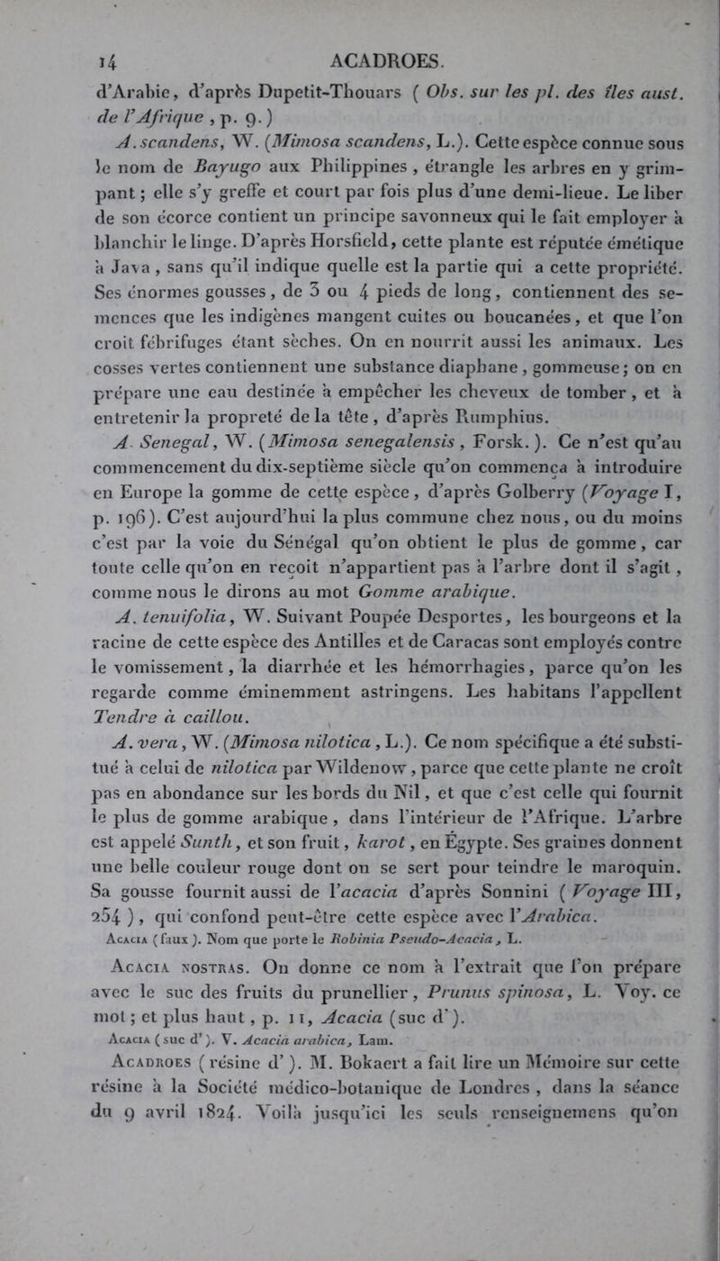 d’Arabie, d’après Dupetit-Thouars ( Ohs. sur les pl. des îles aust. de l’Afrique , p. 9. ) A.scandens, W. {jMimosa scandens, L.). Cette espèce connue sous îe nom de Bayugo aux Philippines , étranglé les arbres en y grim- pant ; elle s’y grelFe et court par fois plus d’une demi-lieue. Le liber de son écorce contient un principe savonneux qui le fait employer a blanchir le linge. D’après Horsficld, cette plante est rcputee émétique a Ja\a , sans qu’il indique quelle est la partie qui a cette propriété. Ses énormes gousses, de 3 ou 4 pieds de long, contiennent des se- mences que les indigènes mangent cuites ou boucanées, et que l’on croit fébrifuges étant sèches. On en nourrit aussi les animaux. Les cosses vertes contiennent une substance diaphane , gommeuse; on en prépare une eau destinée a empêcher les cheveux de tomber , et a entretenir la propreté de la tête , d’après Rumphius. A- Sénégal, W. [Mimosa senegalensis , Forsk. ). Ce n’est qu’au commencement du dix-septième siècle qu’on commença a introduire en Europe la gomme de cette espèce, d’après Golberry [Voyage I, p. 196). C’est aujourd’hui la plus commune chez nous, ou du moins c’est par la voie du Sénégal qu’on obtient le plus de gomme, car toute celle qu’on en reçoit n’appartient pas à l’arbre dont il s’agit, comme nous le dirons au mot Gomme arabique. A. ienuifoUa, W. Suivant Poupée Desportes, les bourgeons et la racine de cette espèce des Antilles et de Caracas sont employés contre le vomissement, la diarrhée et les hémorrhagies, parce qu’on les regarde comme éminemment astringens. Les habitans l’appellent Tendre à caillou. ^ A. vera, W. [Mimosa nilotica, L.). Ce nom spécifique a été substi- tué a celui de nilotica par Wildenow, parce que cette plante ne croît pas en abondance sur les bords du Nil, et que c’est celle qui fournit le plus de gomme arabique , dans l’intérieur de l’Afrique. L’arbre est appelé Sunth, et son fruit, karot, en Égypte. Ses graines donnent une belle couleur rouge dont on se sert pour teindre le maroquin. Sa gousse fournit aussi de l’acacia d’après Sonnini [ Voyage \\\, 254 ), qui confond peut-être cette espèce avec l’Arabica. Acacia (faux }. Nom que porte le Robinia Pseudo-Acacia , L. Acacia, nostras. On donne ce nom a l’extrait que l’on prépare avec le suc des fruits du prunellier. Prunus spinosa, L. \oy. ce mol ; et plus haut, p. 11, Acacia (suc d ). Acacia (suc d’). V. Acacia arabica. Lara. Acadroes ( résine d’). IM. Bokaert a fait lire un 3Iéinoire sur cette résine h la Société médico-botanique de Londres , dans la séance du 9 avril 1824. \oilà jusqu’ici les seuls renseignemens qu’on