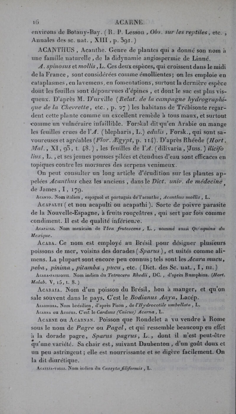 environs de Botany-Bay. ( R. P. Lesson , Obs. sur les reptiles ^ etc. , Annales des sc. nat. , XTII , p. Spi. ) ACANTimS , Acanthe. Genre de plantes qui a donne son nom à une famille naturelle , de la didynamie angiospermie de Linné. A. spinosus et mollis, L. Ces deux espèces, qui croissent dans le midi delaFrance, sont considérées comme émollientes; on les emploie en cataplasmes , en lavemens^ en fomentations, surtout la dernière espece dont les feuilles sont dépourvues d’épines , et dont le suc est plus vis- queux. D’après M. D’urville [Relat. de la campagne liydrographi- (jue de la 'Chevrette, etc. , p. 27 ) les hahitans de Trébisonte regar- dent cette plante comme un excellent remède à tous maux, et surtout 'Comme un vulnéraire infaillible. Forskal dit qu’en Arabie on mange les feuilles crues de VA. (blepharis, L.) edulis , Forsk., qui sont sa- voureuses et agréables [Flor. Ægypt, p. 114). D’après Rhéede {Hort. Mal., XI, 95, t. 48.) , les feuilles de VA. (dilivaria, JJuss. ) ilicifo lins, L., et scs jeunes pousses pilées et étendues d’eau sont efficaces en topiques contre les morsures des serpens venimeux. On peut consulter un long article d’érudition sur les plantes ap- pelées Acanthus chez les anciens , dans le Dict. iiniv. de médecinê ^ de lames , 1, 179. Acanto. Nom italien , espagnol et portugais de'l’acanthe, Acanthus mollis , L. Acapalti ( et non acapulti ou acapathi ). Sorte de poivre parasite de la Nouvelle-Espagne, à fruits rougeâtres , qui sert par fois comme condiment. Il est de qualité inférieure. Acapaili. Nom mexicain de VIva frutescens , L. , nomme' aussi Q/. nquina du, Mexique. Acara. Ce nom est employé au Brésil pour désigner plusieurs poissons de mer, voisins des dorades ( Sparus ), et usités comme ali- mens. La plupart sont encore peu connus; tels sont \csAcara mucuy peha^ pinima , pitamba , pucu , etc. (Dict. des Sc. nat. , I, ni. ) Acaka-patsjotti. Nom indien du Tfe/racem Rhedii , DG., d’après Rumphias. (Hort. Malub. Y, i5,t. S.) Acaraia. Nom d’un poisson du Brésil, bon h manger, et qu’on sale souvent dans le pays. C’est le Bodianus Aaya^ Lacép. Acaricoba. Nom Lre'silien, d’après Pison , de VHjrdrocotile umbellata , L. Acarna ou Acorna. C’est le Carduus (CnicusJ Acama , L. Acarxe ou Acarnan. Poisson que Rondelet a vu vendre a Rome sous le nom de Pagre ou Pagel, et qui ressemble beaucoup eu effet à la dorade pagre, Sparus pagrus y L., dont il n’est peut-être qu’une variété. Sa chair est, suivant Daubenton , d’un goût doux et un peu astringent ; elle est nourrissante et se digère facilement. On la dit diurétique. Acatsja-vai,i.i. Nom indien du CassytaJiliformis , L.
