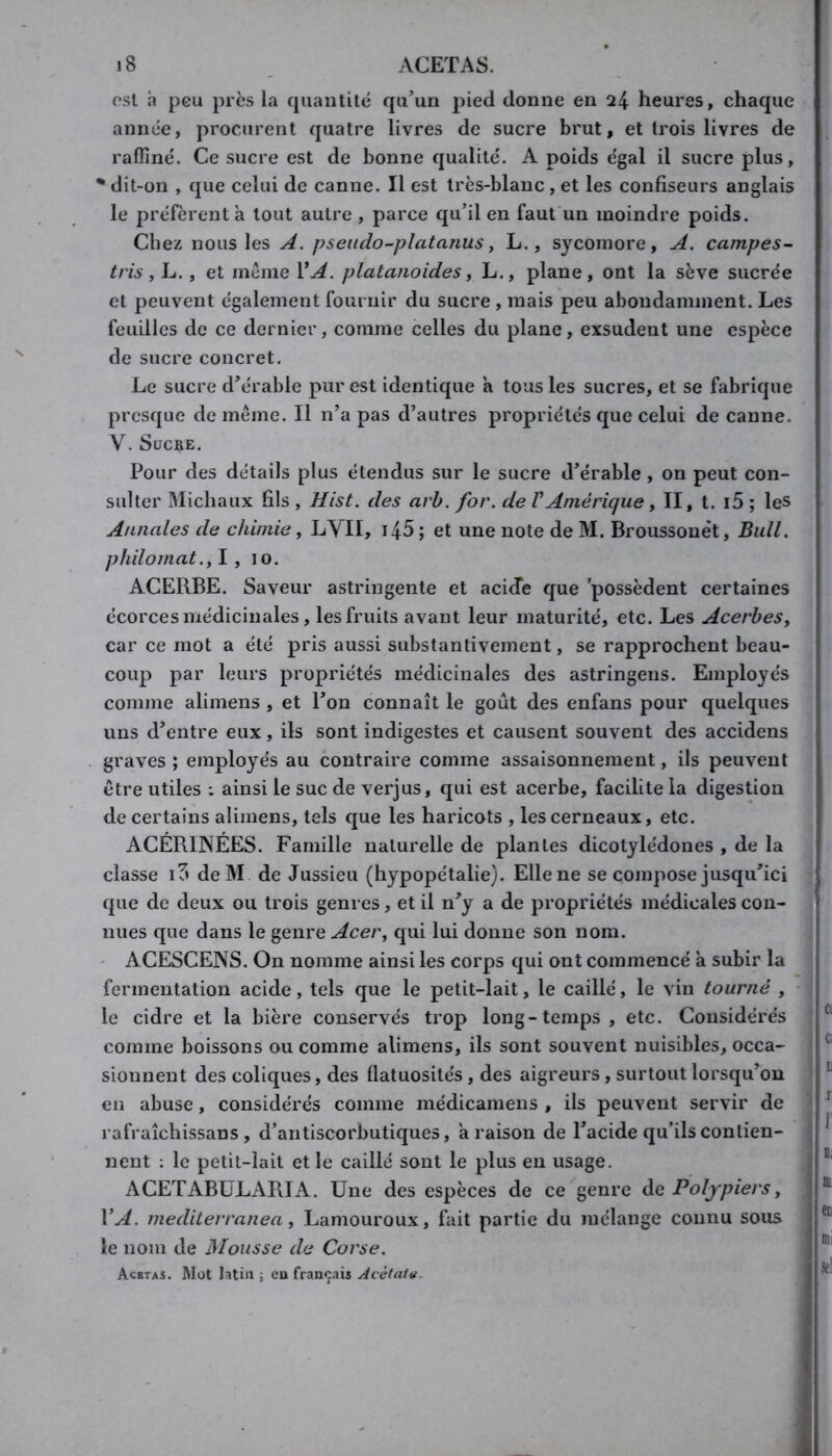 est h peu près la cpiantité qu’un pied donne en 24 heures, chaque année, procurent quatre livres de sucre brut, et trois livres de raffiné. Ce sucre est de bonne qualité. A poids e'gal il sucre plus, * dit-on , que celui de canne. Il est très-blanc, et les confiseurs anglais le préfèrent a tout autre , parce qu’il en faut un moindre poids. Chez nous les A. pseiido-platanusy L., sycomore, A. campes~ tris y L., et meme VA. platanoidesy L., plane, ont la sève sucrée et peuvent également fournir du sucre , mais peu abondamment. Les feuilles de ce dernier, comme celles du plane, exsudent une espèce de sucre concret. Le sucre d’érable pur est identique a tous les sucres, et se fabrique presque de même. Il n’a pas d’autres propriétés que celui de canne. V. Sucre. Pour des détails plus étendus sur le sucre d’érable, on peut con- sulter Michaux fils , Hist. des arb. for. de VAmérique, II, t. i5 ; les Annales de chimie, LYII, i45 ; et une note de M. Broussone't, Bull, philomat.y y 10. ACERBE. Saveur astringente et acide que 'possèdent certaines écorces médicinales, les fruits avant leur maturité, etc. Les AcerbeSy car ce mot a été pris aussi substantivement, se rapprochent beau- coup par leurs propriétés médicinales des astringeiis. Employés comme alimens , et l’on connaît le goût des enfans pour quelques uns d’entre eux, ils sont indigestes et causent souvent des accidens graves ; employés au contraire comme assaisonnement, ils peuvent être utiles ; ainsi le suc de verjus, qui est acerbe, facilite la digestion de certains alimens, tels que les haricots , les cerneaux, etc. ACÉRINÉES. Famille naturelle de plantes dicotylédones , de la classe if» deM de Jussieu (hypopétalie). Ellene se compose jusqu’ici que de deux ou trois genres, et il n’y a de propriétés médicales con- nues que dans le genre Acery qui lui donne son nom. ' ACESCENS. On nomme ainsi les corps qui ont commencé a subir la fermentation acide, tels que le petit-lait, le caillé, le vin tourné , le cidre et la bière conservés trop long-temps, etc. Considérés comme boissons ou comme alimens, ils sont souvent nuisibles, occa- sionnent des coliques, des flatuosités, des aigreurs, surtout lorsqu’on en abuse, considérés comme médicaniens , ils peuvent servir de rafraîchissans , d’antiscorbutiques, a raison de l’acide qu’ils contien- nent ; le petit-lait et le caillé sont le plus eu usage. ACETABULARIA. Une des espèces de ce genre èiC Polypiers y VA. medilerranea y Lamouroux, fait partie du mélange connu sous le nom de Glousse de Corse. Acetas. Mot latin -, eu français Acètatu^