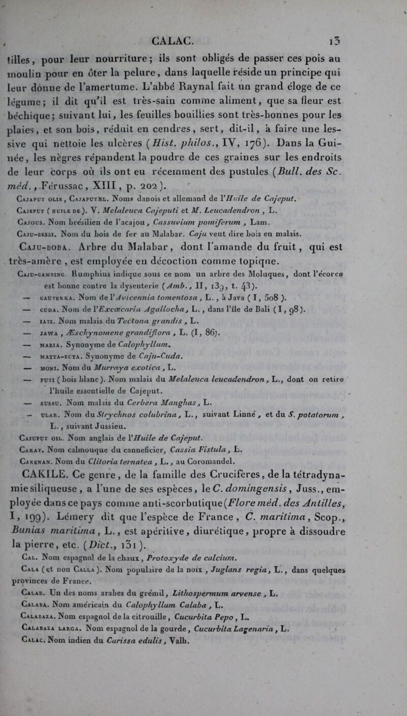 CALAC. i5 tilles, pour leur nourriture; ils sont obliges de passer ces pois au moulin pour en oter la pelure, dans laquelle réside un principe qui leur donne de Tamertume. L’abbé Raynal fait un grand éloge de ce légume; il dit qu’il est très-sain comme aliment, que sa fleur est béchique; suivant lui, les feuilles bouillies sont très-bonnes pour les plaies, et son bois, réduit en cendres, sert, dit-il, a faire une les- sive qui nettoie les ulcères [Hist. philos., lY, 176). Dans la Gui- née, les nègres répandent la poudre de ces graines sur les endroits de leur corps où ils ont eu récemment des pustules (Bull, des Sc. méd. ,.Férussac , XIII, p. 202 ). ' Cajaput OLiE, Cajaputjel. Noms danois et allemand de VHnile de Cajeput.- Cajeput ( HUILE de). V. McUdeuca Cojeputi et M. Leucadendron , L. Cajous. Nom bre'silien de l’acajou, Cnssnvium pomiferum , Lam. Caju-bessi. Nom du Lois de fer au Malabar. Caju veut dire bois en malais. Cajü-üoba.. Arbre du Malabar, dont l’amande du fruit, qui est très-amère , est employée en décoction comme topique. Caju-cambinc, Humphius indique sous ce nom un arbre des Moluques, dont l’e'corce est bonne contre la dysenterie {dmb., II, i3g, t. 43)- — cautekra. Nom de \Avicennia tomeniosa , L. , à Java ( 1, 5o8 ). — cuDA. Nom de YExccecaria Agallocha j L., dans l’île de Bali ( I, g8). — lATi. Nom malais du Tectona grandis , L. — JAWA , Æschynomene grandijlora , L. (I, 86). — MARIA. Synonyme de Calophjllum., — MATTA-BUTA. Synonymc de Caju-Cuda. — MONi. Nom du Murray a exolica , L. — puTi ( bois blanc). Nom malais du Melaleuca leucadendron, L., dont on retire l’huile essentielle de Cajeput. — sussu. Nom mal lis du Cerbera Manglias , L. — ULAR. Nom diU. Slrychnos colubrina , L., suivant Linné', ei à\x S, potaiorum , L., suivant Jussieu. Cajupuï oïl. Nom anglais de VHuile de Cajeput. Carat. Nom calmouque du cannebeier, Cassia Fistula, L. Cakenan. Nom du Clitoria ternatca , L., au Coromandel. CAKILE. Ce genre, de la famille des Crucifères, de la tétradyna- miesiliqueuse , a l’une de ses espèces, \e C. domin^ensis, Juss., em- ployée dans ce pays comme anti-scorbutique(F’/ore méd. des Antilles, I, 199). Lémery dit que l’espèce de France, C. marilima, Scop., Bunias marilima, L., est apéritive, diurétique, propre à dissoudre la pierre, etc. (Di'ct., i3i ). Cal. Nom espagnol de la chaux, Protoxyde de calcium. Cala (et non Calla). Nom populaire de la noix , Juglans regia, L., dans quelque» provinces de France. Calab. Un des noms arabes du gre'mil, Lithospermum arvense , L. Calaba. Nom ame'ricain du Calophyllum Calaba , L. Calabaza. Nom espagnol de la citrouille, Cucurbita Pepo , L. Calabaza larca. Nom espagnol de la gourde, Cucurbita Lagenari a , L. C.ALAc. Nom indien du Carissa edulis, Valh.