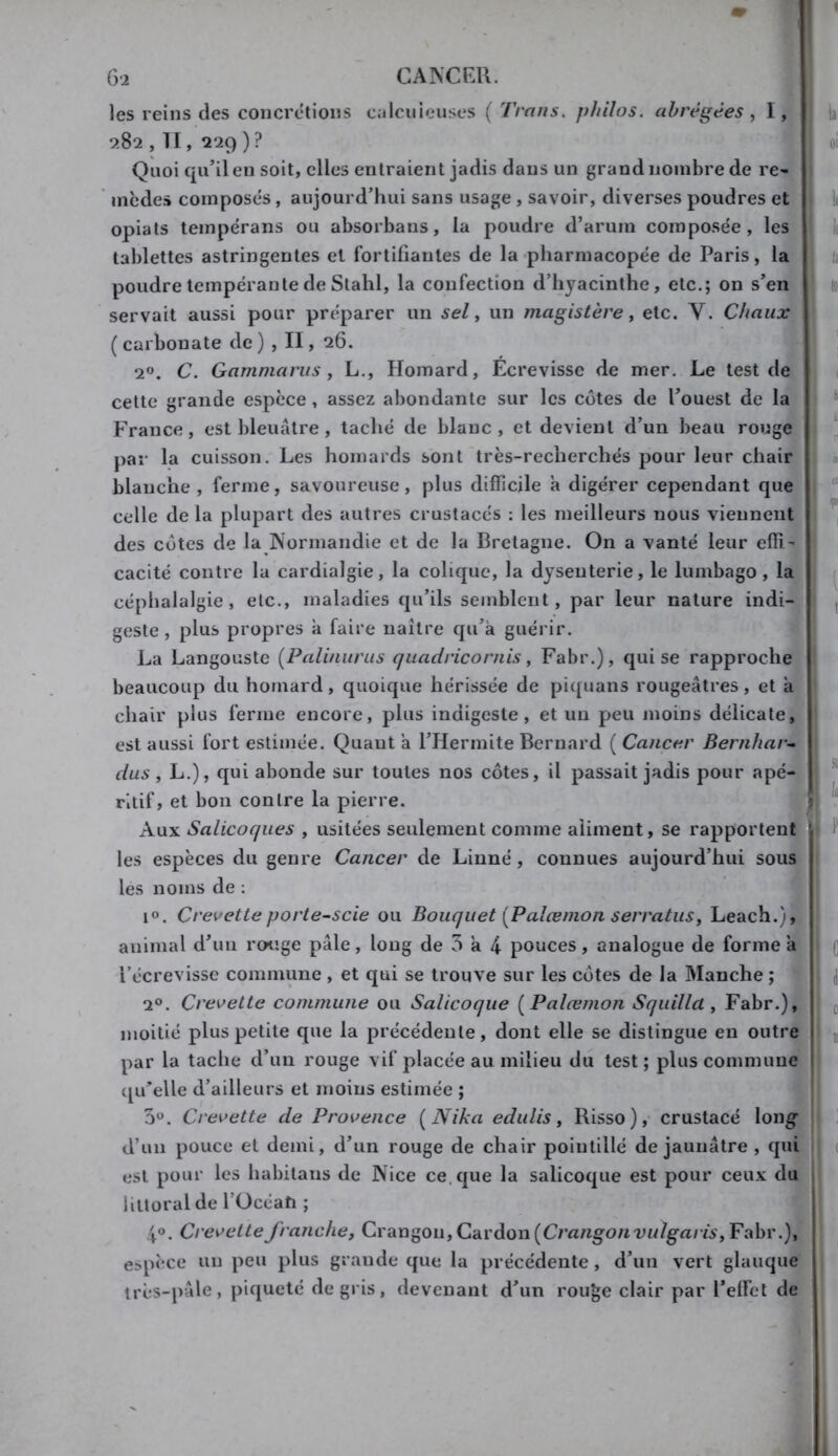 G-2 cancer. j les reins des concrétions calciiieuses ( Traus. philos, abrégées , I, - 9.82,11, 229)? Quoi qu’il en soit, elles entraient jadis dans un grand nombre de re- i incde» composés, aujourd’hui sans usage , savoir, diverses poudres et opiats tempérans ou absorbans, la poudre d’arum composée, les tablettes astringentes et fortifiantes de la pharmacopée de Paris, la poudre tempérante de Stahl, la confection d’hyacinthe, etc.; on s’en servait aussi pour préparer un sel ^ un magistère y etc. V. Chaux ( carbonate de ) , II, 26. 2«. C. Gamma rus y L., Homard, Ecrevisse de mer. Le test de cette grande espece , assez abondante sur les cotes de l’ouest de la France, est bleuâtre, taché de blanc, et devient d’un beau rouge par la cuisson. Les homards sont très-recherchés pour leur chair blanche , ferme, savoureuse, plus difficile à digérer cependant que , celle de la plupart des autres crustacés : les meilleurs nous viennent des cotes de la Normandie et de la Bretagne. On a vanté leur effi- cacité contre la cardialgie, la colique, la dysenterie, le lumbago, la céphalalgie, etc., maladies qu’ils semblent, par leur nature indi- geste , plus propres à faire naître qu’a guérir. La Langouste {Palinuriis quadricornis, Fabr.), qui se rapproche beaucoup du homard, quoique hérissée de piquans rougeâtres, et a chair plus ferme encore, plus indigeste, et un peu moins délicate, est aussi fort estimée. Quant â l’Hermite Bernard ( Cancer Bernhar-^ dus y L.), qui abonde sur toutes nos côtes, il passait jadis pour apé- ritif, et bon contre la pierre. « Aux Salicoques , usitées seulement comme aliment, se rapportent les espèces du genre Cancer de Linné, connues aujourd’hui sous les noms de ; ' 10. Crevette porte-scie ou Bouquet [Palœmon serratuSy Leach.) , animal d’un rouge pâle, long de 3 a 4 pouces, analogue de forme à l’écrevisse commune , et qui se trouve sur les côtes de la Manche ; ^ 2°. Crevette commune ou Salicoque [Palœmon Squilla y Fabr.), moitié plus petite que la précédente, dont elle se distingue eu outre par la tache d’un rouge vif placée au milieu du test; plus commune qu’elle d’ailleurs et moins estimée ; 3«. Crevette de Provence [Nika edulis y Risso ) ,• crustacé long d’un pouce et demi, d’un rouge de chair pointillé de jaunâtre , qui est pour les habitans de Nice ce, que la salicoque est pour ceux du , littoral de l’Océafi ; 4°. Crevette franche, Crangon, Cardon (Cra/igoniuz/ga/iA, Fabr.}, espèce un peu plus grande que la précédente , d’un vert glauque très-pâle, piqueté de gris, devenant d’un rou^e clair par l’effet de