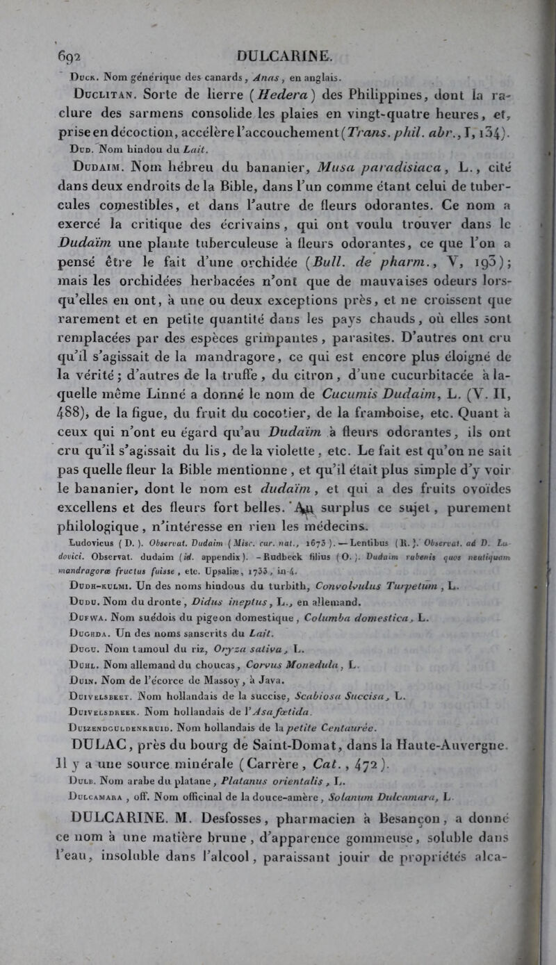 Dück. Nom gcncrique des canards , Anns, en anglais. Düclitan. Sorte de lierre [Hedera) des Philippines, dont la ra- clure des sarmens consolide les plaies en vingt-cpiatre heures, et, prise en décoction, accéléré raccoucheinent(J'm«5. phil. T, i34). Dcd. Nom hindou du Lait. Düdaim. Nom hébreu du bananier. Musa paradisiaca, L., cité dans deux endroits de la Bible, dans Tun comme étant celui de tuber- cules coijiestibîes, et dans Pautre de fleurs odorantes. Ce nom a exercé la critique des écrivains , qui ont voulu trouver dans le Duddini une plante tuberculeuse a fleurs odorantes, ce que Ton a pensé être le fait d’une orchidée [Bull, de pharm., V, igS); mais les orchidées herbacées n’ont que de mauvaises odeurs lors- qu’elles en ont, à une ou deux exceptions près, et ne croissent que rarement et en petite quantité dans les pays chauds, où elles sont remplacées par des espèces grimpantes, parasites. D’autres ont cru qu’il s’agissait de la mandragore, ce qui est encore plus éloigné de la vérité; d’autres de la truffe, du citron, d’une cucurbitacée a la- quelle même Linné a donné le nom de Cucumis Dudaim^ L. (V. Il, 488), de la figue, du fruit du cocotier, de la framboise, etc. Quant à ceux qui n’ont eu égard qu’au Dudaïm à fleurs odorantes, ils ont cru qu’il s’agissait du lis, de la violette , etc. Le fait est qu’on ne sait pas quelle fleur la Bible mentionne , et qu’il était plus simple d’y voir le bananier, dont le nom est duda'im , et qui a des fruits ovoïdes excellens et des fleurs fort belles.surplus ce sujet, purement philologique, n’intéresse en rien les médecins. LudoTÎcus ( D. ). Observai, Budaim {Mise. car. nat., 1673).—LentiLus (U.). Observai, ad D. Lu dovici. ObserTat. duduini (id. appendix). - Rudbeck filius (O.). Budaim rubenis quos neuiiquam mandragores frucius fuisse, etc. Upsaliæ, 1753, üi 4. Düdh-rulmi. Un des noms hindous du turbith, Cotivodulus Turpetum , L. Dodu. Nom du dronte , Didus ineptus, L., en allemand. Düfwa. Nom sue'dois du pigeon domestique, Coliimba domestica, L. ÜUGHDA. Un des noms sanscrits du Lait. ÛUGU. Nom tamoul du riz, Otyza saliva, L. Dühl. Nom allemand du choucas, Corvus Monedula , L. UeiN. Nom de l’ecorce de Massoy, à Java. Düivelsbeet. Nom hollandais de la succise, Scaùiosa Siiccisa, L. Duivelsdreek. Nom hollandais àe VAsajœtida. Düuendguldenkruid. Nom hollandais de la petite Centaurée. DULAC, près du bourg de Saint-Domat, dans la Haute-Auvergne. H y a une source minérale (Carrère , Cat. , 472}. Dulb. Nom arabe du platane, Platanus orientalis , L. Dulcamara , ofF. Nom ofHcinal de la douce-amère, Solanum Dulcamara, !.. DULCARINE. M. Desfosses, pharmacien à Besançon, a donne ce nom à une jnatière brune, d’apparence gommeuse, soluble dans l’eau, insoluble dans l’alcool, paraissant jouir de propriétés alca-