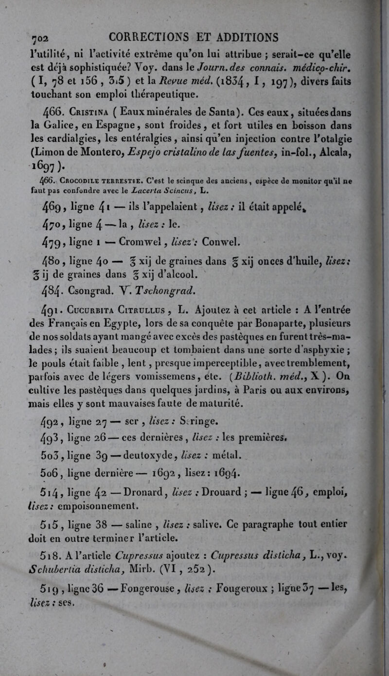 Tutilité, ni ractivité extrême qu’on lui attribue ; serait-ce qu’elle est déjà sophistiquée? Voy. dans le Journ.des connais, médico-chir, ( I, 78 et i56 , 3i5 ) et la Reme méd, (i834, 1, 197 ), divers faits touchant son emploi thérapeutique. 466. Cristina ( Eauxmine'rales de Santa). Ces eaux, situées dans la Galice, en Espagne, sont froides, et fort utiles en boisson dans les cardialgies, les entéralgies, ainsi qu’en injection contre l’otalgie (Limon de Montero, Espejo cristalinode tasfuentes, in-fol., Alcala, 1697 ). 466. Crocodile terrestbe. C’est le scinque des anciens , espèce de luonitor qu’il ne faut pas confondre avec le Lacevta Scinciis, L. 469, ligne 4 ï — ils l’appelaient, lisez : il était appelé» 470, ligne 4 — la , lisez : le. 479) Cromwel, lisez': Conwel. 480, ligne 4o — 5 xi] de graines dans § xij onces d'huile, lisez: § ij de graines dans % xij d’alcool. 484. Csongrad. Y^i Tschongrad. 491. CucüRBiTA CiTRüLLüs, L. Ajoulcz à cct article : A l’entrée des Français en Egypte, lors de sa conquête par Bonaparte, plusieurs de nos soldats ayant mangé avec excès des pastèques en furent très-ma- lades ; ils suaient beaucoup et tombaient dans une sorte d’asphyxie ; le pouls était faible , lent, presque imperceptible, avec tremblement, parfois avec de légers vomissemens , etc. {Bihliolh, méd.) X ). On cultive les pastèques dans quelques jardins, à Paris ou aux environs, mais elles y sont mauvaises faute de maturité. 492 , ligne 27 — scr , lisez : Seringe. 4g3, ligne 26— ces dernières , lisez : les premières. 5o3, ligne 3g — deutoxyde. Usez : métal. 5o6, ligne dernière— 1892, lisez: 1694. 5i4) ligne 42 —Dronard, lisez : Drouard ; — ligue 46, emploi, lisez: empoisonnement. 5i5 , ligne 38 — saline , lisez : salive. Ce paragraphe tout entier doit en outre terminer l’article. 518. A l’article Cupressus a\oi\tQz : Cupressus dislicha, L.,voy.. Schuherlia dislicha, Mirb. (VI , 252). 619 , ligne 36 — Fongerouse, Usez : Fougeroux ; ligue 37 —les, lisez : ses. *