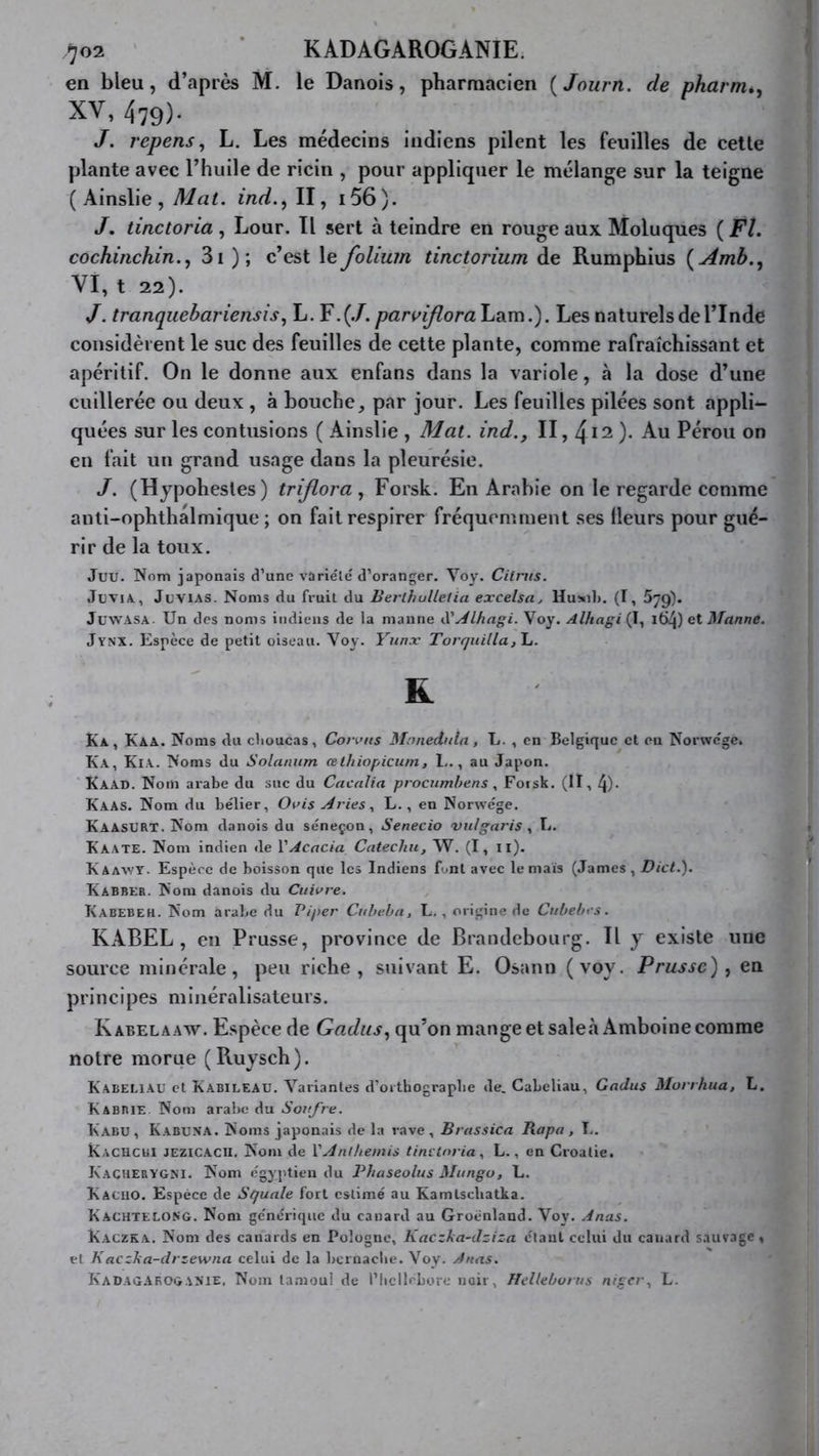 ^02 ' * KADAGAROGANIE. en bleu, d’après M. le Danois, pharmacien {Journ. de pharm*, XV, 479). J. repens, L. Les médecins indiens pilent les feuilles de celle plante avec l’huile de ricin , pour appliquer le mélange sur la teigne ( Ainslie , A^at. ind., II, i56). /, tinctoria , Lour. Il sert à teindre en rouge aux Moluques ( Fl. cochirichin.^ 3i ); c’est le folium tinctorium de Rumphius {Amb.^ VI, t 22). J. tranquehariensis ^ L. Y .{.J. parvifloraViocm. Les naturels de l’Inde considèrent le suc des feuilles de cette plante, comme rafraîchissant et apéritif. On le donne aux enfans dans la variole, à la dose d’une cuillerée ou deux , à bouche, par jour. Les feuilles pilées sont appli- quées sur les contusions ( Ainslie , Mat. ind., II, ^11). Au Pérou on en fait un grand usage dans la pleurésie. J. (Hypohesles) triflora , Forsk. En Arabie on le regarde comme aiili-ophthalmique ; on fait respirer fréquemment ses Heurs pour gué- rir de la toux. Juu. Nom japonais d’une variété d’oranger. Voy. Cilnis. JliViA., JuviAS. Noms du fruit du Berlhulletia excelsa, Huml». (I, 579). JuwASA. Un des noms indiens de la manne A'y^lhagi. Voy. Alhagi (I, 164) et Manne. Jynx. Espèce de petit oiseau. Voy. Yunx Torquilla,\j. R Ka, Kaa. Noms du clioucas, Connis Mnnedula, L. , en Belgique et en Norwege. Ka, Kia. Noms du Solarium œthiopicum, 1.., au Japon. Kaad. Nom arabe du suc du Cacnlia procumlrens, Forsk. (II, 4)- Kaas. Nom du bélier, Ouis Arles., L., en Norwege. KaasXJRT. Nom danois du séneçon, Senecio vulgaris y L. Kaate. Nom indien de VAcacia Catecliii, W. (I, ii). Kaawy. Espèce de boisson que les Indiens font avec le maïs (James, Dict.). Kabber. Nom danois du Cuivre. Kabebeh. Nom arabe du Piper Cuhe.ha, L. , origine de Cubebes. KABEL , en Prusse, province de Brandebourg. Il y existe une source minérale, peu riche, suivant E. Osann (voy. Prusse)^ en principes minéralisateurs. Kabelaaw. Espèce de Gadiis.^ qu’on mange et sale.àAmboine comme notre morue (Ruysch). Kabeeiau et Kabileau. Variantes d’orthograpbe de. Cabeliau, Gadiis Morrhua, L. Kabbie Nom arabe du Soufre. Kabu, Kabuna. Noms japonais de la rave, Brassica Rapa, !.. Kacucbi jezicacu. Nom de VAnthémis tinctoria y L., en Croatie. Kachebygni. Nom égyptien du Phaseolus Mungo, L. Kacuo. Espèce de Squale fort estimé au Kamtscliatka. Kachtelong. Nom générique du canard au Groenland. Voy. Anas. Kaczka. Nom des canards en Pologne, Kaezha-dziza étant celui du canard sauvage , et KaczJia-drzewna celui de la bernacbe. Voy. Anas. Kadag.\rogAME, Nom tamoul de l’Iicllrbore noir, ffclleborus nigcry L.