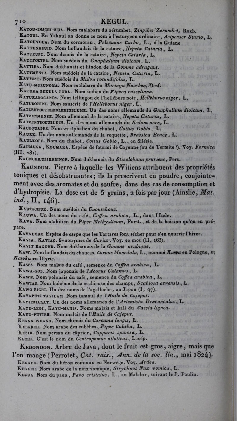 Katou-inschi-kua. Nom malabare du zérumbet, Xingiber Xerumhet, Roxb. Katovr. En Yakoul on donne ce nom à l’esturgeon ordinaire, Acipenser SluriOy L. KatouyoüA. Nom du cormoran , Pelecanus Carbo, L., à la Guiane Kattenkruid. Nom hollandais de la cataire, Nepeta Cataria^ L. Katteurt. Nom danois de la cataire, Nepeta Caiaria^ L. Kattfœter. Nom suédois du Gnaphalium dioicum, L. Kattira. Nom dukhanais et hindou de la Gomme adragant. Kattmynta. Nom suédois de la cataire, Nepeta Cataria, L. Kattost. Nom suédois du Malva rotundifolia, L. Katu-murungha. Nom malabare du Moringa Nux-ben^ f)esf. Katuka rekula poda. Nom indien du Tipera russeliana. Katukarogakie. Nom tellingoude l’hellébore noir, Helleborus nigtr, L. Katurohini. Nom sanscrit de VHelleborus niger, L. Katzenfoetchenrheinblxjme. Un des noms allemands du Gnaphalium dioicum y L, Katzenmunze. Nom allemand de la cataire, Nepeta Cataria, L. Katzentroeüblein. Un des noms allemands du Sedum acre, L. Kaubquappe. Nom westphalien du chabot, Cottus GobiOy ’L. Kauke. Un des noms allemands de la roquette, Brnssica EruCf, L. Kaülkopf. Nom du chabot, Cottus GobiOy L., en Silésie. Kaumaka , Kouhaka. Espèce de fourmi de Cayenne (ou de Termite ?). Voy. Formica (III, 281). KaüNCHKürikebinge. Nom dukhanais du Stizolobium pruriens, Pers. Kaündüm. Pierre à laquelle les Witiens attribuent des propriétés toniques et désobstruantes; ils la prescrivent en poudre, conjointe- ment avec des aromates et du soufre, dans des cas de consomption et d’hydropisie. La dose est de 5 grains, 2 fois par jour (Ainslie, Mat, iW. ,11, i46). Kautschuk. Nom suédois du Caoutchouc. Kauwa. Un des noms du café, Coffea arabica, L., dans l’Inde. Kava. Nom otabitien du Piper Methysticum, Forst., «t de la boisson qu’on en pré- pare. Kavaücbe. Espèce de carpe que les Tartares font sécher pour s’en nourrir l’hiTcr. Kavia, Kaviac. Synonymes de Caviar. Yoj. ce mot (II, l63). Kavit KAGoüD. Nom dukhanais de la Gomme arabique, Kaw. Nom hollandais du choucas, Corvus Monedulay L., nommé Kawa en Pologne, et Kawha en Illyrie. ^ Kawa. Nom malais du café , semence du Coffea arabica, L. Kawa-sob. Nom japonais de VAcorus Calamus , L. Kawe. Nom polonais du café , semence du Coffea arabica , L. Kawias. Nom bohème de la scahieuse des champs, Scabiosa arvensis, L. Kawo richi. Un des noms de l’agalloche, au Japon (I, 97). Kataputi TAYiLAM. Nom tamoul de VHuile de Cajeput. Katsersalat. Un des noms allemands de VArtemisia Dracuncuhis , L. Katu-legi, Kayu-manis. Noms malais et hali du Cassia lignea. Kayu-PUTIEM. Nom malais de VHuile de Cajeput. Keang whang. Nom chinois du Curcuma longa, L. Kebabeh. Nom arabe des cuhèhes. Piper Cubeba, L. Kebir. Nom persan du câprier, Capparis spinosa, L. Kechr. C’est le nom du Ceniropomus niloticus, Lacép. Kedondon. Arbre de Java, dont le fruit est gros, aigre, mais que l’on mange (Perrotet, Cat. rais,, Ann. delà soc. lin., mai 1824)* Kegger. Nom du héron commun en Norwége. Voy. Ardea. Kegleh. Nom arabe de la noix vomique, Strychnos Nux vomica, L. Kecul. Nom du paon , Pavo cristalus, h., au Malabar, suivant le P. Paulin.