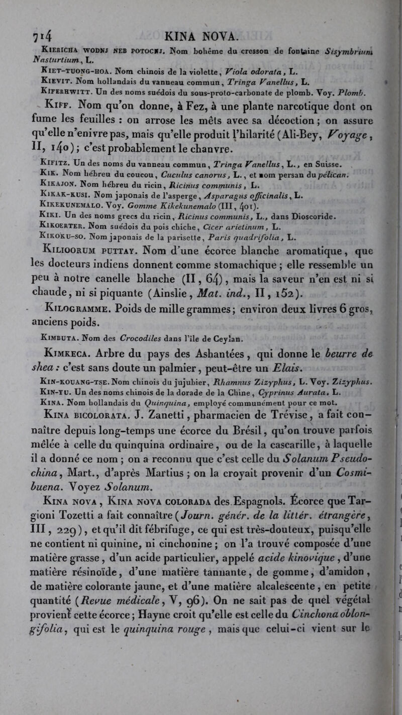 7t4 KINA NOVA. Kiekicha wodnj WEB POTOCUJ. Nom bohème du cresson de fon^ine Sisymbrium Nastnrtium, L. Kiet-tuong-hoa. Nom chinois de la violette, J^iola odorata, L. Kievit. Nom hollandais du vanneau commun, Tringa Vanellus, L. Kiferhwitt. Un des noms suédois du sous-prolo-carbonale de plomb. Voy. Plomb. Kiff. Nom qu’on donne, à Fez, à une plante narcotique dont on fume les feuilles : on arrose les mêls avec sa décoction ; on assure qu’elle n’enivre pas, mais qu’elle produit l’hilarité (Ali-Bey, oyage, II, i4o); c’est probablement le chanvre. Kifitz. Un des noms du vanneau commun, Tringa Vanellus., L., en Suisse. Kik. Nom lie'breu du coucou, Cuculus canorus, L., et nom persan àxipélican. Kikajon. Nom hébreu du ricin, Ricinus commuais, L. Kikak-rusi. Nom japonais de l’asperge. Asparagus ojfficinalisy L. Kikekunemalo. Voy. Gomme Kikekunemalo (III, Kiki. Un des noms grecs du licin, Ricinus commuais, L., dans Dioscoride. Kikoerter. Nom suédois du pois chiche, Cicer nrietinum, L. Kikoku-so. Nom japonais de la parisette, Paris quadrifolia, L. Kilioorüm püttay. Nom d’une écorce blanche aromatique, que les docteurs indiens donnent comme stomachique ; elle ressemble un peu à notre canelle blanche (II, 64), mais la saveur n’en est ni si chaude, ni si piquante (Ainslie, Mat. ind.., II, i52). Kilogramme. Poids de mille grammes; environ deux livres 6 gros, anciens poids. Kimbuta. Nom des Crocodiles dans l’île de Ceyîan. Kimkeca. Arbre du pays des Ashantées, qui donne le beurre de shea : c’est sans doute un palmier, peut-être un Etais. Kin-koxjang-tse. Nom chinois du jujubier, Rhamnus Xizyphus, L. Voy. Zizj-phus. Kin-tu. Un des noms chinois de la dorade de la Chine , Cjprinus Aurata, L. Kina. Nom hollandais du Quinquina, employé communément pour ce mot. Kina bicolorata. J. Zanetti, pharmacien de Trévise, a fait con- naître depuis long-temps une écorce du Brésil, qu’on trouve parfois mélée à celle du quinquina ordinaire, ou de la cascarille, à laquelle il a donné ce nom ; on a reconnu que c’est celle du Solarium Pseudo- china.) Mart., d’après Martius ; on la croyait provenir d’un Cosmi- huena. Voyez Solarium. Kina nova , Kina nova colorada des Espagnols. Écorce queXar- gioni Tozetti a fait connaître (/oarn. génér. de la litlér. étrangère y III, 229), et qu’il dit fébrifuge, ce qui est très-douteux, puisqu’elle ne contient ni quinine, ni cinchonine ; on l’a trouvé composée d’une matière grasse , d’un acide particulier, appelé acide kinowique , d’une matière résinoïde, d’une matière tannante, de gomme, d’amidon , de matière colorante jaune, et d’une matière alcalescente , en petite quantité {Reloue médicale y V, 96). On ne sait pas de quel végétal provient cette écorce ; Hayne croit qu’elle est celle du Cinchona dblon- gifoUuy qui est \t quinquina rouge y mais que celui-ci vient sur le