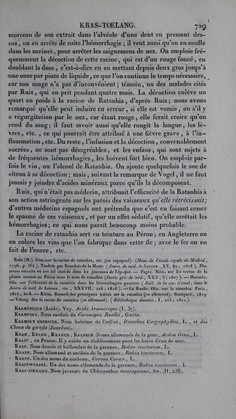 KRAS-TOELANG. 729 morceau de son extrait dans l’alvéole d’une dent en pressant des- sus , on en arrête de suite l’hémorrhagie ; il veut aussi qu’on en souffle dans les narines, pour arrêter les saignemens de nez. On emploie fré- quemment la déeoction de eette racine, qui est d’un rouge foncé , en doublant la dose , c’est-à-dire en en mettant depuis deux gros jusqu’à -une once par pinte de liquide, ce que l’on continue le temps nécessaire, car son usage n’a pas d’inconvénient ; témoin, un des malades cités par Ruiz, qui en prit pendant quatre mois. La décoction enlève un quart en poids à la racine de Ratnnhia , d’après Ruiz; nous avons remarqué qu’elle peut induire en erreur, si elle est vomie , ou s’il y a régurgitation par le nez, car étant ronge, elle ferait croire qu’on rend du sang; il faut savoir aussi qu’elle rougit la langue, les lè- vres, etc. , ce qui pourrait être attribué à une fièvre grave, à l’in- flammation , etc. Du reste , l’infusion et la décoction , convenablement sucrées, ne sont pas désagréables, et les enfans, qui sont sujets à de fréquentes hémorrhagiesles boivent fort bien. On emploie par- fois le vin, ou l’alcool de Ratanbia. On ajoute quelquefois le suc de citron à sa décoction ; mais , suivant la remarque de Vogel, il ne faut jamais y joindre d’acides minéraux parce qu’ils la décomposent. Ruiz, qui n’était pas médecin, attribuait l’efficacité de la Ratanbia à son action astringente sur les parois des vaisseaux quelle rétrécissait; d’autres médecins espagnols ont prétendu que c’est en faisant cesser le spasme de ces vaisseaux, et par un effet sédatif, qu’elle arrêtait les hémorrhagies ; ce qui nous paraît beaucoup moins probable. La racine de ratanbia sert en teinture au Pérou; en Angleterre on en eolore les vins que l’on fabrique dans cette île ; avee le fer on en fait de l’encre, etc. Ruîr (H.). Diss.sur la racine de ratanhia, etc. (en espagnol). de l’acad. royale de Madrid , P- 3^4 )• Traduit par Bourdois de la Motte ( Journ. de mcd. de I.croux , XV, 8o ; 1808 ). Plu- sieurs extraits en ont etc insérés dans les journaux de l’époque. — Pagez. Mém. sur les -vertus de la plante connue au Pérou sous le nom de ratanhia ÇJourn. gén. de mcd., XXX , 3 ; 1807 ). —— Hurtado. Obs. sur l’cnicacité de la ratanhia dans les hémorrhagies passives ( Bail, de la soc. d’émnl, dans le Journ. de méd. de Leroux , etc. , XXXVIl, 216 ; 1816 ). — La Ruelle. Ohs. sur la ratanhia. Paris , 1817, in-8.—Klein. Recueil des principaux traités sur la ratanhia (en allemand). Stuttgard , iSig- •—Viborg, Sur la racine de ratanhia (en allemand). ( Bibliothèque danoise , 1 , io5 ; 1821 ). KrAmÉrique (Acide). Voy. Jcide kramérique (t, B^). Kramfort. Nom sue'dois du Coronopiis Rueltii, Gærtu. KrAMSKY HREBJCEK. Nom holiêmc de l’œillet, Dianlhiis Carjophjllns, !.. , et des Clouxde girofle (Jourdan). Kran , Krane, Krancu, Kranich. Noms allemands de la grue, Ardca Crus, L. Krant. , en Prusse. Il y existe un établissement pour les bains d’eau de mer. Krap. Nom danois et hollandais de la garance, liubin Unctoriim, L. Krapp. Nom allemand et suédois de la garance, Piubia tinctonim, L. Krapp. Un des noms du corbeau, Corons Curax, L. Krappwurzel. Un des noms allemands de la garance, Ilnbia liiicloriiin, L. Kbas-toelang, Nom javanais du Chiot anlhus incon.spicuus, Svv. (U, z38).