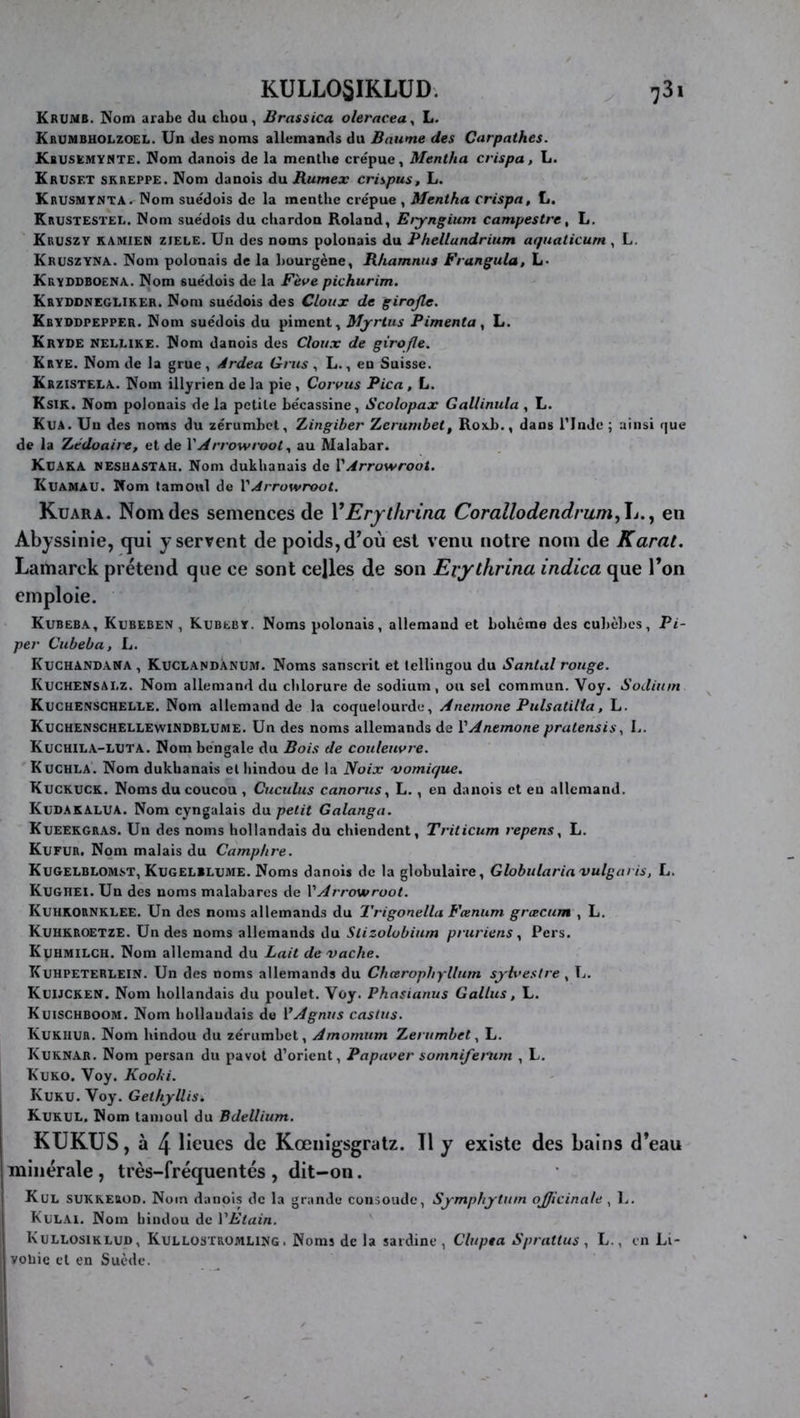 KULL05IKLUD. ^ 781 Krumb. Nom arabe du chou, Brassica oleracea^ L. Krumbuolzoel. Un des noms allemands du Baume des Curpathes. Kbusemymte. Nom danois de la menthe crépue, Mentha crispa, L. Krusf.t skreppe. Nom danois du Rumex crispas, L. Krusmtnta.^ Nom suédois de la menthe crépue , Mentha crispa, L. Krustestee. Nom suédois du chardon Roland, Eiyngium campestre, L. Kruszy KAMIEN ziele. Un des noms polonais du Phellandrium aquaticum , L. Kruszyna. Nom polonais de la hourgène, Rhamnns Frangula, L« Kryddboena. Nom suédois de la Fève pichurim. Kryddnegliker. Nom suédois des Cloux de girofle. Kryodpepper. Nom suédois du piment, Myrius Pimenta^ L. Kryde NELLiKE. Nom danois des Cloux de girofle. Krye. Nom de la grue, Àrdea Grus , L., en Suisse. Krzistela. Nom illyrien de la pie , Corvus Pica , L. Ksik. Nom polonais de la petite bécassine, Scolopax Gallinula , L. Kua. Un des noms du zérumbct, Zingiber Zerumbet, Roxb., dans Tlnde ; ainsi rjue de la Zédoaire, et de V Arrow rootau Malabar. Kuaka nesuastah. Nom dukhanais de VArrowroot. Kvamau. Nom tamoul de VArrowroot. Kuara. Nom (les semences de YErythrina Corallodendrum,\i..f en Abyssinie, qui y servent de poids, d’où est venu notre nom de Kami, Lamarck prétend que ce sont celles de son Evythrina indica que Ton emploie. Kubeba, Kubeben , Kubeby. Noms polonais, allemand et bohème des cuhèhes. Pi- per Cubeba, L. Kuchandama , Kuclandànum. Noms sanscrit et tellingou du Santal rouge. KvchensALZ. Nom allemand du chlorure de sodium, ou sel commun. Voy. Sodium Kuchenschelle. Nom allemand de la coquelourde, Anemone Piilsatilia, L. Kuchenschellewindblume. Un des noms allemands de VAnemone pratensis, L. Kuchila-luta. Nom bengale du Bois de couleuvre. Kuchla. Nom dukhanais et hindou de la Noix 'vomique. Kuckuck. Noms du coucou , Cuculus canorus., L., en danois et en allemand. Kudakalua. Nom cyngalais du petit Galanga. Kueekgras. Un des noms hollandais du chiendent, Triticum repens, L. Kufur. Nom malais du Camphre. Kugelblomst, Kugelbujme. Noms danois de la globulaire, Globulariavulgaris, L. Kxjghei. Un des noms malabares de VArrowroot. Kuhkornklee. Un des noms allemands du Trigonella Fœnum grœcum , L. KuhkroetzE. Un des noms allemands du Stizolobium pruriens ^ Pers. Kuhmilch. Nom allemand du Lait de'vache. TCuhpeteRLEIN. Un des noms allemands du Chcerophylliim sylvestre , Tj. Kuijcken. Nom hollandais du poulet. Voy. Phnsianus G allas, L. Kuischboom. Nom bollaudais do VAgnus castus. Kukhur. Nom hindou du zériimbet, Amomum Zerumbet ^ L. Kuknab. Nom persan du pavot d’orient, Papaver somnifenun , L. Kuko. Voy. Kooki. Kuku. Voy. GethjUis. Kukul, Nom tamoul du Bdellium. KUKUS, à 4 lieues de Kœiiigsgratz. Il y existe des bains d’eau minérale , très-fréquentés , dit-on. Kul SUKKErod. Nom danois de la grande consolide, Symphytum ojjicinale , !.. Kelai. Nom hindou de VEtain. Kullosiklud, Kullostromling. Noms de la sardine, Clupta Sprattus , L., en Li- voliic et en Suède.