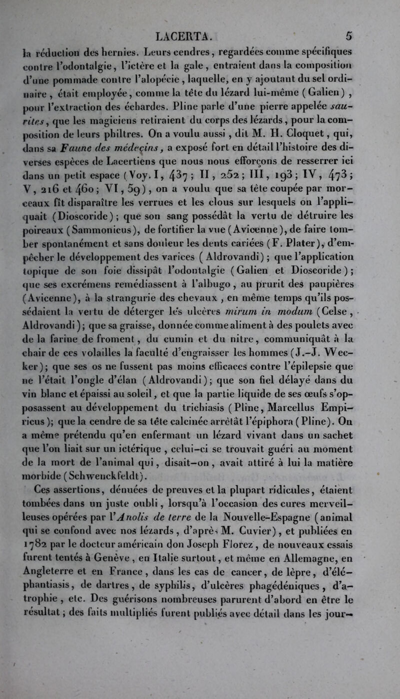 la rcduclioii des hernies. Leurs cendres, regardées comme spécifiques conlre Todontalgie, Ticlère et la gale, entraient dans la composition d’une pommade contre l’alopécie , laquelle, en y ajoutant du sel ordi- naire , était employée, comme la tête du lézard lui-même (Galien) , pour l’extraction des échardes. Pline parle d’une pierre appelée sau- rites ^ que les magiciens retiraient du corps des lézards, pour la com- position de leurs philtres. On a voulu aussi , dit M. H. Cloquet, qui, dans sa Faune des médecins, a exposé fort en détail l’histoire des di- verses espèces de Lacertiens que nous nous efforçons de resserrer ici dans un petit espace ( Voy. 1, 4^7 ; ÏI ? 262 ; ÏII, ig3 ; IV , 47^ J V, 216 et 460 ; VI, 5g), on a voulu que sa tête coupée par mor- ceaux fît disparaître les verrues et les clous sur lesquels on l’appli- quait (Dioscoride) ; que son sang possédât la vertu de détruire les poireaux (Sammoniciis), de fortifier la vue (Avicenne), de faire tom- ber spontanément et sans douleur les dents cariées (F. Plater), d’em- pêcher le développement des varices ( Aldrovandi) ; que l’application topique de son foie dissipât l’odontalgie (Galien et Dioscoride); que ses excrémens remédiassent à l’albugo, au prurit des paupières (Avicenne), à la strangurie des chevaux , en même temps qu’ils pos- sédaient la vei tu de déterger le's ulcères mirum in modum (Celse, Aldrovandi); que sa graisse, donnée comme aliment à des poulets avec de la farine de froment, du cumin et du nitre, communiquât à la chair de ces volailles la faculté d’engraisser les hommes (J.-J. Wee- ker ) ; que ses os ne fussent pas moins efficaces contre l’épilepsie que ne l’était l’ongle d’élan (Aldrovandi); que son fiel délayé dans du vin blanc et épaissi au soleil, et que la partie liquide de ses œufs s’op- posassent au développement du trichiasls (Pline, Marcellus Empi— ricus ); que la cendre de sa tête calcinée arrêtât l’épiphora ( Pline). On a même prétendu qu’en enfermant un lézard vivant dans un sachet que l’on liait sur un ictérlque , celui-ci se trouvait guéri au moment de la mort de l’animal qui, disait-on , avait attiré à lui la matière morbide (Schwenckfeldt). Ces assertions, dénuées de preuves et la plupart ridicules, étalent tombées dans un juste oubli, lorsqu’à l’occasion des cures merveil- leuses opérées par VAnolis de terre de la Nouvelle-Espagne (animal qui se confond avec nos lézards , d’aprè-. M. Cuvier), et publiées en I'j82 par le docteur américain don Joseph Florez , de nouveaux essais furent tentés à Genève , en Italie surtout, et même en Allemagne, en Angleterre et en France, dans les cas de cancer, de lèpre, d’élc- phantiasis, de dartres , de syphilis, d’ulcères phagédéuiques , d’a- trophie , etc. Des guérisons nombreuses parurent d’abord en être le résultat ; des faits multipliés furent publiés avec détail dans les jour—