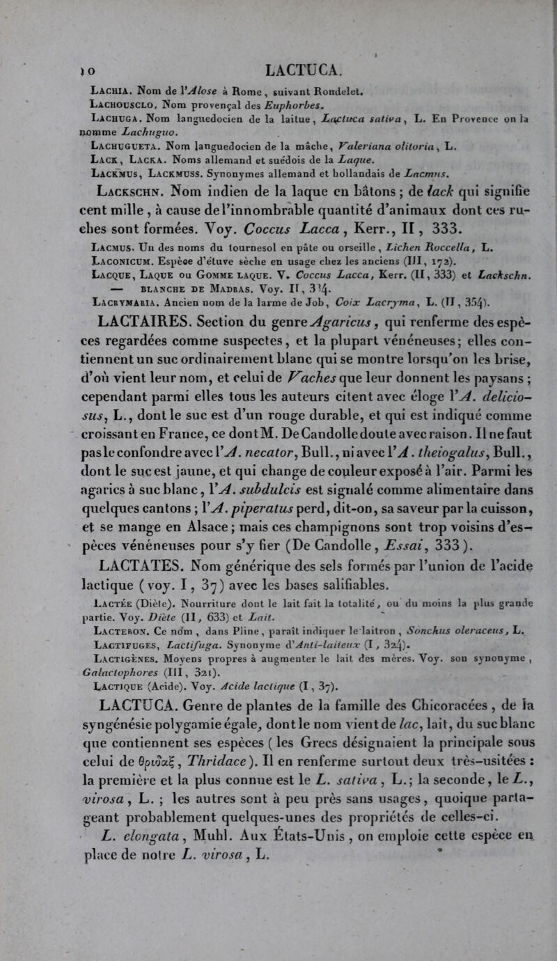 Lacuia. Nom de VAlose à Rome, suivant Rondelet. Lachousclo, Nom provençal des Euphorbes. Lachuga. Nom languedocien de la laitue, La^titca saliva^ L. En Provence onia uomme Lachuguo. Lachugueta. Nom languedocien de la mâche, Valeriana olitoria^ L. Lack, Lacka. Noms allemand et suédois de la Laque. Lackmus, Lackmuss. Synonymes allemand et hollandais de Lnemus. Lackschn. Nom indien de la laque en bâtons ; de lack qui signifie cent mille , à cause deTinnombràble quantité d’animaux dont ces ru- ches sont formées. Voy. Coccus Lacca , Kerr., II, 333. Lacmus. Un des noms du tournesol en pâte ou orseille, Lichen Roccella, L. Uaconictjm. Espèce d’étuve sèche en usage chez les anciens (III, 172). Lacque, Laque ou Gomme laque. V. Coccus Lacca, Kerr. (II, 333) et Lackschn. — BLANCHE de MaDBAS. Voy. H, 314- Lacrymaria. Ancien nom de la larme de Job, Coix Lacryma., L. (II, 3.'>4). LACTAIRES. Section du ^euveJlgaricus, qui renferme des espè- ces regardées comme suspectes, et la plupart vénéneuses; elles con- tiennent un suc ordinairement blanc qui se montre lorsqu’on les brise, d’où vient leur nom, et celui de aches que leur donnent les paysans ; cependant parmi elles tous les auteurs citent avec éloge VA. delicio- susj L., dont le suc est d’un rouge durable, et qui est indiqué comme croissant en France, ce dontM. DeCandolledoute avec raison. Il ne faut paslc confondre avec VA. necator, Bull., ni avec VA. theiogalus^ Bull., dont le suc est jaune, et qui change de couleur exposé à l’air. Parmi les agarics à suc blanc, VA. suhdulcis est signalé comme alimentaire dans quelques cantons ; VA. piperatus perd, dit-on, sa saveur par la cuisson, et se mange en Alsace ; mais ces champignons sont trop voisins d’es-? pèces vénéneuses pour s’y fier (De Candolle, Essai, 333). LACTATES. Nom générique des sels formés par l’union de l’acide lactique ( voy. 1, 37) avec les bases salifiables. Lactée (Diète). Nourriture dont le lait fait la totalité, ou du moins la plus grande partie. Voy. Diete (II, 633) et Lait. LacterON. Ce ndm , dans Pline, paraît indiquer le laitron , Sonchus oleraceus, L. Lactifuges, Lactifuga. Synonyme dCAnti-laiteux (1, 324). LactigÈnes. Moyens propres à augmenter le lait des mères. Voy. son synonyme , Galactophores (III, 32l). Lactique (Acide). Voy. Acide lactique (1, 37). LACTUCA. Genre de plantes de la famille des Chicoracées , de la syngénésie polygamie égale, dont le nom vient de lac, lait, du suc blanc que contiennent ses espèces ( les Grecs désignaient la principale sous celui de ôptoot^, Thridace). Il en renferme surtout deux très-usitées ; la première et la plus connue est le L. saliva , L.; la seconde, le L., mrosa, L. ; les autres sent à peu près sans usages, quoique parta- geant probablement quelques-unes des propriétés de celles-ci. L. elongata, Muhl. Aux États-Unis , on emploie cette espèce eu place de noire L. virosa , L.