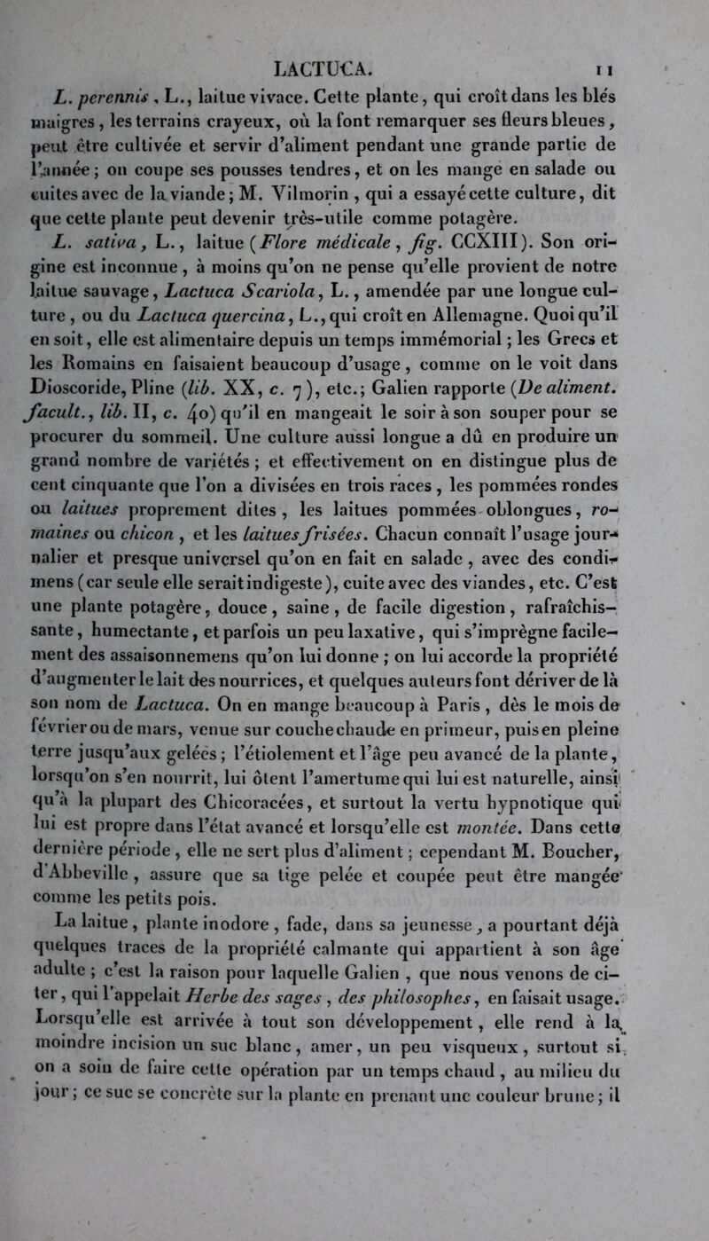 L. perennis , L., laitue vivace. Celte plante, qui croît dans les ble's maigres, les terrains crayeux, où la font remarquer ses fleurs bleues, peut être cultivée et servir d’aliment pendant une grande partie de r^année; on coupe ses pousses tendres, et on les mangé en salade ou cuites avec de la viande; M. Vilmorin , qui a essayé cette culture, dit que cette plante peut devenir très-utile comme potagère. L. satiç>a, L., laitue médicale ^ fig. CCXIII). Son ori- gine est inconnue , à moins qu’on ne pense qu’elle provient de notre lailim sauvage, Lactuca Scariola, L., amendée par une longue cul- ture , ou du Lactuca quercina, L.,qui croît en Allemagne. Quoiqu’il en soit, elle est alimentaire depuis un temps immémorial ; les Grecs et les Romains en faisaient beaucoup d’usage, comme on le voit dans Dioscoride, Pline {lib. XX, c. 7), etc.; Galien rapporte {De aliment. Jacult.j lih. II, c. 4o) qu’il en mangeait le soir à son souper pour se procurer du sommeil. Une culture aussi longue a dû en produire un grand nombre de variétés ; et effectivement on en distingue plus de cent cinquante que l’on a divisées en trois races , les pommées rondes ou laitues proprement dites, les laitues pommées-oblongues, ro- maines ou chicon , et les laituesfrisées. Chacun connaît l’usage jour-* nalier et presque universel qu’on en fait en salade , avec des condii- mens (car seule elle serait indigeste), cuite avec des viandes, etc. C’est une plante potagère, douce, saine, de facile digestion, rafraîchis- sante, humectante, et parfois un peu laxative, qui s’imprègne facile- ment des assaisonnemens qu’on lui donne ; 011 lui accorde la propriété d’augmenter le lait des nourrices, et quelques auteurs font dériver de là son nom de Lactuca. On en mange beaucoup à Paris , dès le mois de février ou de mars, venue sur coucbecbaude en primeur, puisen pleine terre jusqu’aux gelées ; l’étiolement et l’âge peu avancé de la plante, lorsqu’on s’en nourrit, lui ôtent l’amertume qui lui est naturelle, ainsi' qu à la plupart des Chicoracées, et surtout la vertu hypnotique qui lui est propre dans l’état avancé et lorsqu’elle est montée. Dans cette dernière période , elle ne sert plus d’aliment ; cependant M. Boucher, d Abbeville , assure que sa tige pelée et coupée peut être mangée' comme les petits pois. La laitue, plante inodore , fade, dans sa jeunesse, a pourtant déjà quelques traces de la propriété calmante qui appartient à son âge adulte ; c’est la raison pour laquelle Galien , que nous venons de ci- ter, qui 1 appelait Herbe des sages , des philosophes ^ en faisait usage.: Lorsqu’elle est arrivée à tout son développement, elle rend à la. moindre incision un suc blanc, amer, un peu visqueux, surtout si, ^ on a soiu de faire celte opération par un temps chaud , au milieu du jour ; ce suc se concrète sur la plante en prenant une couleur brune ; il