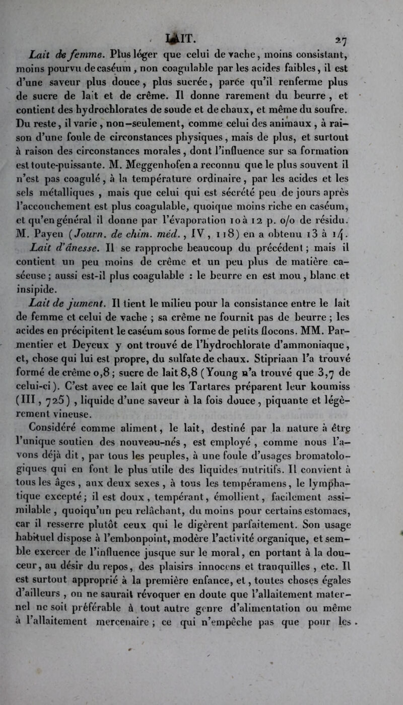 làlT. î7 Lait de femme. Plus léger que celui de rache, moins consistant, moins pourvu de caséum, non coagulable par les acides faibles, il est d’une saveur plus douce, plus sucrée, parée qu’il renferme plus de sucre de lait et de crème. Il donne rarement du beurre , et contient des hydrocbloraies de soude et de chaux, et même du soufre. Du reste, il varie , non—seulement, comme celui des animaux , à rai- son d’une foule de circonstances physiques, mais de plus, et surtout à raison des circonstances morales, dont l’influence sur sa formation est toute-puissante. M. Meggenhofen a reconnu que le plus souvent il n’est pas coagulé, à la température ordinaire, par les acides et les sels métalliques , mais que celui qui est sécrété peu de jours après l’accouchement est plus coagulable, quoique moins riche en caséum, et qu’en général il donne par l’évaporation loà 12 p. 0/0 de résidu. M. Payen {Journ. de chim. méd., IV , 118) en a obtenu i3 à Lait d'ânesse. Il se rapproche beaucoup du précédent ; mais il contient un peu moins de crème et un peu plus de matière ca- séeuse ; aussi est-il plus coagulable : le beurre en est mou, blanc et insipide. Lait de jument. Il tient le milieu pour la consistance entre le lait de femme et celui de vache ; sa crème ne fournit pas de beurre ; les acides en précipitent le caséum sous forme de petits flocons. MM. Par- mentier et Deyeux y ont trouvé de l’hydrochlorate d’ammoniaque, et, chose qui lui est propre, du sulfate de chaux. Stipriaan l’a trouvé formé de crème 0,8 ; sucre de lait 8,8 ( Young n’a trouvé que 3,7 de celui-ci). C’est avec ce lait que les Tartares préparent leur koumiss (III, 725) , liquide d’une saveur à la fois douce, piquante et légè- rement vineuse. Considéré comme aliment, le lait, destiné par la nature à étrp l’unique soutien des nouveau-ne's, est employé , comme nous l’a- vons déjà dit, par tous les peuples, à une foule d’usages bromatolo- giques qui en font le plus utile des liquides nutritifs. Il convient à tous les âges , aux deux sexes , à tous les tempéramens, le lympha- tique excepté ; il est doux , tempérant, émollient, facilement assi- milable , quoiqu’un peu relâchant, du moins pour certains estomacs, car il resserre plutôt ceux qui le digèrent parfaitement. Son usage habituel dispose à l’embonpoint, modère l’activité organique, et sem- ble exercer de l’influence jusque sur le moral, en portant à la dou- ceur, au désir du repos, des plaisirs innocens et tranquilles , etc. Il est surtout approprié à la première enfance, et, toutes choses égales d’ailleurs , on ne saurait révoquer en doute que l’allaitement mater- nel ne soit préférable à tout autre genre d’alimentation ou même à l’allaitement mercenaire ; ce qui n’empèche pas que pour les